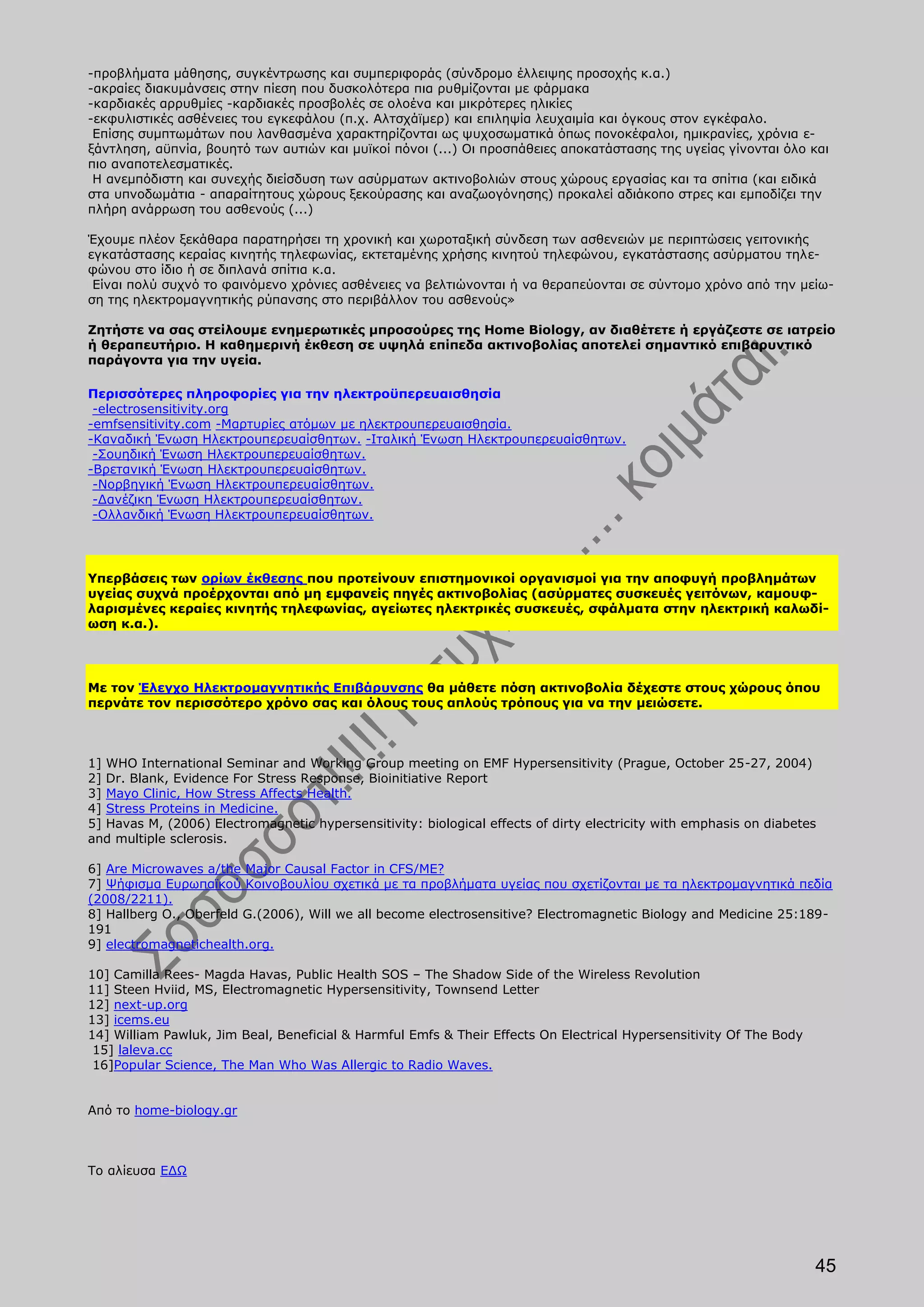 -προβλήματα μάθησης, συγκέντρωσης και συμπεριφοράς (σύνδρομο έλλειψης προσοχής κ.α.)
-ακραίες διακυμάνσεις στην πίεση που δυσκολότερα πια ρυθμίζονται με φάρμακα
-καρδιακές αρρυθμίες -καρδιακές προσβολές σε ολοένα και μικρότερες ηλικίες
-εκφυλιστικές ασθένειες του εγκεφάλου (π.χ. Αλτσχάϊμερ) και επιληψία λευχαιμία και όγκους στον εγκέφαλο.
 Επίσης συμπτωμάτων που λανθασμένα χαρακτηρίζονται ως ψυχοσωματικά όπως πονοκέφαλοι, ημικρανίες, χρόνια ε-
ξάντληση, αϋπνία, βουητό των αυτιών και μυϊκοί πόνοι (...) Οι προσπάθειες αποκατάστασης της υγείας γίνονται όλο και
πιο αναποτελεσματικές.
 Η ανεμπόδιστη και συνεχής διείσδυση των ασύρματων ακτινοβολιών στους χώρους εργασίας και τα σπίτια (και ειδικά
στα υπνοδωμάτια - απαραίτητους χώρους ξεκούρασης και αναζωογόνησης) προκαλεί αδιάκοπο στρες και εμποδίζει την
πλήρη ανάρρωση του ασθενούς (...)

Έχουμε πλέον ξεκάθαρα παρατηρήσει τη χρονική και χωροταξική σύνδεση των ασθενειών με περιπτώσεις γειτονικής
εγκατάστασης κεραίας κινητής τηλεφωνίας, εκτεταμένης χρήσης κινητού τηλεφώνου, εγκατάστασης ασύρματου τηλε-
φώνου στο ίδιο ή σε διπλανά σπίτια κ.α.
 Είναι πολύ συχνό το φαινόμενο χρόνιες ασθένειες να βελτιώνονται ή να θεραπεύονται σε σύντομο χρόνο από την μείω-
ση της ηλεκτρομαγνητικής ρύπανσης στο περιβάλλον του ασθενούς»

Ζητήστε να σας στείλουμε ενημερωτικές μπροσούρες της Home Biology, αν διαθέτετε ή εργάζεστε σε ιατρείο
ή θεραπευτήριο. Η καθημερινή έκθεση σε υψηλά επίπεδα ακτινοβολίας αποτελεί σημαντικό επιβαρυντικό
παράγοντα για την υγεία.

Περισσότερες πληροφορίες για την ηλεκτροϋπερευαισθησία
 -electrosensitivity.org
-emfsensitivity.com -Mαρτυρίες ατόμων με ηλεκτρουπερευαισθησία.
-Καναδική Ένωση Ηλεκτρουπερευαίσθητων. -Ιταλική Ένωση Ηλεκτρουπερευαίσθητων.
 -Σουηδική Ένωση Ηλεκτρουπερευαίσθητων.
-Βρετανική Ένωση Ηλεκτρουπερευαίσθητων.
 -Νορβηγική Ένωση Ηλεκτρουπερευαίσθητων.
 -Δανέζικη Ένωση Ηλεκτρουπερευαίσθητων.
 -Ολλανδική Ένωση Ηλεκτρουπερευαίσθητων.




Υπερβάσεις των ορίων έκθεσης που προτείνουν επιστημονικοί οργανισμοί για την αποφυγή προβλημάτων
υγείας συχνά προέρχονται από μη εμφανείς πηγές ακτινοβολίας (ασύρματες συσκευές γειτόνων, καμουφ-
λαρισμένες κεραίες κινητής τηλεφωνίας, αγείωτες ηλεκτρικές συσκευές, σφάλματα στην ηλεκτρική καλωδί-
ωση κ.α.).




Με τον Έλεγχο Ηλεκτρομαγνητικής Επιβάρυνσης θα μάθετε πόση ακτινοβολία δέχεστε στους χώρους όπου
περνάτε τον περισσότερο χρόνο σας και όλους τους απλούς τρόπους για να την μειώσετε.



1] WHO International Seminar and Working Group meeting on EMF Hypersensitivity (Prague, October 25-27, 2004)
2] Dr. Blank, Evidence For Stress Response, Bioinitiative Report
3] Mayo Clinic, How Stress Affects Health.
4] Stress Proteins in Medicine.
5] Havas M, (2006) Electromagnetic hypersensitivity: biological effects of dirty electricity with emphasis on diabetes
and multiple sclerosis.

6] Are Microwaves a/the Major Causal Factor in CFS/ME?
7] Ψήφισμα Ευρωπαϊκού Κοινοβουλίου σχετικά με τα προβλήματα υγείας που σχετίζονται με τα ηλεκτρομαγνητικά πεδία
(2008/2211).
8] Hallberg O., Oberfeld G.(2006), Will we all become electrosensitive? Electromagnetic Biology and Medicine 25:189-
191
9] electromagnetichealth.org.

10] Camilla Rees- Magda Havas, Public Health SOS – The Shadow Side of the Wireless Revolution
11] Steen Hviid, MS, Electromagnetic Hypersensitivity, Townsend Letter
12] next-up.org
13] icems.eu
14] William Pawluk, Jim Beal, Beneficial & Harmful Emfs & Their Effects On Electrical Hypersensitivity Of The Body
 15] laleva.cc
 16]Popular Science, The Man Who Was Allergic to Radio Waves.


Από το home-biology.gr



Το αλίευσα ΕΔΩ




                                                                                                                     45
 