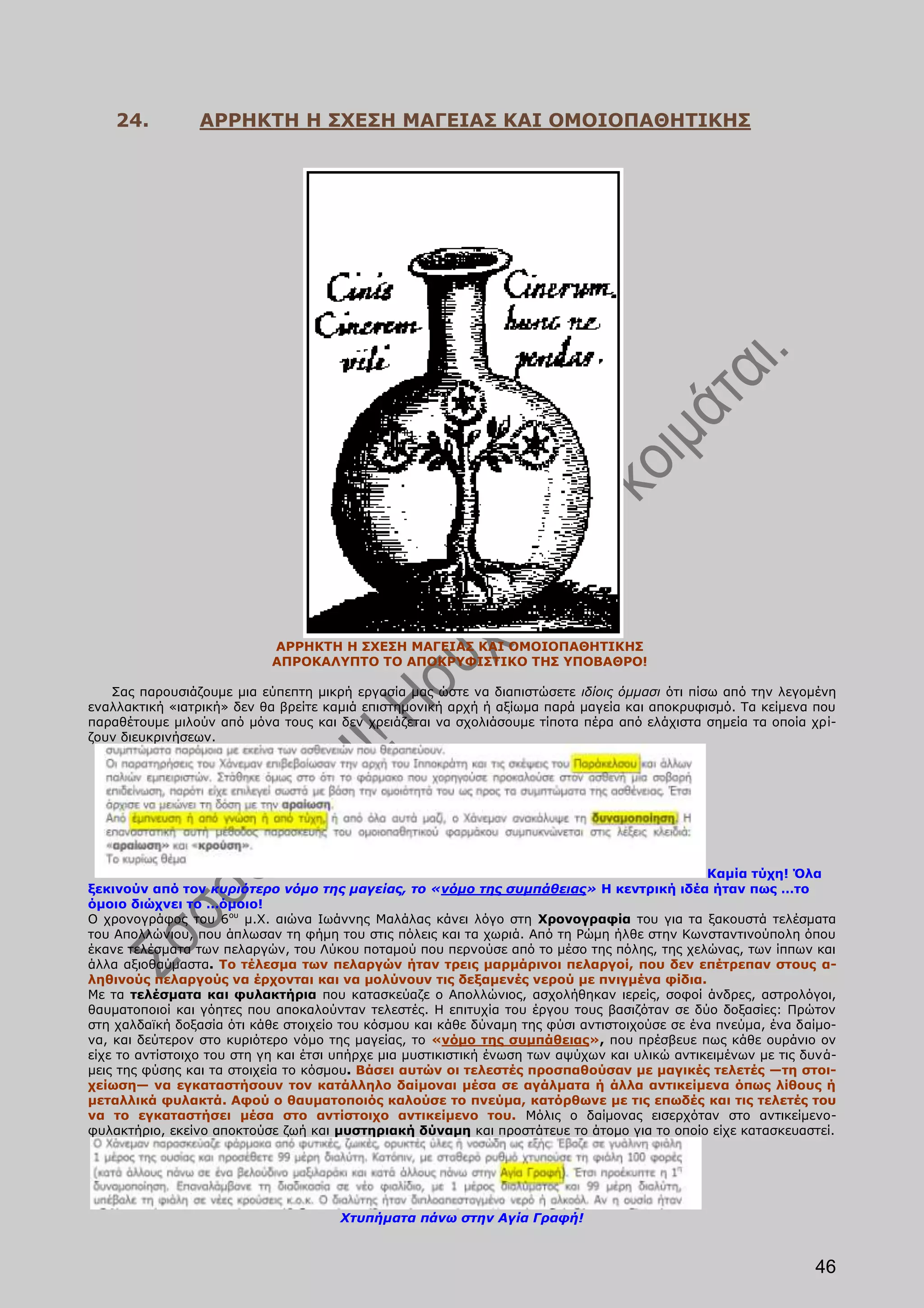 24.          ΑΡΡΗΚΤΗ Η ΣΧΕΣΗ ΜΑΓΕΙΑΣ ΚΑΙ ΟΜΟΙΟΠΑΘΗΤΙΚΗΣ




                            ΑΡΡΗΚΤΗ Η ΣΧΕΣΗ ΜΑΓΕΙΑΣ ΚΑΙ ΟΜΟΙΟΠΑΘΗΤΙΚΗΣ
                            ΑΠΡΟΚΑΛΥΠΤΟ ΤΟ ΑΠΟΚΡΥΦΙΣΤΙΚΟ ΤΗΣ ΥΠΟΒΑΘΡΟ!

   Σας παρουσιάζουμε μια εύπεπτη μικρή εργασία μας ώστε να διαπιστώσετε ιδίοις όμμασι ότι πίσω από την λεγομένη
εναλλακτική «ιατρική» δεν θα βρείτε καμιά επιστημονική αρχή ή αξίωμα παρά μαγεία και αποκρυφισμό. Τα κείμενα που
παραθέτουμε μιλούν από μόνα τους και δεν χρειάζεται να σχολιάσουμε τίποτα πέρα από ελάχιστα σημεία τα οποία χρί-
ζουν διευκρινήσεων.




                                                                                               Καμία τύχη! Όλα
ξεκινούν από τον κυριότερο νόμο της μαγείας, το «νόμο της συμπάθειας» Η κεντρική ιδέα ήταν πως …το
όμοιο διώχνει το …όμοιο!
Ο χρονογράφος του 6ου μ.Χ. αιώνα Ιωάννης Μαλάλας κάνει λόγο στη Χρονογραφία του για τα ξακουστά τελέσματα
του Απολλώνιου, που άπλωσαν τη φήμη του στις πόλεις και τα χωριά. Από τη Ρώμη ήλθε στην Κωνσταντινούπολη όπου
έκανε τελέσματα των πελαργών, του Λύκου ποταμού που περνούσε από το μέσο της πόλης, της χελώνας, των ίππων και
άλλα αξιοθαύμαστα. Το τέλεσμα των πελαργών ήταν τρεις μαρμάρινοι πελαργοί, που δεν επέτρεπαν στους α-
ληθινούς πελαργούς να έρχονται και να μολύνουν τις δεξαμενές νερού με πνιγμένα φίδια.
Με τα τελέσματα και φυλακτήρια που κατασκεύαζε ο Απολλώνιος, ασχολήθηκαν ιερείς, σοφοί άνδρες, αστρολόγοι,
θαυματοποιοί και γόητες που αποκαλούνταν τελεστές. Η επιτυχία του έργου τους βασιζόταν σε δύο δοξασίες: Πρώτον
στη χαλδαϊκή δοξασία ότι κάθε στοιχείο του κόσμου και κάθε δύναμη της φύσι αντιστοιχούσε σε ένα πνεύμα, ένα δαίμο-
να, και δεύτερον στο κυριότερο νόμο της μαγείας, το «νόμο της συμπάθειας», που πρέσβευε πως κάθε ουράνιο ον
είχε το αντίστοιχο του στη γη και έτσι υπήρχε μια μυστικιστική ένωση των αψύχων και υλικώ αντικειμένων με τις δυνά-
μεις της φύσης και τα στοιχεία το κόσμου. Βάσει αυτών οι τελεστές προσπαθούσαν με μαγικές τελετές —τη στοι-
χείωση— να εγκαταστήσουν τον κατάλληλο δαίμοναι μέσα σε αγάλματα ή άλλα αντικείμενα όπως λίθους ή
μεταλλικά φυλακτά. Αφού ο θαυματοποιός καλούσε το πνεύμα, κατόρθωνε με τις επωδές και τις τελετές του
να το εγκαταστήσει μέσα στο αντίστοιχο αντικείμενο του. Μόλις ο δαίμονας εισερχόταν στο αντικείμενο-
φυλακτήριο, εκείνο αποκτούσε ζωή και μυστηριακή δύναμη και προστάτευε το άτομο για το οποίο είχε κατασκευαστεί.




                                      Χτυπήματα πάνω στην Αγία Γραφή!



                                                                                                               46
 