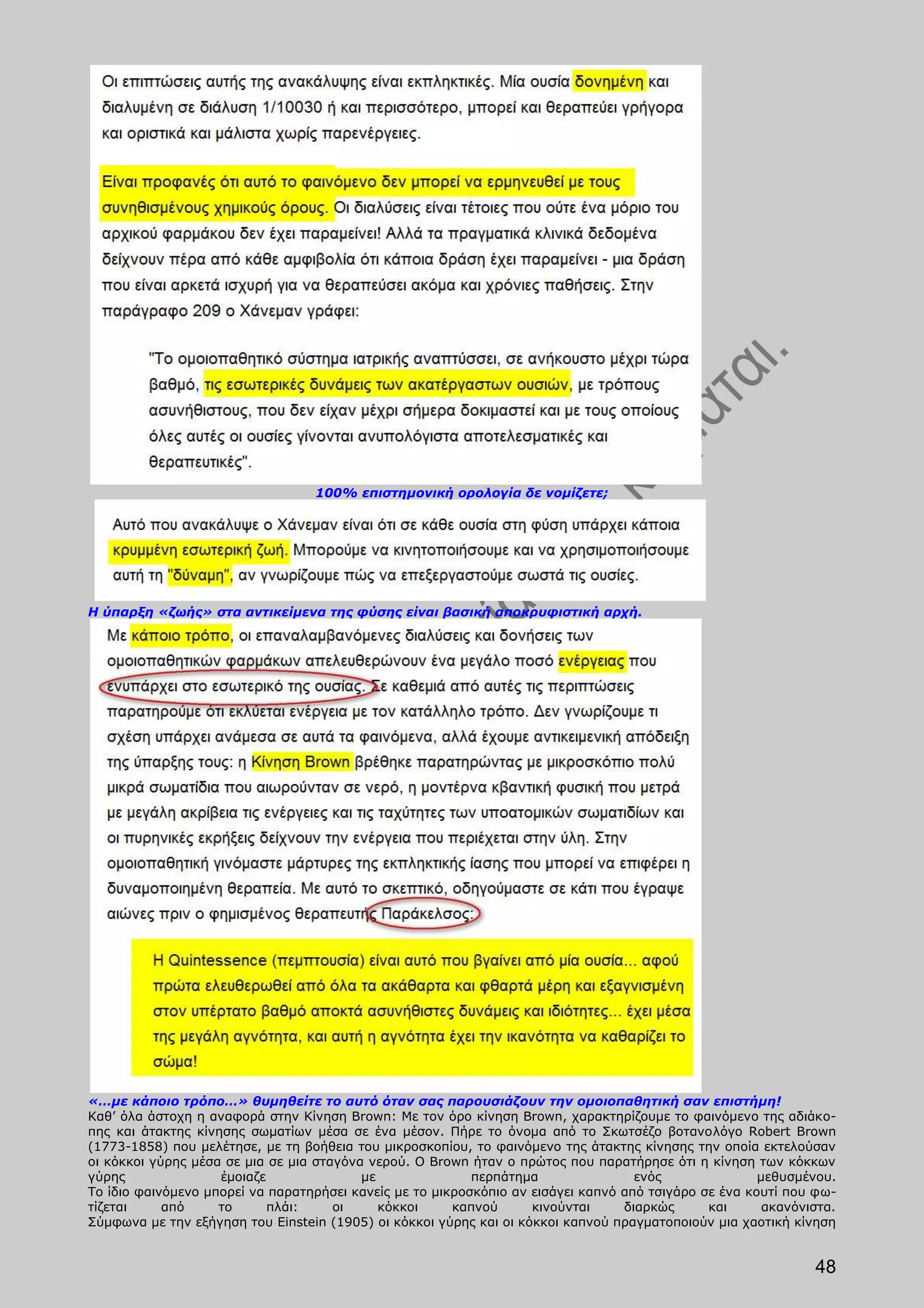 100% επιστημονική ορολογία δε νομίζετε;




Η ύπαρξη «ζωής» στα αντικείμενα της φύσης είναι βασική αποκρυφιστική αρχή.




«…με κάποιο τρόπο…» θυμηθείτε το αυτό όταν σας παρουσιάζουν την ομοιοπαθητική σαν επιστήμη!
Καθ’ όλα άστοχη η αναφορά στην Κίνηση Brown: Με τον όρο κίνηση Brown, χαρακτηρίζουμε το φαινόμενο της αδιάκο-
πης και άτακτης κίνησης σωματίων μέσα σε ένα μέσον. Πήρε το όνομα από το Σκωτσέζο βοτανολόγο Robert Brown
(1773-1858) που μελέτησε, με τη βοήθεια του μικροσκοπίου, το φαινόμενο της άτακτης κίνησης την οποία εκτελούσαν
οι κόκκοι γύρης μέσα σε μια σε μια σταγόνα νερού. Ο Brown ήταν ο πρώτος που παρατήρησε ότι η κίνηση των κόκκων
γύρης               έμοιαζε               με               περπάτημα                ενός               μεθυσμένου.
Το ίδιο φαινόμενο μπορεί να παρατηρήσει κανείς με το μικροσκόπιο αν εισάγει καπνό από τσιγάρο σε ένα κουτί που φω-
τίζεται     από     το      πλάι:     οι     κόκκοι     καπνού      κινούνται     διαρκώς      και      ακανόνιστα.
Σύμφωνα με την εξήγηση του Einstein (1905) οι κόκκοι γύρης και οι κόκκοι καπνού πραγματοποιούν μια χαοτική κίνηση


                                                                                                               48
 
