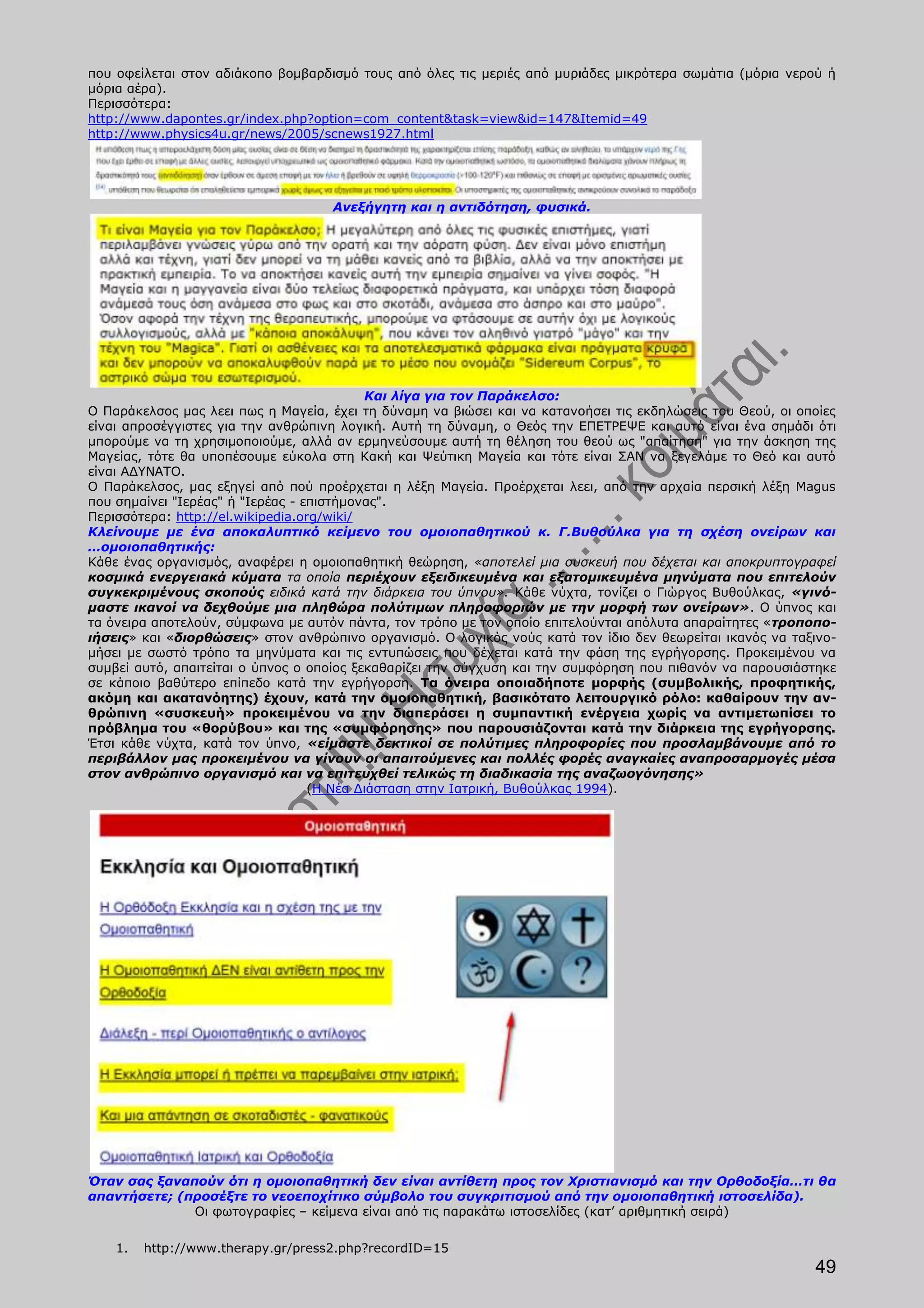 που οφείλεται στον αδιάκοπο βομβαρδισμό τους από όλες τις μεριές από μυριάδες μικρότερα σωμάτια (μόρια νερού ή
μόρια αέρα).
Περισσότερα:
http://www.dapontes.gr/index.php?option=com_content&task=view&id=147&Itemid=49
http://www.physics4u.gr/news/2005/scnews1927.html




                                    Ανεξήγητη και η αντιδότηση, φυσικά.




                                            Και λίγα για τον Παράκελσο:
Ο Παράκελσος μας λεει πως η Μαγεία, έχει τη δύναμη να βιώσει και να κατανοήσει τις εκδηλώσεις του Θεού, οι οποίες
είναι απροσέγγιστες για την ανθρώπινη λογική. Αυτή τη δύναμη, ο Θεός την ΕΠΕΤΡΕΨΕ και αυτό είναι ένα σημάδι ότι
μπορούμε να τη χρησιμοποιούμε, αλλά αν ερμηνεύσουμε αυτή τη θέληση του θεού ως "απαίτηση" για την άσκηση της
Μαγείας, τότε θα υποπέσουμε εύκολα στη Κακή και Ψεύτικη Μαγεία και τότε είναι ΣΑΝ να ξεγελάμε το Θεό και αυτό
είναι ΑΔΥΝΑΤΟ.
Ο Παράκελσος, μας εξηγεί από πού προέρχεται η λέξη Μαγεία. Προέρχεται λεει, από την αρχαία περσική λέξη Magus
που σημαίνει "Ιερέας" ή "Ιερέας - επιστήμονας".
Περισσότερα: http://el.wikipedia.org/wiki/
Κλείνουμε με ένα αποκαλυπτικό κείμενο του ομοιοπαθητικού κ. Γ.Βυθούλκα για τη σχέση ονείρων και
…ομοιοπαθητικής:
Κάθε ένας οργανισμός, αναφέρει η ομοιοπαθητική θεώρηση, «αποτελεί μια συσκευή που δέχεται και αποκρυπτογραφεί
κοσμικά ενεργειακά κύματα τα οποία περιέχουν εξειδικευμένα και εξατομικευμένα μηνύματα που επιτελούν
συγκεκριμένους σκοπούς ειδικά κατά την διάρκεια του ύπνου». Κάθε νύχτα, τονίζει ο Γιώργος Βυθούλκας, «γινό-
μαστε ικανοί να δεχθούμε μια πληθώρα πολύτιμων πληροφοριών με την μορφή των ονείρων». Ο ύπνος και
τα όνειρα αποτελούν, σύμφωνα με αυτόν πάντα, τον τρόπο με τον οποίο επιτελούνται απόλυτα απαραίτητες «τροποπο-
ιήσεις» και «διορθώσεις» στον ανθρώπινο οργανισμό. Ο λογικός νούς κατά τον ίδιο δεν θεωρείται ικανός να ταξινο-
μήσει με σωστό τρόπο τα μηνύματα και τις εντυπώσεις που δέχεται κατά την φάση της εγρήγορσης. Προκειμένου να
συμβεί αυτό, απαιτείται ο ύπνος ο οποίος ξεκαθαρίζει την σύγχυση και την συμφόρηση που πιθανόν να παρουσιάστηκε
σε κάποιο βαθύτερο επίπεδο κατά την εγρήγορση. Τα όνειρα οποιαδήποτε μορφής (συμβολικής, προφητικής,
ακόμη και ακατανόητης) έχουν, κατά την ομοιοπαθητική, βασικότατο λειτουργικό ρόλο: καθαίρουν την αν-
θρώπινη «συσκευή» προκειμένου να την διαπεράσει η συμπαντική ενέργεια χωρίς να αντιμετωπίσει το
πρόβλημα του «θορύβου» και της «συμφόρησης» που παρουσιάζονται κατά την διάρκεια της εγρήγορσης.
Έτσι κάθε νύχτα, κατά τον ύπνο, «είμαστε δεκτικοί σε πολύτιμες πληροφορίες που προσλαμβάνουμε από το
περιβάλλον μας προκειμένου να γίνουν οι απαιτούμενες και πολλές φορές αναγκαίες αναπροσαρμογές μέσα
στον ανθρώπινο οργανισμό και να επιτευχθεί τελικώς τη διαδικασία της αναζωογόνησης»
                                   (Η Νέα Διάσταση στην Ιατρική, Βυθούλκας 1994).




Όταν σας ξαναπούν ότι η ομοιοπαθητική δεν είναι αντίθετη προς τον Χριστιανισμό και την Ορθοδοξία…τι θα
απαντήσετε; (προσέξτε το νεοεποχίτικο σύμβολο του συγκριτισμού από την ομοιοπαθητική ιστοσελίδα).
              Οι φωτογραφίες – κείμενα είναι από τις παρακάτω ιστοσελίδες (κατ’ αριθμητική σειρά)

    1.   http://www.therapy.gr/press2.php?recordID=15
                                                                                                             49
 