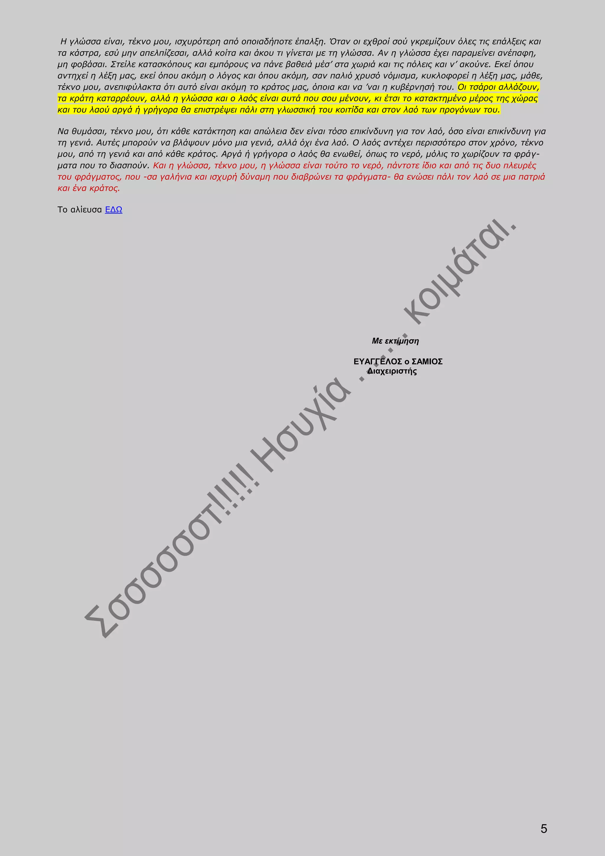 Η γλώσσα είναι, τέκνο μου, ισχυρότερη από οποιαδήποτε έπαλξη. Όταν οι εχθροί σού γκρεμίζουν όλες τις επάλξεις και
τα κάστρα, εσύ μην απελπίζεσαι, αλλά κοίτα και άκου τι γίνεται με τη γλώσσα. Αν η γλώσσα έχει παραμείνει ανέπαφη,
μη φοβάσαι. Στείλε κατασκόπους και εμπόρους να πάνε βαθειά μέσ’ στα χωριά και τις πόλεις και ν’ ακούνε. Εκεί όπου
αντηχεί η λέξη μας, εκεί όπου ακόμη ο λόγος και όπου ακόμη, σαν παλιό χρυσό νόμισμα, κυκλοφορεί η λέξη μας, μάθε,
τέκνο μου, ανεπιφύλακτα ότι αυτό είναι ακόμη το κράτος μας, όποια και να ’ναι η κυβέρνησή του. Οι τσάροι αλλάζουν,
τα κράτη καταρρέουν, αλλά η γλώσσα και ο λαός είναι αυτά που σου μένουν, κι έτσι το κατακτημένο μέρος της χώρας
και του λαού αργά ή γρήγορα θα επιστρέψει πάλι στη γλωσσική του κοιτίδα και στον λαό των προγόνων του.

Να θυμάσαι, τέκνο μου, ότι κάθε κατάκτηση και απώλεια δεν είναι τόσο επικίνδυνη για τον λαό, όσο είναι επικίνδυνη για
τη γενιά. Αυτές μπορούν να βλάψουν μόνο μια γενιά, αλλά όχι ένα λαό. Ο λαός αντέχει περισσότερο στον χρόνο, τέκνο
μου, από τη γενιά και από κάθε κράτος. Αργά ή γρήγορα ο λαός θα ενωθεί, όπως το νερό, μόλις το χωρίζουν τα φράγ-
ματα που το διασπούν. Και η γλώσσα, τέκνο μου, η γλώσσα είναι τούτο το νερό, πάντοτε ίδιο και από τις δυο πλευρές
του φράγματος, που -σα γαλήνια και ισχυρή δύναμη που διαβρώνει τα φράγματα- θα ενώσει πάλι τον λαό σε μια πατριά
και ένα κράτος.

Το αλίευσα ΕΔΩ




                                                                           Με εκτίμηση

                                                                      ΕΥΑΓΓΕΛΟΣ ο ΣΑΜΙΟΣ
                                                                        Διαχειριστής




                                                                                                                   5
 