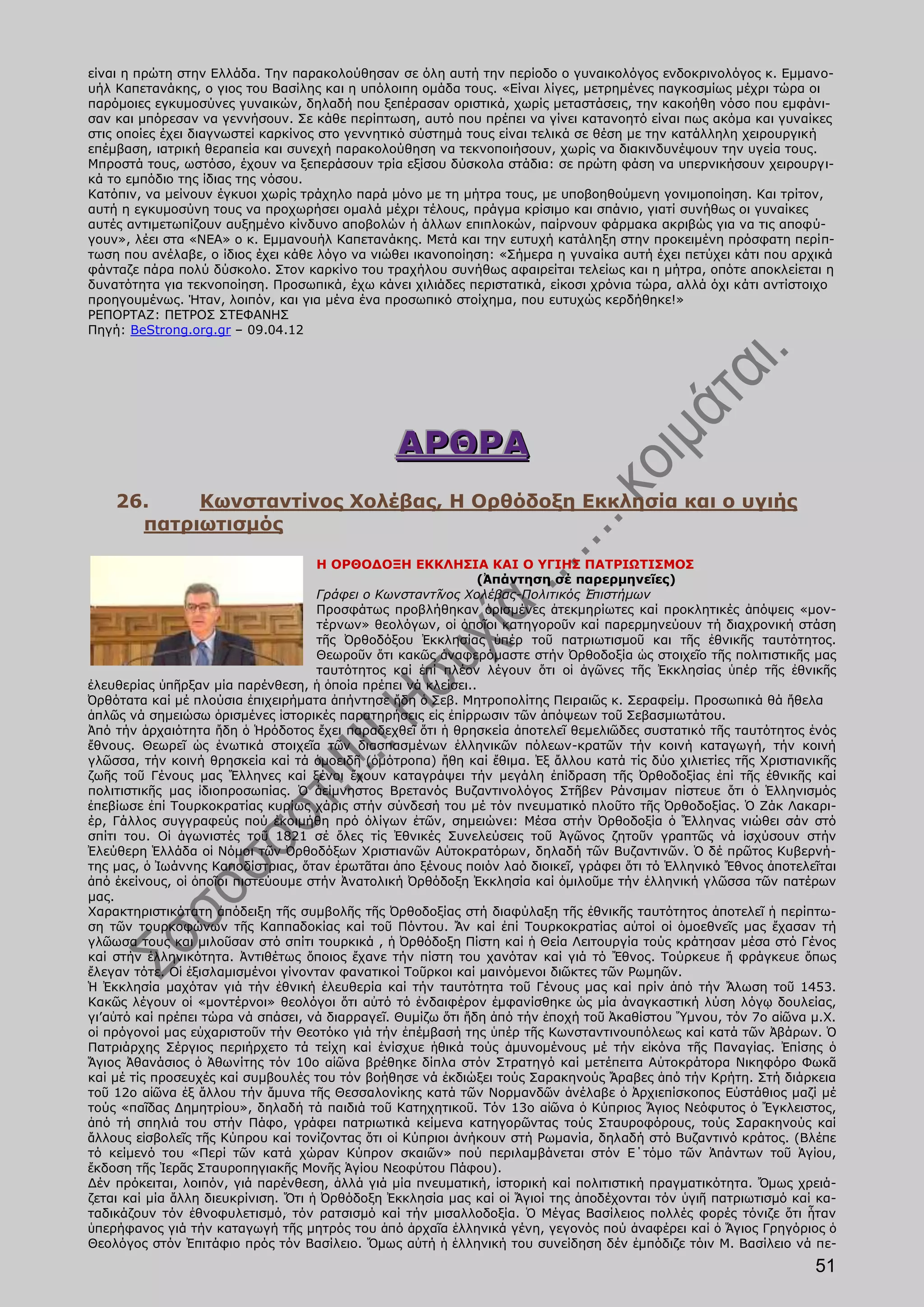 είναι η πρώτη στην Ελλάδα. Την παρακολούθησαν σε όλη αυτή την περίοδο ο γυναικολόγος ενδοκρινολόγος κ. Εμμανο-
υήλ Καπετανάκης, ο γιος του Βασίλης και η υπόλοιπη ομάδα τους. «Είναι λίγες, μετρημένες παγκοσμίως μέχρι τώρα οι
παρόμοιες εγκυμοσύνες γυναικών, δηλαδή που ξεπέρασαν οριστικά, χωρίς μεταστάσεις, την κακοήθη νόσο που εμφάνι-
σαν και μπόρεσαν να γεννήσουν. Σε κάθε περίπτωση, αυτό που πρέπει να γίνει κατανοητό είναι πως ακόμα και γυναίκες
στις οποίες έχει διαγνωστεί καρκίνος στο γεννητικό σύστημά τους είναι τελικά σε θέση με την κατάλληλη χειρουργική
επέμβαση, ιατρική θεραπεία και συνεχή παρακολούθηση να τεκνοποιήσουν, χωρίς να διακινδυνέψουν την υγεία τους.
Μπροστά τους, ωστόσο, έχουν να ξεπεράσουν τρία εξίσου δύσκολα στάδια: σε πρώτη φάση να υπερνικήσουν χειρουργι-
κά το εμπόδιο της ίδιας της νόσου.
Κατόπιν, να μείνουν έγκυοι χωρίς τράχηλο παρά μόνο με τη μήτρα τους, με υποβοηθούμενη γονιμοποίηση. Και τρίτον,
αυτή η εγκυμοσύνη τους να προχωρήσει ομαλά μέχρι τέλους, πράγμα κρίσιμο και σπάνιο, γιατί συνήθως οι γυναίκες
αυτές αντιμετωπίζουν αυξημένο κίνδυνο αποβολών ή άλλων επιπλοκών, παίρνουν φάρμακα ακριβώς για να τις αποφύ-
γουν», λέει στα «ΝΕΑ» ο κ. Εμμανουήλ Καπετανάκης. Μετά και την ευτυχή κατάληξη στην προκειμένη πρόσφατη περίπ-
τωση που ανέλαβε, ο ίδιος έχει κάθε λόγο να νιώθει ικανοποίηση: «Σήμερα η γυναίκα αυτή έχει πετύχει κάτι που αρχικά
φάνταζε πάρα πολύ δύσκολο. Στον καρκίνο του τραχήλου συνήθως αφαιρείται τελείως και η μήτρα, οπότε αποκλείεται η
δυνατότητα για τεκνοποίηση. Προσωπικά, έχω κάνει χιλιάδες περιστατικά, είκοσι χρόνια τώρα, αλλά όχι κάτι αντίστοιχο
προηγουμένως. Ήταν, λοιπόν, και για μένα ένα προσωπικό στοίχημα, που ευτυχώς κερδήθηκε!»
ΡΕΠΟΡΤΑΖ: ΠΕΤΡΟΣ ΣΤΕΦΑΝΗΣ
Πηγή: BeStrong.org.gr – 09.04.12




                                                ΑΡΘΡΑ
    26.    Κωνσταντίνος Χολέβας, Η Ορθόδοξη Εκκλησία και ο υγιής
      πατριωτισμός

                                     Η ΟΡΘΟΔΟΞΗ ΕΚΚΛΗΣΙΑ ΚΑΙ Ο ΥΓΙΗΣ ΠΑΤΡΙΩΤΙΣΜΟΣ
                                                              (Ἀπάντηση σέ παρερμηνεῖες)
                                     Γράφει ο Κωνσταντῖνος Χολέβας-Πολιτικός Ἐπιστήμων
                                     Προσφάτως προβλήθηκαν ὁρισμένες ἀτεκμηρίωτες καί προκλητικές ἀπόψεις «μον-
                                     τέρνων» θεολόγων, οἰ ὁποῖοι κατηγοροῦν καί παρερμηνεύουν τή διαχρονική στάση
                                     τῆς Ὀρθοδόξου Ἐκκλησίας ὑπέρ τοῦ πατριωτισμοῦ και τῆς ἐθνικῆς ταυτότητος.
                                     Θεωροῦν ὅτι κακῶς ἀναφερόμαστε στήν Ὀρθοδοξία ὡς στοιχεῖο τῆς πολιτιστικῆς μας
                                     ταυτότητος καί ἐπί πλέον λέγουν ὅτι οἱ ἀγῶνες τῆς Ἐκκλησίας ὑπέρ τῆς ἐθνικῆς
ἐλευθερίας ὑπῆρξαν μία παρένθεση, ἡ ὁποία πρέπει νά κλείσει..
Ὀρθότατα καί μέ πλούσια ἐπιχειρήματα ἀπήντησε ἤδη ὁ Σεβ. Μητροπολίτης Πειραιῶς κ. Σεραφείμ. Προσωπικά θά ἤθελα
ἁπλῶς νά σημειώσω ὁρισμένες ἱστορικές παρατηρήσεις εἰς ἐπίρρωσιν τῶν ἀπόψεων τοῦ Σεβασμιωτάτου.
Ἀπό τήν ἀρχαιότητα ἤδη ὁ Ἡρόδοτος ἔχει παραδεχθεῖ ὅτι ἡ θρησκεία ἀποτελεῖ θεμελιῶδες συστατικό τῆς ταυτότητος ἑνός
ἔθνους. Θεωρεῖ ὡς ἑνωτικά στοιχεῖα τῶν διασπασμένων ἑλληνικῶν πόλεων-κρατῶν τήν κοινή καταγωγή, τήν κοινή
γλῶσσα, τήν κοινή θρησκεία καί τά ὁμοειδῆ (ὁμότροπα) ἤθη καί ἔθιμα. Ἐξ ἄλλου κατά τίς δύο χιλιετίες τῆς Χριστιανικῆς
ζωῆς τοῦ Γένους μας Ἕλληνες καί ξένοι ἔχουν καταγράψει τήν μεγάλη ἐπίδραση τῆς Ὀρθοδοξίας ἐπί τῆς ἐθνικῆς καί
πολιτιστικῆς μας ἰδιοπροσωπίας. Ὁ ἀείμνηστος Βρετανός Βυζαντινολόγος Στῆβεν Ράνσιμαν πίστευε ὅτι ὁ Ἑλληνισμός
ἐπεβίωσε ἐπί Τουρκοκρατίας κυρίως χάρις στήν σύνδεσή του μέ τόν πνευματικό πλοῦτο τῆς Ὀρθοδοξίας. Ὁ Ζάκ Λακαρι-
έρ, Γάλλος συγγραφεύς πού ἐκοιμήθη πρό ὀλίγων ἐτῶν, σημειώνει: Μέσα στήν Ὀρθοδοξία ὁ Ἕλληνας νιώθει σάν στό
σπίτι του. Οἱ ἀγωνιστές τοῦ 1821 σέ ὅλες τίς Ἐθνικές Συνελεύσεις τοῦ Ἀγῶνος ζητοῦν γραπτῶς νά ἰσχύσουν στήν
Ἐλεύθερη Ἑλλάδα οἱ Νόμοι τῶν Ὀρθοδόξων Χριστιανῶν Αὑτοκρατόρων, δηλαδή τῶν Βυζαντινῶν. Ὁ δέ πρῶτος Κυβερνή-
της μας, ὁ Ἰωάννης Καποδίστριας, ὅταν ἐρωτᾶται ἀπο ξένους ποιόν λαό διοικεῖ, γράφει ὅτι τό Ἑλληνικό Ἔθνος ἀποτελεῖται
ἀπό ἐκείνους, οἱ ὁποῖοι πιστεύουμε στήν Ἀνατολική Ὀρθόδοξη Ἐκκλησία καί ὁμιλοῦμε τήν ἑλληνική γλῶσσα τῶν πατέρων
μας.
Χαρακτηριστικότατη ἀπόδειξη τῆς συμβολῆς τῆς Ὀρθοδοξίας στή διαφύλαξη τῆς ἐθνικῆς ταυτότητος ἀποτελεῖ ἡ περίπτω-
ση τῶν τουρκοφώνων τῆς Καππαδοκίας καί τοῦ Πόντου. Ἄν καί ἐπί Τουρκοκρατίας αὐτοί οἱ ὁμοεθνεῖς μας ἔχασαν τή
γλῶωσα τους και μιλοῦσαν στό σπίτι τουρκικά , ἡ Ὀρθόδοξη Πίστη καί ἡ Θεία Λειτουργία τούς κράτησαν μέσα στό Γένος
καί στήν ἑλληνικότητα. Ἀντιθέτως ὅποιος ἔχανε τήν πίστη του χανόταν καί γιά τό Ἔθνος. Τούρκευε ἤ φράγκευε ὅπως
ἔλεγαν τότε. Οἱ ἐξισλαμισμένοι γίνονταν φανατικοί Τοῦρκοι καί μαινόμενοι διῶκτες τῶν Ρωμηῶν.
Ἡ Ἐκκλησία μαχόταν γιά τήν ἐθνική ἐλευθερία καί τήν ταυτότητα τοῦ Γένους μας καί πρίν ἀπό τήν Ἄλωση τοῦ 1453.
Κακῶς λέγουν οἱ «μοντέρνοι» θεολόγοι ὅτι αὐτό τό ἐνδαιφέρον ἐμφανίσθηκε ὡς μία ἀναγκαστική λύση λόγῳ δουλείας,
γι’αὐτό καί πρέπει τώρα νά σπάσει, νά διαρραγεῖ. Θυμίζω ὅτι ἤδη ἀπό τήν ἐποχή τοῦ Ἀκαθίστου Ὕμνου, τόν 7ο αἰῶνα μ.Χ.
οἱ πρόγονοί μας εὐχαριστοῦν τήν Θεοτόκο γιά τήν ἐπέμβασή της ὑπέρ τῆς Κωνσταντινουπόλεως καί κατά τῶν Ἀβάρων. Ὁ
Πατριάρχης Σέργιος περιήρχετο τά τείχη καί ἐνίσχυε ἠθικά τούς ἀμυνομένους μέ τήν εἰκόνα τῆς Παναγίας. Ἐπίσης ὁ
Ἅγιος Ἀθανάσιος ὁ Ἀθωνίτης τόν 10ο αἰῶνα βρέθηκε δίπλα στόν Στρατηγό καί μετέπειτα Αὐτοκράτορα Νικηφόρο Φωκᾶ
καί μέ τίς προσευχές καί συμβουλές του τόν βοήθησε νά ἐκδιώξει τούς Σαρακηνούς Ἄραβες ἀπό τήν Κρήτη. Στή διάρκεια
τοῦ 12ο αἰῶνα ἐξ ἄλλου τήν ἄμυνα τῆς Θεσσαλονίκης κατά τῶν Νορμανδῶν ἀνέλαβε ὁ Ἀρχιεπίσκοπος Εὐστάθιος μαζί μέ
τούς «παῖδας Δημητρίου», δηλαδή τά παιδιά τοῦ Κατηχητικοῦ. Τόν 13ο αἰῶνα ὁ Κύπριος Ἅγιος Νεόφυτος ὁ Ἔγκλειστος,
ἀπό τή σπηλιά του στήν Πάφο, γράφει πατριωτικά κείμενα κατηγορῶντας τούς Σταυροφόρους, τούς Σαρακηνούς καί
ἄλλους εἰσβολεῖς τῆς Κύπρου καί τονίζοντας ὅτι οἱ Κύπριοι ἀνήκουν στή Ρωμανία, δηλαδή στό Βυζαντινό κράτος. (Βλέπε
τό κείμενό του «Περί τῶν κατά χώραν Κύπρον σκαιῶν» πού περιλαμβάνεται στόν Ε΄τόμο τῶν Ἁπάντων τοῦ Ἁγίου,
ἔκδοση τῆς Ἱερᾶς Σταυροπηγιακῆς Μονῆς Ἁγίου Νεοφύτου Πάφου).
Δέν πρόκειται, λοιπόν, γιά παρένθεση, ἀλλά γιά μία πνευματική, ἱστορική καί πολιτιστική πραγματικότητα. Ὄμως χρειά-
ζεται καί μία ἄλλη διευκρίνιση. Ὅτι ἡ Ὀρθόδοξη Ἐκκλησία μας καί οἱ Ἅγιοί της ἀποδέχονται τόν ὑγιῆ πατριωτισμό καί κα-
ταδικάζουν τόν ἐθνοφυλετισμό, τόν ρατσισμό καί τήν μισαλλοδοξία. Ὁ Μέγας Βασίλειος πολλές φορές τόνιζε ὅτι ἦταν
ὑπερήφανος γιά τήν καταγωγή τῆς μητρός του ἀπό ἀρχαῖα ἑλληνικά γένη, γεγονός πού ἀναφέρει καί ὁ Ἅγιος Γρηγόριος ὁ
Θεολόγος στόν Ἐπιτάφιο πρός τόν Βασίλειο. Ὅμως αὐτή ἡ ἑλληνική του συνείδηση δέν ἐμπόδιζε τόιν Μ. Βασίλειο νά πε-
                                                                                                                 51
 