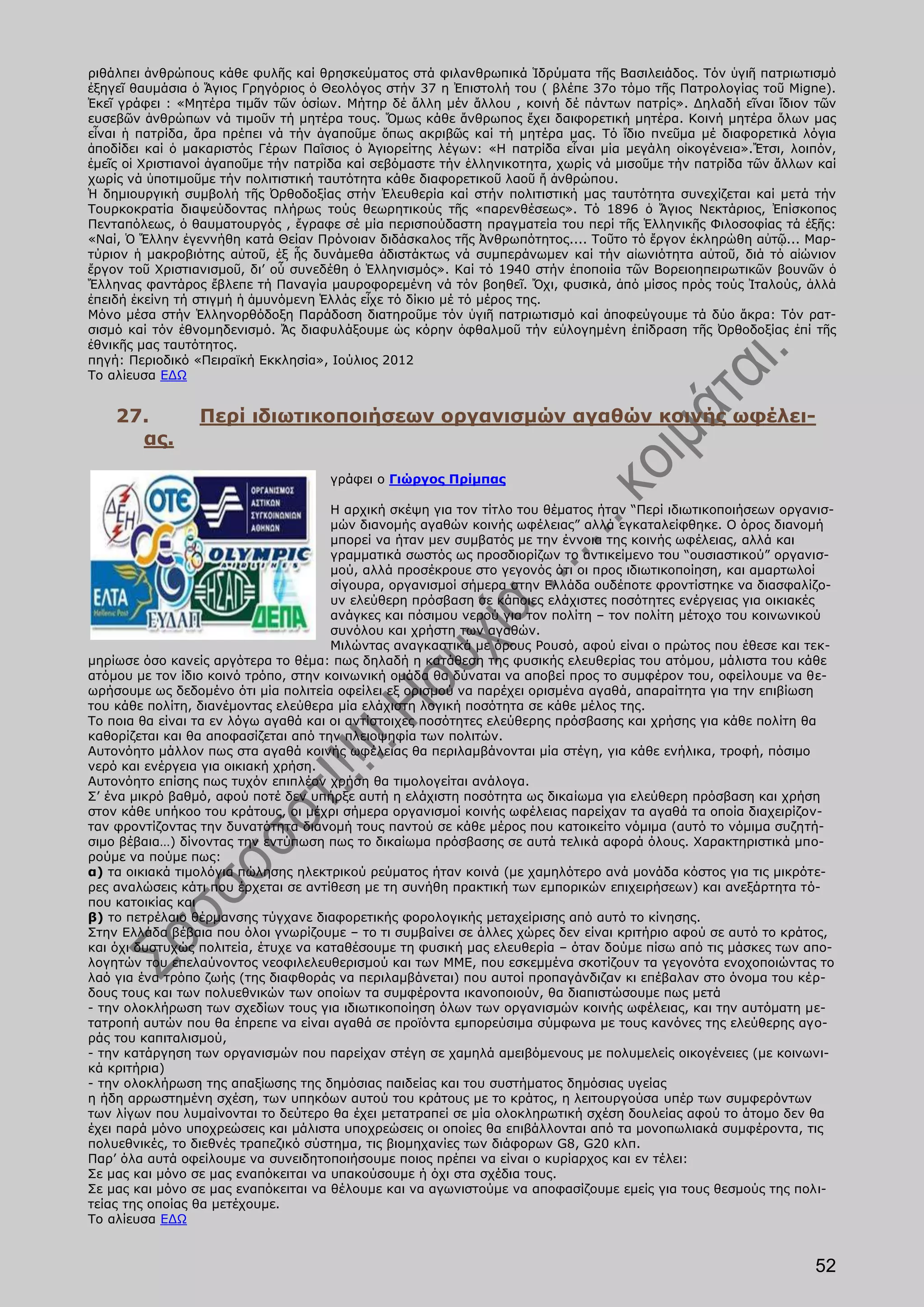 ριθάλπει ἀνθρώπους κάθε φυλῆς καί θρησκεύματος στά φιλανθρωπικά Ἱδρύματα τῆς Βασιλειάδος. Τόν ὑγιῆ πατριωτισμό
ἐξηγεῖ θαυμάσια ὁ Ἅγιος Γρηγόριος ὁ Θεολόγος στήν 37 η Ἐπιστολή του ( βλέπε 37ο τόμο τῆς Πατρολογίας τοῦ Migne).
Ἐκεῖ γράφει : «Μητέρα τιμᾶν τῶν ὁσίων. Μήτηρ δέ ἄλλη μέν ἄλλου , κοινή δέ πάντων πατρίς». Δηλαδή εῖναι ἴδιον τῶν
ευσεβῶν ἀνθρώπων νά τιμοῦν τή μητέρα τους. Ὅμως κάθε ἄνθρωπος ἔχει δαιφορετική μητέρα. Κοινή μητέρα ὅλων μας
εἶναι ἡ πατρίδα, ἄρα πρέπει νά τήν ἀγαποῦμε ὅπως ακριβῶς καί τή μητέρα μας. Τό ἴδιο πνεῦμα μέ διαφορετικά λόγια
ἀποδίδει καί ὁ μακαριστός Γέρων Παΐσιος ὁ Ἁγιορείτης λέγων: «Η πατρίδα εἶναι μία μεγάλη οἰκογένεια».Ἔτσι, λοιπόν,
ἐμεῖς οἱ Χριστιανοί ἀγαποῦμε τήν πατρίδα καί σεβόμαστε τήν ἑλληνικοτητα, χωρίς νά μισοῦμε τήν πατρίδα τῶν ἄλλων καί
χωρίς νά ὑποτιμοῦμε τήν πολιτιστική ταυτότητα κάθε διαφορετικοῦ λαοῦ ἤ ἀνθρώπου.
Ἡ δημιουργική συμβολή τῆς Ὀρθοδοξίας στήν Ἐλευθερία καί στήν πολιτιστική μας ταυτότητα συνεχίζεται καί μετά τήν
Τουρκοκρατία διαψεύδοντας πλήρως τούς θεωρητικούς τῆς «παρενθέσεως». Τό 1896 ὁ Ἅγιος Νεκτάριος, Ἐπίσκοπος
Πενταπόλεως, ὁ θαυματουργός , ἔγραφε σέ μία περισπούδαστη πραγματεία του περί τῆς Ἑλληνικῆς Φιλοσοφίας τά ἑξῆς:
«Ναί, Ὁ Ἕλλην ἐγεννήθη κατά Θείαν Πρόνοιαν διδάσκαλος τῆς Ἀνθρωπότητος.... Τοῦτο τό ἔργον ἐκληρώθη αὐτῷ... Μαρ-
τύριον ἡ μακροβιότης αὐτοῦ, ἐξ ἧς δυνάμεθα ἀδιστάκτως νά συμπεράνωμεν καί τήν αἰωνιότητα αὐτοῦ, διά τό αἰώνιον
ἔργον τοῦ Χριστιανισμοῦ, δι’ οὗ συνεδέθη ὁ Ἑλληνισμός». Καί τό 1940 στήν ἐποποιία τῶν Βορειοηπειρωτικῶν βουνῶν ὁ
Ἕλληνας φαντάρος ἔβλεπε τή Παναγία μαυροφορεμένη νά τόν βοηθεῖ. Ὄχι, φυσικά, ἀπό μίσος πρός τούς Ἰταλούς, ἀλλά
ἐπειδή ἐκείνη τή στιγμή ἡ ἀμυνόμενη Ἑλλάς εἶχε τό δίκιο μέ τό μέρος της.
Μόνο μέσα στήν Ἑλληνορθόδοξη Παράδοση διατηροῦμε τόν ὑγιῆ πατριωτισμό καί ἀποφεύγουμε τά δύο ἄκρα: Τόν ρατ-
σισμό καί τόν ἐθνομηδενισμό. Ἄς διαφυλάξουμε ὡς κόρην ὀφθαλμοῦ τήν εὐλογημένη ἐπίδραση τῆς Ὀρθοδοξίας ἐπί τῆς
ἐθνικῆς μας ταυτότητος.
πηγή: Περιοδικό «Πειραϊκή Εκκλησία», Ιούλιος 2012
Το αλίευσα ΕΔΩ


    27.          Περί ιδιωτικοποιήσεων οργανισμών αγαθών κοινής ωφέλει-
      ας.

                                     γράφει ο Γιώργος Πρίμπας

                                      Η αρχική σκέψη για τον τίτλο του θέματος ήταν “Περί ιδιωτικοποιήσεων οργανισ-
                                      μών διανομής αγαθών κοινής ωφέλειας” αλλά εγκαταλείφθηκε. Ο όρος διανομή
                                      μπορεί να ήταν μεν συμβατός με την έννοια της κοινής ωφέλειας, αλλά και
                                      γραμματικά σωστός ως προσδιορίζων το αντικείμενο του “ουσιαστικού” οργανισ-
                                      μού, αλλά προσέκρουε στο γεγονός ότι οι προς ιδιωτικοποίηση, και αμαρτωλοί
                                      σίγουρα, οργανισμοί σήμερα στην Ελλάδα ουδέποτε φροντίστηκε να διασφαλίζο-
                                      υν ελεύθερη πρόσβαση σε κάποιες ελάχιστες ποσότητες ενέργειας για οικιακές
                                      ανάγκες και πόσιμου νερού για τον πολίτη – τον πολίτη μέτοχο του κοινωνικού
                                      συνόλου και χρήστη των αγαθών.
                                      Μιλώντας αναγκαστικά με όρους Ρουσό, αφού είναι ο πρώτος που έθεσε και τεκ-
μηρίωσε όσο κανείς αργότερα το θέμα: πως δηλαδή η κατάθεση της φυσικής ελευθερίας του ατόμου, μάλιστα του κάθε
ατόμου με τον ίδιο κοινό τρόπο, στην κοινωνική ομάδα θα δύναται να αποβεί προς το συμφέρον του, οφείλουμε να θε-
ωρήσουμε ως δεδομένο ότι μία πολιτεία οφείλει εξ ορισμού να παρέχει ορισμένα αγαθά, απαραίτητα για την επιβίωση
του κάθε πολίτη, διανέμοντας ελεύθερα μία ελάχιστη λογική ποσότητα σε κάθε μέλος της.
Το ποια θα είναι τα εν λόγω αγαθά και οι αντίστοιχες ποσότητες ελεύθερης πρόσβασης και χρήσης για κάθε πολίτη θα
καθορίζεται και θα αποφασίζεται από την πλειοψηφία των πολιτών.
Αυτονόητο μάλλον πως στα αγαθά κοινής ωφέλειας θα περιλαμβάνονται μία στέγη, για κάθε ενήλικα, τροφή, πόσιμο
νερό και ενέργεια για οικιακή χρήση.
Αυτονόητο επίσης πως τυχόν επιπλέον χρήση θα τιμολογείται ανάλογα.
Σ’ ένα μικρό βαθμό, αφού ποτέ δεν υπήρξε αυτή η ελάχιστη ποσότητα ως δικαίωμα για ελεύθερη πρόσβαση και χρήση
στον κάθε υπήκοο του κράτους, οι μέχρι σήμερα οργανισμοί κοινής ωφέλειας παρείχαν τα αγαθά τα οποία διαχειρίζον-
ταν φροντίζοντας την δυνατότητα διανομή τους παντού σε κάθε μέρος που κατοικείτο νόμιμα (αυτό το νόμιμα συζητή-
σιμο βέβαια…) δίνοντας την εντύπωση πως το δικαίωμα πρόσβασης σε αυτά τελικά αφορά όλους. Χαρακτηριστικά μπο-
ρούμε να πούμε πως:
α) τα οικιακά τιμολόγια πώλησης ηλεκτρικού ρεύματος ήταν κοινά (με χαμηλότερο ανά μονάδα κόστος για τις μικρότε-
ρες αναλώσεις κάτι που έρχεται σε αντίθεση με τη συνήθη πρακτική των εμπορικών επιχειρήσεων) και ανεξάρτητα τό-
που κατοικίας και
β) το πετρέλαιο θέρμανσης τύγχανε διαφορετικής φορολογικής μεταχείρισης από αυτό το κίνησης.
Στην Ελλάδα βέβαια που όλοι γνωρίζουμε – το τι συμβαίνει σε άλλες χώρες δεν είναι κριτήριο αφού σε αυτό το κράτος,
και όχι δυστυχώς πολιτεία, έτυχε να καταθέσουμε τη φυσική μας ελευθερία – όταν δούμε πίσω από τις μάσκες των απο-
λογητών του επελαύνοντος νεοφιλελευθερισμού και των ΜΜΕ, που εσκεμμένα σκοτίζουν τα γεγονότα ενοχοποιώντας το
λαό για ένα τρόπο ζωής (της διαφθοράς να περιλαμβάνεται) που αυτοί προπαγάνδιζαν κι επέβαλαν στο όνομα του κέρ-
δους τους και των πολυεθνικών των οποίων τα συμφέροντα ικανοποιούν, θα διαπιστώσουμε πως μετά
- την ολοκλήρωση των σχεδίων τους για ιδιωτικοποίηση όλων των οργανισμών κοινής ωφέλειας, και την αυτόματη με-
τατροπή αυτών που θα έπρεπε να είναι αγαθά σε προϊόντα εμπορεύσιμα σύμφωνα με τους κανόνες της ελεύθερης αγο-
ράς του καπιταλισμού,
- την κατάργηση των οργανισμών που παρείχαν στέγη σε χαμηλά αμειβόμενους με πολυμελείς οικογένειες (με κοινωνι-
κά κριτήρια)
- την ολοκλήρωση της απαξίωσης της δημόσιας παιδείας και του συστήματος δημόσιας υγείας
η ήδη αρρωστημένη σχέση, των υπηκόων αυτού του κράτους με το κράτος, η λειτουργούσα υπέρ των συμφερόντων
των λίγων που λυμαίνονται το δεύτερο θα έχει μετατραπεί σε μία ολοκληρωτική σχέση δουλείας αφού το άτομο δεν θα
έχει παρά μόνο υποχρεώσεις και μάλιστα υποχρεώσεις οι οποίες θα επιβάλλονται από τα μονοπωλιακά συμφέροντα, τις
πολυεθνικές, το διεθνές τραπεζικό σύστημα, τις βιομηχανίες των διάφορων G8, G20 κλπ.
Παρ’ όλα αυτά οφείλουμε να συνειδητοποιήσουμε ποιος πρέπει να είναι ο κυρίαρχος και εν τέλει:
Σε μας και μόνο σε μας εναπόκειται να υπακούσουμε ή όχι στα σχέδια τους.
Σε μας και μόνο σε μας εναπόκειται να θέλουμε και να αγωνιστούμε να αποφασίζουμε εμείς για τους θεσμούς της πολι-
τείας της οποίας θα μετέχουμε.
Το αλίευσα ΕΔΩ


                                                                                                                52
 