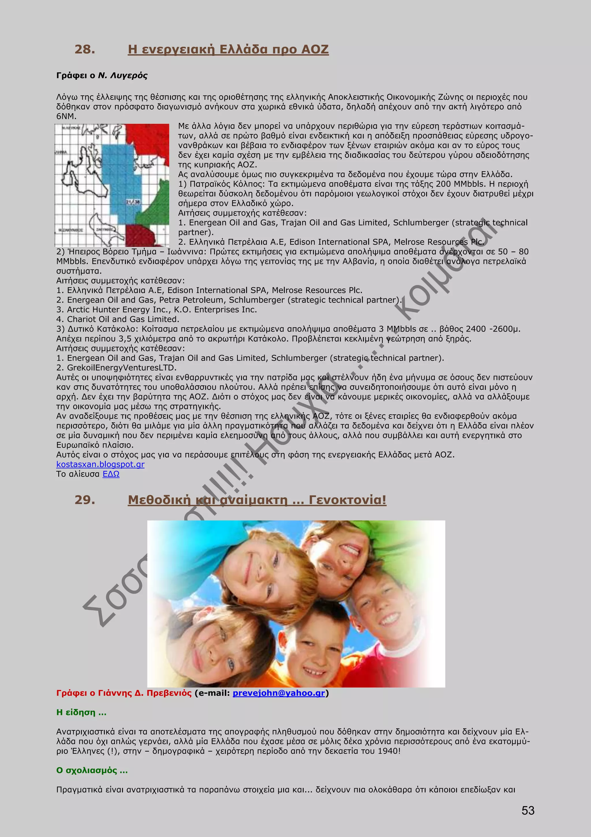 28.          Η ενεργειακή Ελλάδα προ ΑΟΖ

Γράφει ο Ν. Λυγερός

Λόγω της έλλειψης της θέσπισης και της οριοθέτησης της ελληνικής Αποκλειστικής Οικονομικής Ζώνης οι περιοχές που
δόθηκαν στον πρόσφατο διαγωνισμό ανήκουν στα χωρικά εθνικά ύδατα, δηλαδή απέχουν από την ακτή λιγότερο από
6ΝΜ.
                               Με άλλα λόγια δεν μπορεί να υπάρχουν περιθώρια για την εύρεση τεράστιων κοιτασμά-
                               των, αλλά σε πρώτο βαθμό είναι ενδεικτική και η απόδειξη προσπάθειας εύρεσης υδρογο-
                               νανθράκων και βέβαια το ενδιαφέρον των ξένων εταιριών ακόμα και αν το εύρος τους
                               δεν έχει καμία σχέση με την εμβέλεια της διαδικασίας του δεύτερου γύρου αδειοδότησης
                               της κυπριακής ΑΟΖ.
                               Ας αναλύσουμε όμως πιο συγκεκριμένα τα δεδομένα που έχουμε τώρα στην Ελλάδα.
                               1) Πατραϊκός Κόλπος: Τα εκτιμώμενα αποθέματα είναι της τάξης 200 MMbbls. Η περιοχή
                               θεωρείται δύσκολη δεδομένου ότι παρόμοιοι γεωλογικοί στόχοι δεν έχουν διατρυθεί μέχρι
                               σήμερα στον Ελλαδικό χώρο.
                               Αιτήσεις συμμετοχής κατέθεσαν:
                               1. Energean Oil and Gas, Trajan Oil and Gas Limited, Schlumberger (strategic technical
                               partner).
                               2. Ελληνικά Πετρέλαια A.E, Edison International SPA, Melrose Resources Plc.
2) Ήπειρος Βόρειο Τμήμα – Ιωάννινα: Πρώτες εκτιμήσεις για εκτιμώμενα απολήψιμα αποθέματα ανέρχονται σε 50 – 80
MMbbls. Επενδυτικό ενδιαφέρον υπάρχει λόγω της γειτονίας της με την Αλβανία, η οποία διαθέτει ανάλογα πετρελαϊκά
συστήματα.
Αιτήσεις συμμετοχής κατέθεσαν:
1. Ελληνικά Πετρέλαια A.E, Edison International SPA, Melrose Resources Plc.
2. Energean Oil and Gas, Petra Petroleum, Schlumberger (strategic technical partner).
3. Arctic Hunter Energy Inc., K.O. Enterprises Inc.
4. Chariot Oil and Gas Limited.
3) Δυτικό Κατάκολο: Κοίτασμα πετρελαίου με εκτιμώμενα απολήψιμα αποθέματα 3 MMbbls σε .. βάθος 2400 -2600μ.
Απέχει περίπου 3,5 χιλιόμετρα από το ακρωτήρι Κατάκολο. Προβλέπεται κεκλιμένη γεώτρηση από ξηράς.
Αιτήσεις συμμετοχής κατέθεσαν:
1. Energean Oil and Gas, Trajan Oil and Gas Limited, Schlumberger (strategic technical partner).
2. GrekoilEnergyVenturesLTD.
Αυτές οι υποψηφιότητες είναι ενθαρρυντικές για την πατρίδα μας και στέλνουν ήδη ένα μήνυμα σε όσους δεν πιστεύουν
καν στις δυνατότητες του υποθαλάσσιου πλούτου. Αλλά πρέπει επίσης να συνειδητοποιήσουμε ότι αυτό είναι μόνο η
αρχή. Δεν έχει την βαρύτητα της ΑΟΖ. Διότι ο στόχος μας δεν είναι να κάνουμε μερικές οικονομίες, αλλά να αλλάξουμε
την οικονομία μας μέσω της στρατηγικής.
Αν αναδείξουμε τις προθέσεις μας με την θέσπιση της ελληνικής ΑΟΖ, τότε οι ξένες εταιρίες θα ενδιαφερθούν ακόμα
περισσότερο, διότι θα μιλάμε για μία άλλη πραγματικότητα που αλλάζει τα δεδομένα και δείχνει ότι η Ελλάδα είναι πλέον
σε μία δυναμική που δεν περιμένει καμία ελεημοσύνη από τους άλλους, αλλά που συμβάλλει και αυτή ενεργητικά στο
Ευρωπαϊκό πλαίσιο.
Αυτός είναι ο στόχος μας για να περάσουμε επιτέλους στη φάση της ενεργειακής Ελλάδας μετά ΑΟΖ.
kostasxan.blogspot.gr
Το αλίευσα ΕΔΩ


    29.          Μεθοδική και αναίμακτη … Γενοκτονία!




Γράφει ο Γιάννης Δ. Πρεβενιός (e-mail: prevejohn@yahoo.gr)

Η είδηση …

Ανατριχιαστικά είναι τα αποτελέσματα της απογραφής πληθυσμού που δόθηκαν στην δημοσιότητα και δείχνουν μία Ελ-
λάδα που όχι απλώς γερνάει, αλλά μία Ελλάδα που έχασε μέσα σε μόλις δέκα χρόνια περισσότερους από ένα εκατομμύ-
ριο Έλληνες (!), στην – δημογραφικά – χειρότερη περίοδο από την δεκαετία του 1940!

Ο σχολιασμός …

Πραγματικά είναι ανατριχιαστικά τα παραπάνω στοιχεία μια και... δείχνουν πια ολοκάθαρα ότι κάποιοι επεδίωξαν και

                                                                                                                   53
 