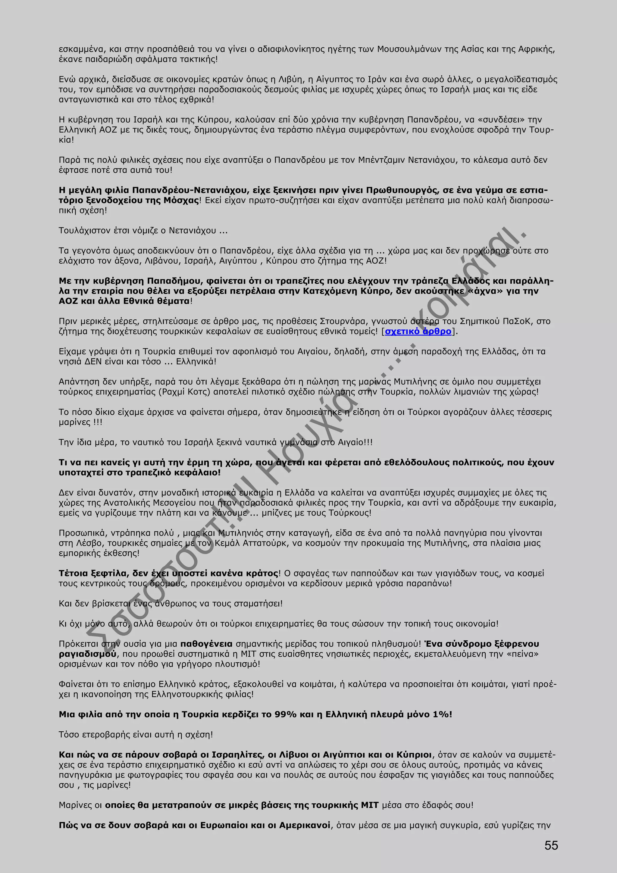 εσκαμμένα, και στην προσπάθειά του να γίνει ο αδιαφιλονίκητος ηγέτης των Μουσουλμάνων της Ασίας και της Αφρικής,
έκανε παιδαριώδη σφάλματα τακτικής!

Ενώ αρχικά, διείσδυσε σε οικονομίες κρατών όπως η Λιβύη, η Αίγυπτος το Ιράν και ένα σωρό άλλες, ο μεγαλοϊδεατισμός
του, τον εμπόδισε να συντηρήσει παραδοσιακούς δεσμούς φιλίας με ισχυρές χώρες όπως το Ισραήλ μιας και τις είδε
ανταγωνιστικά και στο τέλος εχθρικά!

Η κυβέρνηση του Ισραήλ και της Κύπρου, καλούσαν επί δύο χρόνια την κυβέρνηση Παπανδρέου, να «συνδέσει» την
Ελληνική ΑΟΖ με τις δικές τους, δημιουργώντας ένα τεράστιο πλέγμα συμφερόντων, που ενοχλούσε σφοδρά την Τουρ-
κία!

Παρά τις πολύ φιλικές σχέσεις που είχε αναπτύξει ο Παπανδρέου με τον Μπέντζαμιν Νετανιάχου, το κάλεσμα αυτό δεν
έφτασε ποτέ στα αυτιά του!

Η μεγάλη φιλία Παπανδρέου-Νετανιάχου, είχε ξεκινήσει πριν γίνει Πρωθυπουργός, σε ένα γεύμα σε εστια-
τόριο ξενοδοχείου της Μόσχας! Εκεί είχαν πρωτο-συζητήσει και είχαν αναπτύξει μετέπειτα μια πολύ καλή διαπροσω-
πική σχέση!

Τουλάχιστον έτσι νόμιζε ο Νετανιάχου ...

Τα γεγονότα όμως αποδεικνύουν ότι ο Παπανδρέου, είχε άλλα σχέδια για τη ... χώρα μας και δεν προχώρησε ούτε στο
ελάχιστο τον άξονα, Λιβάνου, Ισραήλ, Αιγύπτου , Κύπρου στο ζήτημα της ΑΟΖ!

Με την κυβέρνηση Παπαδήμου, φαίνεται ότι οι τραπεζίτες που ελέγχουν την τράπεζα Ελλάδος και παράλλη-
λα την εταιρία που θέλει να εξορύξει πετρέλαια στην Κατεχόμενη Κύπρο, δεν ακούστηκε «άχνα» για την
ΑΟΖ και άλλα Εθνικά θέματα!

Πριν μερικές μέρες, στηλιτεύσαμε σε άρθρο μας, τις προθέσεις Στουρνάρα, γνωστού αστέρα του Σημιτικού ΠαΣοΚ, στο
ζήτημα της διοχέτευσης τουρκικών κεφαλαίων σε ευαίσθητους εθνικά τομείς! [σχετικό άρθρο].

Είχαμε γράψει ότι η Τουρκία επιθυμεί τον αφοπλισμό του Αιγαίου, δηλαδή, στην άμεση παραδοχή της Ελλάδας, ότι τα
νησιά ΔΕΝ είναι και τόσο ... Ελληνικά!

Απάντηση δεν υπήρξε, παρά του ότι λέγαμε ξεκάθαρα ότι η πώληση της μαρίνας Μυτιλήνης σε όμιλο που συμμετέχει
τούρκος επιχειρηματίας (Ραχμί Κοτς) αποτελεί πιλοτικό σχέδιο πώλησης στην Τουρκία, πολλών λιμανιών της χώρας!

Το πόσο δίκιο είχαμε άρχισε να φαίνεται σήμερα, όταν δημοσιεύτηκε η είδηση ότι οι Τούρκοι αγοράζουν άλλες τέσσερις
μαρίνες !!!

Την ίδια μέρα, το ναυτικό του Ισραήλ ξεκινά ναυτικά γυμνάσια στο Αιγαίο!!!

Τι να πει κανείς γι αυτή την έρμη τη χώρα, που άγεται και φέρεται από εθελόδουλους πολιτικούς, που έχουν
υποταχτεί στο τραπεζικό κεφάλαιο!

Δεν είναι δυνατόν, στην μοναδική ιστορικά ευκαιρία η Ελλάδα να καλείται να αναπτύξει ισχυρές συμμαχίες με όλες τις
χώρες της Ανατολικής Μεσογείου που ήταν παραδοσιακά φιλικές προς την Τουρκία, και αντί να αδράξουμε την ευκαιρία,
εμείς να γυρίζουμε την πλάτη και να κάνουμε ... μπίζνες με τους Τούρκους!

Προσωπικά, ντράπηκα πολύ , μιας και Μυτιληνιός στην καταγωγή, είδα σε ένα από τα πολλά πανηγύρια που γίνονται
στη Λέσβο, τουρκικές σημαίες με τον Κεμάλ Αττατούρκ, να κοσμούν την προκυμαία της Μυτιλήνης, στα πλαίσια μιας
εμπορικής έκθεσης!

Τέτοια ξεφτίλα, δεν έχει υποστεί κανένα κράτος! Ο σφαγέας των παππούδων και των γιαγιάδων τους, να κοσμεί
τους κεντρικούς τους δρόμους, προκειμένου ορισμένοι να κερδίσουν μερικά γρόσια παραπάνω!

Και δεν βρίσκεται ένας άνθρωπος να τους σταματήσει!

Κι όχι μόνο αυτό, αλλά θεωρούν ότι οι τούρκοι επιχειρηματίες θα τους σώσουν την τοπική τους οικονομία!

Πρόκειται στην ουσία για μια παθογένεια σημαντικής μερίδας του τοπικού πληθυσμού! Ένα σύνδρομο ξέφρενου
ραγιαδισμού, που προωθεί συστηματικά η ΜΙΤ στις ευαίσθητες νησιωτικές περιοχές, εκμεταλλευόμενη την «πείνα»
ορισμένων και τον πόθο για γρήγορο πλουτισμό!

Φαίνεται ότι το επίσημο Ελληνικό κράτος, εξακολουθεί να κοιμάται, ή καλύτερα να προσποιείται ότι κοιμάται, γιατί προέ-
χει η ικανοποίηση της Ελληνοτουρκικής φιλίας!

Μια φιλία από την οποία η Τουρκία κερδίζει το 99% και η Ελληνική πλευρά μόνο 1%!

Τόσο ετεροβαρής είναι αυτή η σχέση!

Και πώς να σε πάρουν σοβαρά οι Ισραηλίτες, οι Λίβυοι οι Αιγύπτιοι και οι Κύπριοι, όταν σε καλούν να συμμετέ-
χεις σε ένα τεράστιο επιχειρηματικό σχέδιο κι εσύ αντί να απλώσεις το χέρι σου σε όλους αυτούς, προτιμάς να κάνεις
πανηγυράκια με φωτογραφίες του σφαγέα σου και να πουλάς σε αυτούς που έσφαξαν τις γιαγιάδες και τους παππούδες
σου , τις μαρίνες!

Μαρίνες οι οποίες θα μετατραπούν σε μικρές βάσεις της τουρκικής ΜΙΤ μέσα στο έδαφός σου!

Πώς να σε δουν σοβαρά και οι Ευρωπαίοι και οι Αμερικανοί, όταν μέσα σε μια μαγική συγκυρία, εσύ γυρίζεις την

                                                                                                                   55
 