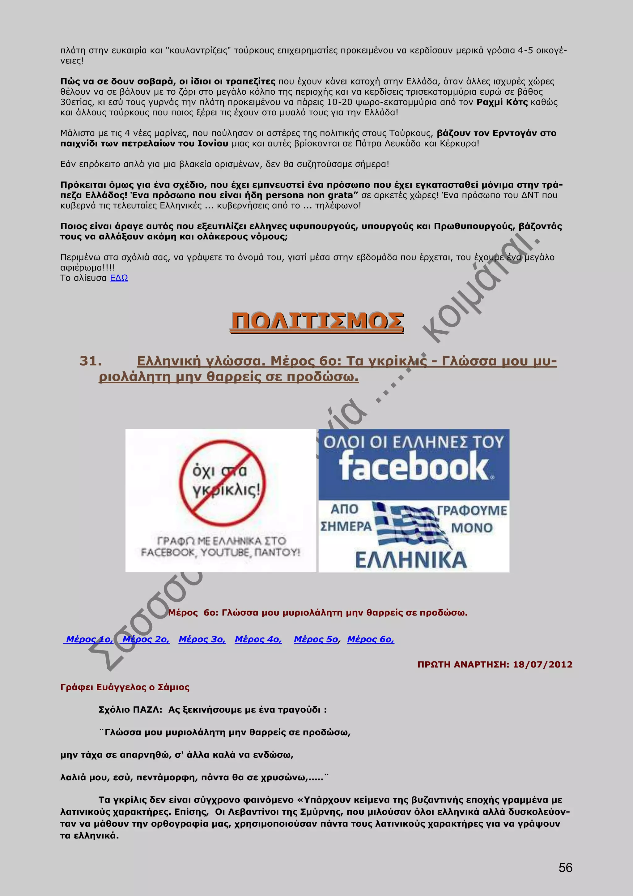 πλάτη στην ευκαιρία και "κουλαντρίζεις" τούρκους επιχειρηματίες προκειμένου να κερδίσουν μερικά γρόσια 4-5 οικογέ-
νειες!

Πώς να σε δουν σοβαρά, οι ίδιοι οι τραπεζίτες που έχουν κάνει κατοχή στην Ελλάδα, όταν άλλες ισχυρές χώρες
θέλουν να σε βάλουν με το ζόρι στο μεγάλο κόλπο της περιοχής και να κερδίσεις τρισεκατομμύρια ευρώ σε βάθος
30ετίας, κι εσύ τους γυρνάς την πλάτη προκειμένου να πάρεις 10-20 ψωρο-εκατομμύρια από τον Ραχμί Κότς καθώς
και άλλους τούρκους που ποιος ξέρει τις έχουν στο μυαλό τους για την Ελλάδα!

Μάλιστα με τις 4 νέες μαρίνες, που πούλησαν οι αστέρες της πολιτικής στους Τούρκους, βάζουν τον Ερντογάν στο
παιχνίδι των πετρελαίων του Ιονίου μιας και αυτές βρίσκονται σε Πάτρα Λευκάδα και Κέρκυρα!

Εάν επρόκειτο απλά για μια βλακεία ορισμένων, δεν θα συζητούσαμε σήμερα!

Πρόκειται όμως για ένα σχέδιο, που έχει εμπνευστεί ένα πρόσωπο που έχει εγκατασταθεί μόνιμα στην τρά-
πεζα Ελλάδος! Ένα πρόσωπο που είναι ήδη persona non grata” σε αρκετές χώρες! Ένα πρόσωπο του ΔΝΤ που
κυβερνά τις τελευταίες Ελληνικές ... κυβερνήσεις από το ... τηλέφωνο!

Ποιος είναι άραγε αυτός που εξευτιλίζει ελληνες υφυπουργούς, υπουργούς και Πρωθυπουργούς, βάζοντάς
τους να αλλάξουν ακόμη και ολάκερους νόμους;

Περιμένω στα σχόλιά σας, να γράψετε το όνομά του, γιατί μέσα στην εβδομάδα που έρχεται, του έχουμε ένα μεγάλο
αφιέρωμα!!!!
Το αλίευσα ΕΔΩ




                                      ΠΟΛΙΤΙΣΜΟΣ
    31.    Ελληνική γλώσσα. Μέρος 6ο: Τα γκρίκλις - Γλώσσα μου μυ-
      ριολάλητη μην θαρρείς σε προδώσω.




                        Μέρος 6ο: Γλώσσα μου μυριολάλητη μην θαρρείς σε προδώσω.


 Μέρος 1ο,   Μέρος 2ο,    Μέρος 3ο,    Μέρος 4ο,    Μέρος 5ο, Μέρος 6ο,

                                                                                ΠΡΩΤΗ ΑΝΑΡΤΗΣΗ: 18/07/2012

Γράφει Ευάγγελος ο Σάμιος

        Σχόλιο ΠΑΖΛ: Ας ξεκινήσουμε με ένα τραγούδι :

        ¨Γλώσσα μου μυριολάλητη μην θαρρείς σε προδώσω,

μην τάχα σε απαρνηθώ, σ' άλλα καλά να ενδώσω,

λαλιά μου, εσύ, πεντάμορφη, πάντα θα σε χρυσώνω,.....¨

        Τα γκρίλις δεν είναι σύγχρονο φαινόμενο «Υπάρχουν κείμενα της βυζαντινής εποχής γραμμένα με
λατινικούς χαρακτήρες. Επίσης, Οι Λεβαντίνοι της Σμύρνης, που μιλούσαν όλοι ελληνικά αλλά δυσκολεύον-
ταν να μάθουν την ορθογραφία μας, χρησιμοποιούσαν πάντα τους λατινικούς χαρακτήρες για να γράψουν
τα ελληνικά.


                                                                                                                56
 