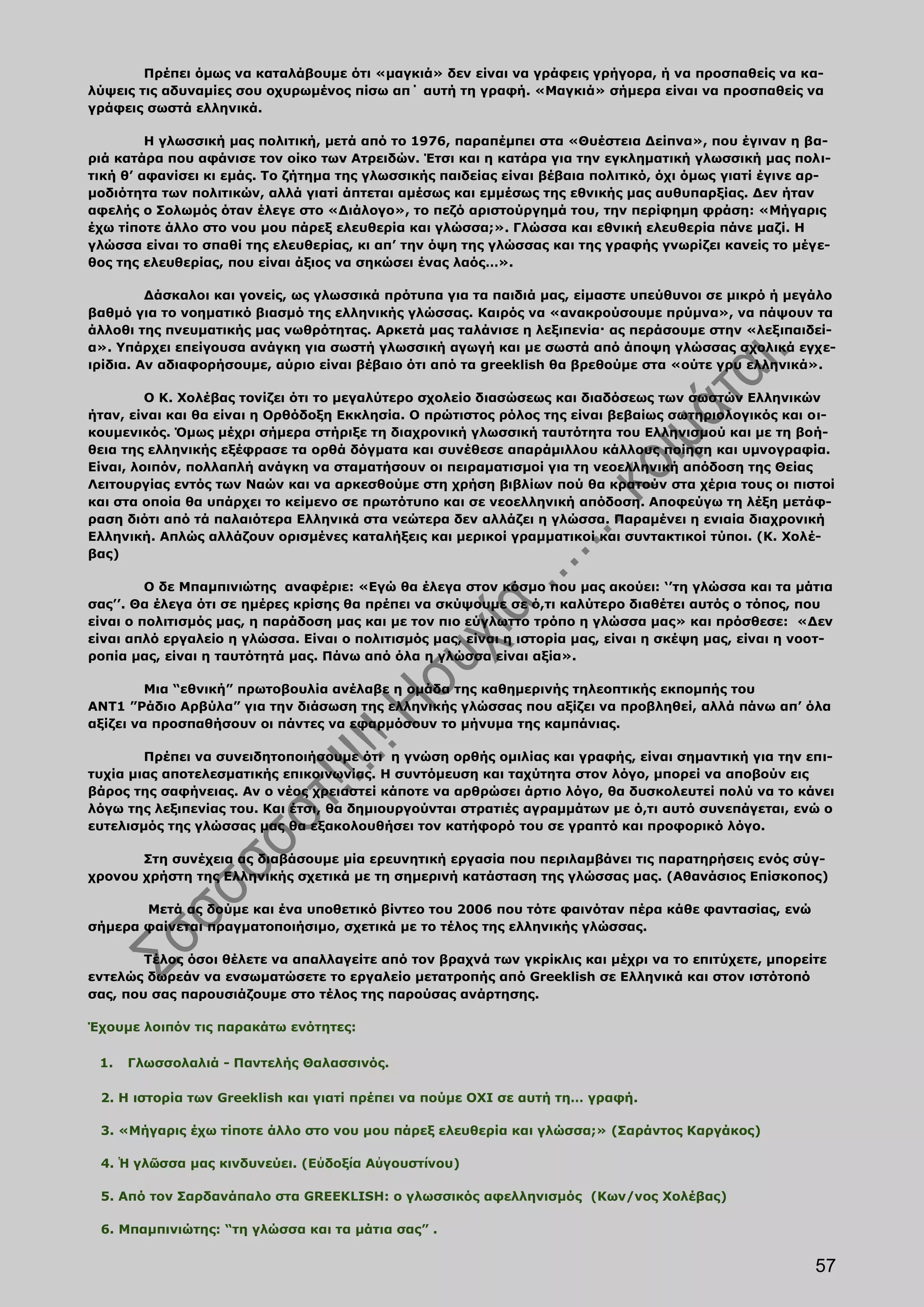 Πρέπει όμως να καταλάβουμε ότι «μαγκιά» δεν είναι να γράφεις γρήγορα, ή να προσπαθείς να κα-
λύψεις τις αδυναμίες σου οχυρωμένος πίσω απ΄ αυτή τη γραφή. «Μαγκιά» σήμερα είναι να προσπαθείς να
γράφεις σωστά ελληνικά.

         Η γλωσσική μας πολιτική, μετά από το 1976, παραπέμπει στα «Θυέστεια Δείπνα», που έγιναν η βα-
ριά κατάρα που αφάνισε τον οίκο των Ατρειδών. Έτσι και η κατάρα για την εγκληματική γλωσσική μας πολι-
τική θ’ αφανίσει κι εμάς. Το ζήτημα της γλωσσικής παιδείας είναι βέβαια πολιτικό, όχι όμως γιατί έγινε αρ-
μοδιότητα των πολιτικών, αλλά γιατί άπτεται αμέσως και εμμέσως της εθνικής μας αυθυπαρξίας. Δεν ήταν
αφελής ο Σολωμός όταν έλεγε στο «Διάλογο», το πεζό αριστούργημά του, την περίφημη φράση: «Μήγαρις
έχω τίποτε άλλο στο νου μου πάρεξ ελευθερία και γλώσσα;». Γλώσσα και εθνική ελευθερία πάνε μαζί. Η
γλώσσα είναι το σπαθί της ελευθερίας, κι απ’ την όψη της γλώσσας και της γραφής γνωρίζει κανείς το μέγε-
θος της ελευθερίας, που είναι άξιος να σηκώσει ένας λαός…».

         Δάσκαλοι και γονείς, ως γλωσσικά πρότυπα για τα παιδιά μας, είμαστε υπεύθυνοι σε μικρό ή μεγάλο
βαθμό για το νοηματικό βιασμό της ελληνικής γλώσσας. Καιρός να «ανακρούσουμε πρύμνα», να πάψουν τα
άλλοθι της πνευματικής μας νωθρότητας. Αρκετά μας ταλάνισε η λεξιπενία· ας περάσουμε στην «λεξιπαιδεί-
α». Υπάρχει επείγουσα ανάγκη για σωστή γλωσσική αγωγή και με σωστά από άποψη γλώσσας σχολικά εγχε-
ιρίδια. Αν αδιαφορήσουμε, αύριο είναι βέβαιο ότι από τα greeklish θα βρεθούμε στα «ούτε γρυ ελληνικά».

         Ο Κ. Χολέβας τονίζει ότι το μεγαλύτερο σχολείο διασώσεως και διαδόσεως των σωστών Ελληνικών
ήταν, είναι και θα είναι η Ορθόδοξη Εκκλησία. Ο πρώτιστος ρόλος της είναι βεβαίως σωτηριολογικός και οι-
κουμενικός. Όμως μέχρι σήμερα στήριξε τη διαχρονική γλωσσική ταυτότητα του Ελληνισμού και με τη βοή-
θεια της ελληνικής εξέφρασε τα ορθά δόγματα και συνέθεσε απαράμιλλου κάλλους ποίηση και υμνογραφία.
Είναι, λοιπόν, πολλαπλή ανάγκη να σταματήσουν οι πειραματισμοί για τη νεοελληνική απόδοση της Θείας
Λειτουργίας εντός των Ναών και να αρκεσθούμε στη χρήση βιβλίων πού θα κρατούν στα χέρια τους οι πιστοί
και στα οποία θα υπάρχει το κείμενο σε πρωτότυπο και σε νεοελληνική απόδοση. Αποφεύγω τη λέξη μετάφ-
ραση διότι από τά παλαιότερα Ελληνικά στα νεώτερα δεν αλλάζει η γλώσσα. Παραμένει η ενιαία διαχρονική
Ελληνική. Απλώς αλλάζουν ορισμένες καταλήξεις και μερικοί γραμματικοί και συντακτικοί τύποι. (Κ. Χολέ-
βας)

         Ο δε Μπαμπινιώτης αναφέριε: «Εγώ θα έλεγα στον κόσμο που μας ακούει: ‘’τη γλώσσα και τα μάτια
σας’’. Θα έλεγα ότι σε ημέρες κρίσης θα πρέπει να σκύψουμε σε ό,τι καλύτερο διαθέτει αυτός ο τόπος, που
είναι ο πολιτισμός μας, η παράδοση μας και με τον πιο εύγλωττο τρόπο η γλώσσα μας» και πρόσθεσε: «Δεν
είναι απλό εργαλείο η γλώσσα. Είναι ο πολιτισμός μας, είναι η ιστορία μας, είναι η σκέψη μας, είναι η νοοτ-
ροπία μας, είναι η ταυτότητά μας. Πάνω από όλα η γλώσσα είναι αξία».

         Μια “εθνική” πρωτοβουλία ανέλαβε η ομάδα της καθημερινής τηλεοπτικής εκπομπής του
ΑΝΤ1 ”Ράδιο Αρβύλα” για την διάσωση της ελληνικής γλώσσας που αξίζει να προβληθεί, αλλά πάνω απ’ όλα
αξίζει να προσπαθήσουν οι πάντες να εφαρμόσουν το μήνυμα της καμπάνιας.

        Πρέπει να συνειδητοποιήσουμε ότι η γνώση ορθής ομιλίας και γραφής, είναι σημαντική για την επι-
τυχία μιας αποτελεσματικής επικοινωνίας. Η συντόμευση και ταχύτητα στον λόγο, μπορεί να αποβούν εις
βάρος της σαφήνειας. Αν ο νέος χρειαστεί κάποτε να αρθρώσει άρτιο λόγο, θα δυσκολευτεί πολύ να το κάνει
λόγω της λεξιπενίας του. Και έτσι, θα δημιουργούνται στρατιές αγραμμάτων με ό,τι αυτό συνεπάγεται, ενώ ο
ευτελισμός της γλώσσας μας θα εξακολουθήσει τον κατήφορό του σε γραπτό και προφορικό λόγο.

       Στη συνέχεια ας διαβάσουμε μία ερευνητική εργασία που περιλαμβάνει τις παρατηρήσεις ενός σύγ-
χρονου χρήστη της Ελληνικής σχετικά µε τη σημερινή κατάσταση της γλώσσας µας. (Αθανάσιος Επίσκοπος)

       Μετά ας δούμε και ένα υποθετικό βίντεο του 2006 που τότε φαινόταν πέρα κάθε φαντασίας, ενώ
σήμερα φαίνεται πραγματοποιήσιμο, σχετικά με το τέλος της ελληνικής γλώσσας.

        Τέλος όσοι θέλετε να απαλλαγείτε από τον βραχνά των γκρίκλις και μέχρι να το επιτύχετε, μπορείτε
εντελώς δωρεάν να ενσωματώσετε το εργαλείο μετατροπής από Greeklish σε Ελληνικά και στον ιστότοπό
σας, που σας παρουσιάζουμε στο τέλος της παρούσας ανάρτησης.

Έχουμε λοιπόν τις παρακάτω ενότητες:

 1.   Γλωσσολαλιά - Παντελής Θαλασσινός.

 2. Η ιστορία των Greeklish και γιατί πρέπει να πούμε ΟΧΙ σε αυτή τη… γραφή.

 3. «Μήγαρις έχω τίποτε άλλο στο νου μου πάρεξ ελευθερία και γλώσσα;» (Σαράντος Καργάκος)

 4. Ἡ γλῶσσα μας κινδυνεύει. (Εὐδοξία Αὐγουστίνου)

 5. Από τον Σαρδανάπαλο στα GREEKLISH: ο γλωσσικός αφελληνισμός (Κων/νος Χολέβας)

 6. Μπαμπινιώτης: “τη γλώσσα και τα μάτια σας” .


                                                                                                        57
 