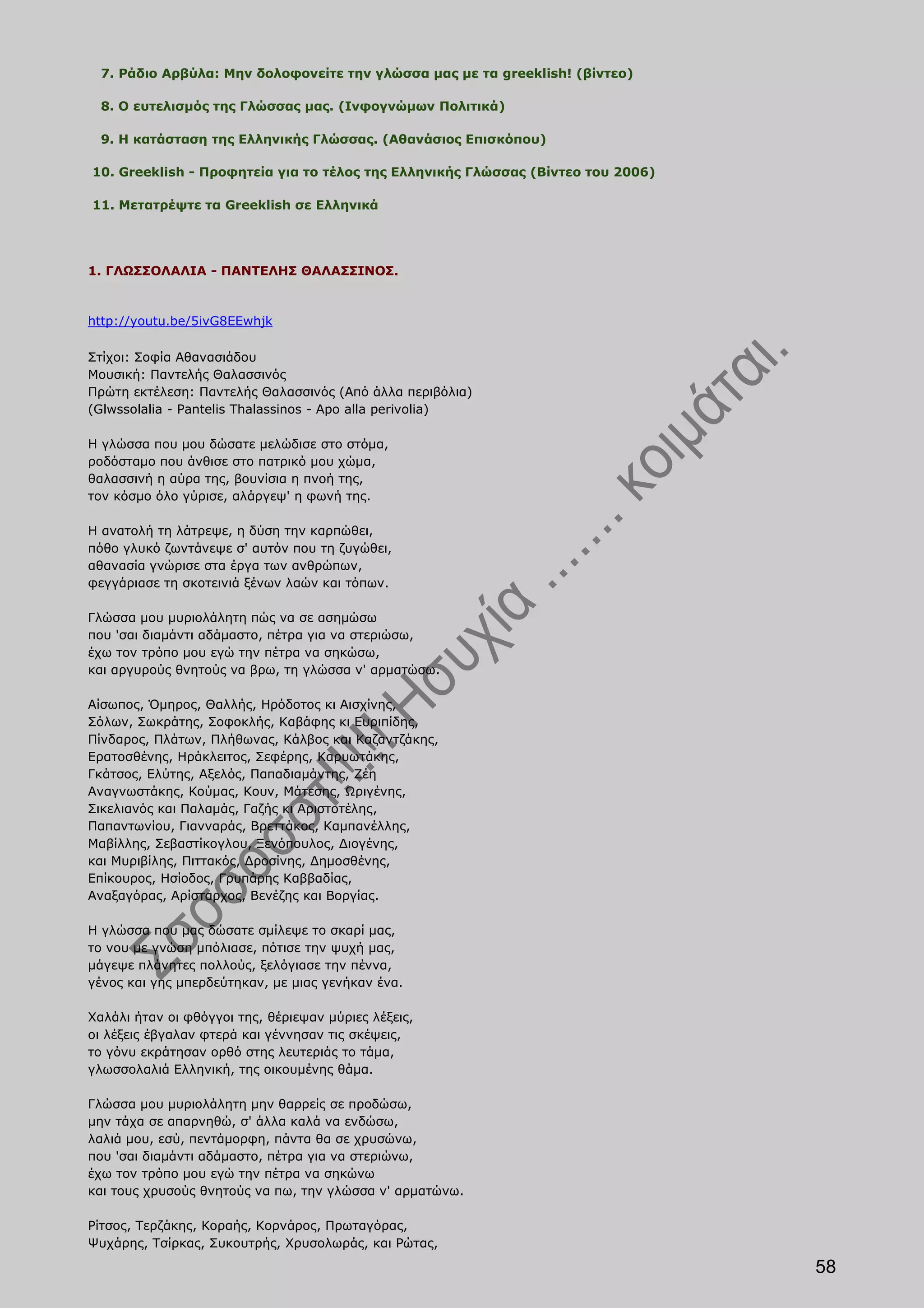 7. Ράδιο Αρβύλα: Μην δολοφονείτε την γλώσσα μας με τα greeklish! (βίντεο)

  8. Ο ευτελισμός της Γλώσσας μας. (Ινφογνώμων Πολιτικά)

  9. Η κατάσταση της Ελληνικής Γλώσσας. (Αθανάσιος Επισκόπου)

10. Greeklish - Προφητεία για το τέλος της Ελληνικής Γλώσσας (Βίντεο του 2006)

11. Μετατρέψτε τα Greeklish σε Ελληνικά




1. ΓΛΩΣΣΟΛΑΛΙΑ - ΠΑΝΤΕΛΗΣ ΘΑΛΑΣΣΙΝΟΣ.



http://youtu.be/5ivG8EEwhjk

Στίχοι: Σοφία Αθανασιάδου
Μουσική: Παντελής Θαλασσινός
Πρώτη εκτέλεση: Παντελής Θαλασσινός (Από άλλα περιβόλια)
(Glwssolalia - Pantelis Thalassinos - Apo alla perivolia)

Η γλώσσα που μου δώσατε μελώδισε στο στόμα,
ροδόσταμο που άνθισε στο πατρικό μου χώμα,
θαλασσινή η αύρα της, βουνίσια η πνοή της,
τον κόσμο όλο γύρισε, αλάργεψ' η φωνή της.

Η ανατολή τη λάτρεψε, η δύση την καρπώθει,
πόθο γλυκό ζωντάνεψε σ' αυτόν που τη ζυγώθει,
αθανασία γνώρισε στα έργα των ανθρώπων,
φεγγάριασε τη σκοτεινιά ξένων λαών και τόπων.

Γλώσσα μου μυριολάλητη πώς να σε ασημώσω
που 'σαι διαμάντι αδάμαστο, πέτρα για να στεριώσω,
έχω τον τρόπο μου εγώ την πέτρα να σηκώσω,
και αργυρούς θνητούς να βρω, τη γλώσσα ν' αρματώσω.

Αίσωπος, Όμηρος, Θαλλής, Ηρόδοτος κι Αισχίνης,
Σόλων, Σωκράτης, Σοφοκλής, Καβάφης κι Ευριπίδης,
Πίνδαρος, Πλάτων, Πλήθωνας, Κάλβος και Καζαντζάκης,
Ερατοσθένης, Ηράκλειτος, Σεφέρης, Καρυωτάκης,
Γκάτσος, Ελύτης, Αξελός, Παπαδιαμάντης, Ζέη
Αναγνωστάκης, Κούμας, Κουν, Μάτεσης, Ωριγένης,
Σικελιανός και Παλαμάς, Γαζής κι Αριστοτέλης,
Παπαντωνίου, Γιανναράς, Βρεττάκος, Καμπανέλλης,
Μαβίλλης, Σεβαστίκογλου, Ξενόπουλος, Διογένης,
και Μυριβίλης, Πιττακός, Δροσίνης, Δημοσθένης,
Επίκουρος, Ησίοδος, Γρυπάρης Καββαδίας,
Αναξαγόρας, Αρίσταρχος, Βενέζης και Βοργίας.

Η γλώσσα που μας δώσατε σμίλεψε το σκαρί μας,
το νου με γνώση μπόλιασε, πότισε την ψυχή μας,
μάγεψε πλάνητες πολλούς, ξελόγιασε την πέννα,
γένος και γης μπερδεύτηκαν, με μιας γενήκαν ένα.

Χαλάλι ήταν οι φθόγγοι της, θέριεψαν μύριες λέξεις,
οι λέξεις έβγαλαν φτερά και γέννησαν τις σκέψεις,
το γόνυ εκράτησαν ορθό στης λευτεριάς το τάμα,
γλωσσολαλιά Ελληνική, της οικουμένης θάμα.

Γλώσσα μου μυριολάλητη μην θαρρείς σε προδώσω,
μην τάχα σε απαρνηθώ, σ' άλλα καλά να ενδώσω,
λαλιά μου, εσύ, πεντάμορφη, πάντα θα σε χρυσώνω,
που 'σαι διαμάντι αδάμαστο, πέτρα για να στεριώνω,
έχω τον τρόπο μου εγώ την πέτρα να σηκώνω
και τους χρυσούς θνητούς να πω, την γλώσσα ν' αρματώνω.

Ρίτσος, Τερζάκης, Κοραής, Κορνάρος, Πρωταγόρας,
Ψυχάρης, Τσίρκας, Συκουτρής, Χρυσολωράς, και Ρώτας,

                                                                                 58
 