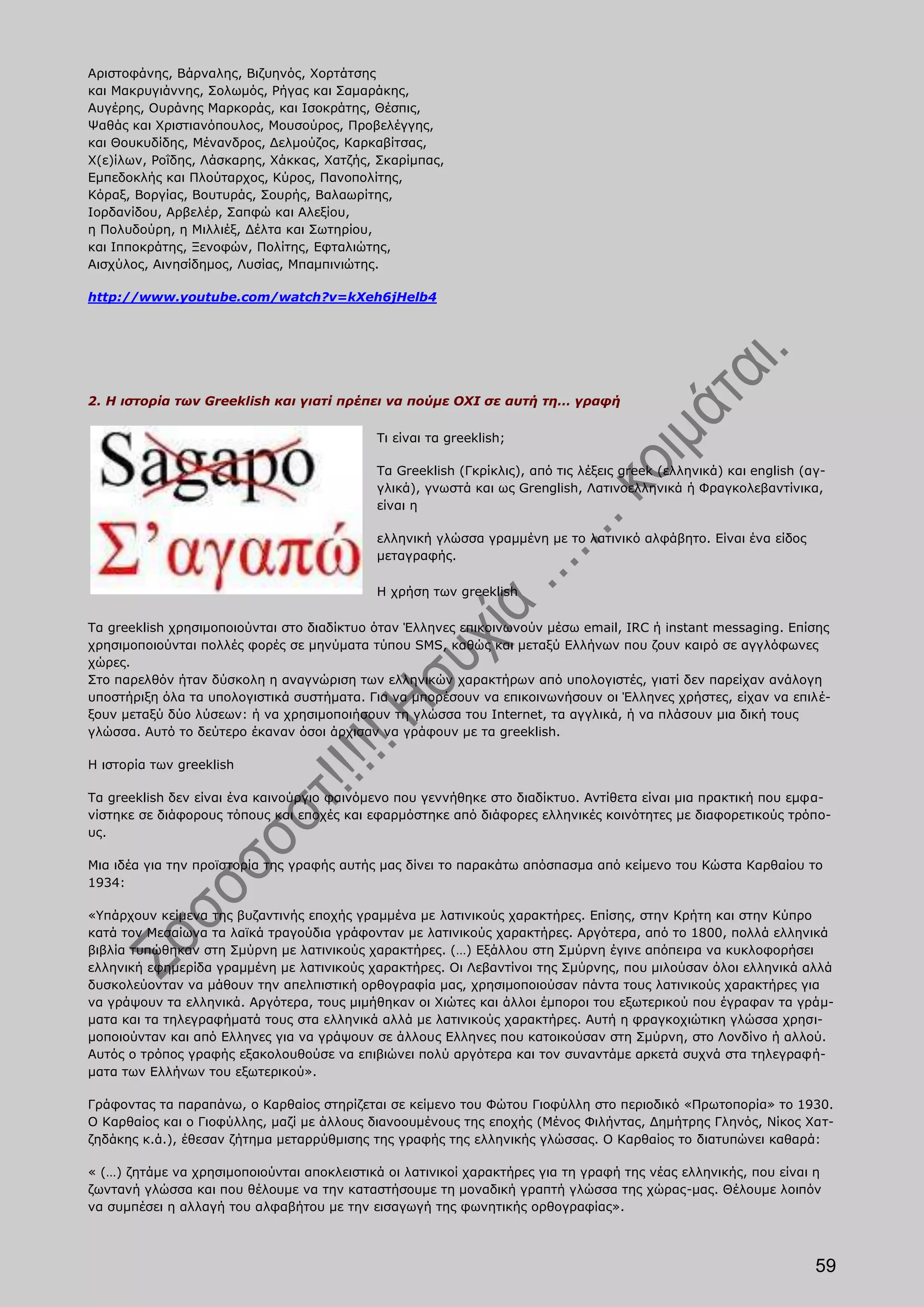 Αριστοφάνης, Βάρναλης, Βιζυηνός, Χορτάτσης
και Μακρυγιάννης, Σολωμός, Ρήγας και Σαμαράκης,
Αυγέρης, Ουράνης Μαρκοράς, και Ισοκράτης, Θέσπις,
Ψαθάς και Χριστιανόπουλος, Μουσούρος, Προβελέγγης,
και Θουκυδίδης, Μένανδρος, Δελμούζος, Καρκαβίτσας,
Χ(ε)ίλων, Ροΐδης, Λάσκαρης, Χάκκας, Χατζής, Σκαρίμπας,
Εμπεδοκλής και Πλούταρχος, Κύρος, Πανοπολίτης,
Κόραξ, Βοργίας, Βουτυράς, Σουρής, Βαλαωρίτης,
Ιορδανίδου, Αρβελέρ, Σαπφώ και Αλεξίου,
η Πολυδούρη, η Μιλλιέξ, Δέλτα και Σωτηρίου,
και Ιπποκράτης, Ξενοφών, Πολίτης, Εφταλιώτης,
Αισχύλος, Αινησίδημος, Λυσίας, Μπαμπινιώτης.

http://www.youtube.com/watch?v=kXeh6jHelb4




2. Η ιστορία των Greeklish και γιατί πρέπει να πούμε ΟΧΙ σε αυτή τη… γραφή

                                            Τι είναι τα greeklish;

                                            Τα Greeklish (Γκρίκλις), από τις λέξεις greek (ελληνικά) και english (αγ-
                                            γλικά), γνωστά και ως Grenglish, Λατινοελληνικά ή Φραγκολεβαντίνικα,
                                            είναι η

                                            ελληνική γλώσσα γραμμένη με το λατινικό αλφάβητο. Είναι ένα είδος
                                            μεταγραφής.

                                            Η χρήση των greeklish

Τα greeklish χρησιμοποιούνται στο διαδίκτυο όταν Έλληνες επικοινωνούν μέσω email, IRC ή instant messaging. Επίσης
χρησιμοποιούνται πολλές φορές σε μηνύματα τύπου SMS, καθώς και μεταξύ Ελλήνων που ζουν καιρό σε αγγλόφωνες
χώρες.
Στο παρελθόν ήταν δύσκολη η αναγνώριση των ελληνικών χαρακτήρων από υπολογιστές, γιατί δεν παρείχαν ανάλογη
υποστήριξη όλα τα υπολογιστικά συστήματα. Για να μπορέσουν να επικοινωνήσουν οι Έλληνες χρήστες, είχαν να επιλέ-
ξουν μεταξύ δύο λύσεων: ή να χρησιμοποιήσουν τη γλώσσα του Internet, τα αγγλικά, ή να πλάσουν μια δική τους
γλώσσα. Αυτό το δεύτερο έκαναν όσοι άρχισαν να γράφουν με τα greeklish.

Η ιστορία των greeklish

Τα greeklish δεν είναι ένα καινούργιο φαινόμενο που γεννήθηκε στο διαδίκτυο. Αντίθετα είναι μια πρακτική που εμφα-
νίστηκε σε διάφορους τόπους και εποχές και εφαρμόστηκε από διάφορες ελληνικές κοινότητες με διαφορετικούς τρόπο-
υς.

Μια ιδέα για την προϊστορία της γραφής αυτής μας δίνει το παρακάτω απόσπασμα από κείμενο του Κώστα Καρθαίου το
1934:

«Υπάρχουν κείμενα της βυζαντινής εποχής γραμμένα με λατινικούς χαρακτήρες. Επίσης, στην Κρήτη και στην Κύπρο
κατά τον Μεσαίωνα τα λαϊκά τραγούδια γράφονταν με λατινικούς χαρακτήρες. Αργότερα, από το 1800, πολλά ελληνικά
βιβλία τυπώθηκαν στη Σμύρνη με λατινικούς χαρακτήρες. (…) Εξάλλου στη Σμύρνη έγινε απόπειρα να κυκλοφορήσει
ελληνική εφημερίδα γραμμένη με λατινικούς χαρακτήρες. Οι Λεβαντίνοι της Σμύρνης, που μιλούσαν όλοι ελληνικά αλλά
δυσκολεύονταν να μάθουν την απελπιστική ορθογραφία μας, χρησιμοποιούσαν πάντα τους λατινικούς χαρακτήρες για
να γράψουν τα ελληνικά. Αργότερα, τους μιμήθηκαν οι Χιώτες και άλλοι έμποροι του εξωτερικού που έγραφαν τα γράμ-
ματα και τα τηλεγραφήματά τους στα ελληνικά αλλά με λατινικούς χαρακτήρες. Αυτή η φραγκοχιώτικη γλώσσα χρησι-
μοποιούνταν και από Ελληνες για να γράψουν σε άλλους Ελληνες που κατοικούσαν στη Σμύρνη, στο Λονδίνο ή αλλού.
Αυτός ο τρόπος γραφής εξακολουθούσε να επιβιώνει πολύ αργότερα και τον συναντάμε αρκετά συχνά στα τηλεγραφή-
ματα των Ελλήνων του εξωτερικού».

Γράφοντας τα παραπάνω, ο Καρθαίος στηρίζεται σε κείμενο του Φώτου Γιοφύλλη στο περιοδικό «Πρωτοπορία» το 1930.
Ο Καρθαίος και ο Γιοφύλλης, μαζί με άλλους διανοουμένους της εποχής (Μένος Φιλήντας, Δημήτρης Γληνός, Νίκος Χατ-
ζηδάκης κ.ά.), έθεσαν ζήτημα μεταρρύθμισης της γραφής της ελληνικής γλώσσας. Ο Καρθαίος το διατυπώνει καθαρά:

« (…) ζητάμε να χρησιμοποιούνται αποκλειστικά οι λατινικοί χαρακτήρες για τη γραφή της νέας ελληνικής, που είναι η
ζωντανή γλώσσα και που θέλουμε να την καταστήσουμε τη μοναδική γραπτή γλώσσα της χώρας-μας. Θέλουμε λοιπόν
να συμπέσει η αλλαγή του αλφαβήτου με την εισαγωγή της φωνητικής ορθογραφίας».



                                                                                                                   59
 