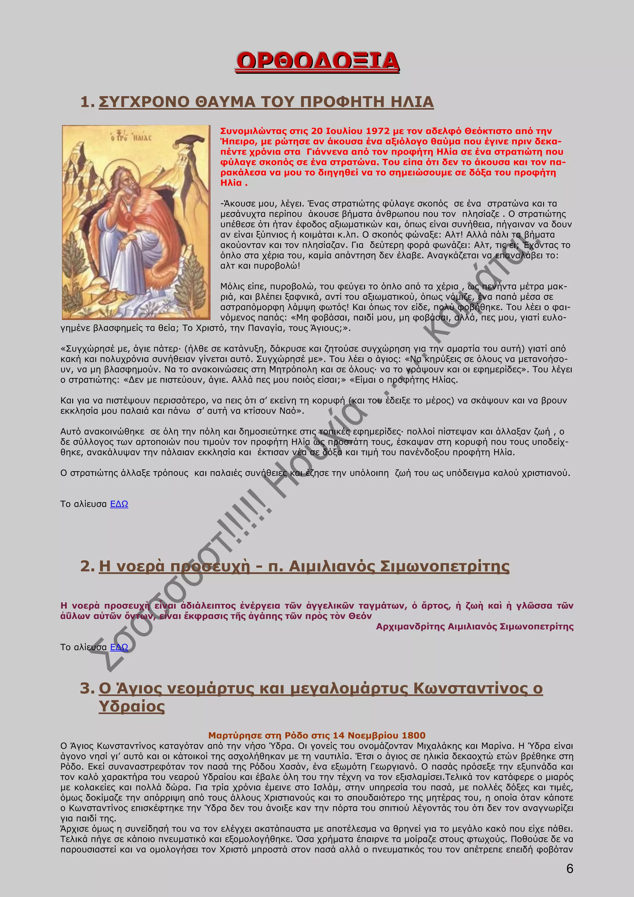 ΟΡΘΟΔΟΞΙΑ
    1. ΣΥΓΧΡΟΝΟ ΘΑΥΜΑ ΤΟΥ ΠΡΟΦΗΤΗ ΗΛΙΑ
                                    Συνομιλώντας στις 20 Ιουλίου 1972 με τον αδελφό Θεόκτιστο από την
                                    Ήπειρο, με ρώτησε αν άκουσα ένα αξιόλογο θαύμα που έγινε πριν δεκα-
                                    πέντε χρόνια στα Γιάννενα από τον προφήτη Ηλία σε ένα στρατιώτη που
                                    φύλαγε σκοπός σε ένα στρατώνα. Του είπα ότι δεν το άκουσα και τον πα-
                                    ρακάλεσα να μου το διηγηθεί να το σημειώσουμε σε δόξα του προφήτη
                                    Ηλία .

                                    -Άκουσε μου, λέγει. Ένας στρατιώτης φύλαγε σκοπός σε ένα στρατώνα και τα
                                    μεσάνυχτα περίπου άκουσε βήματα άνθρωπου που τον πλησίαζε . Ο στρατιώτης
                                    υπέθεσε ότι ήταν έφοδος αξιωματικών και, όπως είναι συνήθεια, πήγαιναν να δουν
                                    αν είναι ξύπνιος ή κοιμάται κ.λπ. Ο σκοπός φώναξε: Αλτ! Αλλά πάλι τα βήματα
                                    ακούονταν και τον πλησίαζαν. Για δεύτερη φορά φωνάζει: Αλτ, τις ει; Έχοντας το
                                    όπλο στα χέρια του, καμία απάντηση δεν έλαβε. Αναγκάζεται να επαναλάβει το:
                                    αλτ και πυροβολώ!

                                   Μόλις είπε, πυροβολώ, του φεύγει το όπλο από τα χέρια , ως πενήντα μέτρα μακ-
                                   ριά, και βλέπει ξαφνικά, αντί του αξιωματικού, όπως νόμιζε, ένα παπά μέσα σε
                                   αστραπόμορφη λάμψη φωτός! Και όπως τον είδε, πολύ φοβήθηκε. Του λέει ο φαι-
                                   νόμενος παπάς: «Μη φοβάσαι, παιδί μου, μη φοβάσαι, αλλά, πες μου, γιατί ευλο-
γημένε βλασφημείς τα θεία; Το Χριστό, την Παναγία, τους Άγιους;».

«Συγχώρησέ με, άγιε πάτερ· (ήλθε σε κατάνυξη, δάκρυσε και ζητούσε συγχώρηση για την αμαρτία του αυτή) γιατί από
κακή και πολυχρόνια συνήθειαν γίνεται αυτό. Συγχώρησέ με». Του λέει ο άγιος: «Να κηρύξεις σε όλους να μετανοήσο-
υν, να μη βλασφημούν. Να το ανακοινώσεις στη Μητρόπολη και σε όλους· να το γράψουν και οι εφημερίδες». Του λέγει
ο στρατιώτης: «Δεν με πιστεύουν, άγιε. Αλλά πες μου ποιός είσαι;» «Είμαι ο προφήτης Ηλίας.

Και για να πιστέψουν περισσότερο, να πεις ότι σ’ εκείνη τη κορυφή (και του έδειξε το μέρος) να σκάψουν και να βρουν
εκκλησία μου παλαιά και πάνω σ’ αυτή να κτίσουν Ναό».

Αυτό ανακοινώθηκε σε όλη την πόλη και δημοσιεύτηκε στις τοπικές εφημερίδες· πολλοί πίστεψαν και άλλαξαν ζωή , ο
δε σύλλογος των αρτοποιών που τιμούν τον προφήτη Ηλία ως προστάτη τους, έσκαψαν στη κορυφή που τους υποδείχ-
θηκε, ανακάλυψαν την πάλαιαν εκκλησία και έκτισαν νέα σε δόξα και τιμή του πανένδοξου προφήτη Ηλία.

Ο στρατιώτης άλλαξε τρόπους και παλαιές συνήθειες και έζησε την υπόλοιπη ζωή του ως υπόδειγμα καλού χριστιανού.


Το αλίευσα ΕΔΩ




    2. H νοερὰ προσευχὴ - π. Αιμιλιανός Σιμωνοπετρίτης

H νοερὰ προσευχὴ εἶναι ἀδιάλειπτος ἐνέργεια τῶν ἀγγελικῶν ταγμάτων, ὁ ἄρτος, ἡ ζωὴ καὶ ἡ γλῶσσα τῶν
ἀΰλων αὐτῶν ὄντων, εἶναι ἔκφρασις τῆς ἀγάπης τῶν πρὸς τὸν Θεόν
                                                               Αρχιμανδρίτης Αιμιλιανός Σιμωνοπετρίτης

Το αλίευσα ΕΔΩ




    3. Ο Άγιος νεομάρτυς και μεγαλομάρτυς Κωνσταντίνος ο
       Υδραίος
                                   Μαρτύρησε στη Ρόδο στις 14 Νοεμβρίου 1800
Ο Άγιος Κωνσταντίνος καταγόταν από την νήσο Ύδρα. Οι γονείς του ονομάζονταν Μιχαλάκης και Μαρίνα. Η Ύδρα είναι
άγονο νησί γι’ αυτό και οι κάτοικοί της ασχολήθηκαν με τη ναυτιλία. Έτσι ο άγιος σε ηλικία δεκαοχτώ ετών βρέθηκε στη
Ρόδο. Εκεί συναναστρεφόταν τον πασά της Ρόδου Χασάν, ένα εξωμότη Γεωργιανό. Ο πασάς πρόσεξε την εξυπνάδα και
τον καλό χαρακτήρα του νεαρού Υδραίου και έβαλε όλη του την τέχνη να τον εξισλαμίσει.Τελικά τον κατάφερε ο μιαρός
με κολακείες και πολλά δώρα. Για τρία χρόνια έμεινε στο Ισλάμ, στην υπηρεσία του πασά, με πολλές δόξες και τιμές,
όμως δοκίμαζε την απόρριψη από τους άλλους Χριστιανούς και το σπουδαιότερο της μητέρας του, η οποία όταν κάποτε
ο Κωνσταντίνος επισκέφτηκε την Ύδρα δεν του άνοιξε καν την πόρτα του σπιτιού λέγοντάς του ότι δεν τον αναγνωρίζει
για παιδί της.
Άρχισε όμως η συνείδησή του να τον ελέγχει ακατάπαυστα με αποτέλεσμα να θρηνεί για το μεγάλο κακό που είχε πάθει.
Τελικά πήγε σε κάποιο πνευματικό και εξομολογήθηκε. Όσα χρήματα έπαιρνε τα μοίραζε στους φτωχούς. Ποθούσε δε να
παρουσιαστεί και να ομολογήσει τον Χριστό μπροστά στον πασά αλλά ο πνευματικός του τον απέτρεπε επειδή φοβόταν

                                                                                                                  6
 