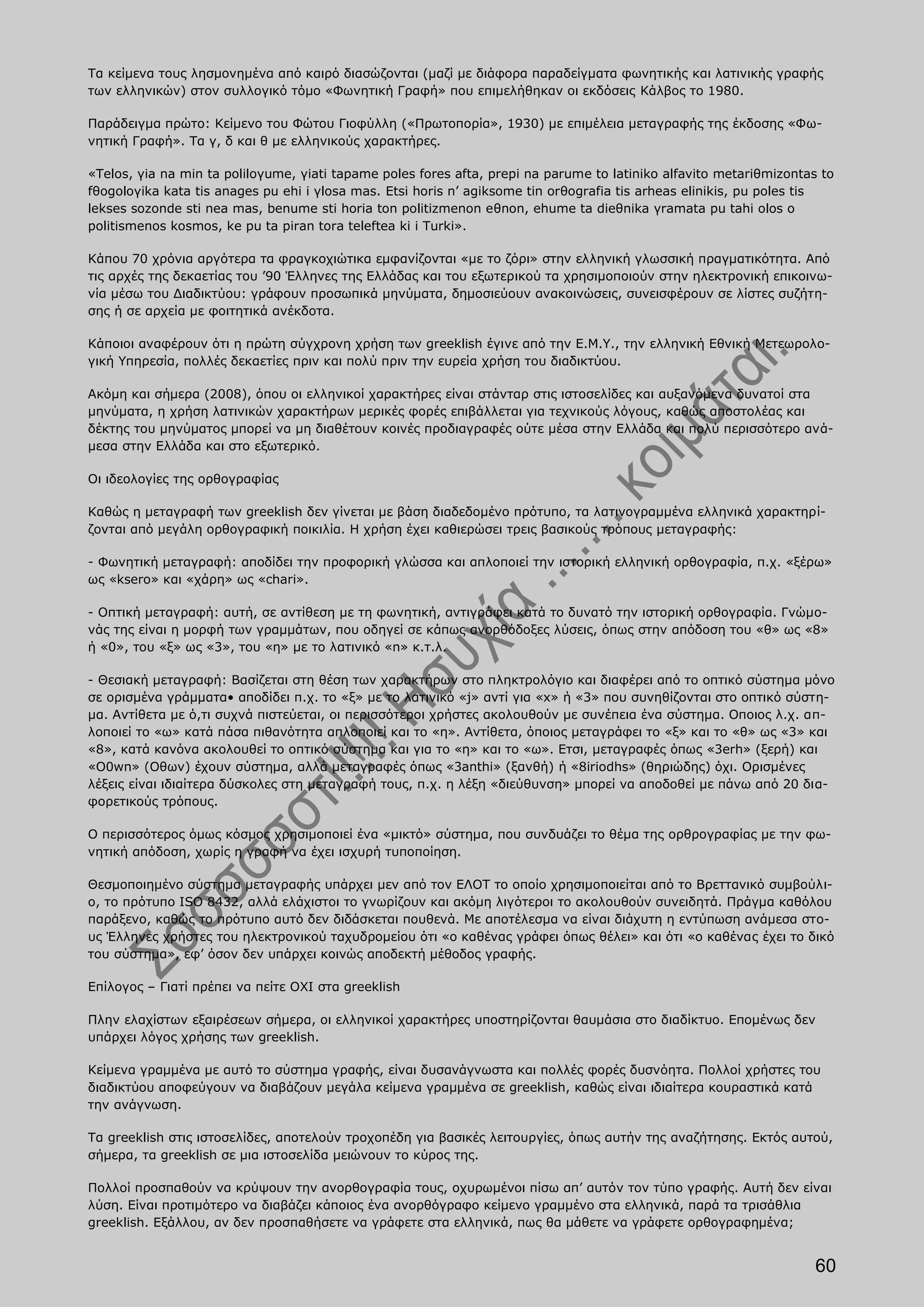 Τα κείμενα τους λησμονημένα από καιρό διασώζονται (μαζί με διάφορα παραδείγματα φωνητικής και λατινικής γραφής
των ελληνικών) στον συλλογικό τόμο «Φωνητική Γραφή» που επιμελήθηκαν οι εκδόσεις Κάλβος το 1980.

Παράδειγμα πρώτο: Κείμενο του Φώτου Γιοφύλλη («Πρωτοπορία», 1930) με επιμέλεια μεταγραφής της έκδοσης «Φω-
νητική Γραφή». Τα γ, δ και θ με ελληνικούς χαρακτήρες.

«Telos, γia na min ta poliloγume, γiati tapame poles fores afta, prepi na parume to latiniko alfavito metariθmizontas to
fθogoloγika kata tis anages pu ehi i γlosa mas. Etsi horis n’ agiksome tin orθografia tis arheas elinikis, pu poles tis
lekses sozonde sti nea mas, benume sti horia ton politizmenon eθnon, ehume ta dieθnika γramata pu tahi olos o
politismenos kosmos, ke pu ta piran tora teleftea ki i Turki».

Κάπου 70 χρόνια αργότερα τα φραγκοχιώτικα εμφανίζονται «με το ζόρι» στην ελληνική γλωσσική πραγματικότητα. Από
τις αρχές της δεκαετίας του ’90 Έλληνες της Ελλάδας και του εξωτερικού τα χρησιμοποιούν στην ηλεκτρονική επικοινω-
νία μέσω του Διαδικτύου: γράφουν προσωπικά μηνύματα, δημοσιεύουν ανακοινώσεις, συνεισφέρουν σε λίστες συζήτη-
σης ή σε αρχεία με φοιτητικά ανέκδοτα.

Κάποιοι αναφέρουν ότι η πρώτη σύγχρονη χρήση των greeklish έγινε από την Ε.Μ.Υ., την ελληνική Εθνική Μετεωρολο-
γική Υπηρεσία, πολλές δεκαετίες πριν και πολύ πριν την ευρεία χρήση του διαδικτύου.

Ακόμη και σήμερα (2008), όπου οι ελληνικοί χαρακτήρες είναι στάνταρ στις ιστοσελίδες και αυξανόμενα δυνατοί στα
μηνύματα, η χρήση λατινικών χαρακτήρων μερικές φορές επιβάλλεται για τεχνικούς λόγους, καθώς αποστολέας και
δέκτης του μηνύματος μπορεί να μη διαθέτουν κοινές προδιαγραφές ούτε μέσα στην Ελλάδα και πολύ περισσότερο ανά-
μεσα στην Ελλάδα και στο εξωτερικό.

Οι ιδεολογίες της ορθογραφίας

Καθώς η μεταγραφή των greeklish δεν γίνεται με βάση διαδεδομένο πρότυπο, τα λατινογραμμένα ελληνικά χαρακτηρί-
ζονται από μεγάλη ορθογραφική ποικιλία. Η χρήση έχει καθιερώσει τρεις βασικούς τρόπους μεταγραφής:

- Φωνητική μεταγραφή: αποδίδει την προφορική γλώσσα και απλοποιεί την ιστορική ελληνική ορθογραφία, π.χ. «ξέρω»
ως «ksero» και «χάρη» ως «chari».

- Οπτική μεταγραφή: αυτή, σε αντίθεση με τη φωνητική, αντιγράφει κατά το δυνατό την ιστορική ορθογραφία. Γνώμο-
νάς της είναι η μορφή των γραμμάτων, που οδηγεί σε κάπως ανορθόδοξες λύσεις, όπως στην απόδοση του «θ» ως «8»
ή «0», του «ξ» ως «3», του «η» με το λατινικό «n» κ.τ.λ.

- Θεσιακή μεταγραφή: Βασίζεται στη θέση των χαρακτήρων στο πληκτρολόγιο και διαφέρει από το οπτικό σύστημα μόνο
σε ορισμένα γράμματα• αποδίδει π.χ. το «ξ» με το λατινικό «j» αντί για «x» ή «3» που συνηθίζονται στο οπτικό σύστη-
μα. Αντίθετα με ό,τι συχνά πιστεύεται, οι περισσότεροι χρήστες ακολουθούν με συνέπεια ένα σύστημα. Οποιος λ.χ. απ-
λοποιεί το «ω» κατά πάσα πιθανότητα απλοποιεί και το «η». Αντίθετα, όποιος μεταγράφει το «ξ» και το «θ» ως «3» και
«8», κατά κανόνα ακολουθεί το οπτικό σύστημα και για το «η» και το «ω». Ετσι, μεταγραφές όπως «3erh» (ξερή) και
«Ο0wn» (Οθων) έχουν σύστημα, αλλά μεταγραφές όπως «3anthi» (ξανθή) ή «8iriodhs» (θηριώδης) όχι. Ορισμένες
λέξεις είναι ιδιαίτερα δύσκολες στη μεταγραφή τους, π.χ. η λέξη «διεύθυνση» μπορεί να αποδοθεί με πάνω από 20 δια-
φορετικούς τρόπους.

Ο περισσότερος όμως κόσμος χρησιμοποιεί ένα «μικτό» σύστημα, που συνδυάζει το θέμα της ορθρογραφίας με την φω-
νητική απόδοση, χωρίς η γραφή να έχει ισχυρή τυποποίηση.

Θεσμοποιημένο σύστημα μεταγραφής υπάρχει μεν από τον ΕΛΟΤ το οποίο χρησιμοποιείται από το Βρεττανικό συμβούλι-
ο, το πρότυπο ISO 8432, αλλά ελάχιστοι το γνωρίζουν και ακόμη λιγότεροι το ακολουθούν συνειδητά. Πράγμα καθόλου
παράξενο, καθώς το πρότυπο αυτό δεν διδάσκεται πουθενά. Με αποτέλεσμα να είναι διάχυτη η εντύπωση ανάμεσα στο-
υς Έλληνες χρήστες του ηλεκτρονικού ταχυδρομείου ότι «ο καθένας γράφει όπως θέλει» και ότι «ο καθένας έχει το δικό
του σύστημα», εφ’ όσον δεν υπάρχει κοινώς αποδεκτή μέθοδος γραφής.

Επίλογος – Γιατί πρέπει να πείτε ΟΧΙ στα greeklish

Πλην ελαχίστων εξαιρέσεων σήμερα, οι ελληνικοί χαρακτήρες υποστηρίζονται θαυμάσια στο διαδίκτυο. Επομένως δεν
υπάρχει λόγος χρήσης των greeklish.

Κείμενα γραμμένα με αυτό το σύστημα γραφής, είναι δυσανάγνωστα και πολλές φορές δυσνόητα. Πολλοί χρήστες του
διαδικτύου αποφεύγουν να διαβάζουν μεγάλα κείμενα γραμμένα σε greeklish, καθώς είναι ιδιαίτερα κουραστικά κατά
την ανάγνωση.

Τα greeklish στις ιστοσελίδες, αποτελούν τροχοπέδη για βασικές λειτουργίες, όπως αυτήν της αναζήτησης. Εκτός αυτού,
σήμερα, τα greeklish σε μια ιστοσελίδα μειώνουν το κύρος της.

Πολλοί προσπαθούν να κρύψουν την ανορθογραφία τους, οχυρωμένοι πίσω απ’ αυτόν τον τύπο γραφής. Αυτή δεν είναι
λύση. Είναι προτιμότερο να διαβάζει κάποιος ένα ανορθόγραφο κείμενο γραμμένο στα ελληνικά, παρά τα τρισάθλια
greeklish. Εξάλλου, αν δεν προσπαθήσετε να γράφετε στα ελληνικά, πως θα μάθετε να γράφετε ορθογραφημένα;


                                                                                                                     60
 