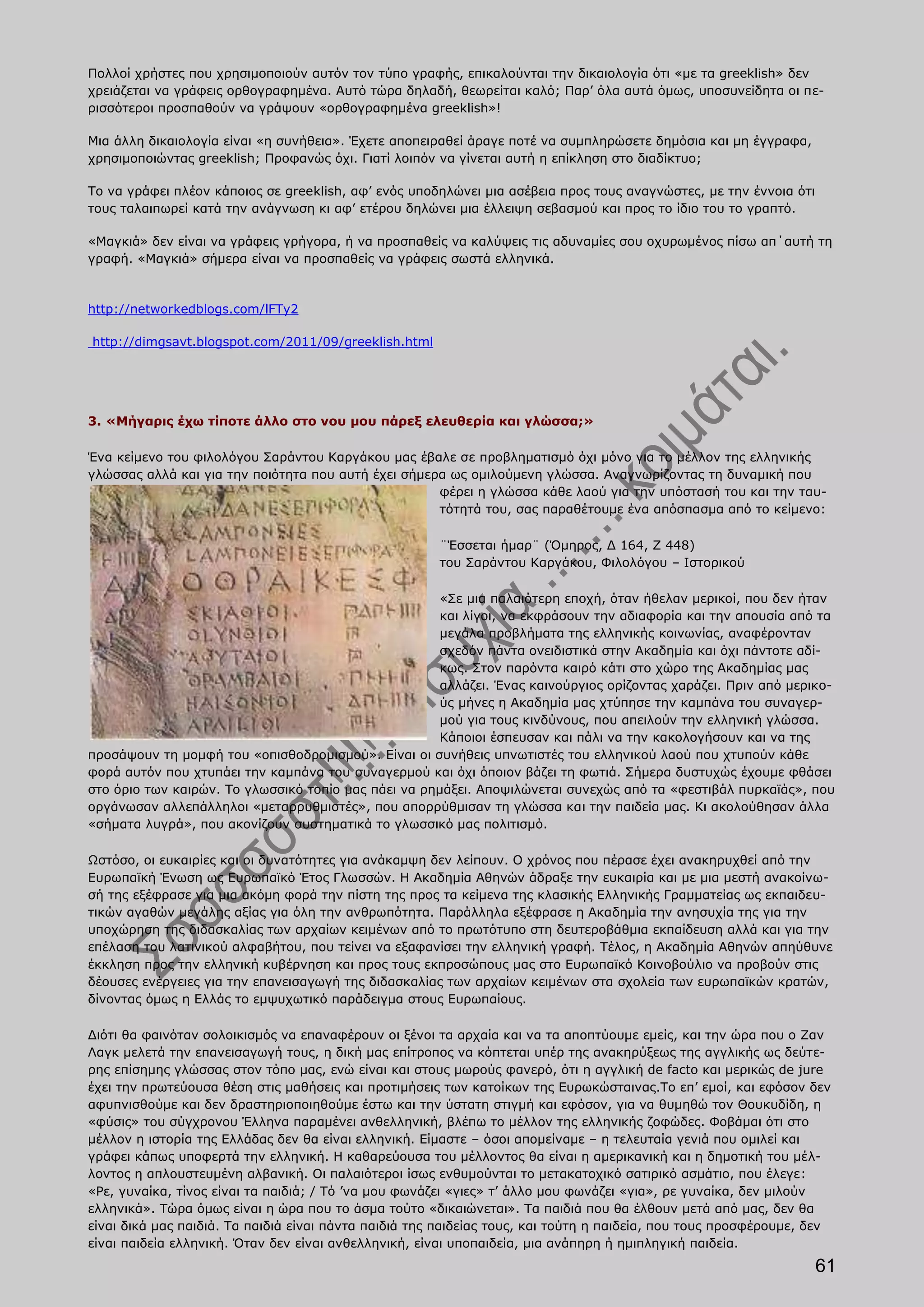 Πολλοί χρήστες που χρησιμοποιούν αυτόν τον τύπο γραφής, επικαλούνται την δικαιολογία ότι «με τα greeklish» δεν
χρειάζεται να γράφεις ορθογραφημένα. Αυτό τώρα δηλαδή, θεωρείται καλό; Παρ’ όλα αυτά όμως, υποσυνείδητα οι πε-
ρισσότεροι προσπαθούν να γράψουν «ορθογραφημένα greeklish»!

Μια άλλη δικαιολογία είναι «η συνήθεια». Έχετε αποπειραθεί άραγε ποτέ να συμπληρώσετε δημόσια και μη έγγραφα,
χρησιμοποιώντας greeklish; Προφανώς όχι. Γιατί λοιπόν να γίνεται αυτή η επίκληση στο διαδίκτυο;

Το να γράφει πλέον κάποιος σε greeklish, αφ’ ενός υποδηλώνει μια ασέβεια προς τους αναγνώστες, με την έννοια ότι
τους ταλαιπωρεί κατά την ανάγνωση κι αφ’ ετέρου δηλώνει μια έλλειψη σεβασμού και προς το ίδιο του το γραπτό.

«Μαγκιά» δεν είναι να γράφεις γρήγορα, ή να προσπαθείς να καλύψεις τις αδυναμίες σου οχυρωμένος πίσω απ΄αυτή τη
γραφή. «Μαγκιά» σήμερα είναι να προσπαθείς να γράφεις σωστά ελληνικά.



http://networkedblogs.com/lFTy2

http://dimgsavt.blogspot.com/2011/09/greeklish.html




3. «Μήγαρις έχω τίποτε άλλο στο νου μου πάρεξ ελευθερία και γλώσσα;»

Ένα κείμενο του φιλολόγου Σαράντου Καργάκου μας έβαλε σε προβληματισμό όχι μόνο για το μέλλον της ελληνικής
γλώσσας αλλά και για την ποιότητα που αυτή έχει σήμερα ως ομιλούμενη γλώσσα. Αναγνωρίζοντας τη δυναμική που
                                                     φέρει η γλώσσα κάθε λαού για την υπόστασή του και την ταυ-
                                                     τότητά του, σας παραθέτουμε ένα απόσπασμα από το κείμενο:

                                                       ¨Έσσεται ήμαρ¨ (Όμηρος, Δ 164, Ζ 448)
                                                       του Σαράντου Καργάκου, Φιλολόγου – Ιστορικού

                                                      «Σε μια παλαιότερη εποχή, όταν ήθελαν μερικοί, που δεν ήταν
                                                      και λίγοι, να εκφράσουν την αδιαφορία και την απουσία από τα
                                                      μεγάλα προβλήματα της ελληνικής κοινωνίας, αναφέρονταν
                                                      σχεδόν πάντα ονειδιστικά στην Ακαδημία και όχι πάντοτε αδί-
                                                      κως. Στον παρόντα καιρό κάτι στο χώρο της Ακαδημίας μας
                                                      αλλάζει. Ένας καινούργιος ορίζοντας χαράζει. Πριν από μερικο-
                                                      ύς μήνες η Ακαδημία μας χτύπησε την καμπάνα του συναγερ-
                                                      μού για τους κινδύνους, που απειλούν την ελληνική γλώσσα.
                                                      Κάποιοι έσπευσαν και πάλι να την κακολογήσουν και να της
προσάψουν τη μομφή του «οπισθοδρομισμού». Είναι οι συνήθεις υπνωτιστές του ελληνικού λαού που χτυπούν κάθε
φορά αυτόν που χτυπάει την καμπάνα του συναγερμού και όχι όποιον βάζει τη φωτιά. Σήμερα δυστυχώς έχουμε φθάσει
στο όριο των καιρών. Το γλωσσικό τοπίο μας πάει να ρημάξει. Αποψιλώνεται συνεχώς από τα «φεστιβάλ πυρκαϊάς», που
οργάνωσαν αλλεπάλληλοι «μεταρρυθμιστές», που απορρύθμισαν τη γλώσσα και την παιδεία μας. Κι ακολούθησαν άλλα
«σήματα λυγρά», που ακονίζουν συστηματικά το γλωσσικό μας πολιτισμό.

Ωστόσο, οι ευκαιρίες και οι δυνατότητες για ανάκαμψη δεν λείπουν. Ο χρόνος που πέρασε έχει ανακηρυχθεί από την
Ευρωπαϊκή Ένωση ως Ευρωπαϊκό Έτος Γλωσσών. Η Ακαδημία Αθηνών άδραξε την ευκαιρία και με μια μεστή ανακοίνω-
σή της εξέφρασε για μια ακόμη φορά την πίστη της προς τα κείμενα της κλασικής Ελληνικής Γραμματείας ως εκπαιδευ-
τικών αγαθών μεγάλης αξίας για όλη την ανθρωπότητα. Παράλληλα εξέφρασε η Ακαδημία την ανησυχία της για την
υποχώρηση της διδασκαλίας των αρχαίων κειμένων από το πρωτότυπο στη δευτεροβάθμια εκπαίδευση αλλά και για την
επέλαση του λατινικού αλφαβήτου, που τείνει να εξαφανίσει την ελληνική γραφή. Τέλος, η Ακαδημία Αθηνών απηύθυνε
έκκληση προς την ελληνική κυβέρνηση και προς τους εκπροσώπους μας στο Ευρωπαϊκό Κοινοβούλιο να προβούν στις
δέουσες ενέργειες για την επανεισαγωγή της διδασκαλίας των αρχαίων κειμένων στα σχολεία των ευρωπαϊκών κρατών,
δίνοντας όμως η Ελλάς το εμψυχωτικό παράδειγμα στους Ευρωπαίους.

Διότι θα φαινόταν σολοικισμός να επαναφέρουν οι ξένοι τα αρχαία και να τα αποπτύουμε εμείς, και την ώρα που ο Ζαν
Λαγκ μελετά την επανεισαγωγή τους, η δική μας επίτροπος να κόπτεται υπέρ της ανακηρύξεως της αγγλικής ως δεύτε-
ρης επίσημης γλώσσας στον τόπο μας, ενώ είναι και στους μωρούς φανερό, ότι η αγγλική de facto και μερικώς de jure
έχει την πρωτεύουσα θέση στις μαθήσεις και προτιμήσεις των κατοίκων της Ευρωκώσταινας.Το επ’ εμοί, και εφόσον δεν
αφυπνισθούμε και δεν δραστηριοποιηθούμε έστω και την ύστατη στιγμή και εφόσον, για να θυμηθώ τον Θουκυδίδη, η
«φύσις» του σύγχρονου Έλληνα παραμένει ανθελληνική, βλέπω το μέλλον της ελληνικής ζοφώδες. Φοβάμαι ότι στο
μέλλον η ιστορία της Ελλάδας δεν θα είναι ελληνική. Είμαστε – όσοι απομείναμε – η τελευταία γενιά που ομιλεί και
γράφει κάπως υποφερτά την ελληνική. Η καθαρεύουσα του μέλλοντος θα είναι η αμερικανική και η δημοτική του μέλ-
λοντος η απλουστευμένη αλβανική. Οι παλαιότεροι ίσως ενθυμούνται το μετακατοχικό σατιρικό ασμάτιο, που έλεγε:
«Ρε, γυναίκα, τίνος είναι τα παιδιά; / Τό ’να μου φωνάζει «γιες» τ’ άλλο μου φωνάζει «για», ρε γυναίκα, δεν μιλούν
ελληνικά». Τώρα όμως είναι η ώρα που το άσμα τούτο «δικαιώνεται». Τα παιδιά που θα έλθουν μετά από μας, δεν θα
είναι δικά μας παιδιά. Τα παιδιά είναι πάντα παιδιά της παιδείας τους, και τούτη η παιδεία, που τους προσφέρουμε, δεν
είναι παιδεία ελληνική. Όταν δεν είναι ανθελληνική, είναι υποπαιδεία, μια ανάπηρη ή ημιπληγική παιδεία.
                                                                                                                   61
 