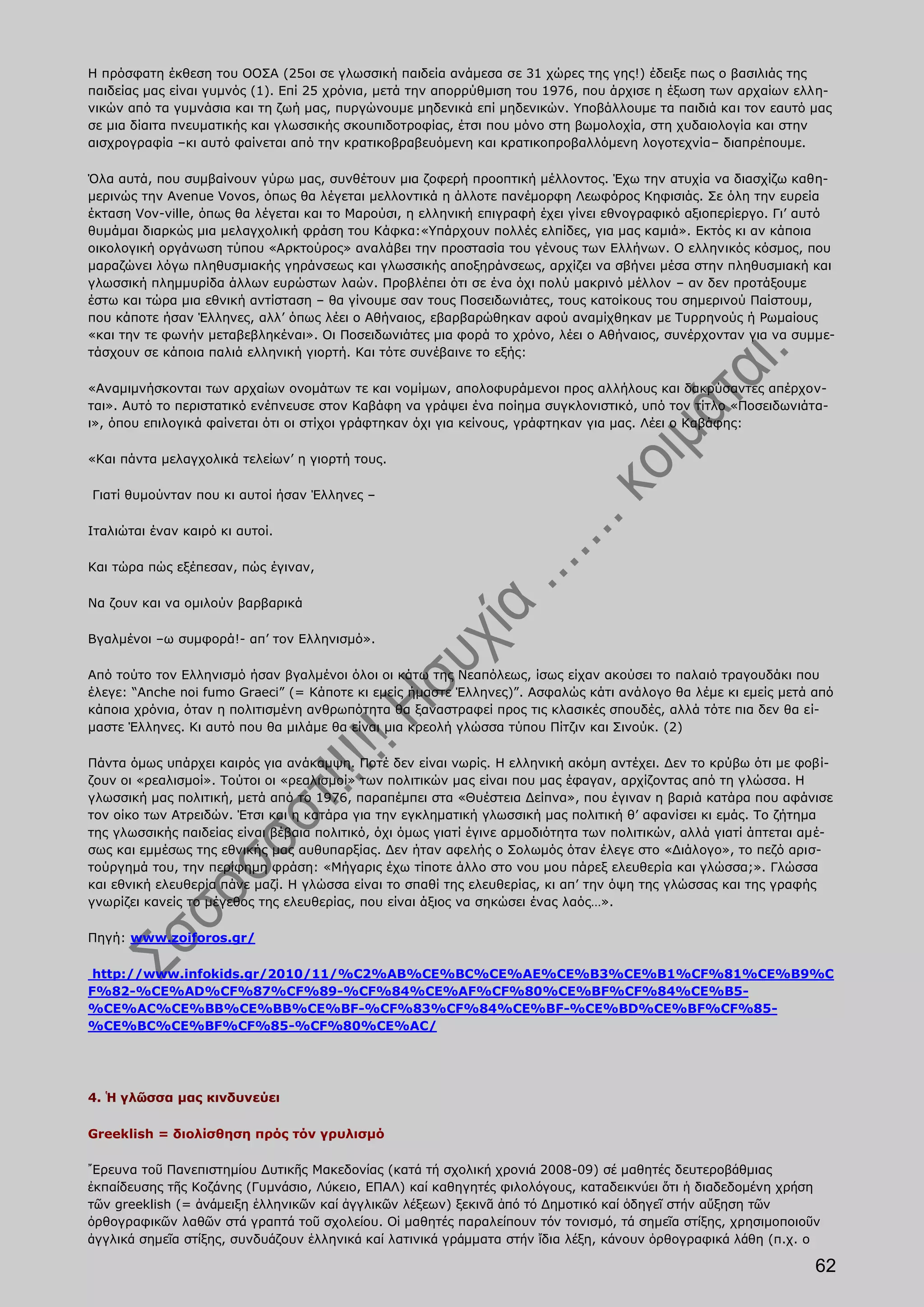 Η πρόσφατη έκθεση του ΟΟΣΑ (25οι σε γλωσσική παιδεία ανάμεσα σε 31 χώρες της γης!) έδειξε πως ο βασιλιάς της
παιδείας μας είναι γυμνός (1). Επί 25 χρόνια, μετά την απορρύθμιση του 1976, που άρχισε η έξωση των αρχαίων ελλη-
νικών από τα γυμνάσια και τη ζωή μας, πυργώνουμε μηδενικά επί μηδενικών. Υποβάλλουμε τα παιδιά και τον εαυτό μας
σε μια δίαιτα πνευματικής και γλωσσικής σκουπιδοτροφίας, έτσι που μόνο στη βωμολοχία, στη χυδαιολογία και στην
αισχρογραφία –κι αυτό φαίνεται από την κρατικοβραβευόμενη και κρατικοπροβαλλόμενη λογοτεχνία– διαπρέπουμε.

Όλα αυτά, που συμβαίνουν γύρω μας, συνθέτουν μια ζοφερή προοπτική μέλλοντος. Έχω την ατυχία να διασχίζω καθη-
μερινώς την Avenue Vovos, όπως θα λέγεται μελλοντικά η άλλοτε πανέμορφη Λεωφόρος Κηφισιάς. Σε όλη την ευρεία
έκταση Vov-ville, όπως θα λέγεται και το Μαρούσι, η ελληνική επιγραφή έχει γίνει εθνογραφικό αξιοπερίεργο. Γι’ αυτό
θυμάμαι διαρκώς μια μελαγχολική φράση του Κάφκα:«Υπάρχουν πολλές ελπίδες, για μας καμιά». Εκτός κι αν κάποια
οικολογική οργάνωση τύπου «Αρκτούρος» αναλάβει την προστασία του γένους των Ελλήνων. Ο ελληνικός κόσμος, που
μαραζώνει λόγω πληθυσμιακής γηράνσεως και γλωσσικής αποξηράνσεως, αρχίζει να σβήνει μέσα στην πληθυσμιακή και
γλωσσική πλημμυρίδα άλλων ευρώστων λαών. Προβλέπει ότι σε ένα όχι πολύ μακρινό μέλλον – αν δεν προτάξουμε
έστω και τώρα μια εθνική αντίσταση – θα γίνουμε σαν τους Ποσειδωνιάτες, τους κατοίκους του σημερινού Παίστουμ,
που κάποτε ήσαν Έλληνες, αλλ’ όπως λέει ο Αθήναιος, εβαρβαρώθηκαν αφού αναμίχθηκαν με Τυρρηνούς ή Ρωμαίους
«και την τε φωνήν μεταβεβληκέναι». Οι Ποσειδωνιάτες μια φορά το χρόνο, λέει ο Αθήναιος, συνέρχονταν για να συμμε-
τάσχουν σε κάποια παλιά ελληνική γιορτή. Και τότε συνέβαινε το εξής:

«Αναμιμνήσκονται των αρχαίων ονομάτων τε και νομίμων, απολοφυράμενοι προς αλλήλους και δακρύσαντες απέρχον-
ται». Αυτό το περιστατικό ενέπνευσε στον Καβάφη να γράψει ένα ποίημα συγκλονιστικό, υπό τον τίτλο «Ποσειδωνιάτα-
ι», όπου επιλογικά φαίνεται ότι οι στίχοι γράφτηκαν όχι για κείνους, γράφτηκαν για μας. Λέει ο Καβάφης:

«Και πάντα μελαγχολικά τελείων’ η γιορτή τους.

Γιατί θυμούνταν που κι αυτοί ήσαν Έλληνες –

Ιταλιώται έναν καιρό κι αυτοί.

Και τώρα πώς εξέπεσαν, πώς έγιναν,

Να ζουν και να ομιλούν βαρβαρικά

Βγαλμένοι –ω συμφορά!- απ’ τον Ελληνισμό».

Από τούτο τον Ελληνισμό ήσαν βγαλμένοι όλοι οι κάτω της Νεαπόλεως, ίσως είχαν ακούσει το παλαιό τραγουδάκι που
έλεγε: “Anche noi fumo Graeci” (= Κάποτε κι εμείς ήμαστε Έλληνες)”. Ασφαλώς κάτι ανάλογο θα λέμε κι εμείς μετά από
κάποια χρόνια, όταν η πολιτισμένη ανθρωπότητα θα ξαναστραφεί προς τις κλασικές σπουδές, αλλά τότε πια δεν θα εί-
μαστε Έλληνες. Κι αυτό που θα μιλάμε θα είναι μια κρεολή γλώσσα τύπου Πίτζιν και Σινούκ. (2)

Πάντα όμως υπάρχει καιρός για ανάκαμψη. Ποτέ δεν είναι νωρίς. Η ελληνική ακόμη αντέχει. Δεν το κρύβω ότι με φοβί-
ζουν οι «ρεαλισμοί». Τούτοι οι «ρεαλισμοί» των πολιτικών μας είναι που μας έφαγαν, αρχίζοντας από τη γλώσσα. Η
γλωσσική μας πολιτική, μετά από το 1976, παραπέμπει στα «Θυέστεια Δείπνα», που έγιναν η βαριά κατάρα που αφάνισε
τον οίκο των Ατρειδών. Έτσι και η κατάρα για την εγκληματική γλωσσική μας πολιτική θ’ αφανίσει κι εμάς. Το ζήτημα
της γλωσσικής παιδείας είναι βέβαια πολιτικό, όχι όμως γιατί έγινε αρμοδιότητα των πολιτικών, αλλά γιατί άπτεται αμέ-
σως και εμμέσως της εθνικής μας αυθυπαρξίας. Δεν ήταν αφελής ο Σολωμός όταν έλεγε στο «Διάλογο», το πεζό αρισ-
τούργημά του, την περίφημη φράση: «Μήγαρις έχω τίποτε άλλο στο νου μου πάρεξ ελευθερία και γλώσσα;». Γλώσσα
και εθνική ελευθερία πάνε μαζί. Η γλώσσα είναι το σπαθί της ελευθερίας, κι απ’ την όψη της γλώσσας και της γραφής
γνωρίζει κανείς το μέγεθος της ελευθερίας, που είναι άξιος να σηκώσει ένας λαός…».

Πηγή: www.zoiforos.gr/

 http://www.infokids.gr/2010/11/%C2%AB%CE%BC%CE%AE%CE%B3%CE%B1%CF%81%CE%B9%C
F%82-%CE%AD%CF%87%CF%89-%CF%84%CE%AF%CF%80%CE%BF%CF%84%CE%B5-
%CE%AC%CE%BB%CE%BB%CE%BF-%CF%83%CF%84%CE%BF-%CE%BD%CE%BF%CF%85-
%CE%BC%CE%BF%CF%85-%CF%80%CE%AC/




4. Ἡ γλῶσσα μας κινδυνεύει

Greeklish = διολίσθηση πρός τόν γρυλισμό

῎Ερευνα τοῦ Πανεπιστημίου Δυτικῆς Μακεδονίας (κατά τή σχολική χρονιά 2008-09) σέ μαθητές δευτεροβάθμιας
ἐκπαίδευσης τῆς Κοζάνης (Γυμνάσιο, Λύκειο, ΕΠΑΛ) καί καθηγητές φιλολόγους, καταδεικνύει ὅτι ἡ διαδεδομένη χρήση
τῶν greeklish (= ἀνάμειξη ἑλληνικῶν καί ἀγγλικῶν λέξεων) ξεκινᾶ ἀπό τό Δημοτικό καί ὁδηγεῖ στήν αὔξηση τῶν
ὀρθογραφικῶν λαθῶν στά γραπτά τοῦ σχολείου. Οἱ μαθητές παραλείπουν τόν τονισμό, τά σημεῖα στίξης, χρησιμοποιοῦν
ἀγγλικά σημεῖα στίξης, συνδυάζουν ἑλληνικά καί λατινικά γράμματα στήν ἴδια λέξη, κάνουν ὀρθογραφικά λάθη (π.χ. ο

                                                                                                                  62
 