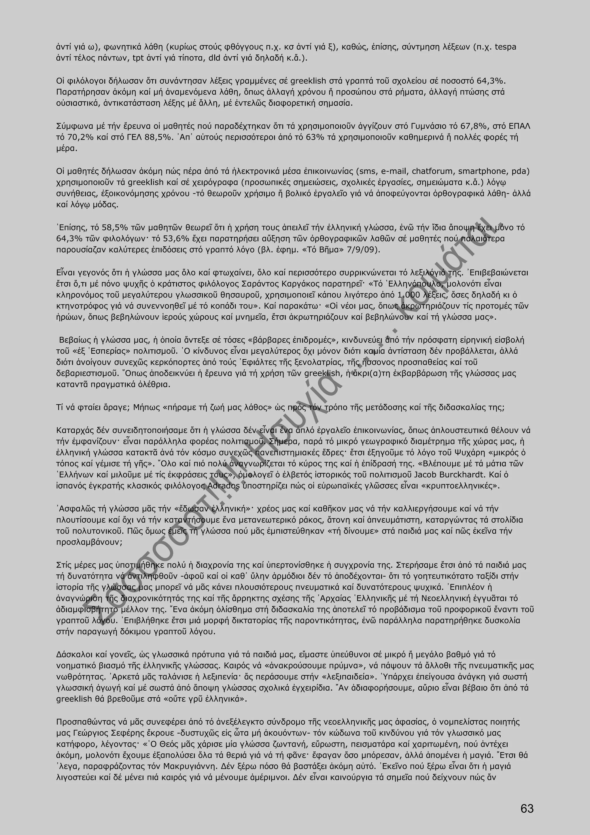 ἀντί γιά ω), φωνητικά λάθη (κυρίως στούς φθόγγους π.χ. κσ ἀντί γιά ξ), καθώς, ἐπίσης, σύντμηση λέξεων (π.χ. tespa
ἀντί τέλος πάντων, tpt ἀντί γιά τίποτα, dld ἀντί γιά δηλαδή κ.ἄ.).

Οἱ φιλόλογοι δήλωσαν ὅτι συνάντησαν λέξεις γραμμένες σέ greeklish στά γραπτά τοῦ σχολείου σέ ποσοστό 64,3%.
Παρατήρησαν ἀκόμη καί μή ἀναμενόμενα λάθη, ὅπως ἀλλαγή χρόνου ἤ προσώπου στά ρήματα, ἀλλαγή πτώσης στά
οὐσιαστικά, ἀντικατάσταση λέξης μέ ἄλλη, μέ ἐντελῶς διαφορετική σημασία.

Σύμφωνα μέ τήν ἔρευνα οἱ μαθητές πού παραδέχτηκαν ὅτι τά χρησιμοποιοῦν ἀγγίζουν στό Γυμνάσιο τό 67,8%, στό ΕΠΑΛ
τό 70,2% καί στό ΓΕΛ 88,5%. ᾿Απ᾿ αὐτούς περισσότεροι ἀπό τό 63% τά χρησιμοποιοῦν καθημερινά ἤ πολλές φορές τή
μέρα.

Οἱ μαθητές δήλωσαν ἀκόμη πώς πέρα ἀπό τά ἠλεκτρονικά μέσα ἐπικοινωνίας (sms, e-mail, chatforum, smartphone, pda)
χρησιμοποιοῦν τά greeklish καί σέ χειρόγραφα (προσωπικές σημειώσεις, σχολικές ἐργασίες, σημειώματα κ.ἄ.) λόγῳ
συνήθειας, ἐξοικονόμησης χρόνου -τό θεωροῦν χρήσιμο ἤ βολικό ἐργαλεῖο γιά νά ἀποφεύγονται ὀρθογραφικά λάθη- ἀλλά
καί λόγῳ μόδας.

᾿Επίσης, τό 58,5% τῶν μαθητῶν θεωρεῖ ὅτι ἡ χρήση τους ἀπειλεῖ τήν ἑλληνική γλώσσα, ἐνῶ τήν ἴδια ἄποψη ἔχει μόνο τό
64,3% τῶν φιλολόγων· τό 53,6% ἔχει παρατηρήσει αὔξηση τῶν ὀρθογραφικῶν λαθῶν σέ μαθητές πού παλαιότερα
παρουσίαζαν καλύτερες ἐπιδόσεις στό γραπτό λόγο (βλ. ἐφημ. «Τό Βῆμα» 7/9/09).

Εἶναι γεγονός ὅτι ἡ γλώσσα μας ὅλο καί φτωχαίνει, ὅλο καί περισσότερο συρρικνώνεται τό λεξιλόγιό της. ᾿Επιβεβαιώνεται
ἔτσι ὅ,τι μέ πόνο ψυχῆς ὁ κράτιστος φιλόλογος Σαράντος Καργάκος παρατηρεῖ· «Τό ῾Ελληνόπουλο, μολονότι εἶναι
κληρονόμος τοῦ μεγαλύτερου γλωσσικοῦ θησαυροῦ, χρησιμοποιεῖ κάπου λιγότερο ἀπό 1.000 λέξεις, ὅσες δηλαδή κι ὁ
κτηνοτρόφος γιά νά συνεννοηθεῖ μέ τό κοπάδι του». Καί παρακάτω· «Οἱ νέοι μας, ὅπως ἀκρωτηριάζουν τίς προτομές τῶν
ἡρώων, ὅπως βεβηλώνουν ἱερούς χώρους καί μνημεῖα, ἔτσι ἀκρωτηριάζουν καί βεβηλώνουν καί τή γλώσσα μας».

 Βεβαίως ἡ γλώσσα μας, ἡ ὁποία ἄντεξε σέ τόσες «βάρβαρες ἐπιδρομές», κινδυνεύει ἀπό τήν πρόσφατη εἰρηνική εἰσβολή
τοῦ «ἐξ ῾Εσπερίας» πολιτισμοῦ. ῾Ο κίνδυνος εἶναι μεγαλύτερος ὄχι μόνον διότι καμία ἀντίσταση δέν προβάλλεται, ἀλλά
διότι ἀνοίγουν συνεχῶς κερκόπορτες ἀπό τούς ᾿Εφιάλτες τῆς ξενολατρίας, τῆς ἥσσονος προσπαθείας καί τοῦ
δεβαριεστισμοῦ. ῞Οπως ἀποδεικνύει ἡ ἔρευνα γιά τή χρήση τῶν greeklish, ἡ ἄκρι(α)τη ἐκβαρβάρωση τῆς γλώσσας μας
καταντᾶ πραγματικά ὀλέθρια.

Τί νά φταίει ἄραγε; Μήπως «πήραμε τή ζωή μας λάθος» ὡς πρός τόν τρόπο τῆς μετάδοσης καί τῆς διδασκαλίας της;

Καταρχάς δέν συνειδητοποιήσαμε ὅτι ἡ γλώσσα δέν εἶναι ἕνα ἁπλό ἐργαλεῖο ἐπικοινωνίας, ὅπως ἁπλουστευτικά θέλουν νά
τήν ἐμφανίζουν· εἶναι παράλληλα φορέας πολιτισμοῦ. Σήμερα, παρά τό μικρό γεωγραφικό διαμέτρημα τῆς χώρας μας, ἡ
ἑλληνική γλώσσα κατακτᾶ ἀνά τόν κόσμο συνεχῶς πανεπιστημιακές ἕδρες· ἔτσι ἐξηγοῦμε τό λόγο τοῦ Ψυχάρη «μικρός ὁ
τόπος καί γέμισε τή γῆς». ῞Ολο καί πιό πολύ ἀναγνωρίζεται τό κύρος της καί ἡ ἐπίδρασή της. «Βλέπουμε μέ τά μάτια τῶν
῾Ελλήνων καί μιλοῦμε μέ τίς ἐκφράσεις τους», ὁμολογεῖ ὁ ἐλβετός ἱστορικός τοῦ πολιτισμοῦ Jacob Burckhardt. Καί ὁ
ἰσπανός ἐγκρατής κλασικός φιλόλογος Adrados ὑποστηρίζει πώς οἱ εὐρωπαϊκές γλῶσσες εἶναι «κρυπτοελληνικές».

᾿Ασφαλῶς τή γλώσσα μᾶς τήν «ἔδωσαν ἑλληνική»· χρέος μας καί καθῆκον μας νά τήν καλλιεργήσουμε καί νά τήν
πλουτίσουμε καί ὄχι νά τήν καταντήσουμε ἕνα μετανεωτερικό ράκος, ἄτονη καί ἀπνευμάτιστη, καταργώντας τά στολίδια
τοῦ πολυτονικοῦ. Πῶς ὅμως ἐμεῖς τή γλώσσα πού μᾶς ἐμπιστεύθηκαν «τή δίνουμε» στά παιδιά μας καί πῶς ἐκεῖνα τήν
προσλαμβάνουν;

Στίς μέρες μας ὑποτιμήθηκε πολύ ἡ διαχρονία της καί ὑπερτονίσθηκε ἡ συγχρονία της. Στερήσαμε ἔτσι ἀπό τά παιδιά μας
τή δυνατότητα νά ἀντιληφθοῦν -ἀφοῦ καί οἱ καθ᾿ ὕλην ἁρμόδιοι δέν τό ἀποδέχονται- ὅτι τό γοητευτικότατο ταξίδι στήν
ἱστορία τῆς γλώσσας μας μπορεῖ νά μᾶς κάνει πλουσιότερους πνευματικά καί δυνατότερους ψυχικά. ᾿Επιπλέον ἡ
ἀναγνώριση τῆς διαχρονικότητάς της καί τῆς ἄρρηκτης σχέσης τῆς ᾿Αρχαίας ῾Ελληνικῆς μέ τή Νεοελληνική ἐγγυᾶται τό
ἀδιαμφισβήτητο μέλλον της. ῞Ενα ἀκόμη ὀλίσθημα στή διδασκαλία της ἀποτελεῖ τό προβάδισμα τοῦ προφορικοῦ ἔναντι τοῦ
γραπτοῦ λόγου. ᾿Επιβλήθηκε ἔτσι μιά μορφή δικτατορίας τῆς παροντικότητας, ἐνῶ παράλληλα παρατηρήθηκε δυσκολία
στήν παραγωγή δόκιμου γραπτοῦ λόγου.

Δάσκαλοι καί γονεῖς, ὡς γλωσσικά πρότυπα γιά τά παιδιά μας, εἴμαστε ὑπεύθυνοι σέ μικρό ἤ μεγάλο βαθμό γιά τό
νοηματικό βιασμό τῆς ἑλληνικῆς γλώσσας. Καιρός νά «ἀνακρούσουμε πρύμνα», νά πάψουν τά ἄλλοθι τῆς πνευματικῆς μας
νωθρότητας. ᾿Αρκετά μᾶς ταλάνισε ἡ λεξιπενία· ἄς περάσουμε στήν «λεξιπαιδεία». ῾Υπάρχει ἐπείγουσα ἀνάγκη γιά σωστή
γλωσσική ἀγωγή καί μέ σωστά ἀπό ἄποψη γλώσσας σχολικά ἐγχειρίδια. ῎Αν ἀδιαφορήσουμε, αὔριο εἶναι βέβαιο ὅτι ἀπό τά
greeklish θά βρεθοῦμε στά «οὔτε γρῦ ἑλληνικά».

Προσπαθώντας νά μᾶς συνεφέρει ἀπό τό ἀνεξέλεγκτο σύνδρομο τῆς νεοελληνικῆς μας ἀφασίας, ὁ νομπελίστας ποιητής
μας Γεώργιος Σεφέρης ἔκρουε -δυστυχῶς εἰς ὦτα μή ἀκουόντων- τόν κώδωνα τοῦ κινδύνου γιά τόν γλωσσικό μας
κατήφορο, λέγοντας· «῾Ο Θεός μᾶς χάρισε μία γλώσσα ζωντανή, εὔρωστη, πεισματάρα καί χαριτωμένη, πού ἀντέχει
ἀκόμη, μολονότι ἔχουμε ἐξαπολύσει ὅλα τά θεριά γιά νά τή φᾶνε· ἔφαγαν ὅσο μπόρεσαν, ἀλλά ἀπομένει ἡ μαγιά. ῎Ετσι θά
᾿λεγα, παραφράζοντας τόν Μακρυγιάννη. Δέν ξέρω πόσο θά βαστάξει ἀκόμη αὐτό. ᾿Εκεῖνο πού ξέρω εἶναι ὅτι ἡ μαγιά
λιγοστεύει καί δέ μένει πιά καιρός γιά νά μένουμε ἀμέριμνοι. Δέν εἶναι καινούργια τά σημεῖα πού δείχνουν πώς ἄν



                                                                                                                    63
 