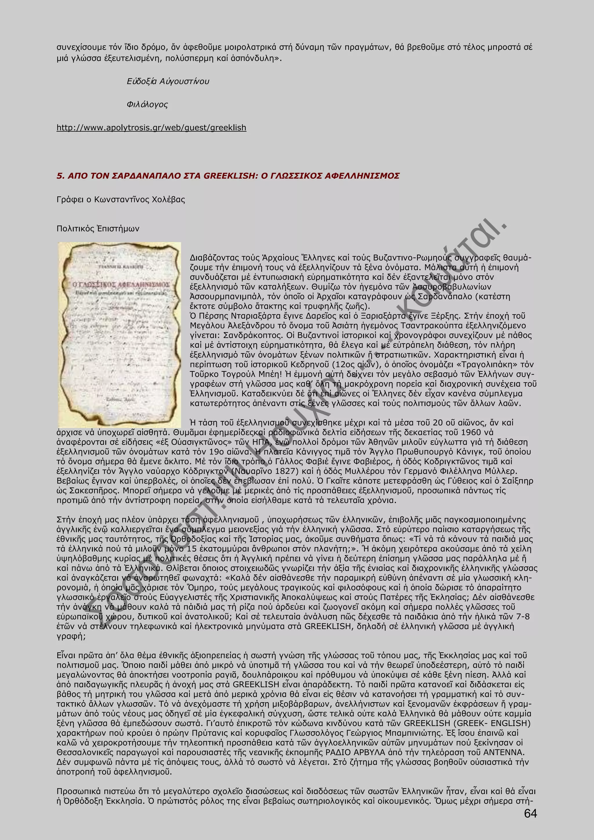 συνεχίσουμε τόν ἴδιο δρόμο, ἄν ἀφεθοῦμε μοιρολατρικά στή δύναμη τῶν πραγμάτων, θά βρεθοῦμε στό τέλος μπροστά σέ
μιά γλώσσα ἐξευτελισμένη, πολύσπερμη καί ἀσπόνδυλη».

                 Εὐδοξία Αὐγουστίνου

                 Φιλόλογος

http://www.apolytrosis.gr/web/guest/greeklish




5. ΑΠΟ ΤΟΝ ΣΑΡΔΑΝΑΠΑΛΟ ΣΤΑ GREEKLISH: Ο ΓΛΩΣΣΙΚΟΣ ΑΦΕΛΛΗΝΙΣΜΟΣ

Γράφει ο Κωνσταντῖνος Χολέβας


Πολιτικός Ἐπιστήμων


                                Διαβάζοντας τούς Άρχαίους Ἕλληνες καί τούς Βυζαντινο-Ρωμηούς συγγραφεῖς θαυμά-
                                ζουμε τήν ἐπιμονή τους νά ἐξελληνίζουν τά ξένα όνόματα. Μάλιστα αὐτή ἡ ἐπιμονή
                                συνδυάζεται μέ ἐντυπωσιακή εὑρηματικότητα καί δέν ἐξαντελεῖται μόνο στόν
                                ἐξελληνισμό τῶν καταλήξεων. Θυμίζω τόν ἡγεμόνα τῶν Ἀσσυροβαβυλωνίων
                                Ἀσσουρμπανιμπάλ, τόν ὁποῖο οἰ Ἀρχαῖοι καταγράφουν ὡς Σαρδανάπαλο (κατέστη
                                ἔκτοτε σύμβολο ἄτακτης καί τρυφηλῆς ζωῆς).
                                Ὁ Πέρσης Νταριαξάρτα ἔγινε Δαρεῖος καί ὁ Ξαριαξάρτα ἔγινε Ξέρξης. Στήν ἐποχή τοῦ
                                Μεγάλου Ἀλεξάνδρου τό ὄνομα τοῦ Ἀσιάτη ἡγεμόνος Τσαντρακούπτα ἐξελληνιζόμενο
                                γίνεται: Σανδράκοπτος. Οἱ Βυζαντινοί ἱστορικοί καί χρονογράφοι συνεχίζουν μέ πάθος
                                καί μέ ἀντίστοιχη εὑρηματικότητα, θά ἔλεγα καί μέ εὐτράπελη διάθεση, τόν πλήρη
                                ἐξελληνισμό τῶν ὀνομάτων ξένων πολιτικῶν ἤ στρατιωτικῶν. Χαρακτηριστική εἶναι ἡ
                                περίπτωση τοῦ ἱστορικοῦ Κεδρηνοῦ (12ος αἰών), ὁ ὁποῖος ὀνομάζει «Τραγολιπάκη» τόν
                                Τοῦρκο Τογρούλ Μπέη! Ἡ ἐμμονή αὐτή δείχνει τόν μεγάλο σεβασμό τῶν Ἑλλήνων συγ-
                                γραφέων στή γλῶσσα μας καθ’ ὅλη τή μακρόχρονη πορεία καί διαχρονική συνέχεια τοῦ
                                Ἑλληνισμοῦ. Καταδεικνύει δέ ὅτι ἐπί αἰῶνες οἱ Ἕλληνες δέν εἶχαν κανένα σύμπλεγμα
                                κατωτερότητος ἀπέναντι στίς ξένες γλῶσσες καί τούς πολιτισμούς τῶν ἄλλων λαῶν.

                                 Ἡ τάση τοῦ ἐξελληνισμοῦ συνεχίσθηκε μέχρι καί τά μέσα τοῦ 20 οῦ αἰῶνος, ἄν καί
ἀρχισε νά ὑποχωρεῖ αἰσθητά. Θυμᾶμαι ἐφημερίδεςκαί ραδιοφωνικά δελτία εἰδήσεων τῆς δεκαετίας τοῦ 1960 νά
ἀναφέρονται σέ εἰδήσεις «ἐξ Οὐασιγκτῶνος» τῶν ΗΠΑ, ἐνῶ πολλοί δρόμοι τῶν Ἀθηνῶν μιλοῦν εὐγλωττα γιά τή διάθεση
ἐξελληνισμοῦ τῶν ὀνομάτων κατά τόν 19ο αἰῶνα. Ἡ πλατεῖα Κάνιγγος τιμᾶ τόν Ἄγγλο Πρωθυπουργό Κάνιγκ, τοῦ ὁποίου
τό ὄνομα σήμερα θά ἔμενε ἄκλιτο. Μέ τόν ἴδιο τρόπο ὁ Γάλλος Φαβιέ ἔγινε Φαβιέρος, ἡ ὁδός Κοδριγκτῶνος τιμᾶ καί
ἐξελληνίζει τόν Ἄγγλο ναύαρχο Κόδριγκτον (Ναυαρῖνο 1827) καί ἡ ὁδός Μυλλέρου τόν Γερμανό Φιλέλληνα Μύλλερ.
Βεβαίως ἔγιναν καί ὑπερβολές, οἱ ὁποῖες δέν ἐπεβίωσαν ἐπί πολύ. Ὁ Γκαῖτε κάποτε μετεφράσθη ὡς Γύθειος καί ὁ Σαίξπηρ
ὡς Σακεσπῆρος. Μπορεῖ σήμερα νά γελοῦμε μέ μερικές ἀπό τίς προσπάθειες ἐξελληνισμοῦ, προσωπικά πάντως τίς
προτιμῶ ἀπό τήν ἀντίστροφη πορεία, στήν ὁποία εἰσήλθαμε κατά τά τελευταῖα χρόνια.

Στήν ἐποχή μας πλέον ὑπάρχει τάση ἀφελληνισμοῦ , ὑποχωρήσεως τῶν ἑλληνικῶν, ἐπιβολῆς μιᾶς παγκοσμιοποιημένης
ἀγγλικῆς ἐνῷ καλλιεργεῖται ἕνα σύμπλεγμα μειονεξίας γιά τήν ἑλληνική γλῶσσα. Στό εὐρύτερο παίισιο καταργήσεως τῆς
ἐθνικῆς μας ταυτότητος, τῆς Ὀρθοδοξίας καί τῆς Ἱστορίας μας, ἀκοῦμε συνθήματα ὅπως: «Τί νά τά κάνουν τά παιδιά μας
τά ἑλληνικά πού τά μιλοῦν μόνο 15 ἑκατομμύραι ἄνθρωποι στόν πλανήτη;». Ἤ ἀκόμη χειρότερα ακούσαμε ἀπό τά χείλη
ὑψηλόβαθμης κυρίας μέ πολιτικές θέσεις ὅτι ἡ Ἀγγλική πρέπει νά γίνει ἡ δεύτερη ἐπίσημη γλῶσσα μας παράλληλα μέ ἤ
καί πάνω ἀπό τά Ἑλληνικά. Θλίβεται ὅποιος στοιχειωδῶς γνωρίζει τήν ἀξία τῆς ἑνιαίας καί διαχρονικῆς ἑλληνικῆς γλώσσας
καί ἀναγκάζεται νά ἀναρωτηθεῖ φωναχτά: «Καλά δέν αἰσθάνεσθε τήν παραμικρή εὐθὐνη ἀπέναντι σέ μία γλωσσική κλη-
ρονομιά, ἡ ὁποία μᾶς χάρισε τόν Ὅμηρο, τούς μεγάλους τραγικούς καί φιλοσόφους καί ἡ ὁποία δώρισε τό ἀπαραίτητο
γλωσσικό ἐργαλεῖο στούς Εὑαγγελιστές τῆς Χριστιανικῆς Ἀποκαλύψεως καί στούς Πατέρες τῆς Ἐκλησίας; Δέν αἰσθάνεσθε
τήν ἀνάγκη νά μάθουν καλά τά πάιδιά μας τή ρίζα πού ἀρδεύει καί ζωογονεῖ ακόμη καί σήμερα πολλές γλῶσσες τοῦ
εὐρωπαϊκοῦ χώρου, δυτικοῦ καί ἀνατολικοῦ; Καί σέ τελευταία ἀνάλυση πῶς δέχεσθε τά παιδάκια ἀπό τήν ἡλικά τῶν 7-8
ἐτῶν νά στέλνουν τηλεφωνικά καί ἠλεκτρονικά μηνύματα στά GREEKLISH, δηλαδή σέ ἑλληνική γλῶσσα μέ ἀγγλική
γραφή;

Εἶναι πρῶτα ἀπ’ ὅλα θέμα ἐθνικῆς ἀξιοπρεπείας ἡ σωστή γνώση τῆς γλώσσας τοῦ τόπου μας, τῆς Ἐκκλησίας μας καί τοῦ
πολιτισμοῦ μας. Ὅποιο παιδί μάθει ἀπό μικρό νά ὑποτιμᾶ τή γλῶσσα του καί νά τήν θεωρεῖ ὑποδεέστερη, αὐτό τό παιδί
μεγαλώνοντας θά ἀποκτήσει νοοτροπία ραγιᾶ, δουλπάροικου καί πρόθυμου νά ὑποκύψει σέ κάθε ξένη πίεση. Ἀλλά καί
ἀπό παιδαγωγικῆς πλευρᾶς ἡ ἀνοχή μας στά GREEKLISH εἶναι ἀπαράδεκτη. Τό παιδί πρῶτα κατανοεῖ καί διδάσκεται εἰς
βάθος τή μητρική του γλῶσσα καί μετά ἀπό μερικά χρόνια θά εἶναι εἰς θέσιν νά κατανοήσει τή γραμματική καί τό συν-
τακτικό ἄλλων γλωσσῶν. Τό νά ἀνεχόμαστε τή χρήση μιξοβάρβαρων, ἀνελλήνιστων καί ξενομανῶν ἐκφράσεων ἤ γραμ-
μάτων ἀπό τούς νέους μας ὁδηγεῖ σέ μία ἐγκεφαλική σύγχυση, ὥστε τελικά οὐτε καλά Ἑλληνικά θά μάθουν ούτε καμμία
ξένη γλῶσσα θά ἐμπεδώσουν σωστά. Γι’αυτό ἐπικροτῶ τόν κώδωνα κινδύνου κατά τῶν GREEKLISH (GREEK- ENGLISH)
χαρακτήρων πού κρούει ὁ πρώην Πρύτανις καί κορυφαῖος Γλωσσολόγος Γεώργιος Μπαμπινιώτης. Ἐξ ἴσου ἐπαινῶ καί
καλῶ νά χειροκροτήσουμε τήν τηλεοπτική προσπάθεια κατά τῶν ἀγγλοελληνικῶν αὐτῶν μηνυμάτων πού ξεκίνησαν οἱ
Θεσσαλονικεῖς παραγωγοί καί παρουσιαστές τῆς νεανικῆς ἐκπομπῆς ΡΑΔΙΟ ΑΡΒΥΛΑ ἀπό τήν τηλεόραση τοῦ ΑΝΤΕΝΝΑ.
Δέν συμφωνῶ πάντα μέ τίς ἀπόψεις τους, ἀλλά τό σωστό νά λέγεται. Στό ζήτημα τῆς γλώσσας βοηθοῦν οὐσιαστικά τήν
ἀποτροπή τοῦ ἀφελληνισμοῦ.

Προσωπικά πιστεύω ὅτι τό μεγαλύτερο σχολεῖο διασώσεως καί διαδόσεως τῶν σωστῶν Ἑλληνικῶν ἦταν, εἶναι καί θά εἶναι
ἡ Ὀρθόδοξη Ἐκκλησία. Ὁ πρώτιστός ρόλος της εἶναι βεβαίως σωτηριολογικός καί οἰκουμενικός. Ὅμως μέχρι σήμερα στή-
                                                                                                                 64
 