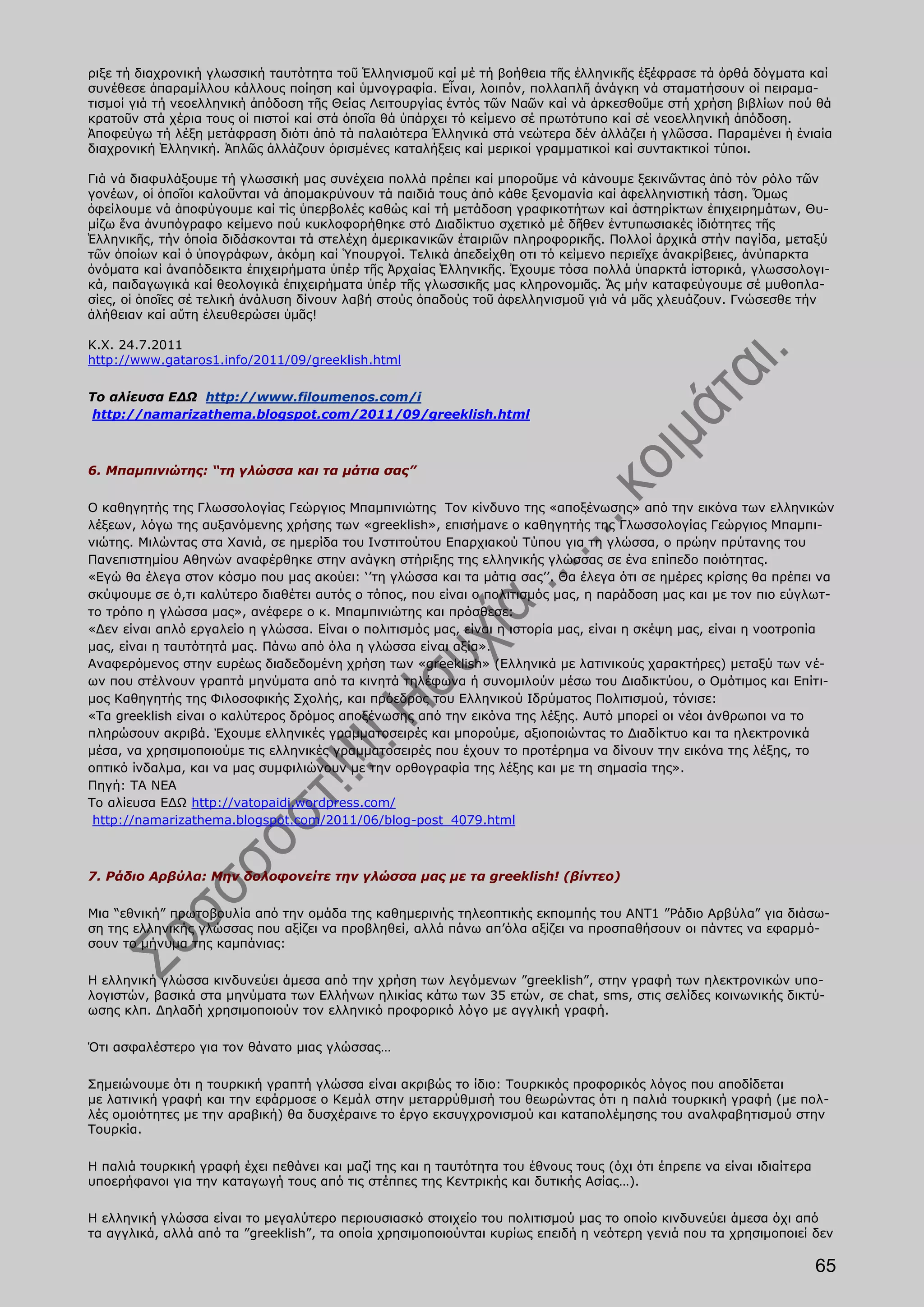ριξε τή διαχρονική γλωσσική ταυτότητα τοῦ Ἑλληνισμοῦ καί μέ τή βοήθεια τῆς ἑλληνικῆς ἐξέφρασε τά ὀρθά δόγματα καί
συνέθεσε ἀπαραμίλλου κάλλους ποίηση καί ὑμνογραφία. Εἶναι, λοιπόν, πολλαπλῆ ἀνάγκη νά σταματήσουν οἱ πειραμα-
τισμοί γιά τή νεοελληνική ἀπόδοση τῆς Θείας Λειτουργίας ἐντός τῶν Ναῶν καί νά ἀρκεσθοῦμε στή χρήση βιβλίων πού θά
κρατοῦν στά χέρια τους οἱ πιστοί καί στά ὁποῖα θά ὑπάρχει τό κείμενο σέ πρωτότυπο καί σέ νεοελληνική ἀπόδοση.
Ἀποφεύγω τή λέξη μετάφραση διότι ἀπό τά παλαιότερα Ἑλληνικά στά νεώτερα δέν ἀλλάζει ἡ γλῶσσα. Παραμένει ἡ ἑνιαία
διαχρονική Ἑλληνική. Ἁπλῶς ἀλλάζουν ὁρισμένες καταλήξεις καί μερικοί γραμματικοί καί συντακτικοί τύποι.

Γιά νά διαφυλάξουμε τή γλωσσική μας συνέχεια πολλά πρέπει καί μποροῦμε νά κάνουμε ξεκινῶντας ἀπό τόν ρόλο τῶν
γονέων, οἱ ὁποῖοι καλοῦνται νά ἀπομακρύνουν τά παιδιά τους ἀπό κάθε ξενομανία καί ἀφελληνιστική τάση. Ὅμως
ὀφείλουμε νά ἀποφύγουμε καί τίς ὑπερβολές καθώς καί τή μετάδοση γραφικοτήτων καί ἀστηρίκτων ἐπιχειρημάτων, Θυ-
μίζω ἕνα ἀνυπόγραφο κείμενο πού κυκλοφορήθηκε στό Διαδίκτυο σχετικό μέ δῆθεν ἐντυπωσιακές ἰδιότητες τῆς
Ἑλληνικῆς, τήν ὁποία διδάσκονται τά στελέχη ἀμερικανικῶν ἑταιριῶν πληροφορικῆς. Πολλοί ἀρχικά στήν παγίδα, μεταξύ
τῶν ὁποίων καί ὁ ὑπογράφων, ἀκόμη καί Ὑπουργοί. Τελικά ἀπεδείχθη οτι τό κείμενο περιεῖχε ἀνακρίβειες, ἀνύπαρκτα
ὀνόματα καί ἀναπόδεικτα ἐπιχειρήματα ὑπέρ τῆς Ἀρχαίας Ἑλληνικῆς. Ἐχουμε τόσα πολλά ὑπαρκτά ἱστορικά, γλωσσολογι-
κά, παιδαγωγικά καί θεολογικά ἐπιχειρήματα ὑπέρ τῆς γλωσσικῆς μας κληρονομιᾶς. Ἄς μήν καταφεύγουμε σέ μυθοπλα-
σίες, οἱ ὁποῖες σέ τελική ἀνάλυση δίνουν λαβή στούς ὀπαδούς τοῦ ἀφελληνισμοῦ γιά νά μᾶς χλευάζουν. Γνώσεσθε τήν
ἀλήθειαν καί αὕτη ἐλευθερώσει ὑμᾶς!

Κ.Χ. 24.7.2011
http://www.gataros1.info/2011/09/greeklish.html

Το αλίευσα ΕΔΩ http://www.filoumenos.com/i
 http://namarizathema.blogspot.com/2011/09/greeklish.html



6. Μπαμπινιώτης: “τη γλώσσα και τα μάτια σας”

Ο καθηγητής της Γλωσσολογίας Γεώργιος Μπαμπινιώτης Τον κίνδυνο της «αποξένωσης» από την εικόνα των ελληνικών
λέξεων, λόγω της αυξανόμενης χρήσης των «greeklish», επισήμανε ο καθηγητής της Γλωσσολογίας Γεώργιος Μπαμπι-
νιώτης. Μιλώντας στα Χανιά, σε ημερίδα του Ινστιτούτου Επαρχιακού Τύπου για τη γλώσσα, ο πρώην πρύτανης του
Πανεπιστημίου Αθηνών αναφέρθηκε στην ανάγκη στήριξης της ελληνικής γλώσσας σε ένα επίπεδο ποιότητας.
«Εγώ θα έλεγα στον κόσμο που μας ακούει: ‘’τη γλώσσα και τα μάτια σας’’. Θα έλεγα ότι σε ημέρες κρίσης θα πρέπει να
σκύψουμε σε ό,τι καλύτερο διαθέτει αυτός ο τόπος, που είναι ο πολιτισμός μας, η παράδοση μας και με τον πιο εύγλωτ-
το τρόπο η γλώσσα μας», ανέφερε ο κ. Μπαμπινιώτης και πρόσθεσε:
«Δεν είναι απλό εργαλείο η γλώσσα. Είναι ο πολιτισμός μας, είναι η ιστορία μας, είναι η σκέψη μας, είναι η νοοτροπία
μας, είναι η ταυτότητά μας. Πάνω από όλα η γλώσσα είναι αξία».
Αναφερόμενος στην ευρέως διαδεδομένη χρήση των «greeklish» (Ελληνικά με λατινικούς χαρακτήρες) μεταξύ των νέ-
ων που στέλνουν γραπτά μηνύματα από τα κινητά τηλέφωνα ή συνομιλούν μέσω του Διαδικτύου, ο Ομότιμος και Επίτι-
μος Καθηγητής της Φιλοσοφικής Σχολής, και πρόεδρος του Ελληνικού Ιδρύματος Πολιτισμού, τόνισε:
«Τα greeklish είναι ο καλύτερος δρόμος αποξένωσης από την εικόνα της λέξης. Αυτό μπορεί οι νέοι άνθρωποι να το
πληρώσουν ακριβά. Έχουμε ελληνικές γραμματοσειρές και μπορούμε, αξιοποιώντας το Διαδίκτυο και τα ηλεκτρονικά
μέσα, να χρησιμοποιούμε τις ελληνικές γραμματοσειρές που έχουν το προτέρημα να δίνουν την εικόνα της λέξης, το
οπτικό ίνδαλμα, και να μας συμφιλιώνουν με την ορθογραφία της λέξης και με τη σημασία της».
Πηγή: ΤΑ ΝΕΑ
Το αλίευσα ΕΔΩ http://vatopaidi.wordpress.com/
 http://namarizathema.blogspot.com/2011/06/blog-post_4079.html



7. Ράδιο Αρβύλα: Μην δολοφονείτε την γλώσσα μας με τα greeklish! (βίντεο)

Μια “εθνική” πρωτοβουλία από την ομάδα της καθημερινής τηλεοπτικής εκπομπής του ΑΝΤ1 ”Ράδιο Αρβύλα” για διάσω-
ση της ελληνικής γλώσσας που αξίζει να προβληθεί, αλλά πάνω απ’όλα αξίζει να προσπαθήσουν οι πάντες να εφαρμό-
σουν το μήνυμα της καμπάνιας:

Η ελληνική γλώσσα κινδυνεύει άμεσα από την χρήση των λεγόμενων ”greeklish”, στην γραφή των ηλεκτρονικών υπο-
λογιστών, βασικά στα μηνύματα των Ελλήνων ηλικίας κάτω των 35 ετών, σε chat, sms, στις σελίδες κοινωνικής δικτύ-
ωσης κλπ. Δηλαδή χρησιμοποιούν τον ελληνικό προφορικό λόγο με αγγλική γραφή.

Ότι ασφαλέστερο για τον θάνατο μιας γλώσσας…

Σημειώνουμε ότι η τουρκική γραπτή γλώσσα είναι ακριβώς το ίδιο: Τουρκικός προφορικός λόγος που αποδίδεται
με λατινική γραφή και την εφάρμοσε ο Κεμάλ στην μεταρρύθμισή του θεωρώντας ότι η παλιά τουρκική γραφή (με πολ-
λές ομοιότητες με την αραβική) θα δυσχέραινε το έργο εκσυγχρονισμού και καταπολέμησης του αναλφαβητισμού στην
Τουρκία.

Η παλιά τουρκική γραφή έχει πεθάνει και μαζί της και η ταυτότητα του έθνους τους (όχι ότι έπρεπε να είναι ιδιαίτερα
υποερήφανοι για την καταγωγή τους από τις στέππες της Κεντρικής και δυτικής Ασίας…).

Η ελληνική γλώσσα είναι το μεγαλύτερο περιουσιασκό στοιχείο του πολιτισμού μας το οποίο κινδυνεύει άμεσα όχι από
τα αγγλικά, αλλά από τα ”greeklish”, τα οποία χρησιμοποιούνται κυρίως επειδή η νεότερη γενιά που τα χρησιμοποιεί δεν

                                                                                                                      65
 