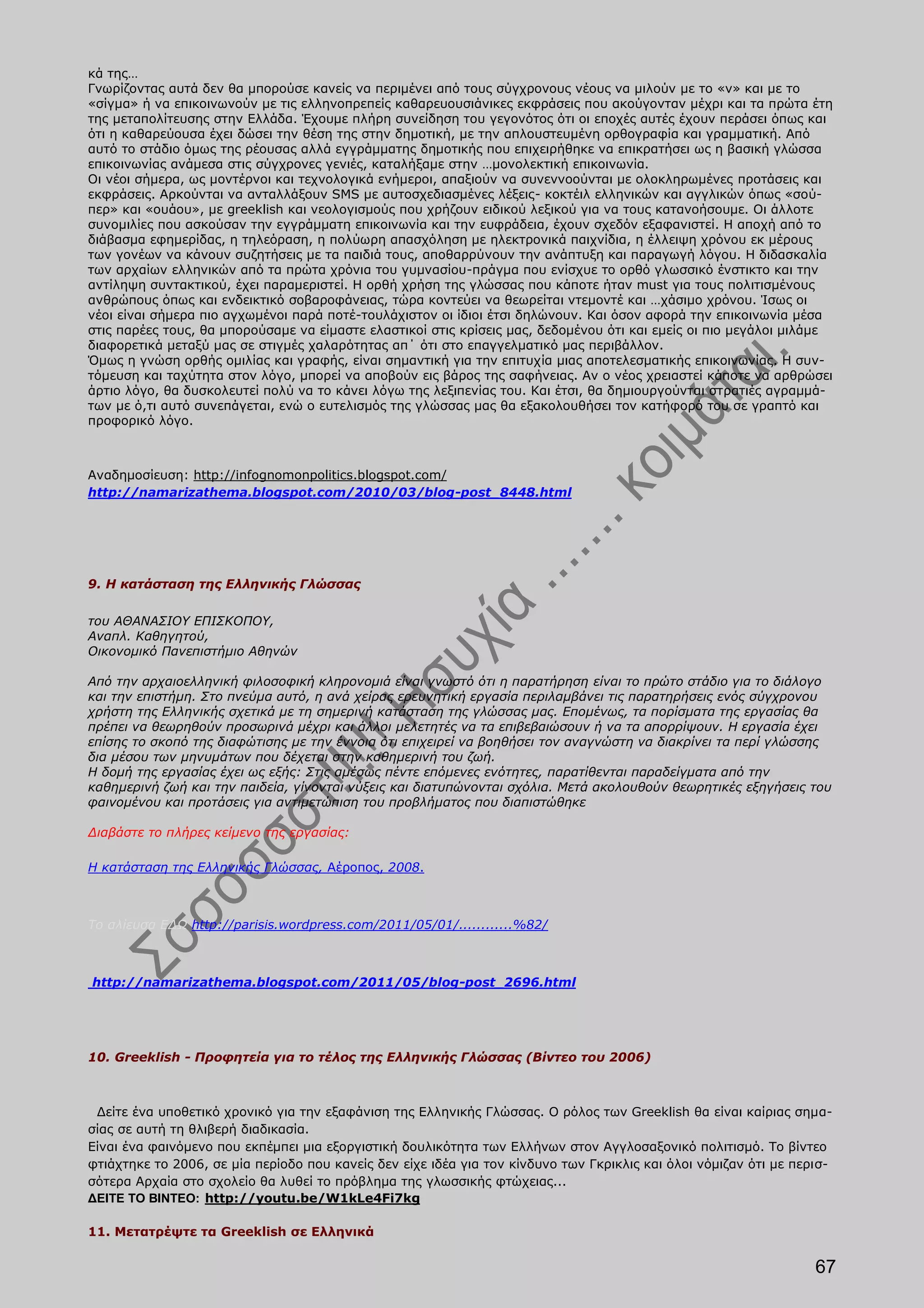 κά της…
Γνωρίζοντας αυτά δεν θα μπορούσε κανείς να περιμένει από τους σύγχρονους νέους να μιλούν με το «ν» και με το
«σίγμα» ή να επικοινωνούν με τις ελληνοπρεπείς καθαρευουσιάνικες εκφράσεις που ακούγονταν μέχρι και τα πρώτα έτη
της μεταπολίτευσης στην Ελλάδα. Έχουμε πλήρη συνείδηση του γεγονότος ότι οι εποχές αυτές έχουν περάσει όπως και
ότι η καθαρεύουσα έχει δώσει την θέση της στην δημοτική, με την απλουστευμένη ορθογραφία και γραμματική. Από
αυτό το στάδιο όμως της ρέουσας αλλά εγγράμματης δημοτικής που επιχειρήθηκε να επικρατήσει ως η βασική γλώσσα
επικοινωνίας ανάμεσα στις σύγχρονες γενιές, καταλήξαμε στην …μονολεκτική επικοινωνία.
Οι νέοι σήμερα, ως μοντέρνοι και τεχνολογικά ενήμεροι, απαξιούν να συνεννοούνται με ολοκληρωμένες προτάσεις και
εκφράσεις. Αρκούνται να ανταλλάξουν SMS με αυτοσχεδιασμένες λέξεις- κοκτέιλ ελληνικών και αγγλικών όπως «σού-
περ» και «ουάου», με greeklish και νεολογισμούς που χρήζουν ειδικού λεξικού για να τους κατανοήσουμε. Οι άλλοτε
συνομιλίες που ασκούσαν την εγγράμματη επικοινωνία και την ευφράδεια, έχουν σχεδόν εξαφανιστεί. Η αποχή από το
διάβασμα εφημερίδας, η τηλεόραση, η πολύωρη απασχόληση με ηλεκτρονικά παιχνίδια, η έλλειψη χρόνου εκ μέρους
των γονέων να κάνουν συζητήσεις με τα παιδιά τους, αποθαρρύνουν την ανάπτυξη και παραγωγή λόγου. Η διδασκαλία
των αρχαίων ελληνικών από τα πρώτα χρόνια του γυμνασίου-πράγμα που ενίσχυε το ορθό γλωσσικό ένστικτο και την
αντίληψη συντακτικού, έχει παραμεριστεί. Η ορθή χρήση της γλώσσας που κάποτε ήταν must για τους πολιτισμένους
ανθρώπους όπως και ενδεικτικό σοβαροφάνειας, τώρα κοντεύει να θεωρείται ντεμοντέ και …χάσιμο χρόνου. Ίσως οι
νέοι είναι σήμερα πιο αγχωμένοι παρά ποτέ-τουλάχιστον οι ίδιοι έτσι δηλώνουν. Και όσον αφορά την επικοινωνία μέσα
στις παρέες τους, θα μπορούσαμε να είμαστε ελαστικοί στις κρίσεις μας, δεδομένου ότι και εμείς οι πιο μεγάλοι μιλάμε
διαφορετικά μεταξύ μας σε στιγμές χαλαρότητας απ΄ ότι στο επαγγελματικό μας περιβάλλον.
Όμως η γνώση ορθής ομιλίας και γραφής, είναι σημαντική για την επιτυχία μιας αποτελεσματικής επικοινωνίας. Η συν-
τόμευση και ταχύτητα στον λόγο, μπορεί να αποβούν εις βάρος της σαφήνειας. Αν ο νέος χρειαστεί κάποτε να αρθρώσει
άρτιο λόγο, θα δυσκολευτεί πολύ να το κάνει λόγω της λεξιπενίας του. Και έτσι, θα δημιουργούνται στρατιές αγραμμά-
των με ό,τι αυτό συνεπάγεται, ενώ ο ευτελισμός της γλώσσας μας θα εξακολουθήσει τον κατήφορό του σε γραπτό και
προφορικό λόγο.



Αναδημοσίευση: http://infognomonpolitics.blogspot.com/
http://namarizathema.blogspot.com/2010/03/blog-post_8448.html




9. Η κατάσταση της Ελληνικής Γλώσσας

του ΑΘΑΝΑΣΙΟΥ ΕΠΙΣΚΟΠΟΥ,
Αναπλ. Καθηγητού,
Οικονομικό Πανεπιστήμιο Αθηνών

Από την αρχαιοελληνική φιλοσοφική κληρονοµιά είναι γνωστό ότι η παρατήρηση είναι το πρώτο στάδιο για το διάλογο
και την επιστήµη. Στο πνεύµα αυτό, η ανά χείρας ερευνητική εργασία περιλαµβάνει τις παρατηρήσεις ενός σύγχρονου
χρήστη της Ελληνικής σχετικά µε τη σηµερινή κατάσταση της γλώσσας µας. Εποµένως, τα πορίσµατα της εργασίας θα
πρέπει να θεωρηθούν προσωρινά µέχρι και άλλοι µελετητές να τα επιβεβαιώσουν ή να τα απορρίψουν. Η εργασία έχει
επίσης το σκοπό της διαφώτισης µε την έννοια ότι επιχειρεί να βοηθήσει τον αναγνώστη να διακρίνει τα περί γλώσσης
δια µέσου των µηνυµάτων που δέχεται στην καθηµερινή του ζωή.
Η δοµή της εργασίας έχει ως εξής: Στις αµέσως πέντε επόµενες ενότητες, παρατίθενται παραδείγµατα από την
καθηµερινή ζωή και την παιδεία, γίνονται νύξεις και διατυπώνονται σχόλια. Μετά ακολουθούν θεωρητικές εξηγήσεις του
φαινοµένου και προτάσεις για αντιµετώπιση του προβλήµατος που διαπιστώθηκε

Διαβάστε το πλήρες κείμενο της εργασίας:

Η κατάσταση της Ελληνικής Γλώσσας, Αέροπος, 2008.



Το αλίευσα ΕΔΩ http://parisis.wordpress.com/2011/05/01/............%82/



http://namarizathema.blogspot.com/2011/05/blog-post_2696.html




10. Greeklish - Προφητεία για το τέλος της Ελληνικής Γλώσσας (Βίντεο του 2006)



 Δείτε ένα υποθετικό χρονικό για την εξαφάνιση της Ελληνικής Γλώσσας. Ο ρόλος των Greeklish θα είναι καίριας σημα-
σίας σε αυτή τη θλιβερή διαδικασία.
Είναι ένα φαινόμενο που εκπέμπει μια εξοργιστική δουλικότητα των Ελλήνων στον Αγγλοσαξονικό πολιτισμό. Το βίντεο
φτιάχτηκε το 2006, σε μία περίοδο που κανείς δεν είχε ιδέα για τον κίνδυνο των Γκρικλις και όλοι νόμιζαν ότι με περισ-
σότερα Αρχαία στο σχολείο θα λυθεί το πρόβλημα της γλωσσικής φτώχειας...
ΔΕΙΤΕ ΤΟ ΒΙΝΤΕΟ: http://youtu.be/W1kLe4Fi7kg

11. Μετατρέψτε τα Greeklish σε Ελληνικά

                                                                                                                   67
 