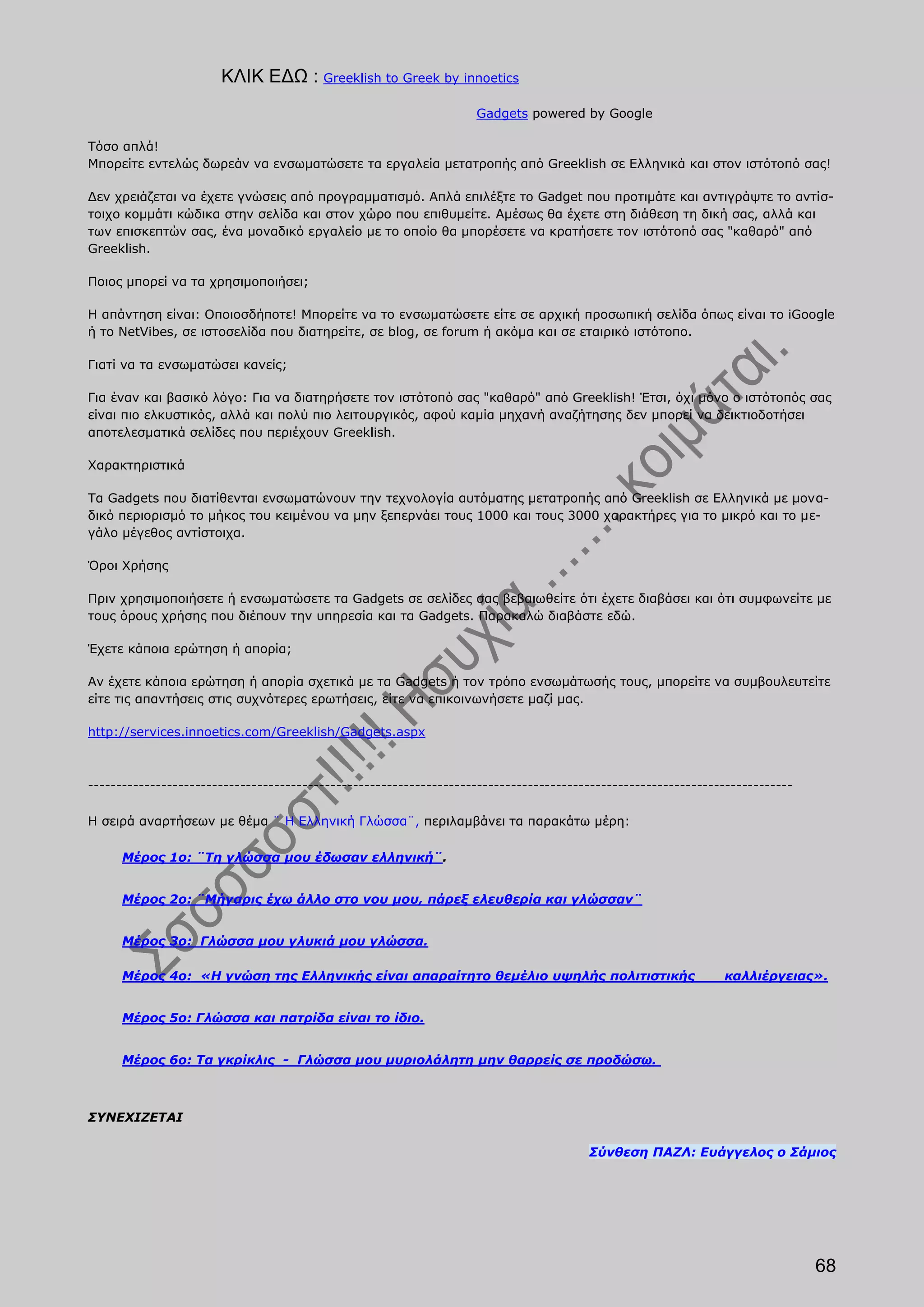 ΚΛΙΚ ΕΔΩ : Greeklish to Greek by innoetics
                                                                    Gadgets powered by Google

Τόσο απλά!
Μπορείτε εντελώς δωρεάν να ενσωματώσετε τα εργαλεία μετατροπής από Greeklish σε Ελληνικά και στον ιστότοπό σας!

Δεν χρειάζεται να έχετε γνώσεις από προγραμματισμό. Απλά επιλέξτε το Gadget που προτιμάτε και αντιγράψτε το αντίσ-
τοιχο κομμάτι κώδικα στην σελίδα και στον χώρο που επιθυμείτε. Αμέσως θα έχετε στη διάθεση τη δική σας, αλλά και
των επισκεπτών σας, ένα μοναδικό εργαλείο με το οποίο θα μπορέσετε να κρατήσετε τον ιστότοπό σας "καθαρό" από
Greeklish.

Ποιος μπορεί να τα χρησιμοποιήσει;

Η απάντηση είναι: Οποιοσδήποτε! Μπορείτε να το ενσωματώσετε είτε σε αρχική προσωπική σελίδα όπως είναι το iGoogle
ή το NetVibes, σε ιστοσελίδα που διατηρείτε, σε blog, σε forum ή ακόμα και σε εταιρικό ιστότοπο.

Γιατί να τα ενσωματώσει κανείς;

Για έναν και βασικό λόγο: Για να διατηρήσετε τον ιστότοπό σας "καθαρό" από Greeklish! Έτσι, όχι μόνο ο ιστότοπός σας
είναι πιο ελκυστικός, αλλά και πολύ πιο λειτουργικός, αφού καμία μηχανή αναζήτησης δεν μπορεί να δεικτιοδοτήσει
αποτελεσματικά σελίδες που περιέχουν Greeklish.

Χαρακτηριστικά

Τα Gadgets που διατίθενται ενσωματώνουν την τεχνολογία αυτόματης μετατροπής από Greeklish σε Ελληνικά με μονα-
δικό περιορισμό το μήκος του κειμένου να μην ξεπερνάει τους 1000 και τους 3000 χαρακτήρες για το μικρό και το με-
γάλο μέγεθος αντίστοιχα.

Όροι Χρήσης

Πριν χρησιμοποιήσετε ή ενσωματώσετε τα Gadgets σε σελίδες σας βεβαιωθείτε ότι έχετε διαβάσει και ότι συμφωνείτε με
τους όρους χρήσης που διέπουν την υπηρεσία και τα Gadgets. Παρακαλώ διαβάστε εδώ.

Έχετε κάποια ερώτηση ή απορία;

Αν έχετε κάποια ερώτηση ή απορία σχετικά με τα Gadgets ή τον τρόπο ενσωμάτωσής τους, μπορείτε να συμβουλευτείτε
είτε τις απαντήσεις στις συχνότερες ερωτήσεις, είτε να επικοινωνήσετε μαζί μας.

http://services.innoetics.com/Greeklish/Gadgets.aspx



-----------------------------------------------------------------------------------------------------------------------------

Η σειρά αναρτήσεων με θέμα ¨ Η Ελληνική Γλώσσα¨, περιλαμβάνει τα παρακάτω μέρη:

      Μέρος 1ο: ¨Τη γλώσσα μου έδωσαν ελληνική¨.


      Μέρος 2ο: ¨Μήγαρις έχω άλλο στο νου μου, πάρεξ ελευθερία και γλώσσαν¨


      Μέρος 3ο: Γλώσσα μου γλυκιά μου γλώσσα.

      Μέρος 4ο: «Η γνώση της Ελληνικής είναι απαραίτητο θεμέλιο υψηλής πολιτιστικής                             καλλιέργειας».


      Μέρος 5ο: Γλώσσα και πατρίδα είναι το ίδιο.


      Μέρος 6ο: Τα γκρίκλις - Γλώσσα μου μυριολάλητη μην θαρρείς σε προδώσω.



ΣΥΝΕΧΙΖΕΤΑΙ

                                                                                        Σύνθεση ΠΑΖΛ: Ευάγγελος ο Σάμιος




                                                                                                                                68
 