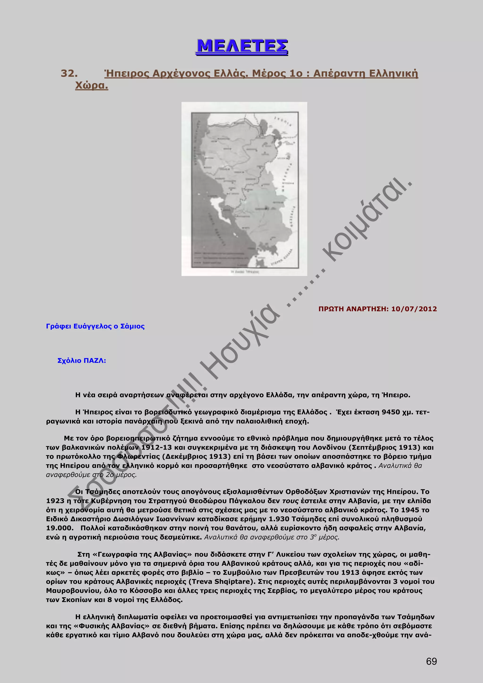 ΜΕΛΕΤΕΣ
   32.   Ήπειρος Αρχέγονος Ελλάς. Μέρος 1ο : Απέραντη Ελληνική
     Χώρα.




                                                                        ΠΡΩΤΗ ΑΝΑΡΤΗΣΗ: 10/07/2012

Γράφει Ευάγγελος ο Σάμιος




   Σχόλιο ΠΑΖΛ:




       Η νέα σειρά αναρτήσεων αναφέρεται στην αρχέγονο Ελλάδα, την απέραντη χώρα, τη Ήπειρο.

       Η Ήπειρος είναι το βορειοδυτικό γεωγραφικό διαμέρισμα της Ελλάδος . Έχει έκταση 9450 χμ. τετ-
ραγωνικά και ιστορία πανάρχαιη που ξεκινά από την παλαιολιθική εποχή.

     Με τον όρο βορειοηπειρωτικό ζήτημα εννοούμε το εθνικὸ πρόβλημα που δημιουργήθηκε μετά το τέλος
των βαλκανικών πολέμων 1912-13 και συγκεκριμένα με τη διάσκεψη του Λονδίνου (Σεπτέμβριος 1913) και
το πρωτόκολλο της Φλωρεντίας (Δεκέμβριος 1913) επί τη βάσει των οποίων αποσπάστηκε το βόρειο τμήμα
της Ηπείρου από τον ελληνικό κορμό και προσαρτήθηκε στο νεοσύστατο αλβανικό κράτος . Αναλυτικά θα
αναφερθούμε στο 2ο μέρος.

         Οι Τσάμηδες αποτελούν τους απογόνους εξισλαμισθέντων Ορθοδόξων Χριστιανών της Ηπείρου. Το
1923 η τότε Κυβέρνηση του Στρατηγού Θεοδώρου Πάγκαλου δεν τους έστειλε στην Αλβανία, με την ελπίδα
ότι η χειρονομία αυτή θα μετρούσε θετικά στις σχέσεις μας με το νεοσύστατο αλβανικό κράτος. Το 1945 το
Ειδικό Δικαστήριο Δωσιλόγων Ιωαννίνων καταδίκασε ερήμην 1.930 Τσάμηδες επί συνολικού πληθυσμού
19.000. Πολλοί καταδικάσθηκαν στην ποινή του θανάτου, αλλά ευρίσκοντο ήδη ασφαλείς στην Αλβανία,
ενώ η αγροτική περιούσια τους δεσμεύτικε. Αναλυτικά θα αναφερθούμε στο 3ο μέρος.

         Στη «Γεωγραφία της Αλβανίας» που διδάσκετε στην Γ’ Λυκείου των σχολείων της χώρας, οι μαθη-
τές δε μαθαίνουν μόνο για τα σημερινά όρια του Αλβανικού κράτους αλλά, και για τις περιοχές που «αδί-
κως» – όπως λέει αρκετές φορές στο βιβλίο – το Συμβούλιο των Πρεσβευτών του 1913 άφησε εκτός των
ορίων του κράτους Αλβανικές περιοχές (Treva Shqiptare). Στις περιοχές αυτές περιλαμβάνονται 3 νομοί του
Μαυροβουνίου, όλο το Κόσσοβο και άλλες τρεις περιοχές της Σερβίας, το μεγαλύτερο μέρος του κράτους
των Σκοπίων και 8 νομοί της Ελλάδος.

        Η ελληνική διπλωματία οφείλει να προετοιμασθεί για αντιμετωπίσει την προπαγάνδα των Τσάμηδων
και της «Φυσικής Αλβανίας» σε διεθνή βήματα. Επίσης πρέπει να δηλώσουμε με κάθε τρόπο ότι σεβόμαστε
κάθε εργατικό και τίμιο Αλβανό που δουλεύει στη χώρα μας, αλλά δεν πρόκειται να αποδε-χθούμε την ανά-



                                                                                                    69
 