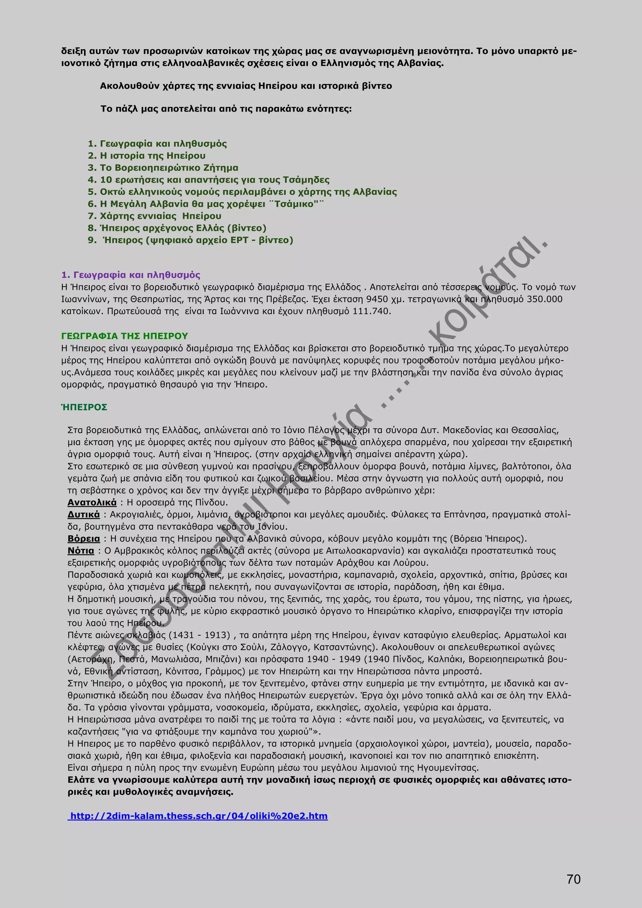 δειξη αυτών των προσωρινών κατοίκων της χώρας μας σε αναγνωρισμένη μειονότητα. Το μόνο υπαρκτό με-
ιονοτικό ζήτημα στις ελληνοαλβανικές σχέσεις είναι ο Ελληνισμός της Αλβανίας.

          Ακολουθούν χάρτες της εννιαίας Ηπείρου και ιστορικά βίντεο

          Το πάζλ μας αποτελείται από τις παρακάτω ενότητες:



     1.   Γεωγραφία και πληθυσμός
     2.   Η ιστορία της Ηπείρου
     3.   Το Βορειοηπειρώτικο Ζήτημα
     4.   10 ερωτήσεις και απαντήσεις για τους Τσάμηδες
     5.   Οκτώ ελληνικούς νομούς περιλαμβάνει ο χάρτης της Αλβανίας
     6.   Η Μεγάλη Αλβανία θα μας χορέψει ¨Τσάμικο"¨
     7.   Χάρτης εννιαίας Ηπείρου
     8.   Ήπειρος αρχέγονος Ελλάς (βίντεο)
     9.    Ήπειρος (ψηφιακό αρχείο ΕΡΤ - βίντεο)



1. Γεωγραφία και πληθυσμός
Η Ήπειρος είναι το βορειοδυτικό γεωγραφικό διαμέρισμα της Ελλάδος . Αποτελείται από τέσσερεις νομούς. Το νομό των
Ιωαννίνων, της Θεσπρωτίας, της Άρτας και της Πρέβεζας. Έχει έκταση 9450 χμ. τετραγωνικά και πληθυσμό 350.000
κατοίκων. Πρωτεύουσά της είναι τα Ιωάννινα και έχουν πληθυσμό 111.740.

ΓΕΩΓΡΑΦΙΑ ΤΗΣ ΗΠΕΙΡΟΥ
Η Ήπειρος είναι γεωγραφικό διαμέρισμα της Ελλάδας και βρίσκεται στο βορειοδυτικό τμήμα της χώρας.Το μεγαλύτερο
μέρος της Ηπείρου καλύπτεται από ογκώδη βουνά με πανύψηλες κορυφές που τροφοδοτούν ποτάμια μεγάλου μήκο-
υς.Ανάμεσα τους κοιλάδες μικρές και μεγάλες που κλείνουν μαζί με την βλάστηση και την πανίδα ένα σύνολο άγριας
ομορφιάς, πραγματικό θησαυρό για την Ήπειρο.

ΉΠΕΙΡΟΣ

 Στα βορειοδυτικά της Ελλάδας, απλώνεται από το Ιόνιο Πέλαγος μέχρι τα σύνορα Δυτ. Μακεδονίας και Θεσσαλίας,
 μια έκταση γης με όμορφες ακτές που σμίγουν στο βάθος με βουνά απλόχερα σπαρμένα, που χαίρεσαι την εξαιρετική
 άγρια ομορφιά τους. Αυτή είναι η Ήπειρος. (στην αρχαία ελληνική σημαίνει απέραντη χώρα).
 Στο εσωτερικό σε μια σύνθεση γυμνού και πρασίνου, ξεπροβάλλουν όμορφα βουνά, ποτάμια λίμνες, βαλτότοποι, όλα
 γεμάτα ζωή με σπάνια είδη του φυτικού και ζωικού βασιλείου. Μέσα στην άγνωστη για πολλούς αυτή ομορφιά, που
 τη σεβάστηκε ο χρόνος και δεν την άγγιξε μέχρι σήμερα το βάρβαρο ανθρώπινο χέρι:
 Ανατολικά : Η οροσειρά της Πίνδου.
 Δυτικά : Ακρογιαλιές, όρμοι, λιμάνια, υγροβιότοποι και μεγάλες αμουδιές. Φύλακες τα Επτάνησα, πραγματικά στολί-
 δα, βουτηγμένα στα πεντακάθαρα νερά του Ιονίου.
 Βόρεια : Η συνέχεια της Ηπείρου που τα Αλβανικά σύνορα, κόβουν μεγάλο κομμάτι της (Βόρεια Ήπειρος).
 Νότια : Ο Αμβρακικός κόλπος περιλούζει ακτές (σύνορα με Αιτωλοακαρνανία) και αγκαλιάζει προστατευτικά τους
 εξαιρετικής ομορφιάς υγροβιότοπους των δέλτα των ποταμών Αράχθου και Λούρου.
 Παραδοσιακά χωριά και κωμοπόλεις, με εκκλησίες, μοναστήρια, καμπαναριά, σχολεία, αρχοντικά, σπίτια, βρύσες και
 γεφύρια, όλα χτισμένα με πέτρα πελεκητή, που συναγωνίζονται σε ιστορία, παράδοση, ήθη και έθιμα.
 Η δημοτική μουσική, με τραγούδια του πόνου, της ξενιτιάς, της χαράς, του έρωτα, του γάμου, της πίστης, για ήρωες,
 για τουε αγώνες της φυλής, με κύριο εκφραστικό μουσικό όργανο το Ηπειρώτικο κλαρίνο, επισφραγίζει την ιστορία
 του λαού της Ηπείρου.
 Πέντε αιώνες σκλαβιάς (1431 - 1913) , τα απάτητα μέρη της Ηπείρου, έγιναν καταφύγιο ελευθερίας. Αρματωλοί και
 κλέφτες, αγώνες με θυσίες (Κούγκι στο Σούλι, Ζάλογγο, Κατσαντώνης). Ακολουθουν οι απελευθερωτικοί αγώνες
 (Αετοράχη, Πεστά, Μανωλιάσα, Μπιζάνι) και πρόσφατα 1940 - 1949 (1940 Πίνδος, Καλπάκι, Βορειοηπειρωτικά βου-
 νά, Εθνική αντίσταση, Κόνιτσα, Γράμμος) με τον Ηπειρώτη και την Ηπειρώτισσα πάντα μπροστά.
 Στην Ήπειρο, ο μόχθος για προκοπή, με τον ξενιτεμένο, φτάνει στην ευημερία με την εντιμότητα, με ιδανικά και αν-
 θρωπιστικά ιδεώδη που έδωσαν ένα πλήθος Ηπειρωτών ευεργετών. Έργα όχι μόνο τοπικά αλλά και σε όλη την Ελλά-
 δα. Τα γρόσια γίνονται γράμματα, νοσοκομεία, ιδρύματα, εκκλησίες, σχολεία, γεφύρια και άρματα.
 Η Ηπειρώτισσα μάνα ανατρέφει το παιδί της με τούτα τα λόγια : «άντε παιδί μου, να μεγαλώσεις, να ξενιτευτείς, να
 καζαντήσεις "για να φτιάξουμε την καμπάνα του χωριού"».
 Η Ηπειρος με το παρθένο φυσικό περιβάλλον, τα ιστορικά μνημεία (αρχαιολογικοί χώροι, μαντεία), μουσεία, παραδο-
 σιακά χωριά, ήθη και έθιμα, φιλοξενία και παραδοσιακή μουσική, ικανοποιεί και τον πιο απαιτητικό επισκέπτη.
 Είναι σήμερα η πύλη προς την ενωμένη Ευρώπη μέσω του μεγάλου λιμανιού της Ηγουμενίτσας.
 Ελάτε να γνωρίσουμε καλύτερα αυτή την μοναδική ίσως περιοχή σε φυσικές ομορφιές και αθάνατες ιστο-
 ρικές και μυθολογικές αναμνήσεις.

  http://2dim-kalam.thess.sch.gr/04/oliki%20e2.htm




                                                                                                                70
 