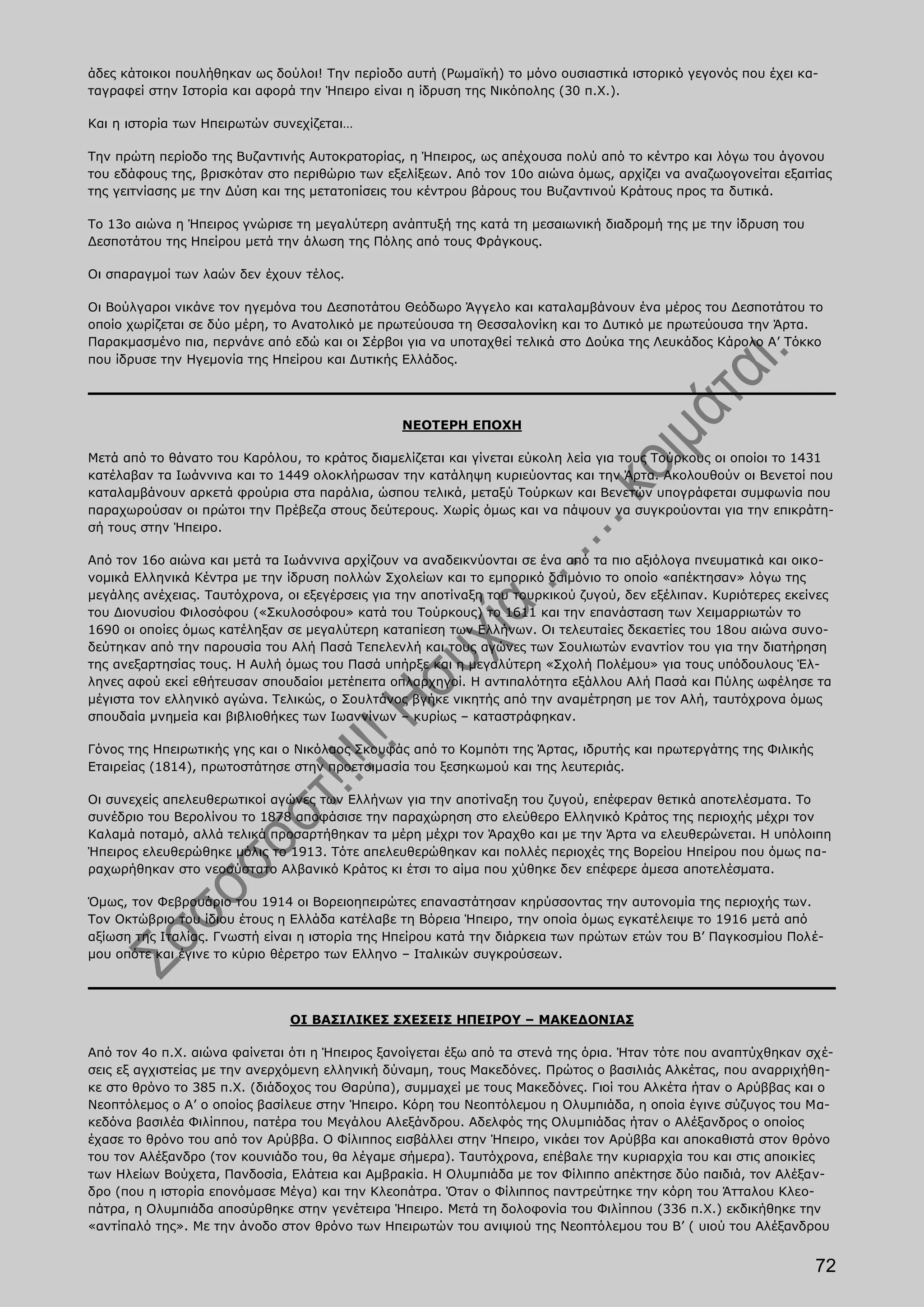 άδες κάτοικοι πουλήθηκαν ως δούλοι! Την περίοδο αυτή (Ρωμαϊκή) το μόνο ουσιαστικά ιστορικό γεγονός που έχει κα-
ταγραφεί στην Ιστορία και αφορά την Ήπειρο είναι η ίδρυση της Νικόπολης (30 π.Χ.).

Και η ιστορία των Ηπειρωτών συνεχίζεται…

Την πρώτη περίοδο της Βυζαντινής Αυτοκρατορίας, η Ήπειρος, ως απέχουσα πολύ από το κέντρο και λόγω του άγονου
του εδάφους της, βρισκόταν στο περιθώριο των εξελίξεων. Από τον 10ο αιώνα όμως, αρχίζει να αναζωογονείται εξαιτίας
της γειτνίασης με την Δύση και της μετατοπίσεις του κέντρου βάρους του Βυζαντινού Κράτους προς τα δυτικά.

Το 13ο αιώνα η Ήπειρος γνώρισε τη μεγαλύτερη ανάπτυξή της κατά τη μεσαιωνική διαδρομή της με την ίδρυση του
Δεσποτάτου της Ηπείρου μετά την άλωση της Πόλης από τους Φράγκους.

Οι σπαραγμοί των λαών δεν έχουν τέλος.

Οι Βούλγαροι νικάνε τον ηγεμόνα του Δεσποτάτου Θεόδωρο Άγγελο και καταλαμβάνουν ένα μέρος του Δεσποτάτου το
οποίο χωρίζεται σε δύο μέρη, το Ανατολικό με πρωτεύουσα τη Θεσσαλονίκη και το Δυτικό με πρωτεύουσα την Άρτα.
Παρακμασμένο πια, περνάνε από εδώ και οι Σέρβοι για να υποταχθεί τελικά στο Δούκα της Λευκάδος Κάρολο Α’ Τόκκο
που ίδρυσε την Ηγεμονία της Ηπείρου και Δυτικής Ελλάδος.




                                                ΝΕΟΤΕΡΗ ΕΠΟΧΗ

Μετά από το θάνατο του Καρόλου, το κράτος διαμελίζεται και γίνεται εύκολη λεία για τους Τούρκους οι οποίοι το 1431
κατέλαβαν τα Ιωάννινα και το 1449 ολοκλήρωσαν την κατάληψη κυριεύοντας και την Άρτα. Ακολουθούν οι Βενετοί που
καταλαμβάνουν αρκετά φρούρια στα παράλια, ώσπου τελικά, μεταξύ Τούρκων και Βενετών υπογράφεται συμφωνία που
παραχωρούσαν οι πρώτοι την Πρέβεζα στους δεύτερους. Χωρίς όμως και να πάψουν να συγκρούονται για την επικράτη-
σή τους στην Ήπειρο.

Από τον 16ο αιώνα και μετά τα Ιωάννινα αρχίζουν να αναδεικνύονται σε ένα από τα πιο αξιόλογα πνευματικά και οικο-
νομικά Ελληνικά Κέντρα με την ίδρυση πολλών Σχολείων και το εμπορικό δαιμόνιο το οποίο «απέκτησαν» λόγω της
μεγάλης ανέχειας. Ταυτόχρονα, οι εξεγέρσεις για την αποτίναξη του τουρκικού ζυγού, δεν εξέλιπαν. Κυριότερες εκείνες
του Διονυσίου Φιλοσόφου («Σκυλοσόφου» κατά του Τούρκους) το 1611 και την επανάσταση των Χειμαρριωτών το
1690 οι οποίες όμως κατέληξαν σε μεγαλύτερη καταπίεση των Ελλήνων. Οι τελευταίες δεκαετίες του 18ου αιώνα συνο-
δεύτηκαν από την παρουσία του Αλή Πασά Τεπελενλή και τους αγώνες των Σουλιωτών εναντίον του για την διατήρηση
της ανεξαρτησίας τους. Η Αυλή όμως του Πασά υπήρξε και η μεγαλύτερη «Σχολή Πολέμου» για τους υπόδουλους Έλ-
ληνες αφού εκεί εθήτευσαν σπουδαίοι μετέπειτα οπλαρχηγοί. Η αντιπαλότητα εξάλλου Αλή Πασά και Πύλης ωφέλησε τα
μέγιστα τον ελληνικό αγώνα. Τελικώς, ο Σουλτάνος βγήκε νικητής από την αναμέτρηση με τον Αλή, ταυτόχρονα όμως
σπουδαία μνημεία και βιβλιοθήκες των Ιωαννίνων – κυρίως – καταστράφηκαν.

Γόνος της Ηπειρωτικής γης και ο Νικόλαος Σκουφάς από το Κομπότι της Άρτας, ιδρυτής και πρωτεργάτης της Φιλικής
Εταιρείας (1814), πρωτοστάτησε στην προετοιμασία του ξεσηκωμού και της λευτεριάς.

Οι συνεχείς απελευθερωτικοί αγώνες των Ελλήνων για την αποτίναξη του ζυγού, επέφεραν θετικά αποτελέσματα. Το
συνέδριο του Βερολίνου το 1878 αποφάσισε την παραχώρηση στο ελεύθερο Ελληνικό Κράτος της περιοχής μέχρι τον
Καλαμά ποταμό, αλλά τελικά προσαρτήθηκαν τα μέρη μέχρι τον Άραχθο και με την Άρτα να ελευθερώνεται. Η υπόλοιπη
Ήπειρος ελευθερώθηκε μόλις το 1913. Τότε απελευθερώθηκαν και πολλές περιοχές της Βορείου Ηπείρου που όμως πα-
ραχωρήθηκαν στο νεοσύστατο Αλβανικό Κράτος κι έτσι το αίμα που χύθηκε δεν επέφερε άμεσα αποτελέσματα.

Όμως, τον Φεβρουάριο του 1914 οι Βορειοηπειρώτες επαναστάτησαν κηρύσσοντας την αυτονομία της περιοχής των.
Τον Οκτώβριο του ίδιου έτους η Ελλάδα κατέλαβε τη Βόρεια Ήπειρο, την οποία όμως εγκατέλειψε το 1916 μετά από
αξίωση της Ιταλίας. Γνωστή είναι η ιστορία της Ηπείρου κατά την διάρκεια των πρώτων ετών του Β’ Παγκοσμίου Πολέ-
μου οπότε και έγινε το κύριο θέρετρο των Ελληνο – Ιταλικών συγκρούσεων.




                               ΟΙ ΒΑΣΙΛΙΚΕΣ ΣΧΕΣΕΙΣ ΗΠΕΙΡΟΥ – ΜΑΚΕΔΟΝΙΑΣ

Από τον 4ο π.Χ. αιώνα φαίνεται ότι η Ήπειρος ξανοίγεται έξω από τα στενά της όρια. Ήταν τότε που αναπτύχθηκαν σχέ-
σεις εξ αγχιστείας με την ανερχόμενη ελληνική δύναμη, τους Μακεδόνες. Πρώτος ο βασιλιάς Αλκέτας, που αναρριχήθη-
κε στο θρόνο το 385 π.Χ. (διάδοχος του Θαρύπα), συμμαχεί με τους Μακεδόνες. Γιοί του Αλκέτα ήταν ο Αρύββας και ο
Νεοπτόλεμος ο Α’ ο οποίος βασίλευε στην Ήπειρο. Κόρη του Νεοπτόλεμου η Ολυμπιάδα, η οποία έγινε σύζυγος του Μα-
κεδόνα βασιλέα Φιλίππου, πατέρα του Μεγάλου Αλεξάνδρου. Αδελφός της Ολυμπιάδας ήταν ο Αλέξανδρος ο οποίος
έχασε το θρόνο του από τον Αρύββα. Ο Φίλιππος εισβάλλει στην Ήπειρο, νικάει τον Αρύββα και αποκαθιστά στον θρόνο
του τον Αλέξανδρο (τον κουνιάδο του, θα λέγαμε σήμερα). Ταυτόχρονα, επέβαλε την κυριαρχία του και στις αποικίες
των Ηλείων Βούχετα, Πανδοσία, Ελάτεια και Αμβρακία. Η Ολυμπιάδα με τον Φίλιππο απέκτησε δύο παιδιά, τον Αλέξαν-
δρο (που η ιστορία επονόμασε Μέγα) και την Κλεοπάτρα. Όταν ο Φίλιππος παντρεύτηκε την κόρη του Άτταλου Κλεο-
πάτρα, η Ολυμπιάδα αποσύρθηκε στην γενέτειρα Ήπειρο. Μετά τη δολοφονία του Φιλίππου (336 π.Χ.) εκδικήθηκε την
«αντίπαλό της». Με την άνοδο στον θρόνο των Ηπειρωτών του ανιψιού της Νεοπτόλεμου του Β’ ( υιού του Αλέξανδρου


                                                                                                                 72
 