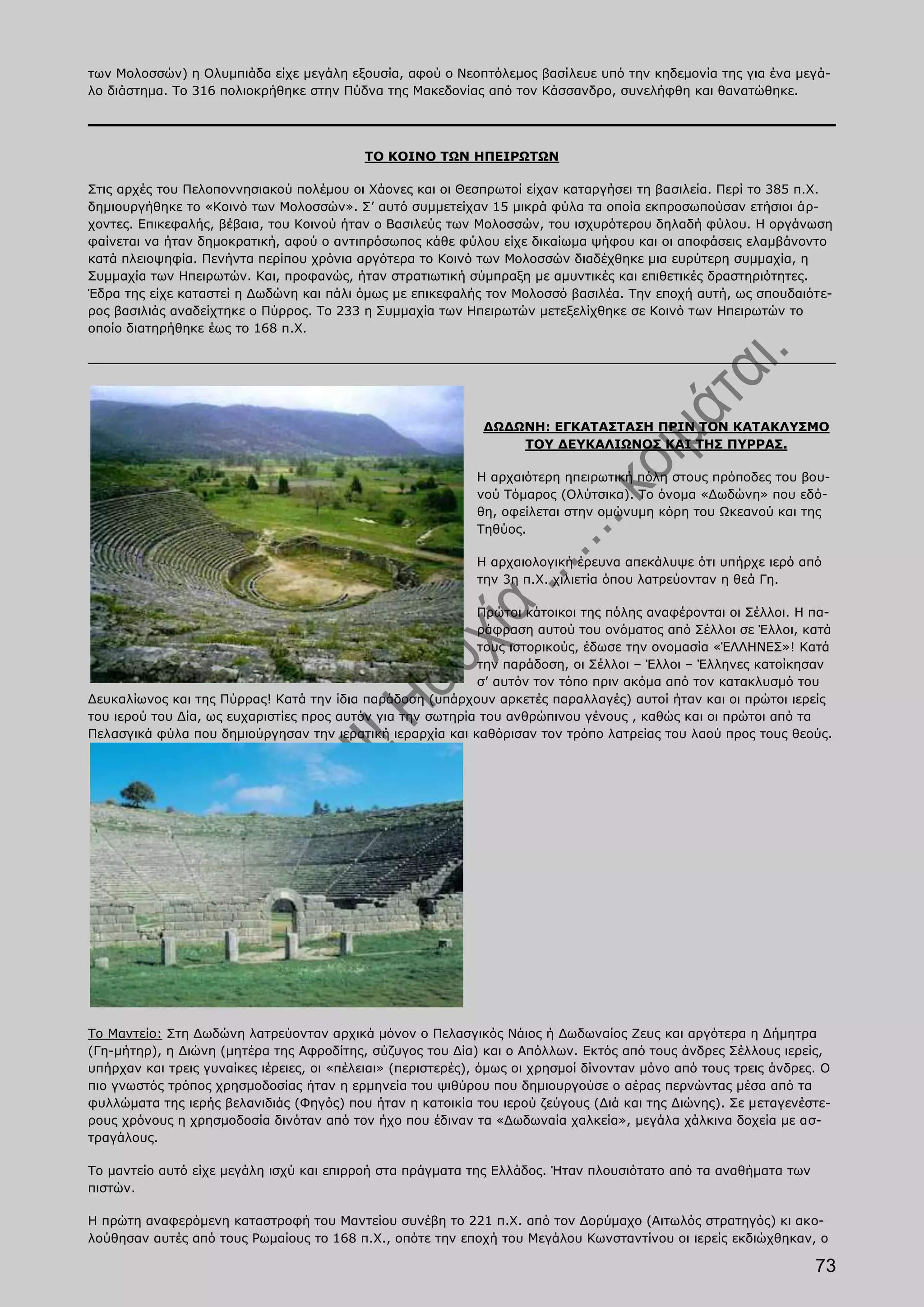 των Μολοσσών) η Ολυμπιάδα είχε μεγάλη εξουσία, αφού ο Νεοπτόλεμος βασίλευε υπό την κηδεμονία της για ένα μεγά-
λο διάστημα. Το 316 πολιοκρήθηκε στην Πύδνα της Μακεδονίας από τον Κάσσανδρο, συνελήφθη και θανατώθηκε.




                                           ΤΟ ΚΟΙΝΟ ΤΩΝ ΗΠΕΙΡΩΤΩΝ

Στις αρχές του Πελοποννησιακού πολέμου οι Χάονες και οι Θεσπρωτοί είχαν καταργήσει τη βασιλεία. Περί το 385 π.Χ.
δημιουργήθηκε το «Κοινό των Μολοσσών». Σ’ αυτό συμμετείχαν 15 μικρά φύλα τα οποία εκπροσωπούσαν ετήσιοι άρ-
χοντες. Επικεφαλής, βέβαια, του Κοινού ήταν ο Βασιλεύς των Μολοσσών, του ισχυρότερου δηλαδή φύλου. Η οργάνωση
φαίνεται να ήταν δημοκρατική, αφού ο αντιπρόσωπος κάθε φύλου είχε δικαίωμα ψήφου και οι αποφάσεις ελαμβάνοντο
κατά πλειοψηφία. Πενήντα περίπου χρόνια αργότερα το Κοινό των Μολοσσών διαδέχθηκε μια ευρύτερη συμμαχία, η
Συμμαχία των Ηπειρωτών. Και, προφανώς, ήταν στρατιωτική σύμπραξη με αμυντικές και επιθετικές δραστηριότητες.
Έδρα της είχε καταστεί η Δωδώνη και πάλι όμως με επικεφαλής τον Μολοσσό βασιλέα. Την εποχή αυτή, ως σπουδαιότε-
ρος βασιλιάς αναδείχτηκε ο Πύρρος. Το 233 η Συμμαχία των Ηπειρωτών μετεξελίχθηκε σε Κοινό των Ηπειρωτών το
οποίο διατηρήθηκε έως το 168 π.Χ.




                                                              ΔΩΔΩΝΗ: ΕΓΚΑΤΑΣΤΑΣΗ ΠΡΙΝ ΤΟΝ ΚΑΤΑΚΛΥΣΜΟ
                                                                  ΤΟΥ ΔΕΥΚΑΛΙΩΝΟΣ ΚΑΙ ΤΗΣ ΠΥΡΡΑΣ.

                                                             Η αρχαιότερη ηπειρωτική πόλη στους πρόποδες του βου-
                                                             νού Τόμαρος (Ολύτσικα). Το όνομα «Δωδώνη» που εδό-
                                                             θη, οφείλεται στην ομώνυμη κόρη του Ωκεανού και της
                                                             Τηθύος.

                                                             Η αρχαιολογική έρευνα απεκάλυψε ότι υπήρχε ιερό από
                                                             την 3η π.Χ. χιλιετία όπου λατρεύονταν η θεά Γη.

                                                            Πρώτοι κάτοικοι της πόλης αναφέρονται οι Σέλλοι. Η πα-
                                                            ράφραση αυτού του ονόματος από Σέλλοι σε Έλλοι, κατά
                                                            τους ιστορικούς, έδωσε την ονομασία «ΈΛΛΗΝΕΣ»! Κατά
                                                            την παράδοση, οι Σέλλοι – Έλλοι – Έλληνες κατοίκησαν
                                                            σ’ αυτόν τον τόπο πριν ακόμα από τον κατακλυσμό του
Δευκαλίωνος και της Πύρρας! Κατά την ίδια παράδοση (υπάρχουν αρκετές παραλλαγές) αυτοί ήταν και οι πρώτοι ιερείς
του ιερού του Δία, ως ευχαριστίες προς αυτόν για την σωτηρία του ανθρώπινου γένους , καθώς και οι πρώτοι από τα
Πελασγικά φύλα που δημιούργησαν την ιερατική ιεραρχία και καθόρισαν τον τρόπο λατρείας του λαού προς τους θεούς.




Το Μαντείο: Στη Δωδώνη λατρεύονταν αρχικά μόνον ο Πελασγικός Νάιος ή Δωδωναίος Ζευς και αργότερα η Δήμητρα
(Γη-μήτηρ), η Διώνη (μητέρα της Αφροδίτης, σύζυγος του Δία) και ο Απόλλων. Εκτός από τους άνδρες Σέλλους ιερείς,
υπήρχαν και τρεις γυναίκες ιέρειες, οι «πέλειαι» (περιστερές), όμως οι χρησμοί δίνονταν μόνο από τους τρεις άνδρες. Ο
πιο γνωστός τρόπος χρησμοδοσίας ήταν η ερμηνεία του ψιθύρου που δημιουργούσε ο αέρας περνώντας μέσα από τα
φυλλώματα της ιερής βελανιδιάς (Φηγός) που ήταν η κατοικία του ιερού ζεύγους (Διά και της Διώνης). Σε μεταγενέστε-
ρους χρόνους η χρησμοδοσία δινόταν από τον ήχο που έδιναν τα «Δωδωναία χαλκεία», μεγάλα χάλκινα δοχεία με ασ-
τραγάλους.

Το μαντείο αυτό είχε μεγάλη ισχύ και επιρροή στα πράγματα της Ελλάδος. Ήταν πλουσιότατο από τα αναθήματα των
πιστών.

Η πρώτη αναφερόμενη καταστροφή του Μαντείου συνέβη το 221 π.Χ. από τον Δορύμαχο (Αιτωλός στρατηγός) κι ακο-
λούθησαν αυτές από τους Ρωμαίους το 168 π.Χ., οπότε την εποχή του Μεγάλου Κωνσταντίνου οι ιερείς εκδιώχθηκαν, ο

                                                                                                                  73
 