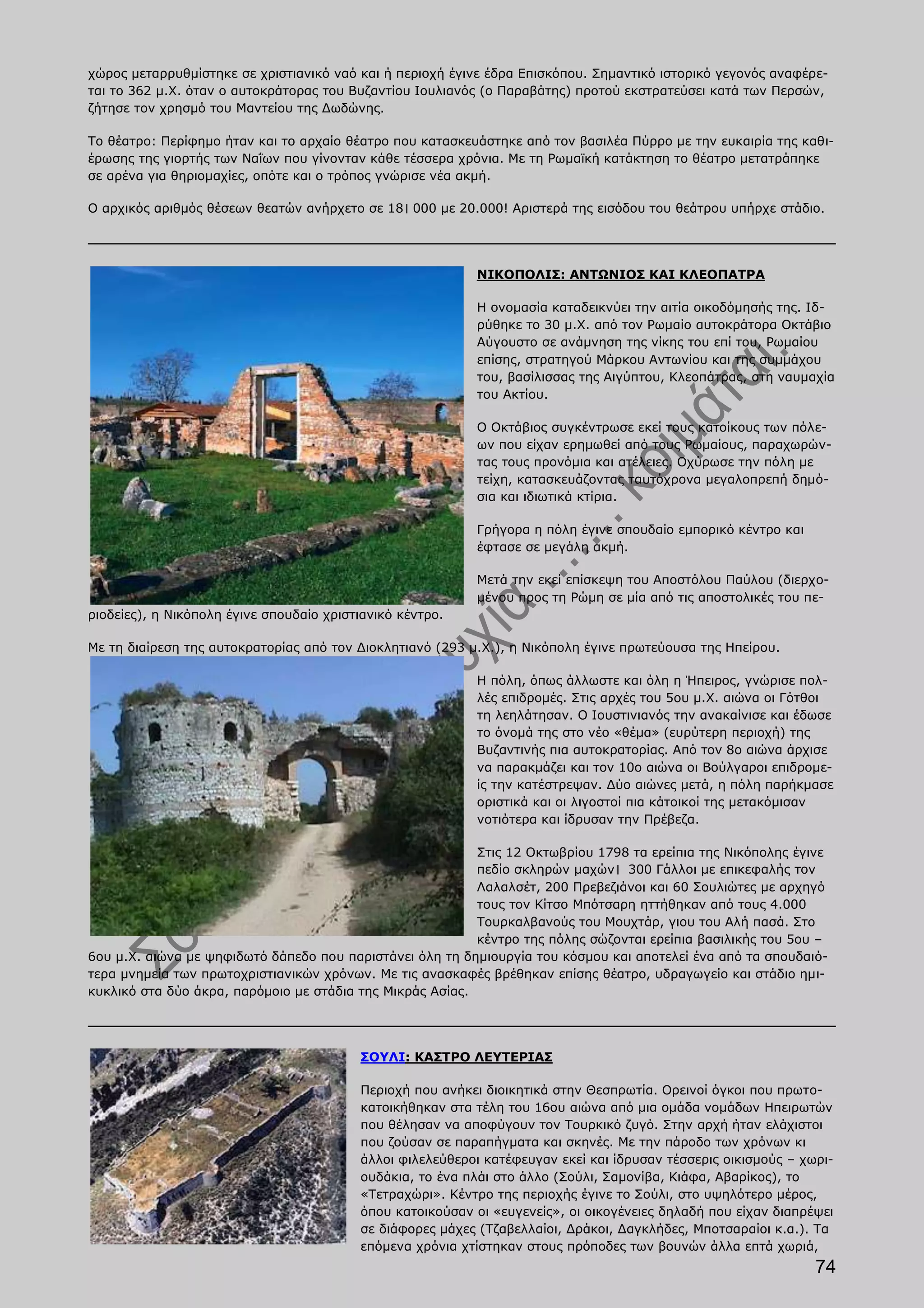 χώρος μεταρρυθμίστηκε σε χριστιανικό ναό και ή περιοχή έγινε έδρα Επισκόπου. Σημαντικό ιστορικό γεγονός αναφέρε-
ται το 362 μ.Χ. όταν ο αυτοκράτορας του Βυζαντίου Ιουλιανός (ο Παραβάτης) προτού εκστρατεύσει κατά των Περσών,
ζήτησε τον χρησμό του Μαντείου της Δωδώνης.

Το θέατρο: Περίφημο ήταν και το αρχαίο θέατρο που κατασκευάστηκε από τον βασιλέα Πύρρο με την ευκαιρία της καθι-
έρωσης της γιορτής των Ναΐων που γίνονταν κάθε τέσσερα χρόνια. Με τη Ρωμαϊκή κατάκτηση το θέατρο μετατράπηκε
σε αρένα για θηριομαχίες, οπότε και ο τρόπος γνώρισε νέα ακμή.

Ο αρχικός αριθμός θέσεων θεατών ανήρχετο σε 18। 000 με 20.000! Αριστερά της εισόδου του θεάτρου υπήρχε στάδιο.




                                                           ΝΙΚΟΠΟΛΙΣ: ΑΝΤΩΝΙΟΣ ΚΑΙ ΚΛΕΟΠΑΤΡΑ

                                                           Η ονομασία καταδεικνύει την αιτία οικοδόμησής της. Ιδ-
                                                           ρύθηκε το 30 μ.Χ. από τον Ρωμαίο αυτοκράτορα Οκτάβιο
                                                           Αύγουστο σε ανάμνηση της νίκης του επί του, Ρωμαίου
                                                           επίσης, στρατηγού Μάρκου Αντωνίου και της συμμάχου
                                                           του, βασίλισσας της Αιγύπτου, Κλεοπάτρας, στη ναυμαχία
                                                           του Ακτίου.

                                                           Ο Οκτάβιος συγκέντρωσε εκεί τους κατοίκους των πόλε-
                                                           ων που είχαν ερημωθεί από τους Ρωμαίους, παραχωρών-
                                                           τας τους προνόμια και ατέλειες. Οχύρωσε την πόλη με
                                                           τείχη, κατασκευάζοντας ταυτόχρονα μεγαλοπρεπή δημό-
                                                           σια και ιδιωτικά κτίρια.

                                                           Γρήγορα η πόλη έγινε σπουδαίο εμπορικό κέντρο και
                                                           έφτασε σε μεγάλη ακμή.

                                                           Μετά την εκεί επίσκεψη του Αποστόλου Παύλου (διερχο-
                                                           μένου προς τη Ρώμη σε μία από τις αποστολικές του πε-
ριοδείες), η Νικόπολη έγινε σπουδαίο χριστιανικό κέντρο.

Με τη διαίρεση της αυτοκρατορίας από τον Διοκλητιανό (293 μ.Χ.), η Νικόπολη έγινε πρωτεύουσα της Ηπείρου.

                                                           Η πόλη, όπως άλλωστε και όλη η Ήπειρος, γνώρισε πολ-
                                                           λές επιδρομές. Στις αρχές του 5ου μ.Χ. αιώνα οι Γότθοι
                                                           τη λεηλάτησαν. Ο Ιουστινιανός την ανακαίνισε και έδωσε
                                                           το όνομά της στο νέο «θέμα» (ευρύτερη περιοχή) της
                                                           Βυζαντινής πια αυτοκρατορίας. Από τον 8ο αιώνα άρχισε
                                                           να παρακμάζει και τον 10ο αιώνα οι Βούλγαροι επιδρομε-
                                                           ίς την κατέστρεψαν. Δύο αιώνες μετά, η πόλη παρήκμασε
                                                           οριστικά και οι λιγοστοί πια κάτοικοί της μετακόμισαν
                                                           νοτιότερα και ίδρυσαν την Πρέβεζα.

                                                           Στις 12 Οκτωβρίου 1798 τα ερείπια της Νικόπολης έγινε
                                                           πεδίο σκληρών μαχών। 300 Γάλλοι με επικεφαλής τον
                                                           Λαλαλσέτ, 200 Πρεβεζιάνοι και 60 Σουλιώτες με αρχηγό
                                                           τους τον Κίτσο Μπότσαρη ηττήθηκαν από τους 4.000
                                                           Τουρκαλβανούς του Μουχτάρ, γιου του Αλή πασά. Στο
                                                           κέντρο της πόλης σώζονται ερείπια βασιλικής του 5ου –
6ου μ.Χ. αιώνα με ψηφιδωτό δάπεδο που παριστάνει όλη τη δημιουργία του κόσμου και αποτελεί ένα από τα σπουδαιό-
τερα μνημεία των πρωτοχριστιανικών χρόνων. Με τις ανασκαφές βρέθηκαν επίσης θέατρο, υδραγωγείο και στάδιο ημι-
κυκλικό στα δύο άκρα, παρόμοιο με στάδια της Μικράς Ασίας.




                                          ΣΟΥΛΙ: ΚΑΣΤΡΟ ΛΕΥΤΕΡΙΑΣ

                                          Περιοχή που ανήκει διοικητικά στην Θεσπρωτία. Ορεινοί όγκοι που πρωτο-
                                          κατοικήθηκαν στα τέλη του 16ου αιώνα από μια ομάδα νομάδων Ηπειρωτών
                                          που θέλησαν να αποφύγουν τον Τουρκικό ζυγό. Στην αρχή ήταν ελάχιστοι
                                          που ζούσαν σε παραπήγματα και σκηνές. Με την πάροδο των χρόνων κι
                                          άλλοι φιλελεύθεροι κατέφευγαν εκεί και ίδρυσαν τέσσερις οικισμούς – χωρι-
                                          ουδάκια, το ένα πλάι στο άλλο (Σούλι, Σαμονίβα, Κιάφα, Αβαρίκος), το
                                          «Τετραχώρι». Κέντρο της περιοχής έγινε το Σούλι, στο υψηλότερο μέρος,
                                          όπου κατοικούσαν οι «ευγενείς», οι οικογένειες δηλαδή που είχαν διαπρέψει
                                          σε διάφορες μάχες (Τζαβελλαίοι, Δράκοι, Δαγκλήδες, Μποτσαραίοι κ.α.). Τα
                                          επόμενα χρόνια χτίστηκαν στους πρόποδες των βουνών άλλα επτά χωριά,
                                                                                                                74
 