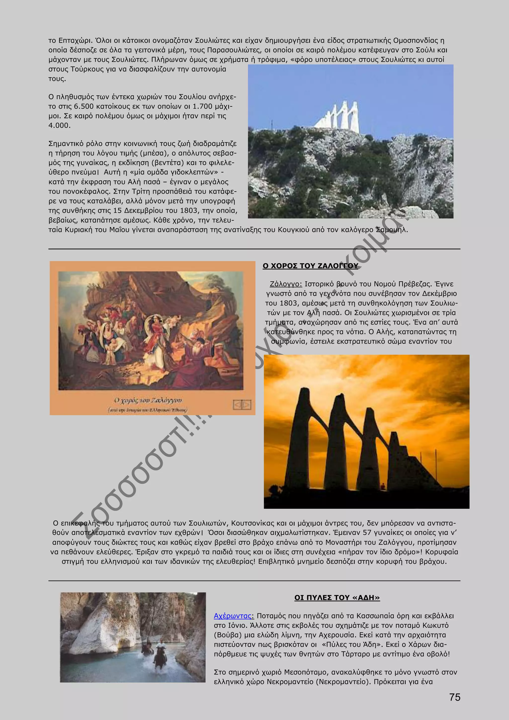 το Επταχώρι. Όλοι οι κάτοικοι ονομαζόταν Σουλιώτες και είχαν δημιουργήσει ένα είδος στρατιωτικής Ομοσπονδίας η
οποία δέσποζε σε όλα τα γειτονικά μέρη, τους Παρασουλιώτες, οι οποίοι σε καιρό πολέμου κατέφευγαν στο Σούλι και
μάχονταν με τους Σουλιώτες. Πλήρωναν όμως σε χρήματα ή τρόφιμα, «φόρο υποτέλειας» στους Σουλιώτες κι αυτοί
στους Τούρκους για να διασφαλίζουν την αυτονομία
τους.

Ο πληθυσμός των έντεκα χωριών του Σουλίου ανήρχε-
το στις 6.500 κατοίκους εκ των οποίων οι 1.700 μάχι-
μοι. Σε καιρό πολέμου όμως οι μάχιμοι ήταν περί τις
4.000.

Σημαντικό ρόλο στην κοινωνική τους ζωή διαδραμάτιζε
η τήρηση του λόγου τιμής (μπέσα), ο απόλυτος σεβασ-
μός της γυναίκας, η εκδίκηση (βεντέτα) και το φιλελε-
ύθερο πνεύμα। Αυτή η «μία ομάδα γιδοκλεπτών» -
κατά την έκφραση του Αλή πασά – έγιναν ο μεγάλος
του πονοκέφαλος. Στην Τρίτη προσπάθειά του κατάφε-
ρε να τους καταλάβει, αλλά μόνον μετά την υπογραφή
της συνθήκης στις 15 Δεκεμβρίου του 1803, την οποία,
βεβαίως, καταπάτησε αμέσως. Κάθε χρόνο, την τελευ-
ταία Κυριακή του Μαΐου γίνεται αναπαράσταση της ανατίναξης του Κουγκιού από τον καλόγερο Σαμουήλ.




                                                           Ο ΧΟΡΟΣ ΤΟΥ ΖΑΛΟΓΓΟΥ

                                                              Ζάλογγο: Ιστορικό βουνό του Νομού Πρέβεζας. Έγινε
                                                            γνωστό από τα γεγονότα που συνέβησαν τον Δεκέμβριο
                                                            του 1803, αμέσως μετά τη συνθηκολόγηση των Σουλιω-
                                                             τών με τον Αλή πασά. Οι Σουλιώτες χωρισμένοι σε τρία
                                                            τμήματα, αναχώρησαν από τις εστίες τους. Ένα απ’ αυτά
                                                            κατευθύνθηκε προς τα νότια. Ο Αλής, καταπατώντας τη
                                                              συμφωνία, έστειλε εκστρατευτικό σώμα εναντίον του




 Ο επικεφαλής του τμήματος αυτού των Σουλιωτών, Κουτσονίκας και οι μάχιμοι άντρες του, δεν μπόρεσαν να αντιστα-
θούν αποτελεσματικά εναντίον των εχθρών। Όσοι διασώθηκαν αιχμαλωτίστηκαν. Έμειναν 57 γυναίκες οι οποίες για ν’
 αποφύγουν τους διώκτες τους και καθώς είχαν βρεθεί στο βράχο επάνω από το Μοναστήρι του Ζαλόγγου, προτίμησαν
να πεθάνουν ελεύθερες. Έριξαν στο γκρεμό τα παιδιά τους και οι ίδιες στη συνέχεια «πήραν τον ίδιο δρόμο»! Κορυφαία
   στιγμή του ελληνισμού και των ιδανικών της ελευθερίας! Επιβλητικό μνημείο δεσπόζει στην κορυφή του βράχου.




                                                                    ΟΙ ΠΥΛΕΣ ΤΟΥ «ΑΔΗ»

                                              Αχέρωντας: Ποταμός που πηγάζει από τα Κασσωπαία όρη και εκβάλλει
                                              στο Ιόνιο. Άλλοτε στις εκβολές του σχημάτιζε με τον ποταμό Κωκυτό
                                              (Βούβα) μια ελώδη λίμνη, την Αχερουσία. Εκεί κατά την αρχαιότητα
                                              πιστεύονταν πως βρισκόταν οι «Πύλες του Άδη». Εκεί ο Χάρων δια-
                                              πόρθμευε τις ψυχές των θνητών στο Τάρταρο με αντίτιμο ένα οβολό!

                                              Στο σημερινό χωριό Μεσοπόταμο, ανακαλύφθηκε το μόνο γνωστό στον
                                              ελληνικό χώρο Νεκρομαντείο (Νεκρομαντείο). Πρόκειται για ένα

                                                                                                                  75
 