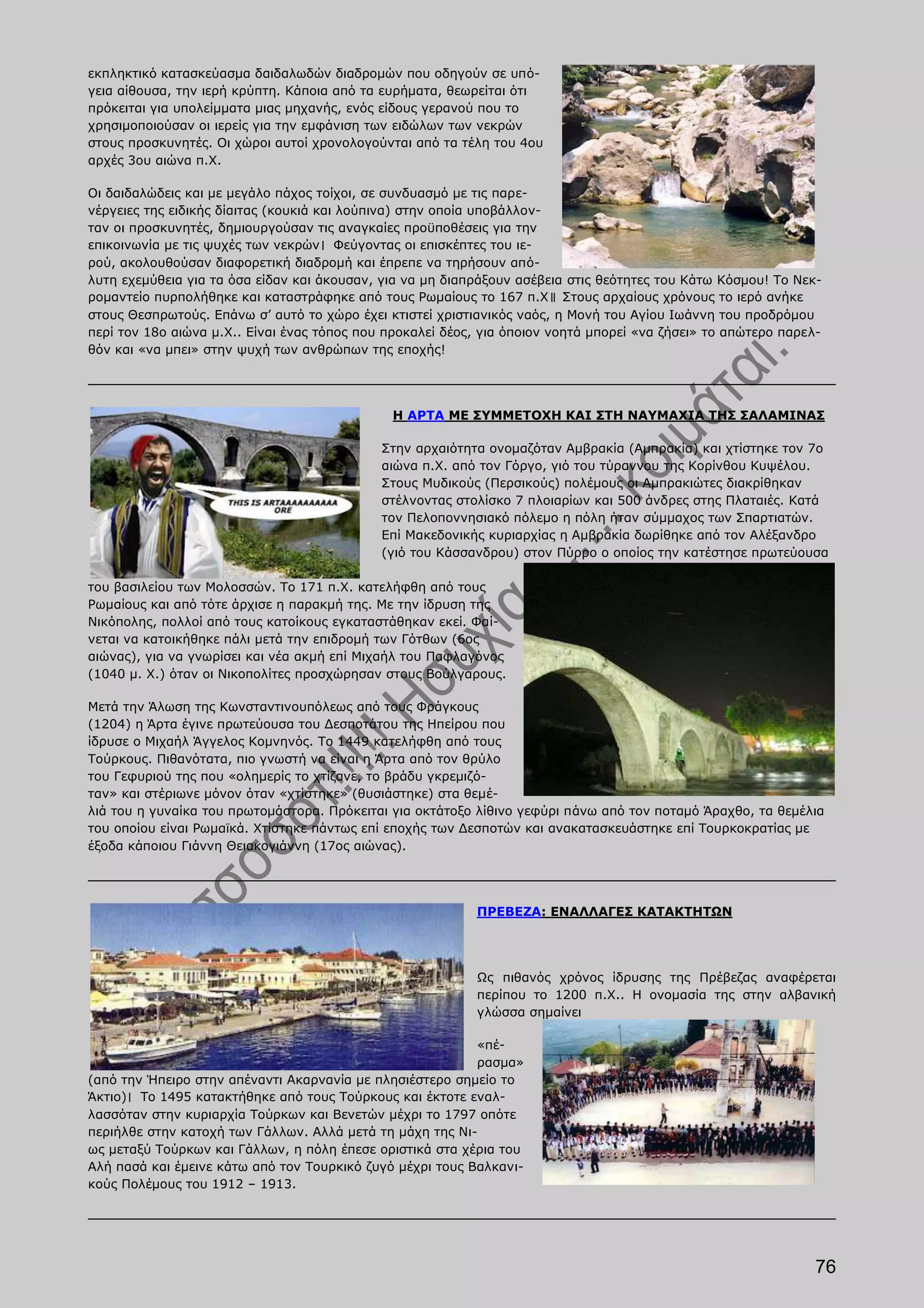 εκπληκτικό κατασκεύασμα δαιδαλωδών διαδρομών που οδηγούν σε υπό-
γεια αίθουσα, την ιερή κρύπτη. Κάποια από τα ευρήματα, θεωρείται ότι
πρόκειται για υπολείμματα μιας μηχανής, ενός είδους γερανού που το
χρησιμοποιούσαν οι ιερείς για την εμφάνιση των ειδώλων των νεκρών
στους προσκυνητές. Οι χώροι αυτοί χρονολογούνται από τα τέλη του 4ου
αρχές 3ου αιώνα π.Χ.

Οι δαιδαλώδεις και με μεγάλο πάχος τοίχοι, σε συνδυασμό με τις παρε-
νέργειες της ειδικής δίαιτας (κουκιά και λούπινα) στην οποία υποβάλλον-
ταν οι προσκυνητές, δημιουργούσαν τις αναγκαίες προϋποθέσεις για την
επικοινωνία με τις ψυχές των νεκρών। Φεύγοντας οι επισκέπτες του ιε-
ρού, ακολουθούσαν διαφορετική διαδρομή και έπρεπε να τηρήσουν από-
λυτη εχεμύθεια για τα όσα είδαν και άκουσαν, για να μη διαπράξουν ασέβεια στις θεότητες του Κάτω Κόσμου! Το Νεκ-
ρομαντείο πυρπολήθηκε και καταστράφηκε από τους Ρωμαίους το 167 π.Χ॥ Στους αρχαίους χρόνους το ιερό ανήκε
στους Θεσπρωτούς. Επάνω σ’ αυτό το χώρο έχει κτιστεί χριστιανικός ναός, η Μονή του Αγίου Ιωάννη του προδρόμου
περί τον 18ο αιώνα μ.Χ.. Είναι ένας τόπος που προκαλεί δέος, για όποιον νοητά μπορεί «να ζήσει» το απώτερο παρελ-
θόν και «να μπει» στην ψυχή των ανθρώπων της εποχής!




                                              Η ΑΡΤΑ ΜΕ ΣΥΜΜΕΤΟΧΗ ΚΑΙ ΣΤΗ ΝΑΥΜΑΧΙΑ ΤΗΣ ΣΑΛΑΜΙΝΑΣ

                                             Στην αρχαιότητα ονομαζόταν Αμβρακία (Αμπρακία) και χτίστηκε τον 7ο
                                             αιώνα π.Χ. από τον Γόργο, γιό του τύραννου της Κορίνθου Κυψέλου.
                                             Στους Μυδικούς (Περσικούς) πολέμους οι Αμπρακιώτες διακρίθηκαν
                                             στέλνοντας στολίσκο 7 πλοιαρίων και 500 άνδρες στης Πλαταιές. Κατά
                                             τον Πελοποννησιακό πόλεμο η πόλη ήταν σύμμαχος των Σπαρτιατών.
                                             Επί Μακεδονικής κυριαρχίας η Αμβρακία δωρίθηκε από τον Αλέξανδρο
                                             (γιό του Κάσσανδρου) στον Πύρρο ο οποίος την κατέστησε πρωτεύουσα

του βασιλείου των Μολοσσών. Το 171 π.Χ. κατελήφθη από τους
Ρωμαίους και από τότε άρχισε η παρακμή της. Με την ίδρυση της
Νικόπολης, πολλοί από τους κατοίκους εγκαταστάθηκαν εκεί. Φαί-
νεται να κατοικήθηκε πάλι μετά την επιδρομή των Γότθων (6ος
αιώνας), για να γνωρίσει και νέα ακμή επί Μιχαήλ του Παφλαγόνος
(1040 μ. Χ.) όταν οι Νικοπολίτες προσχώρησαν στους Βούλγαρους.

Μετά την Άλωση της Κωνσταντινουπόλεως από τους Φράγκους
(1204) η Άρτα έγινε πρωτεύουσα του Δεσποτάτου της Ηπείρου που
ίδρυσε ο Μιχαήλ Άγγελος Κομνηνός. Το 1449 κατελήφθη από τους
Τούρκους. Πιθανότατα, πιο γνωστή να είναι η Άρτα από τον θρύλο
του Γεφυριού της που «ολημερίς το χτίζανε, το βράδυ γκρεμιζό-
ταν» και στέριωνε μόνον όταν «χτίστηκε» (θυσιάστηκε) στα θεμέ-
λιά του η γυναίκα του πρωτομάστορα. Πρόκειται για οκτάτοξο λίθινο γεφύρι πάνω από τον ποταμό Άραχθο, τα θεμέλια
του οποίου είναι Ρωμαϊκά. Χτίστηκε πάντως επί εποχής των Δεσποτών και ανακατασκευάστηκε επί Τουρκοκρατίας με
έξοδα κάποιου Γιάννη Θειακογιάννη (17ος αιώνας).




                                                           ΠΡΕΒΕΖΑ: ΕΝΑΛΛΑΓΕΣ ΚΑΤΑΚΤΗΤΩΝ




                                                           Ως πιθανός χρόνος ίδρυσης της Πρέβεζας αναφέρεται
                                                           περίπου το 1200 π.Χ.. Η ονομασία της στην αλβανική
                                                           γλώσσα σημαίνει

                                                           «πέ-
                                                           ρασμα»
(από την Ήπειρο στην απέναντι Ακαρνανία με πλησιέστερο σημείο το
Άκτιο)। Το 1495 κατακτήθηκε από τους Τούρκους και έκτοτε εναλ-
λασσόταν στην κυριαρχία Τούρκων και Βενετών μέχρι το 1797 οπότε
περιήλθε στην κατοχή των Γάλλων. Αλλά μετά τη μάχη της Νι-
ως μεταξύ Τούρκων και Γάλλων, η πόλη έπεσε οριστικά στα χέρια του
Αλή πασά και έμεινε κάτω από τον Τουρκικό ζυγό μέχρι τους Βαλκανι-
κούς Πολέμους του 1912 – 1913.




                                                                                                                76
 