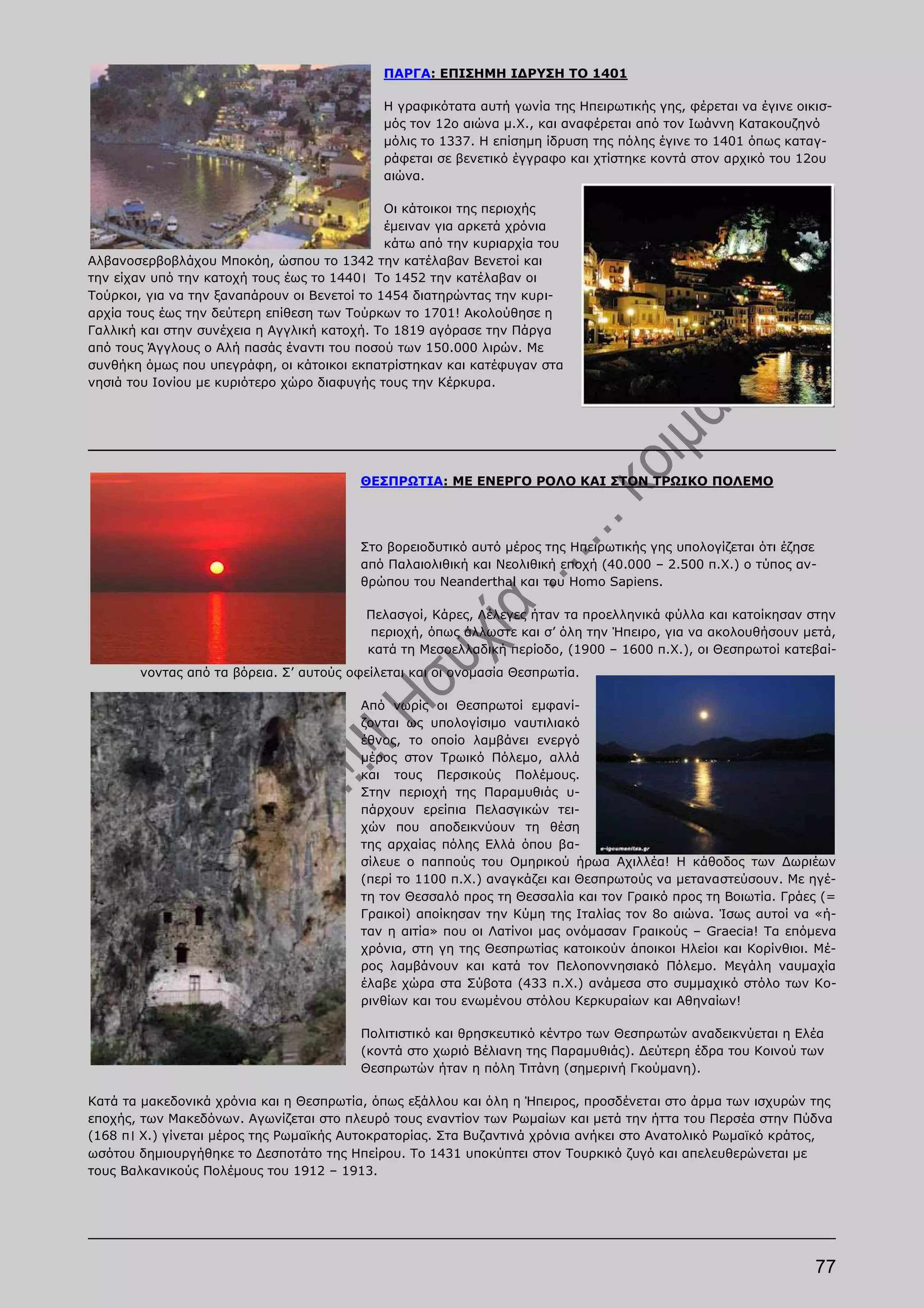 ΠΑΡΓΑ: ΕΠΙΣΗΜΗ ΙΔΡΥΣΗ ΤΟ 1401

                                            Η γραφικότατα αυτή γωνία της Ηπειρωτικής γης, φέρεται να έγινε οικισ-
                                            μός τον 12ο αιώνα μ.Χ., και αναφέρεται από τον Ιωάννη Κατακουζηνό
                                            μόλις το 1337. Η επίσημη ίδρυση της πόλης έγινε το 1401 όπως καταγ-
                                            ράφεται σε βενετικό έγγραφο και χτίστηκε κοντά στον αρχικό του 12ου
                                            αιώνα.

                                              Οι κάτοικοι της περιοχής
                                              έμειναν για αρκετά χρόνια
                                              κάτω από την κυριαρχία του
Αλβανοσερβοβλάχου Μποκόη, ώσπου το 1342 την κατέλαβαν Βενετοί και
την είχαν υπό την κατοχή τους έως το 1440। Το 1452 την κατέλαβαν οι
Τούρκοι, για να την ξαναπάρουν οι Βενετοί το 1454 διατηρώντας την κυρι-
αρχία τους έως την δεύτερη επίθεση των Τούρκων το 1701! Ακολούθησε η
Γαλλική και στην συνέχεια η Αγγλική κατοχή. Το 1819 αγόρασε την Πάργα
από τους Άγγλους ο Αλή πασάς έναντι του ποσού των 150.000 λιρών. Με
συνθήκη όμως που υπεγράφη, οι κάτοικοι εκπατρίστηκαν και κατέφυγαν στα
νησιά του Ιονίου με κυριότερο χώρο διαφυγής τους την Κέρκυρα.




                                         ΘΕΣΠΡΩΤΙΑ: ΜΕ ΕΝΕΡΓΟ ΡΟΛΟ ΚΑΙ ΣΤΟΝ ΤΡΩΙΚΟ ΠΟΛΕΜΟ




                                         Στο βορειοδυτικό αυτό μέρος της Ηπειρωτικής γης υπολογίζεται ότι έζησε
                                         από Παλαιολιθική και Νεολιθική εποχή (40.000 – 2.500 π.Χ.) ο τύπος αν-
                                         θρώπου του Neanderthal και του Homo Sapiens.

                                          Πελασγοί, Κάρες, Λέλεγες ήταν τα προελληνικά φύλλα και κατοίκησαν στην
                                          περιοχή, όπως άλλωστε και σ’ όλη την Ήπειρο, για να ακολουθήσουν μετά,
                                          κατά τη Μεσοελλαδική περίοδο, (1900 – 1600 π.Χ.), οι Θεσπρωτοί κατεβαί-
       νοντας από τα βόρεια. Σ’ αυτούς οφείλεται και οι ονομασία Θεσπρωτία.

                                         Από νωρίς οι Θεσπρωτοί εμφανί-
                                         ζονται ως υπολογίσιμο ναυτιλιακό
                                         έθνος, το οποίο λαμβάνει ενεργό
                                         μέρος στον Τρωικό Πόλεμο, αλλά
                                         και τους Περσικούς Πολέμους.
                                         Στην περιοχή της Παραμυθιάς υ-
                                         πάρχουν ερείπια Πελασγικών τει-
                                         χών που αποδεικνύουν τη θέση
                                         της αρχαίας πόλης Ελλά όπου βα-
                                         σίλευε ο παππούς του Ομηρικού ήρωα Αχιλλέα! Η κάθοδος των Δωριέων
                                         (περί το 1100 π.Χ.) αναγκάζει και Θεσπρωτούς να μεταναστεύσουν. Με ηγέ-
                                         τη τον Θεσσαλό προς τη Θεσσαλία και τον Γραικό προς τη Βοιωτία. Γράες (=
                                         Γραικοί) αποίκησαν την Κύμη της Ιταλίας τον 8ο αιώνα. Ίσως αυτοί να «ή-
                                         ταν η αιτία» που οι Λατίνοι μας ονόμασαν Γραικούς – Graecia! Τα επόμενα
                                         χρόνια, στη γη της Θεσπρωτίας κατοικούν άποικοι Ηλείοι και Κορίνθιοι. Μέ-
                                         ρος λαμβάνουν και κατά τον Πελοποννησιακό Πόλεμο. Μεγάλη ναυμαχία
                                         έλαβε χώρα στα Σύβοτα (433 π.Χ.) ανάμεσα στο συμμαχικό στόλο των Κο-
                                         ρινθίων και του ενωμένου στόλου Κερκυραίων και Αθηναίων!

                                         Πολιτιστικό και θρησκευτικό κέντρο των Θεσπρωτών αναδεικνύεται η Ελέα
                                         (κοντά στο χωριό Βέλιανη της Παραμυθιάς). Δεύτερη έδρα του Κοινού των
                                         Θεσπρωτών ήταν η πόλη Τιτάνη (σημερινή Γκούμανη).

Κατά τα μακεδονικά χρόνια και η Θεσπρωτία, όπως εξάλλου και όλη η Ήπειρος, προσδένεται στο άρμα των ισχυρών της
εποχής, των Μακεδόνων. Αγωνίζεται στο πλευρό τους εναντίον των Ρωμαίων και μετά την ήττα του Περσέα στην Πύδνα
(168 π। Χ.) γίνεται μέρος της Ρωμαϊκής Αυτοκρατορίας. Στα Βυζαντινά χρόνια ανήκει στο Ανατολικό Ρωμαϊκό κράτος,
ωσότου δημιουργήθηκε το Δεσποτάτο της Ηπείρου. Το 1431 υποκύπτει στον Τουρκικό ζυγό και απελευθερώνεται με
τους Βαλκανικούς Πολέμους του 1912 – 1913.




                                                                                                              77
 