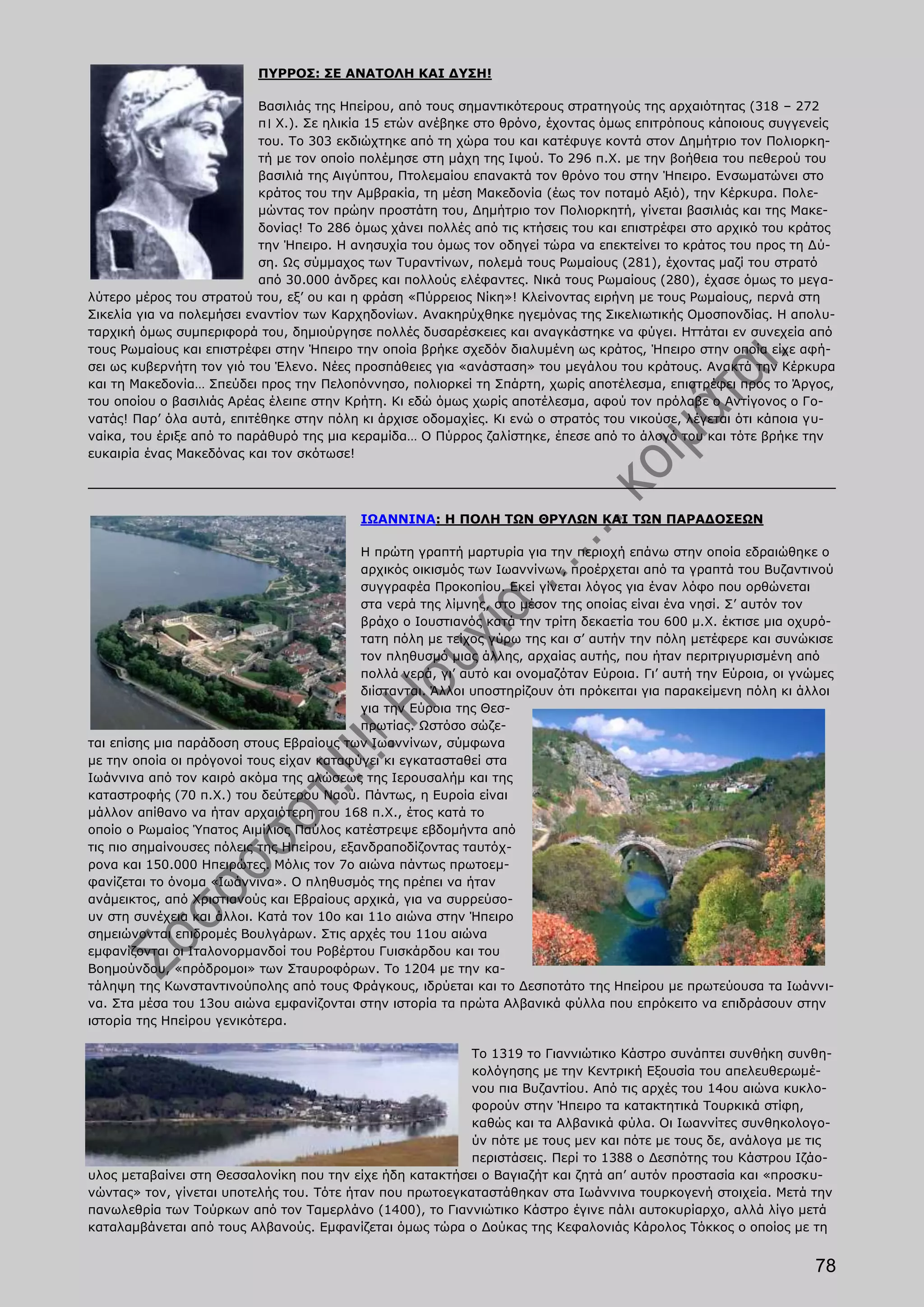 ΠΥΡΡΟΣ: ΣΕ ΑΝΑΤΟΛΗ ΚΑΙ ΔΥΣΗ!

                           Βασιλιάς της Ηπείρου, από τους σημαντικότερους στρατηγούς της αρχαιότητας (318 – 272
                           π। Χ.). Σε ηλικία 15 ετών ανέβηκε στο θρόνο, έχοντας όμως επιτρόπους κάποιους συγγενείς
                           του. Το 303 εκδιώχτηκε από τη χώρα του και κατέφυγε κοντά στον Δημήτριο τον Πολιορκη-
                           τή με τον οποίο πολέμησε στη μάχη της Ιψού. Το 296 π.Χ. με την βοήθεια του πεθερού του
                           βασιλιά της Αιγύπτου, Πτολεμαίου επανακτά τον θρόνο του στην Ήπειρο. Ενσωματώνει στο
                           κράτος του την Αμβρακία, τη μέση Μακεδονία (έως τον ποταμό Αξιό), την Κέρκυρα. Πολε-
                           μώντας τον πρώην προστάτη του, Δημήτριο τον Πολιορκητή, γίνεται βασιλιάς και της Μακε-
                           δονίας! Το 286 όμως χάνει πολλές από τις κτήσεις του και επιστρέφει στο αρχικό του κράτος
                           την Ήπειρο. Η ανησυχία του όμως τον οδηγεί τώρα να επεκτείνει το κράτος του προς τη Δύ-
                           ση. Ως σύμμαχος των Τυραντίνων, πολεμά τους Ρωμαίους (281), έχοντας μαζί του στρατό
                           από 30.000 άνδρες και πολλούς ελέφαντες. Νικά τους Ρωμαίους (280), έχασε όμως το μεγα-
λύτερο μέρος του στρατού του, εξ’ ου και η φράση «Πύρρειος Νίκη»! Κλείνοντας ειρήνη με τους Ρωμαίους, περνά στη
Σικελία για να πολεμήσει εναντίον των Καρχηδονίων. Ανακηρύχθηκε ηγεμόνας της Σικελιωτικής Ομοσπονδίας. Η απολυ-
ταρχική όμως συμπεριφορά του, δημιούργησε πολλές δυσαρέσκειες και αναγκάστηκε να φύγει. Ηττάται εν συνεχεία από
τους Ρωμαίους και επιστρέφει στην Ήπειρο την οποία βρήκε σχεδόν διαλυμένη ως κράτος, Ήπειρο στην οποία είχε αφή-
σει ως κυβερνήτη τον γιό του Έλενο. Νέες προσπάθειες για «ανάσταση» του μεγάλου του κράτους. Ανακτά την Κέρκυρα
και τη Μακεδονία… Σπεύδει προς την Πελοπόννησο, πολιορκεί τη Σπάρτη, χωρίς αποτέλεσμα, επιστρέφει προς το Άργος,
του οποίου ο βασιλιάς Αρέας έλειπε στην Κρήτη. Κι εδώ όμως χωρίς αποτέλεσμα, αφού τον πρόλαβε ο Αντίγονος ο Γο-
νατάς! Παρ’ όλα αυτά, επιτέθηκε στην πόλη κι άρχισε οδομαχίες. Κι ενώ ο στρατός του νικούσε, λέγεται ότι κάποια γυ-
ναίκα, του έριξε από το παράθυρό της μια κεραμίδα… Ο Πύρρος ζαλίστηκε, έπεσε από το άλογό του και τότε βρήκε την
ευκαιρία ένας Μακεδόνας και τον σκότωσε!




                                          ΙΩΑΝΝΙΝΑ: Η ΠΟΛΗ ΤΩΝ ΘΡΥΛΩΝ ΚΑΙ ΤΩΝ ΠΑΡΑΔΟΣΕΩΝ

                                           Η πρώτη γραπτή μαρτυρία για την περιοχή επάνω στην οποία εδραιώθηκε ο
                                           αρχικός οικισμός των Ιωαννίνων, προέρχεται από τα γραπτά του Βυζαντινού
                                           συγγραφέα Προκοπίου. Εκεί γίνεται λόγος για έναν λόφο που ορθώνεται
                                           στα νερά της λίμνης, στο μέσον της οποίας είναι ένα νησί. Σ’ αυτόν τον
                                           βράχο ο Ιουστιανός κατά την τρίτη δεκαετία του 600 μ.Χ. έκτισε μια οχυρό-
                                           τατη πόλη με τείχος γύρω της και σ’ αυτήν την πόλη μετέφερε και συνώκισε
                                           τον πληθυσμό μιας άλλης, αρχαίας αυτής, που ήταν περιτριγυρισμένη από
                                           πολλά νερά, γι’ αυτό και ονομαζόταν Εύροια. Γι’ αυτή την Εύροια, οι γνώμες
                                           διίστανται. Άλλοι υποστηρίζουν ότι πρόκειται για παρακείμενη πόλη κι άλλοι
                                           για την Εύροια της Θεσ-
                                           πρωτίας. Ωστόσο σώζε-
ται επίσης μια παράδοση στους Εβραίους των Ιωαννίνων, σύμφωνα
με την οποία οι πρόγονοί τους είχαν καταφύγει κι εγκατασταθεί στα
Ιωάννινα από τον καιρό ακόμα της αλώσεως της Ιερουσαλήμ και της
καταστροφής (70 π.Χ.) του δεύτερου Ναού. Πάντως, η Ευροία είναι
μάλλον απίθανο να ήταν αρχαιότερη του 168 π.Χ., έτος κατά το
οποίο ο Ρωμαίος Ύπατος Αιμίλιος Παύλος κατέστρεψε εβδομήντα από
τις πιο σημαίνουσες πόλεις της Ηπείρου, εξανδραποδίζοντας ταυτόχ-
ρονα και 150.000 Ηπειρώτες. Μόλις τον 7ο αιώνα πάντως πρωτοεμ-
φανίζεται το όνομα «Ιωάννινα». Ο πληθυσμός της πρέπει να ήταν
ανάμεικτος, από Χριστιανούς και Εβραίους αρχικά, για να συρρεύσο-
υν στη συνέχεια και άλλοι. Κατά τον 10ο και 11ο αιώνα στην Ήπειρο
σημειώνονται επιδρομές Βουλγάρων. Στις αρχές του 11ου αιώνα
εμφανίζονται οι Ιταλονορμανδοί του Ροβέρτου Γυισκάρδου και του
Βοημούνδου, «πρόδρομοι» των Σταυροφόρων. Το 1204 με την κα-
τάληψη της Κωνσταντινούπολης από τους Φράγκους, ιδρύεται και το Δεσποτάτο της Ηπείρου με πρωτεύουσα τα Ιωάννι-
να. Στα μέσα του 13ου αιώνα εμφανίζονται στην ιστορία τα πρώτα Αλβανικά φύλλα που επρόκειτο να επιδράσουν στην
ιστορία της Ηπείρου γενικότερα.

                                                          Το 1319 το Γιαννιώτικο Κάστρο συνάπτει συνθήκη συνθη-
                                                          κολόγησης με την Κεντρική Εξουσία του απελευθερωμέ-
                                                          νου πια Βυζαντίου. Από τις αρχές του 14ου αιώνα κυκλο-
                                                          φορούν στην Ήπειρο τα κατακτητικά Τουρκικά στίφη,
                                                          καθώς και τα Αλβανικά φύλα. Οι Ιωαννίτες συνθηκολογο-
                                                          ύν πότε με τους μεν και πότε με τους δε, ανάλογα με τις
                                                          περιστάσεις. Περί το 1388 ο Δεσπότης του Κάστρου Ιζάο-
υλος μεταβαίνει στη Θεσσαλονίκη που την είχε ήδη κατακτήσει ο Βαγιαζήτ και ζητά απ’ αυτόν προστασία και «προσκυ-
νώντας» τον, γίνεται υποτελής του. Τότε ήταν που πρωτοεγκαταστάθηκαν στα Ιωάννινα τουρκογενή στοιχεία. Μετά την
πανωλεθρία των Τούρκων από τον Ταμερλάνο (1400), το Γιαννιώτικο Κάστρο έγινε πάλι αυτοκυρίαρχο, αλλά λίγο μετά
καταλαμβάνεται από τους Αλβανούς. Εμφανίζεται όμως τώρα ο Δούκας της Κεφαλονιάς Κάρολος Τόκκος ο οποίος με τη


                                                                                                                  78
 