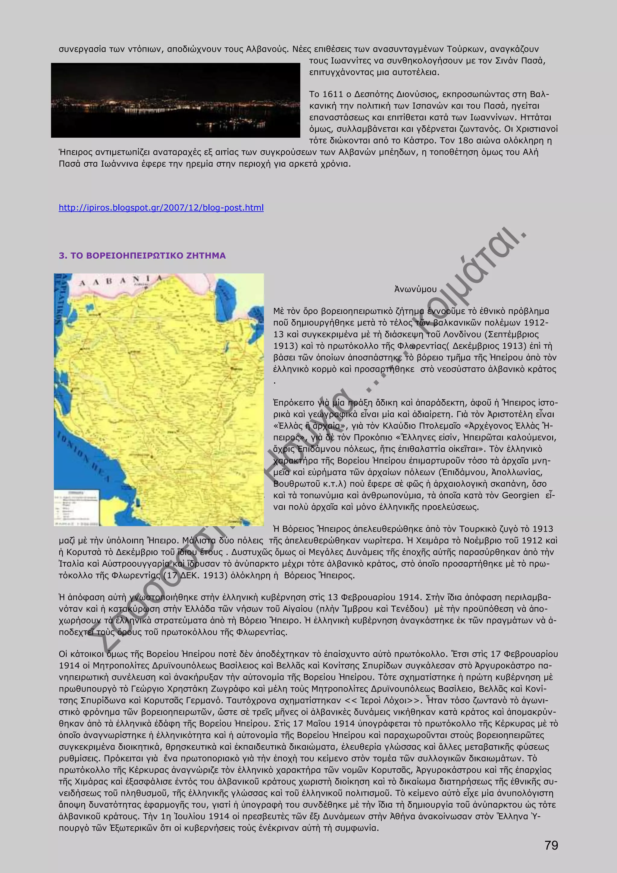 συνεργασία των ντόπιων, αποδιώχνουν τους Αλβανούς. Νέες επιθέσεις των ανασυνταγμένων Τούρκων, αναγκάζουν
                                                       τους Ιωαννίτες να συνθηκολογήσουν με τον Σινάν Πασά,
                                                       επιτυγχάνοντας μια αυτοτέλεια.

                                                         Το 1611 ο Δεσπότης Διονύσιος, εκπροσωπώντας στη Βαλ-
                                                         κανική την πολιτική των Ισπανών και του Πασά, ηγείται
                                                         επαναστάσεως και επιτίθεται κατά των Ιωαννίνων. Ηττάται
                                                         όμως, συλλαμβάνεται και γδέρνεται ζωντανός. Οι Χριστιανοί
                                                         τότε διώκονται από το Κάστρο. Τον 18ο αιώνα ολόκληρη η
Ήπειρος αντιμετωπίζει αναταραχές εξ αιτίας των συγκρούσεων των Αλβανών μπέηδων, η τοποθέτηση όμως του Αλή
Πασά στα Ιωάννινα έφερε την ηρεμία στην περιοχή για αρκετά χρόνια.




http://ipiros.blogspot.gr/2007/12/blog-post.html




3. ΤΟ ΒΟΡΕΙΟΗΠΕΙΡΩΤΙΚΟ ΖΗΤΗΜΑ



                                                                                Ἀνωνύμου

                                                   Μὲ τὸν ὄρο βορειοηπειρωτικὸ ζήτημα ἐννοοῦμε τὸ ἐθνικὸ πρόβλημα
                                                   ποῦ δημιουργήθηκε μετὰ τὸ τέλος τῶν βαλκανικῶν πολέμων 1912-
                                                   13 καὶ συγκεκριμένα μὲ τὴ διάσκεψη τοῦ Λονδίνου (Σεπτέμβριος
                                                   1913) καὶ τὸ πρωτόκολλο τῆς Φλωρεντίας( Δεκέμβριος 1913) ἐπὶ τὴ
                                                   βάσει τῶν ὁποίων ἀποσπάστηκε τὸ βόρειο τμῆμα τῆς Ἠπείρου ἀπὸ τὸν
                                                   ἑλληνικὸ κορμὸ καὶ προσαρτήθηκε στὸ νεοσύστατο ἀλβανικὸ κράτος
                                                   .

                                                   Ἐπρόκειτο γιὰ μία πράξη ἄδικη καὶ ἀπαράδεκτη, ἀφοῦ ἡ Ἤπειρος ἱστο-
                                                   ρικὰ καὶ γεωγραφικὰ εἶναι μία καὶ ἀδιαίρετη. Γιὰ τὸν Ἀριστοτέλη εἶναι
                                                   «Ἑλλὰς ἢ ἀρχαία», γιὰ τὸν Κλαύδιο Πτολεμαῖο «Ἀρχέγονος Ἑλλὰς Ἤ-
                                                   πειρος», γιὰ δὲ τὸν Προκόπιο «Ἕλληνες εἰσίν, Ἠπειρῶται καλούμενοι,
                                                   ἄχρις Ἐπιδάμνου πόλεως, ἥτις ἐπιθαλαττία οἰκεῖται». Τὸν ἑλληνικὸ
                                                   χαρακτήρα τῆς Βορείου Ἠπείρου ἐπιμαρτυροῦν τόσο τὰ ἀρχαῖα μνη-
                                                   μεῖα καὶ εὑρήματα τῶν ἀρχαίων πόλεων (Ἐπιδάμνου, Ἀπολλωνίας,
                                                   Βουθρωτοῦ κ.τ.λ) ποὺ ἔφερε σὲ φῶς ἡ ἀρχαιολογικὴ σκαπάνη, ὅσο
                                                   καὶ τὰ τοπωνύμια καὶ ἀνθρωπονύμια, τὰ ὁποῖα κατὰ τὸν Georgien εἶ-
                                                   ναι πολὺ ἀρχαῖα καὶ μόνο ἑλληνικῆς προελεύσεως.

                                                 Ἡ Βόρειος Ἤπειρος ἀπελευθερώθηκε ἀπὸ τὸν Τουρκικὸ ζυγὸ τὸ 1913
μαζὶ μὲ τὴν ὑπόλοιπη Ἤπειρο. Μάλιστα δύο πόλεις τῆς ἀπελευθερώθηκαν νωρίτερα. Ἡ Χειμάρα τὸ Νοέμβριο τοῦ 1912 καὶ
ἡ Κορυτσὰ τὸ Δεκέμβριο τοῦ ἴδιου ἔτους . Δυστυχῶς ὅμως οἱ Μεγάλες Δυνάμεις τῆς ἐποχῆς αὐτῆς παρασύρθηκαν ἀπὸ τὴν
Ἰταλία καὶ Αὐστροουγγαρία καὶ ἵδρυσαν τὸ ἀνύπαρκτο μέχρι τότε ἀλβανικὸ κράτος, στὸ ὁποῖο προσαρτήθηκε μὲ τὸ πρω-
τόκολλο τῆς Φλωρεντίας (17 ΔΕΚ. 1913) ὁλόκληρη ἡ Βόρειος Ἤπειρος.

Ἡ ἀπόφαση αὐτὴ γνωστοποιήθηκε στὴν ἑλληνικὴ κυβέρνηση στὶς 13 Φεβρουαρίου 1914. Στὴν ἴδια ἀπόφαση περιλαμβα-
νόταν καὶ ἡ κατακύρωση στὴν Ἑλλάδα τῶν νήσων τοῦ Αἰγαίου (πλὴν Ἴμβρου καὶ Τενέδου) μὲ τὴν προϋπόθεση νὰ ἀπο-
χωρήσουν τὰ ἑλληνικὰ στρατεύματα ἀπὸ τὴ Βόρειο Ἤπειρο. Ἡ ἑλληνικὴ κυβέρνηση ἀναγκάστηκε ἐκ τῶν πραγμάτων νὰ ἀ-
ποδεχτεῖ τοὺς ὅρους τοῦ πρωτοκόλλου τῆς Φλωρεντίας.

Οἱ κάτοικοι ὅμως τῆς Βορείου Ἠπείρου ποτὲ δὲν ἀποδέχτηκαν τὸ ἐπαίσχυντο αὐτὸ πρωτόκολλο. Ἔτσι στὶς 17 Φεβρουαρίου
1914 οἱ Μητροπολίτες Δρυϊνουπόλεως Βασίλειος καὶ Βελλᾶς καὶ Κονίτσης Σπυρίδων συγκάλεσαν στὸ Ἀργυροκάστρο πα-
νηπειρωτικὴ συνέλευση καὶ ἀνακήρυξαν τὴν αὐτονομία τῆς Βορείου Ἠπείρου. Τότε σχηματίστηκε ἡ πρώτη κυβέρνηση μὲ
πρωθυπουργὸ τὸ Γεώργιο Χρηστάκη Ζωγράφο καὶ μέλη τοὺς Μητροπολίτες Δρυϊνουπόλεως Βασίλειο, Βελλᾶς καὶ Κονί-
τσης Σπυρίδωνα καὶ Κορυτσᾶς Γερμανό. Ταυτόχρονα σχηματίστηκαν << Ἱεροὶ Λόχοι>>. Ἦταν τόσο ζωντανὸ τὸ ἀγωνι-
στικὸ φρόνημα τῶν βορειοηπειρωτῶν, ὥστε σὲ τρεῖς μῆνες οἱ ἀλβανικὲς δυνάμεις νικήθηκαν κατὰ κράτος καὶ ἀπομακρύν-
θηκαν ἀπὸ τὰ ἑλληνικὰ ἐδάφη τῆς Βορείου Ἠπείρου. Στὶς 17 Μαΐου 1914 ὑπογράφεται τὸ πρωτόκολλο τῆς Κέρκυρας μὲ τὸ
ὁποῖο ἀναγνωρίστηκε ἡ ἑλληνικότητα καὶ ἡ αὐτονομία τῆς Βορείου Ἠπείρου καὶ παραχωροῦνται στοὺς βορειοηπειρῶτες
συγκεκριμένα διοικητικά, θρησκευτικὰ καὶ ἐκπαιδευτικὰ δικαιώματα, ἐλευθερία γλώσσας καὶ ἄλλες μεταβατικῆς φύσεως
ρυθμίσεις. Πρόκειται γιὰ ἕνα πρωτοποριακὸ γιὰ τὴν ἐποχὴ του κείμενο στὸν τομέα τῶν συλλογικῶν δικαιωμάτων. Τὸ
πρωτόκολλο τῆς Κέρκυρας ἀναγνώριζε τὸν ἑλληνικὸ χαρακτήρα τῶν νομῶν Κορυτσᾶς, Ἀργυροκάστρου καὶ τῆς ἐπαρχίας
τῆς Χιμάρας καὶ ἐξασφάλισε ἐντός του ἀλβανικοῦ κράτους χωριστὴ διοίκηση καὶ τὸ δικαίωμα διατηρήσεως τῆς ἐθνικῆς συ-
νειδήσεως τοῦ πληθυσμοῦ, τῆς ἑλληνικῆς γλώσσας καὶ τοῦ ἑλληνικοῦ πολιτισμοῦ. Τὸ κείμενο αὐτὸ εἶχε μία ἀνυπολόγιστη
ἄποψη δυνατότητας ἐφαρμογῆς του, γιατί ἡ ὑπογραφὴ του συνδέθηκε μὲ τὴν ἴδια τὴ δημιουργία τοῦ ἀνύπαρκτου ὡς τότε
ἀλβανικοῦ κράτους. Τὴν 1η Ἰουλίου 1914 οἱ πρεσβευτὲς τῶν ἔξι Δυνάμεων στὴν Ἀθήνα ἀνακοίνωσαν στὸν Ἕλληνα Ὑ-
πουργὸ τῶν Ἐξωτερικῶν ὅτι οἱ κυβερνήσεις τοὺς ἐνέκριναν αὐτὴ τὴ συμφωνία.

                                                                                                                    79
 