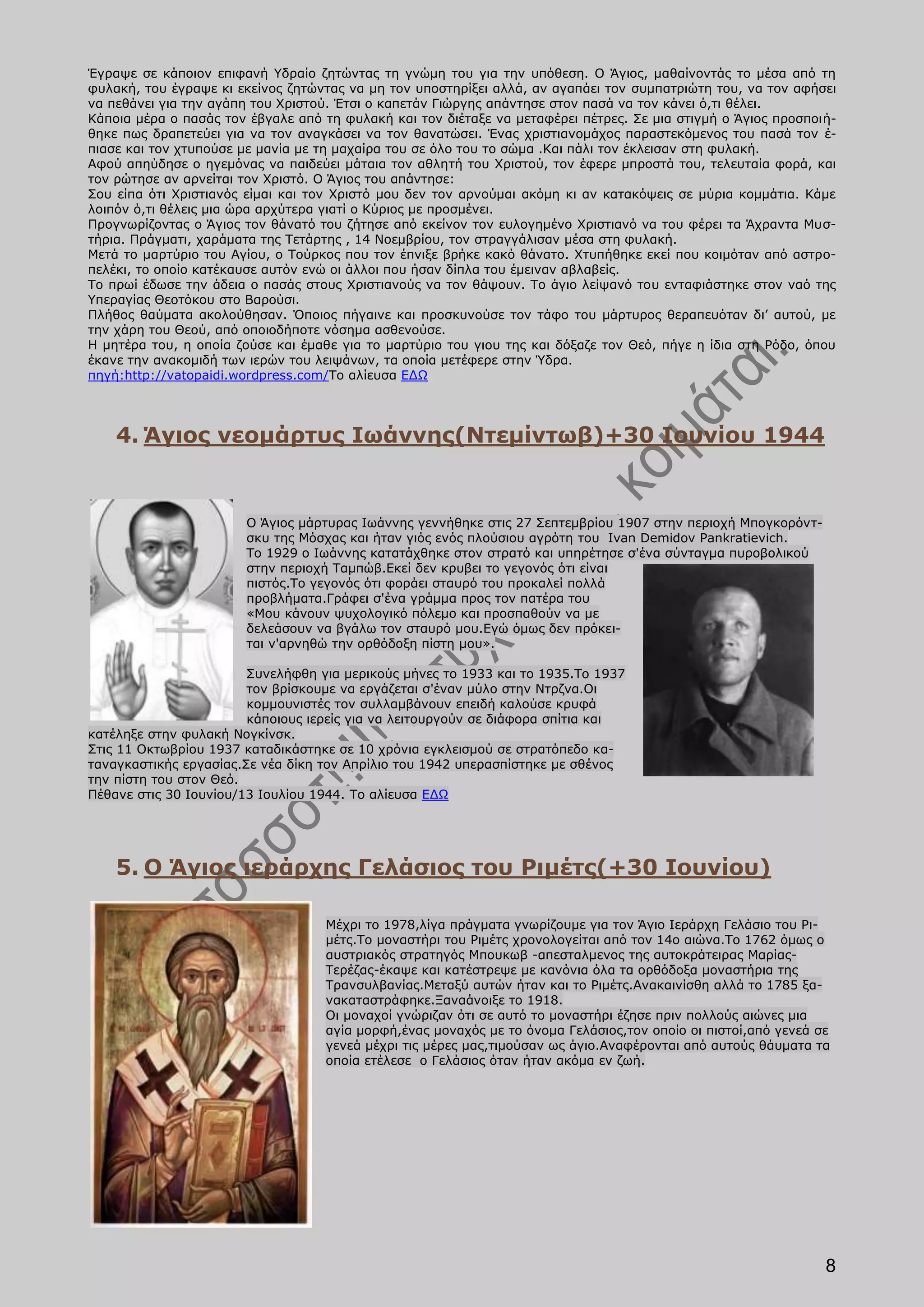 Έγραψε σε κάποιον επιφανή Υδραίο ζητώντας τη γνώμη του για την υπόθεση. Ο Άγιος, μαθαίνοντάς το μέσα από τη
φυλακή, του έγραψε κι εκείνος ζητώντας να μη τον υποστηρίξει αλλά, αν αγαπάει τον συμπατριώτη του, να τον αφήσει
να πεθάνει για την αγάπη του Χριστού. Έτσι ο καπετάν Γιώργης απάντησε στον πασά να τον κάνει ό,τι θέλει.
Κάποια μέρα ο πασάς τον έβγαλε από τη φυλακή και τον διέταξε να μεταφέρει πέτρες. Σε μια στιγμή ο Άγιος προσποιή-
θηκε πως δραπετεύει για να τον αναγκάσει να τον θανατώσει. Ένας χριστιανομάχος παραστεκόμενος του πασά τον έ-
πιασε και τον χτυπούσε με μανία με τη μαχαίρα του σε όλο του το σώμα .Και πάλι τον έκλεισαν στη φυλακή.
Αφού απηύδησε ο ηγεμόνας να παιδεύει μάταια τον αθλητή του Χριστού, τον έφερε μπροστά του, τελευταία φορά, και
τον ρώτησε αν αρνείται τον Χριστό. Ο Άγιος του απάντησε:
Σου είπα ότι Χριστιανός είμαι και τον Χριστό μου δεν τον αρνούμαι ακόμη κι αν κατακόψεις σε μύρια κομμάτια. Κάμε
λοιπόν ό,τι θέλεις μια ώρα αρχύτερα γιατί ο Κύριος με προσμένει.
Προγνωρίζοντας ο Άγιος τον θάνατό του ζήτησε από εκείνον τον ευλογημένο Χριστιανό να του φέρει τα Άχραντα Μυσ-
τήρια. Πράγματι, χαράματα της Τετάρτης , 14 Νοεμβρίου, τον στραγγάλισαν μέσα στη φυλακή.
Μετά το μαρτύριο του Αγίου, ο Τούρκος που τον έπνιξε βρήκε κακό θάνατο. Χτυπήθηκε εκεί που κοιμόταν από αστρο-
πελέκι, το οποίο κατέκαυσε αυτόν ενώ οι άλλοι που ήσαν δίπλα του έμειναν αβλαβείς.
Το πρωί έδωσε την άδεια ο πασάς στους Χριστιανούς να τον θάψουν. Το άγιο λείψανό του ενταφιάστηκε στον ναό της
Υπεραγίας Θεοτόκου στο Βαρούσι.
Πλήθος θαύματα ακολούθησαν. Όποιος πήγαινε και προσκυνούσε τον τάφο του μάρτυρος θεραπευόταν δι’ αυτού, με
την χάρη του Θεού, από οποιοδήποτε νόσημα ασθενούσε.
Η μητέρα του, η οποία ζούσε και έμαθε για το μαρτύριο του γιου της και δόξαζε τον Θεό, πήγε η ίδια στη Ρόδο, όπου
έκανε την ανακομιδή των ιερών του λειψάνων, τα οποία μετέφερε στην Ύδρα.
πηγή:http://vatopaidi.wordpress.com/Το αλίευσα ΕΔΩ




    4. Άγιος νεομάρτυς Ιωάννης(Ντεμίντωβ)+30 Ιουνίου 1944


                       Ο Άγιος μάρτυρας Ιωάννης γεννήθηκε στις 27 Σεπτεμβρίου 1907 στην περιοχή Μπογκορόντ-
                       σκυ της Μόσχας και ήταν γιός ενός πλούσιου αγρότη του Ivan Demidov Pankratievich.
                       Το 1929 ο Ιωάννης κατατάχθηκε στον στρατό και υπηρέτησε σ'ένα σύνταγμα πυροβολικού
                       στην περιοχή Ταμπώβ.Εκεί δεν κρυβει το γεγονός ότι είναι
                       πιστός.Το γεγονός ότι φοράει σταυρό του προκαλεί πολλά
                       προβλήματα.Γράφει σ'ένα γράμμα προς τον πατέρα του
                       «Μου κάνουν ψυχολογικό πόλεμο και προσπαθούν να με
                       δελεάσουν να βγάλω τον σταυρό μου.Εγώ όμως δεν πρόκει-
                       ται ν'αρνηθώ την ορθόδοξη πίστη μου».

                        Συνελήφθη για μερικούς μήνες το 1933 και το 1935.Το 1937
                        τον βρίσκουμε να εργάζεται σ'έναν μύλο στην Ντρζνα.Οι
                        κομμουνιστές τον συλλαμβάνουν επειδή καλούσε κρυφά
                        κάποιους ιερείς για να λειτουργούν σε διάφορα σπίτια και
κατέληξε στην φυλακή Νογκίνσκ.
Στις 11 Οκτωβρίου 1937 καταδικάστηκε σε 10 χρόνια εγκλεισμού σε στρατόπεδο κα-
ταναγκαστικής εργασίας.Σε νέα δίκη τον Απρίλιο του 1942 υπερασπίστηκε με σθένος
την πίστη του στον Θεό.
Πέθανε στις 30 Ιουνίου/13 Ιουλίου 1944. Το αλίευσα ΕΔΩ




    5. Ο Άγιος ιεράρχης Γελάσιος του Ριμέτς(+30 Ιουνίου)

                                   Μέχρι το 1978,λίγα πράγματα γνωρίζουμε για τον Άγιο Ιεράρχη Γελάσιο του Ρι-
                                   μέτς.Το μοναστήρι του Ριμέτς χρονολογείται από τον 14ο αιώνα.Το 1762 όμως ο
                                   αυστριακός στρατηγός Μπουκωβ -απεσταλμενος της αυτοκράτειρας Μαρίας-
                                   Τερέζας-έκαψε και κατέστρεψε με κανόνια όλα τα ορθόδοξα μοναστήρια της
                                   Τρανσυλβανίας.Μεταξύ αυτών ήταν και το Ριμέτς.Ανακαινίσθη αλλά το 1785 ξα-
                                   νακαταστράφηκε.Ξαναάνοιξε το 1918.
                                   Οι μοναχοί γνώριζαν ότι σε αυτό το μοναστήρι έζησε πριν πολλούς αιώνες μια
                                   αγία μορφή,ένας μοναχός με το όνομα Γελάσιος,τον οποίο οι πιστοί,από γενεά σε
                                   γενεά μέχρι τις μέρες μας,τιμούσαν ως άγιο.Αναφέρονται από αυτούς θάυματα τα
                                   οποία ετέλεσε ο Γελάσιος όταν ήταν ακόμα εν ζωή.




                                                                                                               8
 