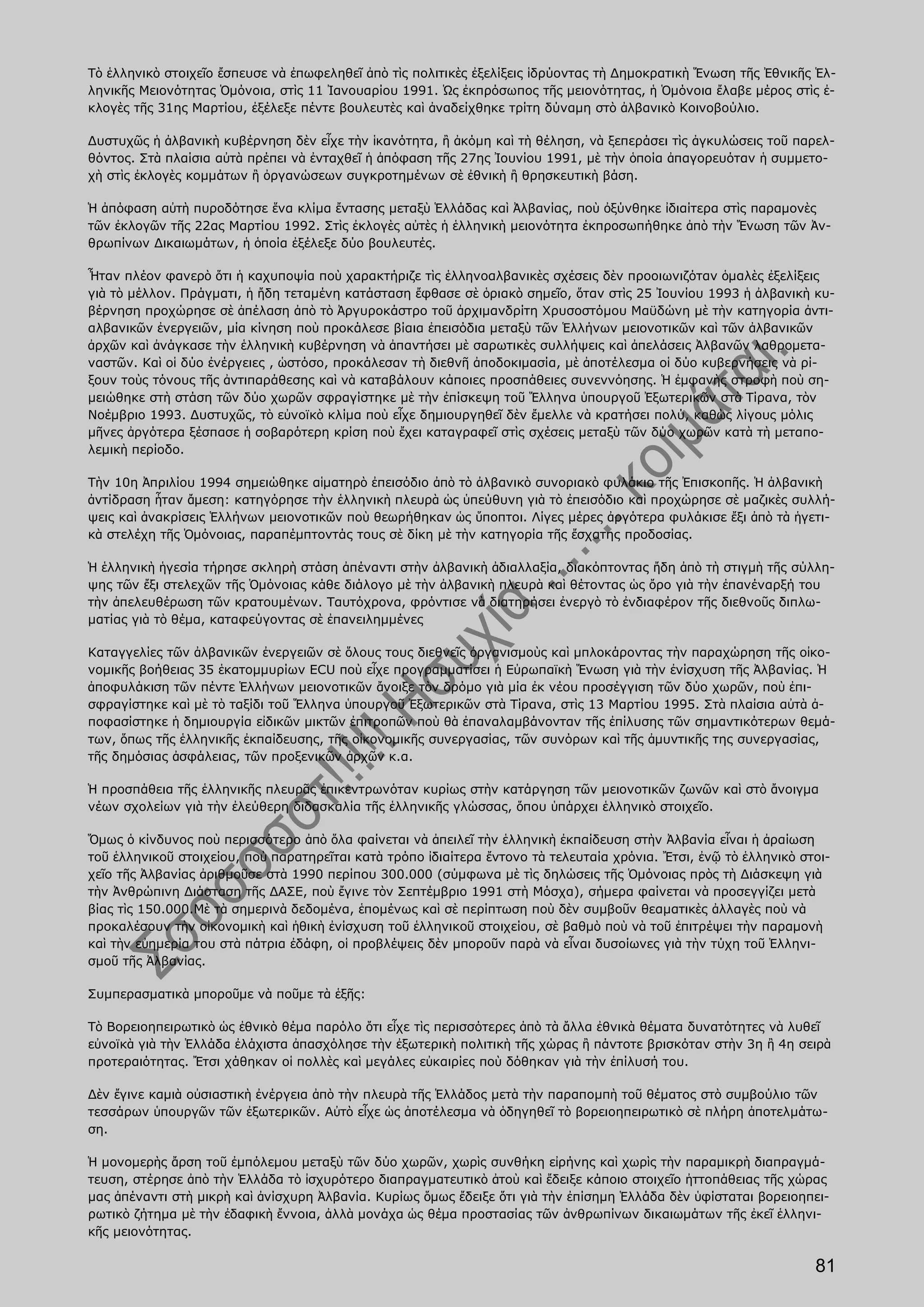 Τὸ ἑλληνικὸ στοιχεῖο ἔσπευσε νὰ ἐπωφεληθεῖ ἀπὸ τὶς πολιτικὲς ἐξελίξεις ἱδρύοντας τὴ Δημοκρατικὴ Ἕνωση τῆς Ἐθνικῆς Ἑλ-
ληνικῆς Μειονότητας Ὁμόνοια, στὶς 11 Ἰανουαρίου 1991. Ὡς ἐκπρόσωπος τῆς μειονότητας, ἡ Ὁμόνοια ἔλαβε μέρος στὶς ἐ-
κλογὲς τῆς 31ης Μαρτίου, ἐξέλεξε πέντε βουλευτὲς καὶ ἀναδείχθηκε τρίτη δύναμη στὸ ἀλβανικὸ Κοινοβούλιο.

Δυστυχῶς ἡ ἀλβανικὴ κυβέρνηση δὲν εἶχε τὴν ἱκανότητα, ἢ ἀκόμη καὶ τὴ θέληση, νὰ ξεπεράσει τὶς ἀγκυλώσεις τοῦ παρελ-
θόντος. Στὰ πλαίσια αὐτὰ πρέπει νὰ ἐνταχθεῖ ἡ ἀπόφαση τῆς 27ης Ἰουνίου 1991, μὲ τὴν ὁποία ἀπαγορευόταν ἡ συμμετο-
χὴ στὶς ἐκλογὲς κομμάτων ἢ ὀργανώσεων συγκροτημένων σὲ ἐθνικὴ ἢ θρησκευτικὴ βάση.

Ἡ ἀπόφαση αὐτὴ πυροδότησε ἕνα κλίμα ἔντασης μεταξὺ Ἑλλάδας καὶ Ἀλβανίας, ποὺ ὀξύνθηκε ἰδιαίτερα στὶς παραμονὲς
τῶν ἐκλογῶν τῆς 22ας Μαρτίου 1992. Στὶς ἐκλογὲς αὐτὲς ἡ ἑλληνικὴ μειονότητα ἐκπροσωπήθηκε ἀπὸ τὴν Ἕνωση τῶν Ἀν-
θρωπίνων Δικαιωμάτων, ἡ ὁποία ἐξέλεξε δύο βουλευτές.

Ἦταν πλέον φανερὸ ὅτι ἡ καχυποψία ποὺ χαρακτήριζε τὶς ἑλληνοαλβανικὲς σχέσεις δὲν προοιωνιζόταν ὁμαλὲς ἐξελίξεις
γιὰ τὸ μέλλον. Πράγματι, ἡ ἤδη τεταμένη κατάσταση ἔφθασε σὲ ὁριακὸ σημεῖο, ὅταν στὶς 25 Ἰουνίου 1993 ἡ ἀλβανικὴ κυ-
βέρνηση προχώρησε σὲ ἀπέλαση ἀπὸ τὸ Ἀργυροκάστρο τοῦ ἀρχιμανδρίτη Χρυσοστόμου Μαϋδώνη μὲ τὴν κατηγορία ἀντι-
αλβανικῶν ἐνεργειῶν, μία κίνηση ποὺ προκάλεσε βίαια ἐπεισόδια μεταξὺ τῶν Ἑλλήνων μειονοτικῶν καὶ τῶν ἀλβανικῶν
ἀρχῶν καὶ ἀνάγκασε τὴν ἑλληνικὴ κυβέρνηση νὰ ἀπαντήσει μὲ σαρωτικὲς συλλήψεις καὶ ἀπελάσεις Ἀλβανῶν λαθρομετα-
ναστῶν. Καὶ οἱ δύο ἐνέργειες , ὡστόσο, προκάλεσαν τὴ διεθνῆ ἀποδοκιμασία, μὲ ἀποτέλεσμα οἱ δύο κυβερνήσεις νὰ ρί-
ξουν τοὺς τόνους τῆς ἀντιπαράθεσης καὶ νὰ καταβάλουν κάποιες προσπάθειες συνεννόησης. Ἡ ἐμφανὴς στροφὴ ποὺ ση-
μειώθηκε στὴ στάση τῶν δύο χωρῶν σφραγίστηκε μὲ τὴν ἐπίσκεψη τοῦ Ἕλληνα ὑπουργοῦ Ἐξωτερικῶν στὰ Τίρανα, τὸν
Νοέμβριο 1993. Δυστυχῶς, τὸ εὐνοϊκὸ κλίμα ποὺ εἶχε δημιουργηθεῖ δὲν ἔμελλε νὰ κρατήσει πολύ, καθὼς λίγους μόλις
μῆνες ἀργότερα ξέσπασε ἡ σοβαρότερη κρίση ποὺ ἔχει καταγραφεῖ στὶς σχέσεις μεταξὺ τῶν δύο χωρῶν κατὰ τὴ μεταπο-
λεμικὴ περίοδο.

Τὴν 10η Ἀπριλίου 1994 σημειώθηκε αἱματηρὸ ἐπεισόδιο ἀπὸ τὸ ἀλβανικὸ συνοριακὸ φυλάκιο τῆς Ἐπισκοπῆς. Ἡ ἀλβανικὴ
ἀντίδραση ἦταν ἄμεση: κατηγόρησε τὴν ἑλληνικὴ πλευρὰ ὡς ὑπεύθυνη γιὰ τὸ ἐπεισόδιο καὶ προχώρησε σὲ μαζικὲς συλλή-
ψεις καὶ ἀνακρίσεις Ἑλλήνων μειονοτικῶν ποὺ θεωρήθηκαν ὡς ὕποπτοι. Λίγες μέρες ἀργότερα φυλάκισε ἔξι ἀπὸ τὰ ἡγετι-
κὰ στελέχη τῆς Ὁμόνοιας, παραπέμπτοντάς τους σὲ δίκη μὲ τὴν κατηγορία τῆς ἔσχατης προδοσίας.

Ἡ ἑλληνικὴ ἡγεσία τήρησε σκληρὴ στάση ἀπέναντι στὴν ἀλβανικὴ ἀδιαλλαξία, διακόπτοντας ἤδη ἀπὸ τὴ στιγμὴ τῆς σύλλη-
ψης τῶν ἔξι στελεχῶν τῆς Ὁμόνοιας κάθε διάλογο μὲ τὴν ἀλβανικὴ πλευρὰ καὶ θέτοντας ὡς ὄρο γιὰ τὴν ἐπανέναρξή του
τὴν ἀπελευθέρωση τῶν κρατουμένων. Ταυτόχρονα, φρόντισε νὰ διατηρήσει ἐνεργὸ τὸ ἐνδιαφέρον τῆς διεθνοῦς διπλω-
ματίας γιὰ τὸ θέμα, καταφεύγοντας σὲ ἐπανειλημμένες

Καταγγελίες τῶν ἀλβανικῶν ἐνεργειῶν σὲ ὅλους τους διεθνεῖς ὀργανισμοὺς καὶ μπλοκάροντας τὴν παραχώρηση τῆς οἰκο-
νομικῆς βοήθειας 35 ἑκατομμυρίων ΕCU ποὺ εἶχε προγραμματίσει ἡ Εὐρωπαϊκὴ Ἕνωση γιὰ τὴν ἐνίσχυση τῆς Ἀλβανίας. Ἡ
ἀποφυλάκιση τῶν πέντε Ἑλλήνων μειονοτικῶν ἄνοιξε τὸν δρόμο γιὰ μία ἐκ νέου προσέγγιση τῶν δύο χωρῶν, ποὺ ἐπι-
σφραγίστηκε καὶ μὲ τὸ ταξίδι τοῦ Ἕλληνα ὑπουργοῦ Ἐξωτερικῶν στὰ Τίρανα, στὶς 13 Μαρτίου 1995. Στὰ πλαίσια αὐτὰ ἀ-
ποφασίστηκε ἡ δημιουργία εἰδικῶν μικτῶν ἐπιτροπῶν ποὺ θὰ ἐπαναλαμβάνονταν τῆς ἐπίλυσης τῶν σημαντικότερων θεμά-
των, ὅπως τῆς ἑλληνικῆς ἐκπαίδευσης, τῆς οἰκονομικῆς συνεργασίας, τῶν συνόρων καὶ τῆς ἀμυντικῆς της συνεργασίας,
τῆς δημόσιας ἀσφάλειας, τῶν προξενικῶν ἀρχῶν κ.α.

Ἡ προσπάθεια τῆς ἑλληνικῆς πλευρᾶς ἐπικεντρωνόταν κυρίως στὴν κατάργηση τῶν μειονοτικῶν ζωνῶν καὶ στὸ ἄνοιγμα
νέων σχολείων γιὰ τὴν ἐλεύθερη διδασκαλία τῆς ἑλληνικῆς γλώσσας, ὅπου ὑπάρχει ἑλληνικὸ στοιχεῖο.

Ὅμως ὁ κίνδυνος ποὺ περισσότερο ἀπὸ ὅλα φαίνεται νὰ ἀπειλεῖ τὴν ἑλληνικὴ ἐκπαίδευση στὴν Ἀλβανία εἶναι ἡ ἀραίωση
τοῦ ἑλληνικοῦ στοιχείου, ποὺ παρατηρεῖται κατὰ τρόπο ἰδιαίτερα ἔντονο τὰ τελευταία χρόνια. Ἔτσι, ἐνῷ τὸ ἑλληνικὸ στοι-
χεῖο τῆς Ἀλβανίας ἀριθμοῦσε στὰ 1990 περίπου 300.000 (σύμφωνα μὲ τὶς δηλώσεις τῆς Ὁμόνοιας πρὸς τὴ Διάσκεψη γιὰ
τὴν Ἀνθρώπινη Διάσταση τῆς ΔΑΣΕ, ποὺ ἔγινε τὸν Σεπτέμβριο 1991 στὴ Μόσχα), σήμερα φαίνεται νὰ προσεγγίζει μετὰ
βίας τὶς 150.000.Μὲ τὰ σημερινὰ δεδομένα, ἑπομένως καὶ σὲ περίπτωση ποὺ δὲν συμβοῦν θεαματικὲς ἀλλαγὲς ποὺ νὰ
προκαλέσουν τὴν οἰκονομικὴ καὶ ἠθικὴ ἐνίσχυση τοῦ ἑλληνικοῦ στοιχείου, σὲ βαθμὸ ποὺ νὰ τοῦ ἐπιτρέψει τὴν παραμονὴ
καὶ τὴν εὐημερία του στὰ πάτρια ἐδάφη, οἱ προβλέψεις δὲν μποροῦν παρὰ νὰ εἶναι δυσοίωνες γιὰ τὴν τύχη τοῦ Ἑλληνι-
σμοῦ τῆς Ἀλβανίας.

Συμπερασματικὰ μποροῦμε νὰ ποῦμε τὰ ἑξῆς:

Τὸ Βορειοηπειρωτικὸ ὡς ἐθνικὸ θέμα παρόλο ὅτι εἶχε τὶς περισσότερες ἀπὸ τὰ ἄλλα ἐθνικὰ θέματα δυνατότητες νὰ λυθεῖ
εὐνοϊκὰ γιὰ τὴν Ἑλλάδα ἐλάχιστα ἀπασχόλησε τὴν ἐξωτερικὴ πολιτικὴ τῆς χώρας ἢ πάντοτε βρισκόταν στὴν 3η ἢ 4η σειρὰ
προτεραιότητας. Ἔτσι χάθηκαν οἱ πολλὲς καὶ μεγάλες εὐκαιρίες ποὺ δόθηκαν γιὰ τὴν ἐπίλυσή του.

Δὲν ἔγινε καμιὰ οὐσιαστικὴ ἐνέργεια ἀπὸ τὴν πλευρὰ τῆς Ἑλλάδος μετὰ τὴν παραπομπὴ τοῦ θέματος στὸ συμβούλιο τῶν
τεσσάρων ὑπουργῶν τῶν ἐξωτερικῶν. Αὐτὸ εἶχε ὡς ἀποτέλεσμα νὰ ὁδηγηθεῖ τὸ βορειοηπειρωτικὸ σὲ πλήρη ἀποτελμάτω-
ση.

Ἡ μονομερὴς ἄρση τοῦ ἐμπόλεμου μεταξὺ τῶν δύο χωρῶν, χωρὶς συνθήκη εἰρήνης καὶ χωρὶς τὴν παραμικρὴ διαπραγμά-
τευση, στέρησε ἀπὸ τὴν Ἑλλάδα τὸ ἰσχυρότερο διαπραγματευτικὸ ἀτοὺ καὶ ἔδειξε κάποιο στοιχεῖο ἠττοπάθειας τῆς χώρας
μας ἀπέναντι στὴ μικρὴ καὶ ἀνίσχυρη Ἀλβανία. Κυρίως ὅμως ἔδειξε ὅτι γιὰ τὴν ἐπίσημη Ἑλλάδα δὲν ὑφίσταται βορειοηπει-
ρωτικὸ ζήτημα μὲ τὴν ἐδαφικὴ ἔννοια, ἀλλὰ μονάχα ὡς θέμα προστασίας τῶν ἀνθρωπίνων δικαιωμάτων τῆς ἐκεῖ ἑλληνι-
κῆς μειονότητας.

                                                                                                                   81
 