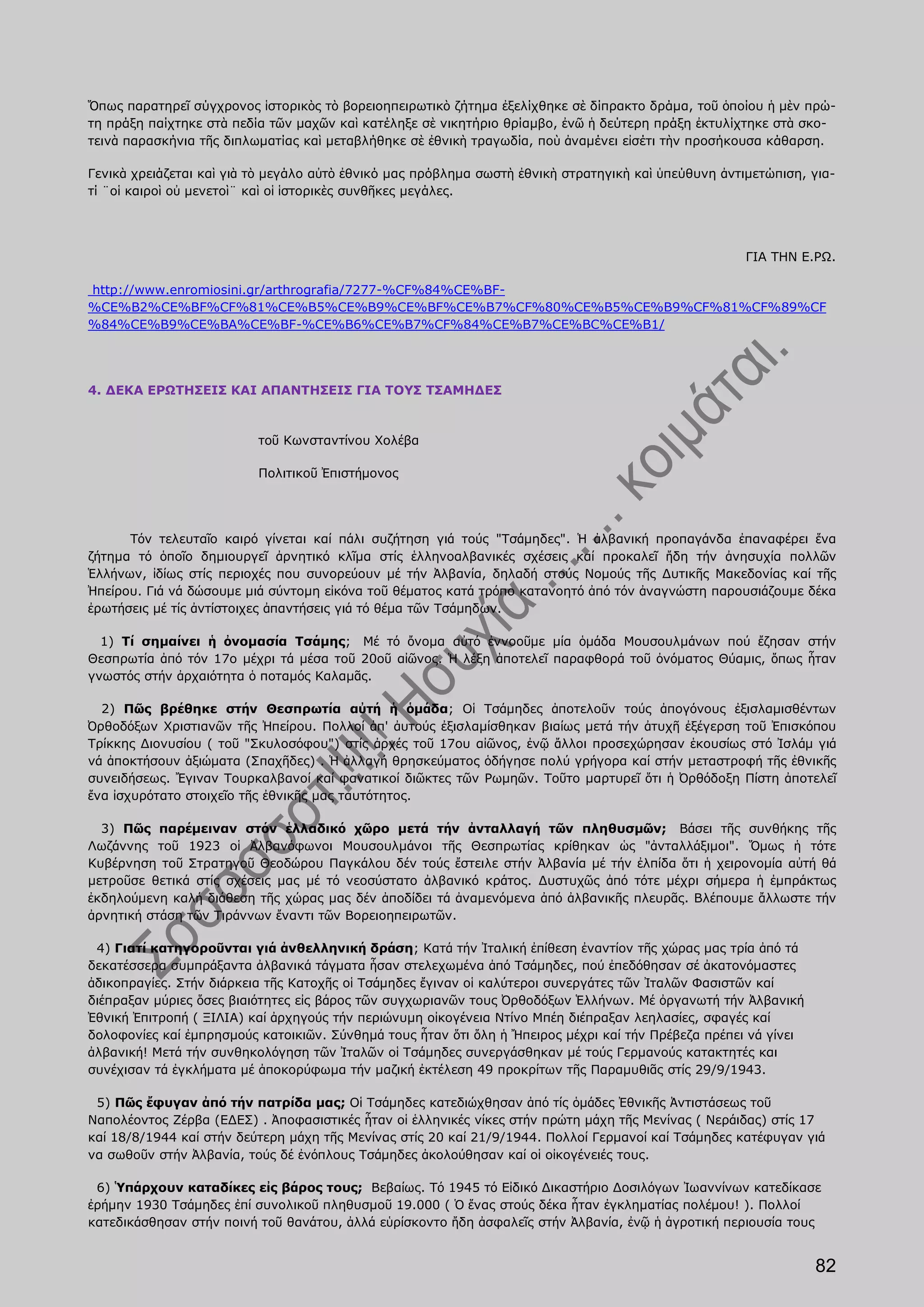 Ὅπως παρατηρεῖ σύγχρονος ἱστορικὸς τὸ βορειοηπειρωτικὸ ζήτημα ἐξελίχθηκε σὲ δίπρακτο δράμα, τοῦ ὁποίου ἡ μὲν πρώ-
τη πράξη παίχτηκε στὰ πεδία τῶν μαχῶν καὶ κατέληξε σὲ νικητήριο θρίαμβο, ἐνῶ ἡ δεύτερη πράξη ἐκτυλίχτηκε στὰ σκο-
τεινὰ παρασκήνια τῆς διπλωματίας καὶ μεταβλήθηκε σὲ ἐθνικὴ τραγωδία, ποὺ ἀναμένει εἰσέτι τὴν προσήκουσα κάθαρση.

Γενικὰ χρειάζεται καὶ γιὰ τὸ μεγάλο αὐτὸ ἐθνικό μας πρόβλημα σωστὴ ἐθνικὴ στρατηγικὴ καὶ ὑπεύθυνη ἀντιμετώπιση, για-
τί ¨οἱ καιροὶ οὐ μενετοὶ¨ καὶ οἱ ἱστορικὲς συνθῆκες μεγάλες.




                                                                                                      ΓΙΑ ΤΗΝ Ε.ΡΩ.

http://www.enromiosini.gr/arthrografia/7277-%CF%84%CE%BF-
%CE%B2%CE%BF%CF%81%CE%B5%CE%B9%CE%BF%CE%B7%CF%80%CE%B5%CE%B9%CF%81%CF%89%CF
%84%CE%B9%CE%BA%CE%BF-%CE%B6%CE%B7%CF%84%CE%B7%CE%BC%CE%B1/




4. ΔΕΚΑ ΕΡΩΤΗΣΕΙΣ ΚΑΙ ΑΠΑΝΤΗΣΕΙΣ ΓΙΑ ΤΟΥΣ ΤΣΑΜΗΔΕΣ



                          τοῦ Κωνσταντίνου Χολέβα

                          Πολιτικοῦ Ἐπιστήμονος




      Τόν τελευταῖο καιρό γίνεται καί πάλι συζήτηση γιά τούς "Τσάμηδες". Ἡ ἀλβανική προπαγάνδα ἐπαναφέρει ἕνα
ζήτημα τό ὁποῖο δημιουργεῖ ἀρνητικό κλῖμα στίς ἑλληνοαλβανικές σχέσεις καί προκαλεῖ ἤδη τήν ἀνησυχία πολλῶν
Ἑλλήνων, ἰδίως στίς περιοχές που συνορεύουν μέ τήν Ἀλβανία, δηλαδή στούς Νομούς τῆς Δυτικῆς Μακεδονίας καί τῆς
Ἠπείρου. Γιά νά δώσουμε μιά σύντομη εἰκόνα τοῦ θέματος κατά τρόπο κατανοητό ἀπό τόν ἀναγνώστη παρουσιάζουμε δέκα
ἐρωτήσεις μέ τίς ἀντίστοιχες ἀπαντήσεις γιά τό θέμα τῶν Τσάμηδων.

  1) Τί σημαίνει ἡ ὀνομασία Τσάμης; Μέ τό ὄνομα αὐτό ἐννοοῦμε μία ὁμάδα Μουσουλμάνων πού ἔζησαν στήν
Θεσπρωτία ἀπό τόν 17ο μέχρι τά μέσα τοῦ 20οῦ αἰῶνος. Ἡ λέξη ἀποτελεῖ παραφθορά τοῦ ὀνόματος Θύαμις, ὅπως ἦταν
γνωστός στήν ἀρχαιότητα ὁ ποταμός Καλαμᾶς.

  2) Πῶς βρέθηκε στήν Θεσπρωτία αὐτή ἡ ὁμάδα; Οἱ Τσάμηδες ἀποτελοῦν τούς ἀπογόνους ἐξισλαμισθέντων
Ὀρθοδόξων Χριστιανῶν τῆς Ἠπείρου. Πολλοί ἀπ' ἀυτούς ἐξισλαμίσθηκαν βιαίως μετά τήν ἀτυχῆ ἐξέγερση τοῦ Ἐπισκόπου
Τρίκκης Διονυσίου ( τοῦ "Σκυλοσόφου") στίς ἀρχές τοῦ 17ου αἰῶνος, ἐνῷ ἄλλοι προσεχώρησαν ἑκουσίως στό Ἰσλάμ γιά
νά ἀποκτήσουν ἀξιώματα (Σπαχῆδες) . Ἡ ἀλλαγή θρησκεύματος ὁδήγησε πολύ γρήγορα καί στήν μεταστροφή τῆς ἐθνικῆς
συνειδήσεως. Ἔγιναν Τουρκαλβανοί καί φανατικοί διῶκτες τῶν Ρωμηῶν. Τοῦτο μαρτυρεῖ ὅτι ἡ Ὀρθόδοξη Πίστη ἀποτελεῖ
ἕνα ἰσχυρότατο στοιχεῖο τῆς ἐθνικῆς μας ταυτότητος.

  3) Πῶς παρέμειναν στόν ἑλλαδικό χῶρο μετά τήν ἀνταλλαγή τῶν πληθυσμῶν; Βάσει τῆς συνθήκης τῆς
Λωζάννης τοῦ 1923 οἱ Ἀλβανόφωνοι Μουσουλμάνοι τῆς Θεσπρωτίας κρίθηκαν ὡς "ἀνταλλάξιμοι". Ὅμως ἡ τότε
Κυβέρνηση τοῦ Στρατηγοῦ Θεοδώρου Παγκάλου δέν τούς ἔστειλε στήν Ἀλβανία μέ τήν ἐλπίδα ὅτι ἡ χειρονομία αὐτή θά
μετροῦσε θετικά στίς σχέσεις μας μέ τό νεοσύστατο ἀλβανικό κράτος. Δυστυχῶς ἀπό τότε μέχρι σήμερα ἡ ἐμπράκτως
ἐκδηλούμενη καλή διάθεση τῆς χώρας μας δέν ἀποδίδει τά ἀναμενόμενα ἀπό ἀλβανικῆς πλευρᾶς. Βλέπουμε ἄλλωστε τήν
ἀρνητική στάση τῶν Τιράννων ἔναντι τῶν Βορειοηπειρωτῶν.

 4) Γιατί κατηγοροῦνται γιά ἀνθελληνική δράση; Κατά τήν Ἰταλική ἐπίθεση ἐναντίον τῆς χώρας μας τρία ἀπό τά
δεκατέσσερα συμπράξαντα ἀλβανικά τάγματα ἦσαν στελεχωμένα ἀπό Τσάμηδες, πού ἐπεδόθησαν σέ ἀκατονόμαστες
ἀδικοπραγίες. Στήν διάρκεια τῆς Κατοχῆς οἱ Τσάμηδες ἔγιναν οἱ καλύτεροι συνεργάτες τῶν Ἰταλῶν Φασιστῶν καί
διέπραξαν μύριες ὅσες βιαιότητες εἰς βάρος τῶν συγχωριανῶν τους Ὀρθοδόξων Ἑλλήνων. Μέ ὀργανωτή τήν Ἀλβανική
Ἐθνική Ἐπιτροπή ( ΞΙΛΙΑ) καί ἀρχηγούς τήν περιώνυμη οἰκογένεια Ντίνο Μπέη διέπραξαν λεηλασίες, σφαγές καί
δολοφονίες καί ἐμπρησμούς κατοικιῶν. Σύνθημά τους ἦταν ὅτι ὅλη ἡ Ἤπειρος μέχρι καί τήν Πρέβεζα πρέπει νά γίνει
ἀλβανική! Μετά τήν συνθηκολόγηση τῶν Ἰταλῶν οἱ Τσάμηδες συνεργάσθηκαν μέ τούς Γερμανούς κατακτητές και
συνέχισαν τά ἐγκλήματα μέ ἀποκορύφωμα τήν μαζική ἐκτέλεση 49 προκρίτων τῆς Παραμυθιᾶς στίς 29/9/1943.

 5) Πῶς ἔφυγαν ἀπό τήν πατρίδα μας; Οἱ Τσάμηδες κατεδιώχθησαν ἀπό τίς ὁμάδες Ἐθνικῆς Ἀντιστάσεως τοῦ
Ναπολέοντος Ζέρβα (ΕΔΕΣ) . Ἀποφασιστικές ἦταν οἱ ἑλληνικές νίκες στήν πρώτη μάχη τῆς Μενίνας ( Νεράιδας) στίς 17
καί 18/8/1944 καί στήν δεύτερη μάχη τῆς Μενίνας στίς 20 καί 21/9/1944. Πολλοί Γερμανοί καί Τσάμηδες κατέφυγαν γιά
να σωθοῦν στήν Ἀλβανία, τούς δέ ἐνόπλους Τσάμηδες ἀκολούθησαν καί οἱ οἰκογένειές τους.

 6) Ὑπάρχουν καταδίκες εἰς βάρος τους; Βεβαίως. Τό 1945 τό Εἰδικό Δικαστήριο Δοσιλόγων Ἰωαννίνων κατεδίκασε
ἐρήμην 1930 Τσάμηδες ἐπί συνολικοῦ πληθυσμοῦ 19.000 ( Ὁ ἕνας στούς δέκα ἦταν ἐγκληματίας πολέμου! ). Πολλοί
κατεδικάσθησαν στήν ποινή τοῦ θανάτου, ἀλλά εὑρίσκοντο ἤδη ἀσφαλεῖς στήν Ἀλβανία, ἐνῷ ἡ ἀγροτική περιουσία τους


                                                                                                                 82
 