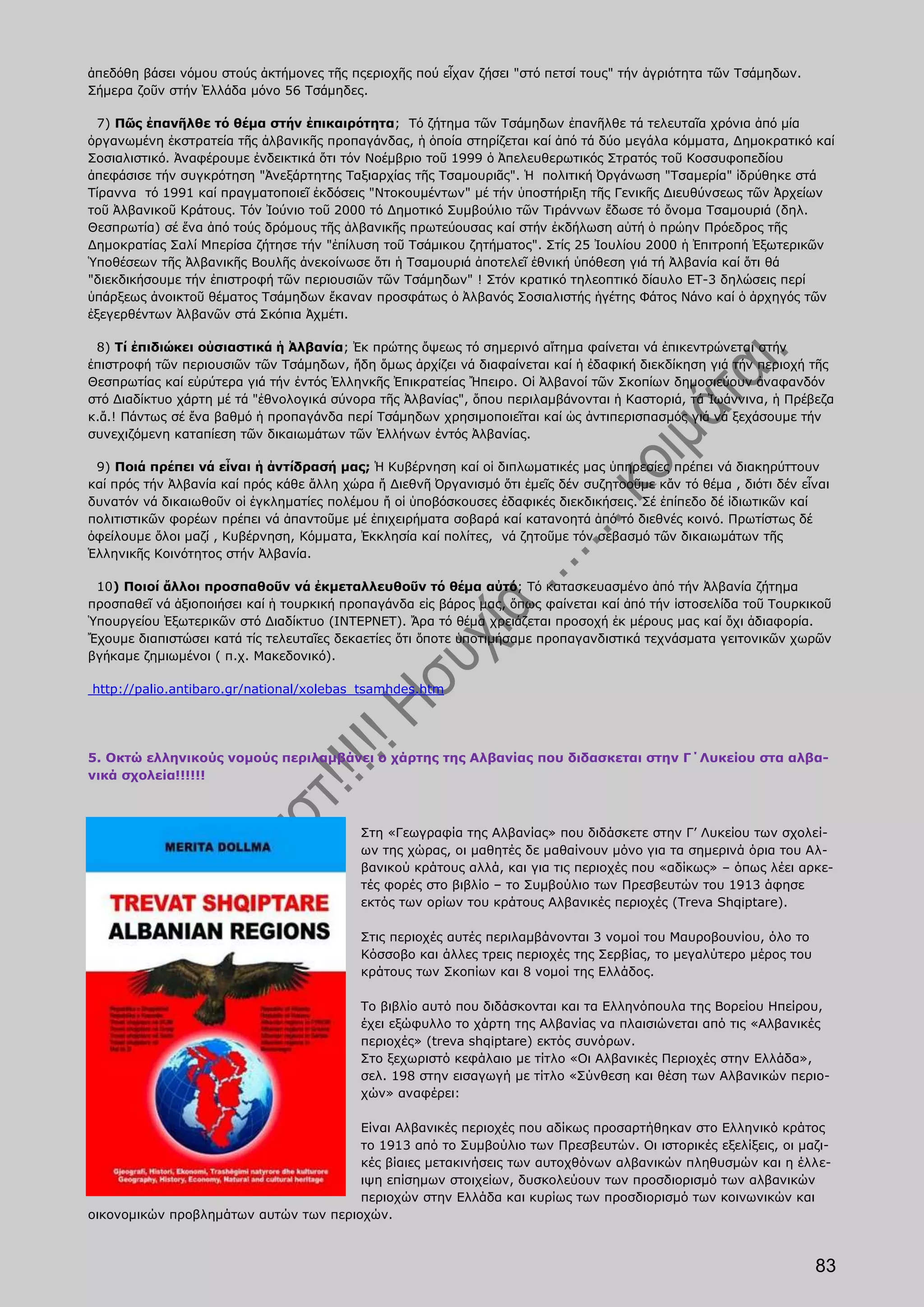 ἀπεδόθη βάσει νόμου στούς ἀκτήμονες τῆς πςεριοχῆς πού εἶχαν ζήσει "στό πετσί τους" τήν ἀγριότητα τῶν Τσάμηδων.
Σήμερα ζοῦν στήν Ἑλλάδα μόνο 56 Τσάμηδες.

  7) Πῶς ἐπανῆλθε τό θέμα στήν ἐπικαιρότητα; Τό ζήτημα τῶν Τσάμηδων ἐπανῆλθε τά τελευταῖα χρόνια ἀπό μία
ὀργανωμένη ἐκστρατεία τῆς ἀλβανικῆς προπαγάνδας, ἡ ὁποία στηρίζεται καί ἀπό τά δύο μεγάλα κόμματα, Δημοκρατικό καί
Σοσιαλιστικό. Ἀναφέρουμε ἐνδεικτικά ὅτι τόν Νοέμβριο τοῦ 1999 ὁ Ἀπελευθερωτικός Στρατός τοῦ Κοσσυφοπεδίου
ἀπεφάσισε τήν συγκρότηση "Ἀνεξάρτητης Ταξιαρχίας τῆς Τσαμουριᾶς". Ἡ πολιτική Ὀργάνωση "Τσαμερία" ἱδρύθηκε στά
Τίραννα τό 1991 καί πραγματοποιεῖ ἐκδόσεις "Ντοκουμέντων" μέ τήν ὑποστήριξη τῆς Γενικῆς Διευθύνσεως τῶν Ἀρχείων
τοῦ Ἀλβανικοῦ Κράτους. Τόν Ἰούνιο τοῦ 2000 τό Δημοτικό Συμβούλιο τῶν Τιράννων ἔδωσε τό ὄνομα Τσαμουριά (δηλ.
Θεσπρωτία) σέ ἕνα ἀπό τούς δρόμους τῆς ἀλβανικῆς πρωτεύουσας καί στήν ἐκδήλωση αὐτή ὁ πρώην Πρόεδρος τῆς
Δημοκρατίας Σαλί Μπερίσα ζήτησε τήν "ἐπίλυση τοῦ Τσάμικου ζητήματος". Στίς 25 Ἰουλίου 2000 ἡ Ἐπιτροπή Ἐξωτερικῶν
Ὑποθέσεων τῆς Ἀλβανικῆς Βουλῆς ἀνεκοίνωσε ὅτι ἡ Τσαμουριά ἀποτελεῖ ἐθνική ὑπόθεση γιά τή Ἀλβανία καί ὅτι θά
"διεκδικήσουμε τήν ἐπιστροφή τῶν περιουσιῶν τῶν Τσάμηδων" ! Στόν κρατικό τηλεοπτικό δίαυλο ΕΤ-3 δηλώσεις περί
ὑπάρξεως ἀνοικτοῦ θέματος Τσάμηδων ἔκαναν προσφάτως ὁ Ἀλβανός Σοσιαλιστής ἡγέτης Φάτος Νάνο καί ὁ ἀρχηγός τῶν
ἐξεγερθέντων Ἀλβανῶν στά Σκόπια Ἀχμέτι.

 8) Τί ἐπιδιώκει οὐσιαστικά ἡ Ἀλβανία; Ἐκ πρώτης ὄψεως τό σημερινό αἴτημα φαίνεται νά ἐπικεντρώνεται στήν
ἐπιστροφή τῶν περιουσιῶν τῶν Τσάμηδων, ἤδη ὅμως ἀρχίζει νά διαφαίνεται καί ἡ ἐδαφική διεκδίκηση γιά τήν περιοχή τῆς
Θεσπρωτίας καί εὐρύτερα γιά τήν ἐντός Ἑλληνκῆς Ἐπικρατείας Ἤπειρο. Οἱ Ἀλβανοί τῶν Σκοπίων δημοσιεύουν ἀναφανδόν
στό Διαδίκτυο χάρτη μέ τά "ἐθνολογικά σύνορα τῆς Ἀλβανίας", ὅπου περιλαμβάνονται ἡ Καστοριά, τά Ἰωάννινα, ἡ Πρέβεζα
κ.ἄ.! Πάντως σέ ἔνα βαθμό ἡ προπαγάνδα περί Τσάμηδων χρησιμοποιεῖται καί ὡς ἀντιπερισπασμός γιά νά ξεχάσουμε τήν
συνεχιζόμενη καταπίεση τῶν δικαιωμάτων τῶν Ἑλλήνων ἐντός Ἀλβανίας.

 9) Ποιά πρέπει νά εἶναι ἡ ἀντίδρασή μας; Ἡ Κυβέρνηση καί οἱ διπλωματικές μας ὑπηρεσίες πρέπει νά διακηρύττουν
καί πρός τήν Ἀλβανία καί πρός κάθε ἄλλη χώρα ἤ Διεθνῆ Ὀργανισμό ὅτι ἐμεῖς δέν συζητοοῦμε κἄν τό θέμα , διότι δέν εἶναι
δυνατόν νά δικαιωθοῦν οἱ ἐγκληματίες πολέμου ἤ οἱ ὑποβόσκουσες ἐδαφικές διεκδικήσεις. Σέ ἐπίπεδο δέ ἰδιωτικῶν καί
πολιτιστικῶν φορέων πρέπει νά ἀπαντοῦμε μέ ἐπιχειρήματα σοβαρά καί κατανοητά ἀπό τό διεθνές κοινό. Πρωτίστως δέ
ὀφείλουμε ὅλοι μαζί , Κυβέρνηση, Κόμματα, Ἐκκλησία καί πολίτες, νά ζητοῦμε τόν σεβασμό τῶν δικαιωμάτων τῆς
Ἑλληνικῆς Κοινότητος στήν Ἀλβανία.

 10) Ποιοί ἄλλοι προσπαθοῦν νά ἐκμεταλλευθοῦν τό θέμα αὐτό; Τό κατασκευασμένο ἀπό τήν Ἀλβανία ζήτημα
προσπαθεῖ νά ἀξιοποιήσει καί ἡ τουρκική προπαγάνδα εἰς βάρος μας, ὅπως φαίνεται καί ἀπό τήν ἱστοσελίδα τοῦ Τουρκικοῦ
Ὑπουργείου Ἐξωτερικῶν στό Διαδίκτυο (ΙΝΤΕΡΝΕΤ). Ἄρα τό θέμα χρειάζεται προσοχή ἐκ μέρους μας καί ὄχι ἀδιαφορία.
Ἔχουμε διαπιστώσει κατά τίς τελευταῖες δεκαετίες ὅτι ὅποτε ὑποτιμήσαμε προπαγανδιστικά τεχνάσματα γειτονικῶν χωρῶν
βγήκαμε ζημιωμένοι ( π.χ. Μακεδονικό).

http://palio.antibaro.gr/national/xolebas_tsamhdes.htm




5. Οκτώ ελληνικούς νομούς περιλαμβάνει ο χάρτης της Αλβανίας που διδασκεται στην Γ΄Λυκείου στα αλβα-
νικά σχολεία!!!!!!



                                           Στη «Γεωγραφία της Αλβανίας» που διδάσκετε στην Γ’ Λυκείου των σχολεί-
                                           ων της χώρας, οι μαθητές δε μαθαίνουν μόνο για τα σημερινά όρια του Αλ-
                                           βανικού κράτους αλλά, και για τις περιοχές που «αδίκως» – όπως λέει αρκε-
                                           τές φορές στο βιβλίο – το Συμβούλιο των Πρεσβευτών του 1913 άφησε
                                           εκτός των ορίων του κράτους Αλβανικές περιοχές (Treva Shqiptare).

                                           Στις περιοχές αυτές περιλαμβάνονται 3 νομοί του Μαυροβουνίου, όλο το
                                           Κόσσοβο και άλλες τρεις περιοχές της Σερβίας, το μεγαλύτερο μέρος του
                                           κράτους των Σκοπίων και 8 νομοί της Ελλάδος.

                                           Το βιβλίο αυτό που διδάσκονται και τα Ελληνόπουλα της Βορείου Ηπείρου,
                                           έχει εξώφυλλο το χάρτη της Αλβανίας να πλαισιώνεται από τις «Αλβανικές
                                           περιοχές» (treva shqiptare) εκτός συνόρων.
                                           Στο ξεχωριστό κεφάλαιο με τίτλο «Οι Αλβανικές Περιοχές στην Ελλάδα»,
                                           σελ. 198 στην εισαγωγή με τίτλο «Σύνθεση και θέση των Αλβανικών περιο-
                                           χών» αναφέρει:

                                       Είναι Αλβανικές περιοχές που αδίκως προσαρτήθηκαν στο Ελληνικό κράτος
                                       το 1913 από το Συμβούλιο των Πρεσβευτών. Οι ιστορικές εξελίξεις, οι μαζι-
                                       κές βίαιες μετακινήσεις των αυτοχθόνων αλβανικών πληθυσμών και η έλλε-
                                       ιψη επίσημων στοιχείων, δυσκολεύουν των προσδιορισμό των αλβανικών
                                       περιοχών στην Ελλάδα και κυρίως των προσδιορισμό των κοινωνικών και
οικονομικών προβλημάτων αυτών των περιοχών.



                                                                                                                   83
 