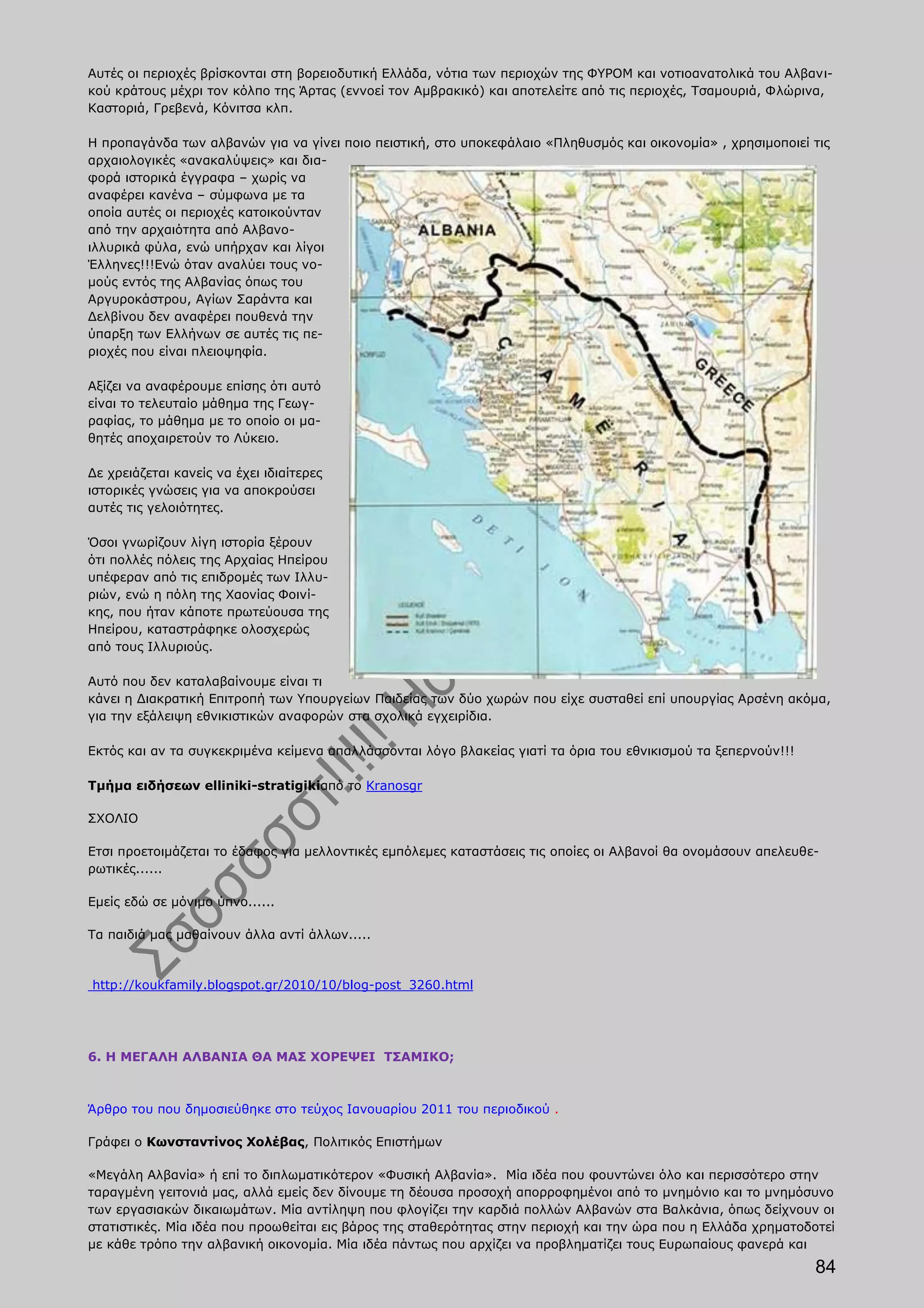 Αυτές οι περιοχές βρίσκονται στη βορειοδυτική Ελλάδα, νότια των περιοχών της ΦΥΡΟΜ και νοτιοανατολικά του Αλβανι-
κού κράτους μέχρι τον κόλπο της Άρτας (εννοεί τον Αμβρακικό) και αποτελείτε από τις περιοχές, Τσαμουριά, Φλώρινα,
Καστοριά, Γρεβενά, Κόνιτσα κλπ.

Η προπαγάνδα των αλβανών για να γίνει ποιο πειστική, στο υποκεφάλαιο «Πληθυσμός και οικονομία» , χρησιμοποιεί τις
αρχαιολογικές «ανακαλύψεις» και δια-
φορά ιστορικά έγγραφα – χωρίς να
αναφέρει κανένα – σύμφωνα με τα
οποία αυτές οι περιοχές κατοικούνταν
από την αρχαιότητα από Αλβανο-
ιλλυρικά φύλα, ενώ υπήρχαν και λίγοι
Έλληνες!!!Ενώ όταν αναλύει τους νο-
μούς εντός της Αλβανίας όπως του
Αργυροκάστρου, Αγίων Σαράντα και
Δελβίνου δεν αναφέρει πουθενά την
ύπαρξη των Ελλήνων σε αυτές τις πε-
ριοχές που είναι πλειοψηφία.

Αξίζει να αναφέρουμε επίσης ότι αυτό
είναι το τελευταίο μάθημα της Γεωγ-
ραφίας, το μάθημα με το οποίο οι μα-
θητές αποχαιρετούν το Λύκειο.

Δε χρειάζεται κανείς να έχει ιδιαίτερες
ιστορικές γνώσεις για να αποκρούσει
αυτές τις γελοιότητες.

Όσοι γνωρίζουν λίγη ιστορία ξέρουν
ότι πολλές πόλεις της Αρχαίας Ηπείρου
υπέφεραν από τις επιδρομές των Ιλλυ-
ριών, ενώ η πόλη της Χαονίας Φοινί-
κης, που ήταν κάποτε πρωτεύουσα της
Ηπείρου, καταστράφηκε ολοσχερώς
από τους Ιλλυριούς.

Αυτό που δεν καταλαβαίνουμε είναι τι
κάνει η Διακρατική Επιτροπή των Υπουργείων Παιδείας των δύο χωρών που είχε συσταθεί επί υπουργίας Αρσένη ακόμα,
για την εξάλειψη εθνικιστικών αναφορών στα σχολικά εγχειρίδια.

Εκτός και αν τα συγκεκριμένα κείμενα απαλλάσσονται λόγο βλακείας γιατί τα όρια του εθνικισμού τα ξεπερνούν!!!

Tμήμα ειδήσεων elliniki-stratigikiαπό το Kranosgr

ΣΧΟΛΙΟ

Ετσι προετοιμάζεται το έδαφος για μελλοντικές εμπόλεμες καταστάσεις τις οποίες οι Αλβανοί θα ονομάσουν απελευθε-
ρωτικές......

Εμείς εδώ σε μόνιμο ύπνο......

Τα παιδιά μας μαθαίνουν άλλα αντί άλλων.....



http://koukfamily.blogspot.gr/2010/10/blog-post_3260.html




6. Η ΜΕΓΑΛΗ ΑΛΒΑΝΙΑ ΘΑ ΜΑΣ ΧΟΡΕΨΕΙ ΤΣΑΜΙΚΟ;



Άρθρο του που δημοσιεύθηκε στο τεύχος Ιανουαρίου 2011 του περιοδικού .

Γράφει ο Κωνσταντίνος Χολέβας, Πολιτικός Επιστήμων

«Μεγάλη Αλβανία» ή επί το διπλωματικότερον «Φυσική Αλβανία». Μία ιδέα που φουντώνει όλο και περισσότερο στην
ταραγμένη γειτονιά μας, αλλά εμείς δεν δίνουμε τη δέουσα προσοχή απορροφημένοι από το μνημόνιο και το μνημόσυνο
των εργασιακών δικαιωμάτων. Μία αντίληψη που φλογίζει την καρδιά πολλών Αλβανών στα Βαλκάνια, όπως δείχνουν οι
στατιστικές. Μία ιδέα που προωθείται εις βάρος της σταθερότητας στην περιοχή και την ώρα που η Ελλάδα χρηματοδοτεί
με κάθε τρόπο την αλβανική οικονομία. Μία ιδέα πάντως που αρχίζει να προβληματίζει τους Ευρωπαίους φανερά και
                                                                                                                84
 