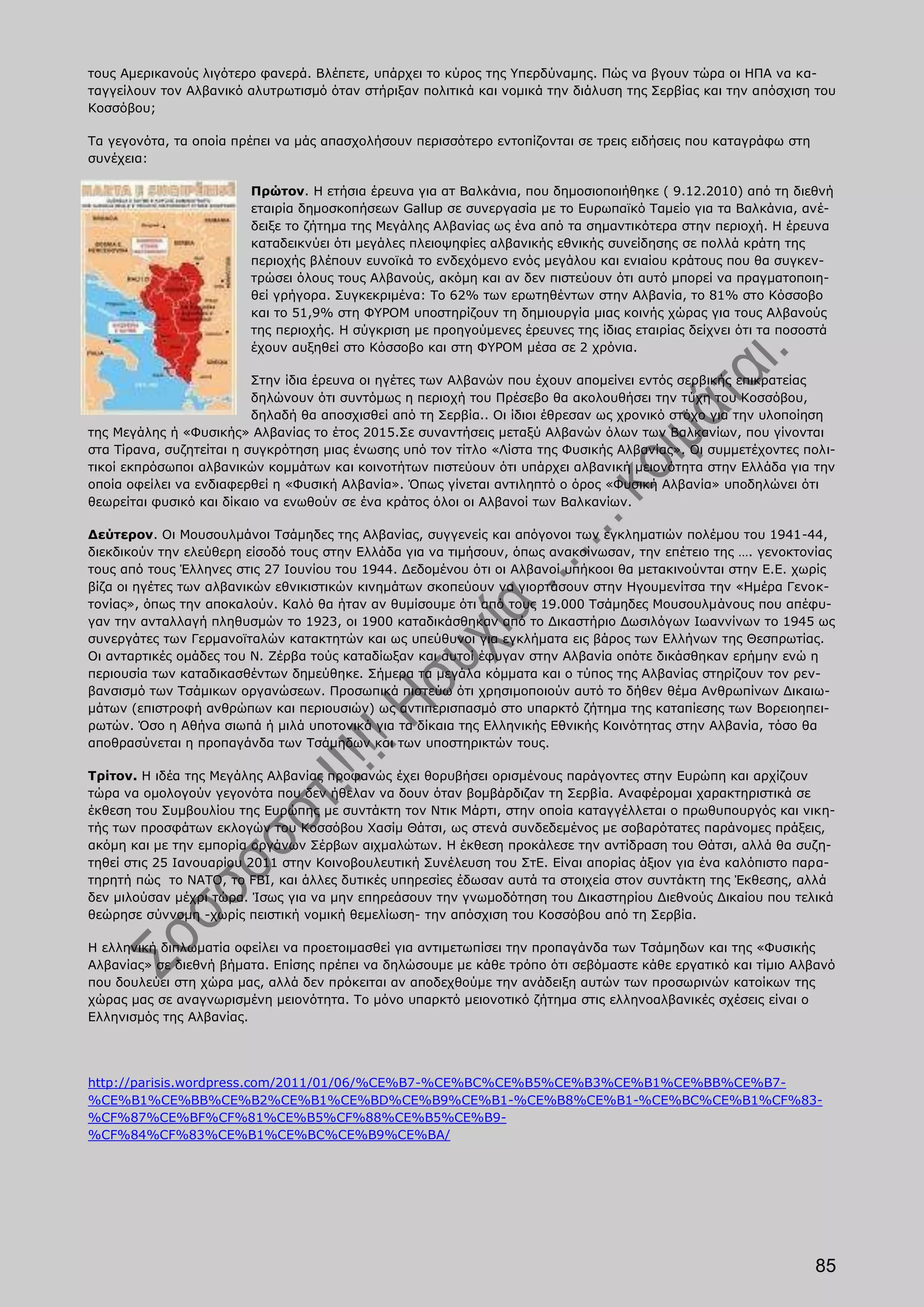 τους Αμερικανούς λιγότερο φανερά. Βλέπετε, υπάρχει το κύρος της Υπερδύναμης. Πώς να βγουν τώρα οι ΗΠΑ να κα-
ταγγείλουν τον Αλβανικό αλυτρωτισμό όταν στήριξαν πολιτικά και νομικά την διάλυση της Σερβίας και την απόσχιση του
Κοσσόβου;

Τα γεγονότα, τα οποία πρέπει να μάς απασχολήσουν περισσότερο εντοπίζονται σε τρεις ειδήσεις που καταγράφω στη
συνέχεια:

                        Πρώτον. Η ετήσια έρευνα για ατ Βαλκάνια, που δημοσιοποιήθηκε ( 9.12.2010) από τη διεθνή
                        εταιρία δημοσκοπήσεων Gallup σε συνεργασία με το Ευρωπαϊκό Ταμείο για τα Βαλκάνια, ανέ-
                        δειξε το ζήτημα της Μεγάλης Αλβανίας ως ένα από τα σημαντικότερα στην περιοχή. Η έρευνα
                        καταδεικνύει ότι μεγάλες πλειοψηφίες αλβανικής εθνικής συνείδησης σε πολλά κράτη της
                        περιοχής βλέπουν ευνοϊκά το ενδεχόμενο ενός μεγάλου και ενιαίου κράτους που θα συγκεν-
                        τρώσει όλους τους Αλβανούς, ακόμη και αν δεν πιστεύουν ότι αυτό μπορεί να πραγματοποιη-
                        θεί γρήγορα. Συγκεκριμένα: Το 62% των ερωτηθέντων στην Αλβανία, το 81% στο Κόσσοβο
                        και το 51,9% στη ΦΥΡΟΜ υποστηρίζουν τη δημιουργία μιας κοινής χώρας για τους Αλβανούς
                        της περιοχής. Η σύγκριση με προηγούμενες έρευνες της ίδιας εταιρίας δείχνει ότι τα ποσοστά
                        έχουν αυξηθεί στο Κόσσοβο και στη ΦΥΡΟΜ μέσα σε 2 χρόνια.

                          Στην ίδια έρευνα οι ηγέτες των Αλβανών που έχουν απομείνει εντός σερβικής επικρατείας
                          δηλώνουν ότι συντόμως η περιοχή του Πρέσεβο θα ακολουθήσει την τύχη του Κοσσόβου,
                          δηλαδή θα αποσχισθεί από τη Σερβία.. Οι ίδιοι έθρεσαν ως χρονικό στόχο για την υλοποίηση
της Μεγάλης ή «Φυσικής» Αλβανίας το έτος 2015.Σε συναντήσεις μεταξύ Αλβανών όλων των Βαλκανίων, που γίνονται
στα Τίρανα, συζητείται η συγκρότηση μιας ένωσης υπό τον τίτλο «Λίστα της Φυσικής Αλβανίας». Οι συμμετέχοντες πολι-
τικοί εκπρόσωποι αλβανικών κομμάτων και κοινοτήτων πιστεύουν ότι υπάρχει αλβανική μειονότητα στην Ελλάδα για την
οποία οφείλει να ενδιαφερθεί η «Φυσική Αλβανία». Όπως γίνεται αντιληπτό ο όρος «Φυσική Αλβανία» υποδηλώνει ότι
θεωρείται φυσικό και δίκαιο να ενωθούν σε ένα κράτος όλοι οι Αλβανοί των Βαλκανίων.

Δεύτερον. Οι Μουσουλμάνοι Τσάμηδες της Αλβανίας, συγγενείς και απόγονοι των εγκληματιών πολέμου του 1941-44,
διεκδικούν την ελεύθερη είσοδό τους στην Ελλάδα για να τιμήσουν, όπως ανακοίνωσαν, την επέτειο της …. γενοκτονίας
τους από τους Έλληνες στις 27 Ιουνίου του 1944. Δεδομένου ότι οι Αλβανοί υπήκοοι θα μετακινούνται στην Ε.Ε. χωρίς
βίζα οι ηγέτες των αλβανικών εθνικιστικών κινημάτων σκοπεύουν να γιορτάσουν στην Ηγουμενίτσα την «Ημέρα Γενοκ-
τονίας», όπως την αποκαλούν. Καλό θα ήταν αν θυμίσουμε ότι από τους 19.000 Τσάμηδες Μουσουλμάνους που απέφυ-
γαν την ανταλλαγή πληθυσμών το 1923, οι 1900 καταδικάσθηκαν από το Δικαστήριο Δωσιλόγων Ιωαννίνων το 1945 ως
συνεργάτες των Γερμανοϊταλών κατακτητών και ως υπεύθυνοι για εγκλήματα εις βάρος των Ελλήνων της Θεσπρωτίας.
Οι ανταρτικές ομάδες του Ν. Ζέρβα τούς καταδίωξαν και αυτοί έφυγαν στην Αλβανία οπότε δικάσθηκαν ερήμην ενώ η
περιουσία των καταδικασθέντων δημεύθηκε. Σήμερα τα μεγάλα κόμματα και ο τύπος της Αλβανίας στηρίζουν τον ρεν-
βανσισμό των Τσάμικων οργανώσεων. Προσωπικά πιστεύω ότι χρησιμοποιούν αυτό το δήθεν θέμα Ανθρωπίνων Δικαιω-
μάτων (επιστροφή ανθρώπων και περιουσιών) ως αντιπερισπασμό στο υπαρκτό ζήτημα της καταπίεσης των Βορειοηπει-
ρωτών. Όσο η Αθήνα σιωπά ή μιλά υποτονικά για τα δίκαια της Ελληνικής Εθνικής Κοινότητας στην Αλβανία, τόσο θα
αποθρασύνεται η προπαγάνδα των Τσάμηδων και των υποστηρικτών τους.

Τρίτον. Η ιδέα της Μεγάλης Αλβανίας προφανώς έχει θορυβήσει ορισμένους παράγοντες στην Ευρώπη και αρχίζουν
τώρα να ομολογούν γεγονότα που δεν ήθελαν να δουν όταν βομβάρδιζαν τη Σερβία. Αναφέρομαι χαρακτηριστικά σε
έκθεση του Συμβουλίου της Ευρώπης με συντάκτη τον Ντικ Μάρτι, στην οποία καταγγέλλεται ο πρωθυπουργός και νικη-
τής των προσφάτων εκλογών του Κοσσόβου Χασίμ Θάτσι, ως στενά συνδεδεμένος με σοβαρότατες παράνομες πράξεις,
ακόμη και με την εμπορία οργάνων Σέρβων αιχμαλώτων. Η έκθεση προκάλεσε την αντίδραση του Θάτσι, αλλά θα συζη-
τηθεί στις 25 Ιανουαρίου 2011 στην Κοινοβουλευτική Συνέλευση του ΣτΕ. Είναι απορίας άξιον για ένα καλόπιστο παρα-
τηρητή πώς το ΝΑΤΟ, το FBI, και άλλες δυτικές υπηρεσίες έδωσαν αυτά τα στοιχεία στον συντάκτη της Έκθεσης, αλλά
δεν μιλούσαν μέχρι τώρα. Ίσως για να μην επηρεάσουν την γνωμοδότηση του Δικαστηρίου Διεθνούς Δικαίου που τελικά
θεώρησε σύννομη -χωρίς πειστική νομική θεμελίωση- την απόσχιση του Κοσσόβου από τη Σερβία.

Η ελληνική διπλωματία οφείλει να προετοιμασθεί για αντιμετωπίσει την προπαγάνδα των Τσάμηδων και της «Φυσικής
Αλβανίας» σε διεθνή βήματα. Επίσης πρέπει να δηλώσουμε με κάθε τρόπο ότι σεβόμαστε κάθε εργατικό και τίμιο Αλβανό
που δουλεύει στη χώρα μας, αλλά δεν πρόκειται αν αποδεχθούμε την ανάδειξη αυτών των προσωρινών κατοίκων της
χώρας μας σε αναγνωρισμένη μειονότητα. Το μόνο υπαρκτό μειονοτικό ζήτημα στις ελληνοαλβανικές σχέσεις είναι ο
Ελληνισμός της Αλβανίας.




http://parisis.wordpress.com/2011/01/06/%CE%B7-%CE%BC%CE%B5%CE%B3%CE%B1%CE%BB%CE%B7-
%CE%B1%CE%BB%CE%B2%CE%B1%CE%BD%CE%B9%CE%B1-%CE%B8%CE%B1-%CE%BC%CE%B1%CF%83-
%CF%87%CE%BF%CF%81%CE%B5%CF%88%CE%B5%CE%B9-
%CF%84%CF%83%CE%B1%CE%BC%CE%B9%CE%BA/




                                                                                                                85
 