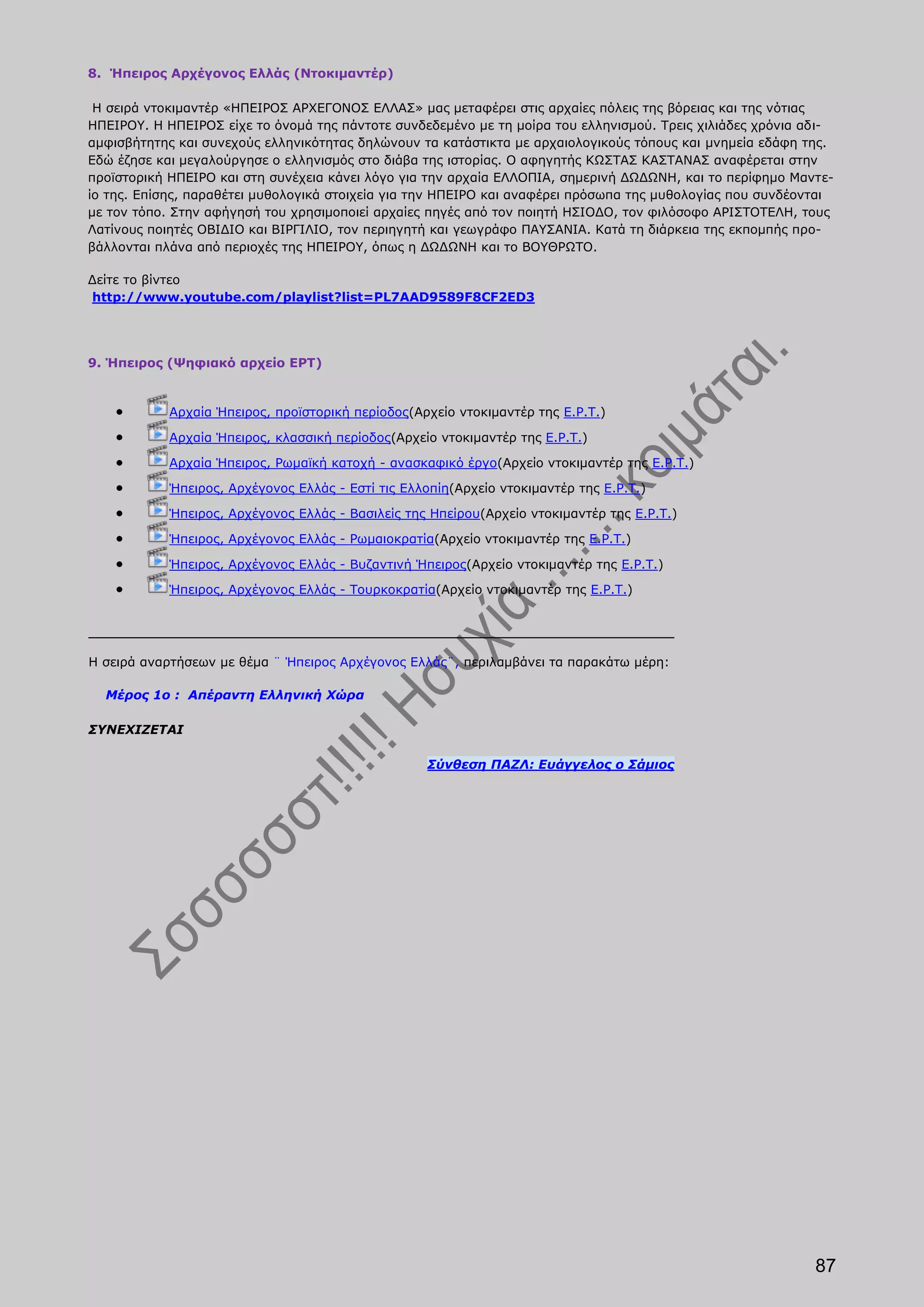 8. Ήπειρος Αρχέγονος Ελλάς (Ντοκιμαντέρ)

 Η σειρά ντοκιμαντέρ «ΗΠΕΙΡΟΣ ΑΡΧΕΓΟΝΟΣ ΕΛΛΑΣ» μας μεταφέρει στις αρχαίες πόλεις της βόρειας και της νότιας
ΗΠΕΙΡΟΥ. Η ΗΠΕΙΡΟΣ είχε το όνομά της πάντοτε συνδεδεμένο με τη μοίρα του ελληνισμού. Τρεις χιλιάδες χρόνια αδι-
αμφισβήτητης και συνεχούς ελληνικότητας δηλώνουν τα κατάστικτα με αρχαιολογικούς τόπους και μνημεία εδάφη της.
Εδώ έζησε και μεγαλούργησε ο ελληνισμός στο διάβα της ιστορίας. Ο αφηγητής ΚΩΣΤΑΣ ΚΑΣΤΑΝΑΣ αναφέρεται στην
προϊστορική ΗΠΕΙΡΟ και στη συνέχεια κάνει λόγο για την αρχαία ΕΛΛΟΠΙΑ, σημερινή ΔΩΔΩΝΗ, και το περίφημο Μαντε-
ίο της. Επίσης, παραθέτει μυθολογικά στοιχεία για την ΗΠΕΙΡΟ και αναφέρει πρόσωπα της μυθολογίας που συνδέονται
με τον τόπο. Στην αφήγησή του χρησιμοποιεί αρχαίες πηγές από τον ποιητή ΗΣΙΟΔΟ, τον φιλόσοφο ΑΡΙΣΤΟΤΕΛΗ, τους
Λατίνους ποιητές ΟΒΙΔΙΟ και ΒΙΡΓΙΛΙΟ, τον περιηγητή και γεωγράφο ΠΑΥΣΑΝΙΑ. Κατά τη διάρκεια της εκπομπής προ-
βάλλονται πλάνα από περιοχές της ΗΠΕΙΡΟΥ, όπως η ΔΩΔΩΝΗ και το ΒΟΥΘΡΩΤΟ.

Δείτε το βίντεο
http://www.youtube.com/playlist?list=PL7AAD9589F8CF2ED3




9. Ήπειρος (Ψηφιακό αρχείο ΕΡΤ)


            Αρχαία Ήπειρος, προϊστορική περίοδος(Αρχείο ντοκιμαντέρ της Ε.Ρ.Τ.)

            Αρχαία Ήπειρος, κλασσική περίοδος(Αρχείο ντοκιμαντέρ της Ε.Ρ.Τ.)

            Αρχαία Ήπειρος, Ρωμαϊκή κατοχή - ανασκαφικό έργο(Αρχείο ντοκιμαντέρ της Ε.Ρ.Τ.)

            Ήπειρος, Αρχέγονος Ελλάς - Εστί τις Ελλοπίη(Αρχείο ντοκιμαντέρ της Ε.Ρ.Τ.)

            Ήπειρος, Αρχέγονος Ελλάς - Βασιλείς της Ηπείρου(Αρχείο ντοκιμαντέρ της Ε.Ρ.Τ.)

            Ήπειρος, Αρχέγονος Ελλάς - Ρωμαιοκρατία(Αρχείο ντοκιμαντέρ της Ε.Ρ.Τ.)

            Ήπειρος, Αρχέγονος Ελλάς - Βυζαντινή Ήπειρος(Αρχείο ντοκιμαντέρ της Ε.Ρ.Τ.)

            Ήπειρος, Αρχέγονος Ελλάς - Τουρκοκρατία(Αρχείο ντοκιμαντέρ της Ε.Ρ.Τ.)




Η σειρά αναρτήσεων με θέμα ¨ Ήπειρος Αρχέγονος Ελλάς¨, περιλαμβάνει τα παρακάτω μέρη:

  Μέρος 1ο : Απέραντη Ελληνική Χώρα

ΣΥΝΕΧΙΖΕΤΑΙ

                                                    Σύνθεση ΠΑΖΛ: Ευάγγελος ο Σάμιος




                                                                                                            87
 