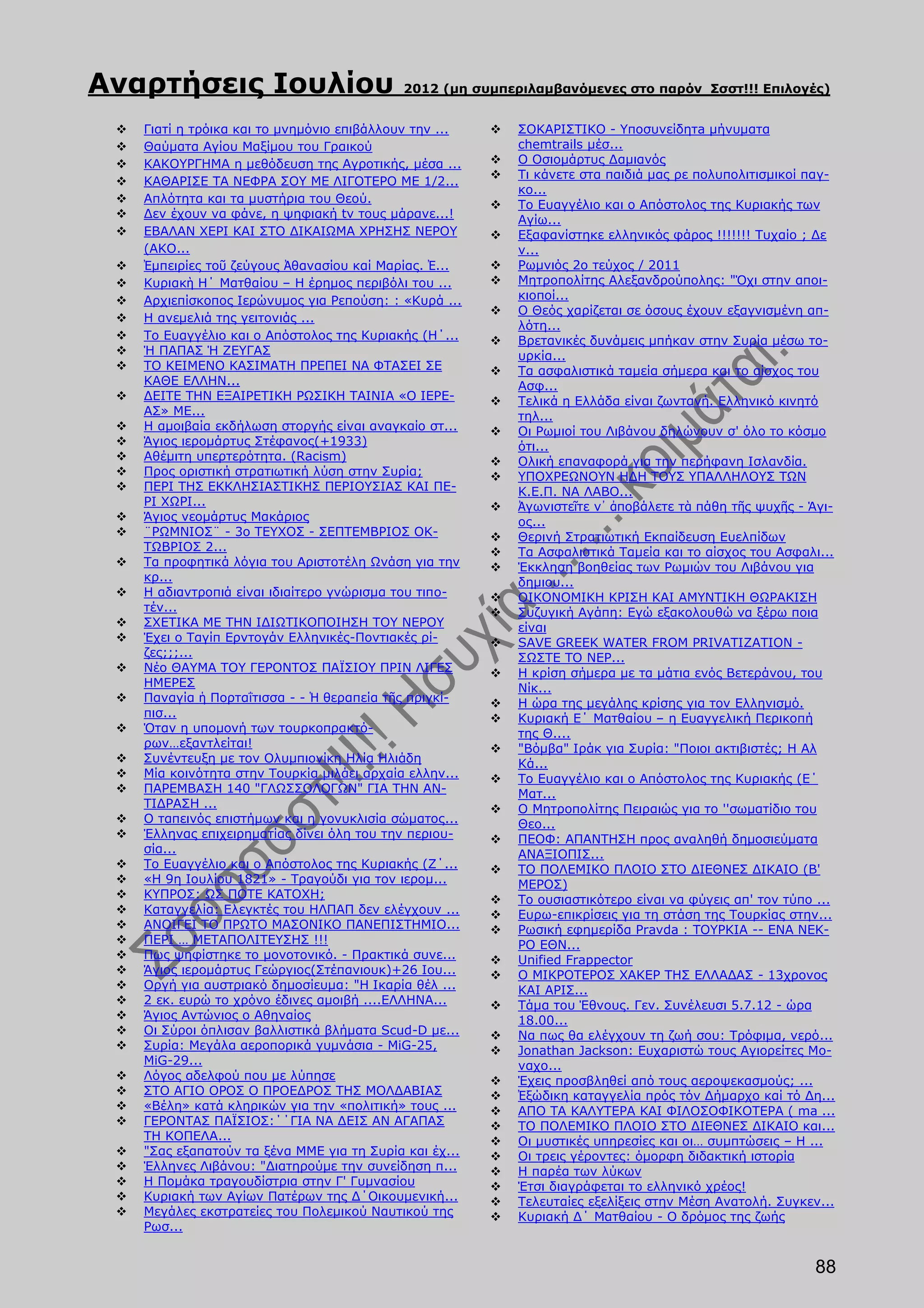Αναρτήσεις Ιουλίου                           2012 (μη συμπεριλαμβανόμενες στο παρόν Σσστ!!! Επιλογές)


    Γιατί η τρόικα και το μνημόνιο επιβάλλουν την ...      ΣΟΚΑΡΙΣΤΙΚΟ - Yποσυνείδητa μήνυματα
    Θαύματα Αγίου Μαξίμου του Γραικού                       chemtrails μέσ...
    ΚΑΚΟΥΡΓΗΜΑ η μεθόδευση της Αγροτικής, μέσα ...         Ο Οσιομάρτυς Δαμιανός
                                                            Τι κάνετε στα παιδιά μας ρε πολυπολιτισμικοί παγ-
    ΚΑΘΑΡΙΣΕ ΤΑ ΝΕΦΡΑ ΣΟΥ ΜΕ ΛΙΓΟΤΕΡΟ ME 1/2...
                                                             κο...
    Απλότητα και τα μυστήρια του Θεού.                     Το Ευαγγέλιο και ο Απόστολος της Κυριακής των
    Δεν έχουν να φάνε, η ψηφιακή tv τους μάρανε...!         Αγίω...
    ΕΒΑΛΑΝ ΧΕΡΙ ΚΑΙ ΣΤΟ ΔΙΚΑΙΩΜΑ ΧΡΗΣΗΣ ΝΕΡΟΥ              Εξαφανίστηκε ελληνικός φάρος !!!!!!! Τυχαίο ; Δε
     (ΑΚΟ...                                                 ν...
    Ἐμπειρίες τοῦ ζεύγους Ἀθανασίου καί Μαρίας. Ἐ...       Ρωμνιός 2ο τεύχος / 2011
    Κυριακὴ Η΄ Ματθαίου – Η έρημος περιβόλι του ...        Μητροπολίτης Αλεξανδρούπολης: "Όχι στην αποι-
    Αρχιεπίσκοπος Ιερώνυμος για Ρεπούση: : «Κυρά ...        κιοποί...
                                                            Ο Θεός χαρίζεται σε όσους έχουν εξαγνισμένη απ-
    Η ανεμελιά της γειτονιάς ...
                                                             λότη...
    Το Ευαγγέλιο και ο Απόστολος της Κυριακής (Η΄...       Βρετανικές δυνάμεις μπήκαν στην Συρία μέσω το-
    Ή ΠΑΠΑΣ Ή ΖΕΥΓΑΣ                                        υρκία...
    ΤΟ ΚΕΙΜΕΝΟ ΚΑΣΙΜΑΤΗ ΠΡΕΠΕΙ ΝΑ ΦΤΑΣΕΙ ΣΕ                Τα ασφαλιστικά ταμεία σήμερα και το αίσχος του
     ΚΑΘΕ ΕΛΛΗΝ...                                           Ασφ...
    ΔΕΙΤΕ ΤΗΝ ΕΞΑΙΡΕΤΙΚΗ ΡΩΣΙΚΗ ΤΑΙΝΙΑ «Ο ΙΕΡΕ-            Τελικά η Ελλάδα είναι ζωντανή. Ελληνικό κινητό
     ΑΣ» ΜΕ...                                               τηλ...
    Η αμοιβαία εκδήλωση στοργής είναι αναγκαίο στ...       Οι Ρωμιοί του Λιβάνου δηλώνουν σ' όλο το κόσμο
    Άγιος ιερομάρτυς Στέφανος(+1933)                        ότι...
    Αθέμιτη υπερτερότητα. (Racism)                         Ολική επαναφορά για την περήφανη Ισλανδία.
    Προς οριστική στρατιωτική λύση στην Συρία;             ΥΠΟΧΡΕΩΝΟΥΝ ΗΔΗ ΤΟΥΣ ΥΠΑΛΛΗΛΟΥΣ ΤΩΝ
    ΠΕΡΙ ΤΗΣ ΕΚΚΛΗΣΙΑΣΤΙΚΗΣ ΠΕΡΙΟΥΣΙΑΣ ΚΑΙ ΠΕ-              Κ.Ε.Π. ΝΑ ΛΑΒΟ...
     ΡΙ ΧΩΡΙ...                                             Ἀγωνιστεῖτε ν᾿ ἀποβάλετε τὰ πάθη τῆς ψυχῆς - Άγι-
    Άγιος νεομάρτυς Μακάριος                                ος...
    ¨ΡΩΜΝΙΟΣ¨ - 3ο ΤΕΥΧΟΣ - ΣΕΠΤΕΜΒΡΙΟΣ ΟΚ-                Θερινή Στρατιωτική Εκπαίδευση Ευελπίδων
     ΤΩΒΡΙΟΣ 2...                                           Τα Ασφαλιστικά Ταμεία και το αίσχος του Ασφαλι...
    Τα προφητικά λόγια του Αριστοτέλη Ωνάση για την        Έκκληση βοηθείας των Ρωμιών του Λιβάνου για
     κρ...                                                   δημιου...
    Η αδιαντροπιά είναι ιδιαίτερο γνώρισμα του τιπο-       ΟΙΚΟΝΟΜΙΚΗ ΚΡΙΣΗ ΚΑΙ ΑΜΥΝΤΙΚΗ ΘΩΡΑΚΙΣΗ
     τέν...                                                 Συζυγική Αγάπη: Εγώ εξακολουθώ να ξέρω ποια
    ΣΧΕΤΙΚΑ ΜΕ ΤΗΝ ΙΔΙΩΤΙΚΟΠΟΙΗΣΗ ΤΟΥ ΝΕΡΟΥ                 είναι
    Έχει ο Ταγίπ Ερντογάν Ελληνικές-Ποντιακές ρί-          SAVE GREEK WATER FROM PRIVATIZATION -
     ζες;;;...                                               ΣΩΣΤΕ ΤΟ ΝΕΡ...
    Νέο ΘΑΥΜΑ ΤΟΥ ΓΕΡΟΝΤΟΣ ΠΑΪΣΙΟΥ ΠΡΙΝ ΛΙΓΕΣ              Η κρίση σήμερα με τα μάτια ενός Βετεράνου, του
     ΗΜΕΡΕΣ                                                  Νίκ...
    Παναγία ἡ Πορταΐτισσα - - Ἡ θεραπεία τῆς πριγκί-       Η ώρα της μεγάλης κρίσης για τον Ελληνισμό.
     πισ...                                                 Κυριακή Ε΄ Ματθαίου – η Ευαγγελική Περικοπή
    Όταν η υπομονή των τουρκοπρακτό-                        της Θ....
     ρων…εξαντλείται!                                       "Βόμβα" Ιράκ για Συρία: "Ποιοι ακτιβιστές; Η Αλ
    Συνέντευξη με τον Ολυμπιονίκη Ηλία Ηλιάδη               Κά...
    Μία κοινότητα στην Τουρκία μιλάει αρχαία ελλην...      Το Ευαγγέλιο και ο Απόστολος της Κυριακής (Ε΄
    ΠAΡEMBAΣH 140 "ΓΛΩΣΣΟΛΟΓΩΝ" ΓΙΑ ΤΗΝ ΑΝ-                 Ματ...
     ΤΙΔΡΑΣΗ ...                                            Ο Μητροπολίτης Πειραιώς για το ''σωματίδιο του
    Ο ταπεινός επιστήμων και η γονυκλισία σώματος...        Θεο...
    Έλληνας επιχειρηματίας δίνει όλη του την περιου-       ΠΕΟΦ: ΑΠΑΝΤΗΣΗ προς αναληθή δημοσιεύματα
     σία...                                                  ΑΝΑΞΙΟΠΙΣ...
    Το Ευαγγέλιο και ο Απόστολος της Κυριακής (Ζ΄...       ΤΟ ΠΟΛΕΜΙΚΟ ΠΛΟΙΟ ΣΤΟ ΔΙΕΘΝΕΣ ΔΙΚΑΙΟ (Β'
    «Η 9η Ιουλίου 1821» - Τραγούδι για τον ιερομ...         ΜΕΡΟΣ)
    ΚΥΠΡΟΣ: ΩΣ ΠΟΤΕ ΚΑΤΟΧΗ;                                Το ουσιαστικότερο είναι να φύγεις απ' τον τύπο ...
    Καταγγελία: Ελεγκτές του ΗΛΠΑΠ δεν ελέγχουν ...        Ευρω-επικρίσεις για τη στάση της Τουρκίας στην...
    ΑΝΟΙΓΕΙ ΤΟ ΠΡΩΤΟ ΜΑΣΟΝΙΚΟ ΠΑΝΕΠΙΣΤΗΜΙΟ...              Ρωσική εφημερίδα Pravda : ΤΟΥΡΚΙΑ -- ΕΝΑ ΝΕΚ-
    ΠΕΡΙ … ΜΕΤΑΠΟΛΙΤΕΥΣΗΣ !!!                               ΡΟ ΕΘΝ...
    Πως ψηφίστηκε το μονοτονικό. - Πρακτικά συνε...        Unified Frappector
    Άγιος ιερομάρτυς Γεώργιος(Στέπανιουκ)+26 Ιου...        Ο ΜΙΚΡΟΤΕΡΟΣ ΧΑΚΕΡ ΤΗΣ ΕΛΛΑΔΑΣ - 13χρονος
    Οργή για αυστριακό δημοσίευμα: "Η Ικαρία θέλ ...        ΚΑΙ ΑΡΙΣ...
    2 εκ. ευρώ το χρόνο έδινες αμοιβή ....ΕΛΛΗΝΑ...        Τάμα του Έθνους. Γεν. Συνέλευσι 5.7.12 - ώρα
    Άγιος Αντώνιος ο Αθηναίος                               18.00...
    Οι Σύροι όπλισαν βαλλιστικά βλήματα Scud-D με...       Να πως θα ελέγχουν τη ζωή σου: Τρόφιμα, νερό...
    Συρία: Μεγάλα αεροπορικά γυμνάσια - MiG-25,            Jonathan Jackson: Ευχαριστώ τους Αγιορείτες Μο-
     MiG-29...                                               ναχο...
    Λόγος αδελφού που με λύπησε                            Έχεις προσβληθεί από τους αεροψεκασμούς; ...
    ΣΤΟ ΑΓΙΟ ΟΡΟΣ Ο ΠΡΟΕΔΡΟΣ ΤΗΣ ΜΟΛΔΑΒΙΑΣ                 Ἐξώδικη καταγγελία πρός τόν Δήμαρχο καί τό Δη...
    «Βέλη» κατά κληρικών για την «πολιτική» τους ...       ΑΠΟ ΤΑ ΚΑΛΥΤΕΡΑ ΚΑΙ ΦΙΛΟΣΟΦΙΚΟΤΕΡΑ ( ma ...
    ΓΕΡΟΝΤΑΣ ΠΑΪΣΙΟΣ:΄΄ΓΙΑ ΝΑ ΔΕΙΣ ΑΝ ΑΓΑΠΑΣ               ΤΟ ΠΟΛΕΜΙΚΟ ΠΛΟΙΟ ΣΤΟ ΔΙΕΘΝΕΣ ΔΙΚΑΙΟ και...
     ΤΗ ΚΟΠΕΛΑ...                                           Οι μυστικές υπηρεσίες και οι… συμπτώσεις – Η ...
    "Σας εξαπατούν τα ξένα ΜΜΕ για τη Συρία και έχ...      Οι τρεις γέροντες: όμορφη διδακτική ιστορία
    Έλληνες Λιβάνου: "Διατηρούμε την συνείδηση π...        Η παρέα των λύκων
    Η Πομάκα τραγουδίστρια στην Γ' Γυμνασίου               Έτσι διαγράφεται το ελληνικό χρέος!
    Κυριακή των Αγίων Πατέρων της Δ΄Οικουμενική...         Τελευταίες εξελίξεις στην Μέση Ανατολή. Συγκεν...
    Μεγάλες εκστρατείες του Πολεμικού Ναυτικού της         Κυριακή Δ΄ Ματθαίου - Ο δρόμος της ζωής
     Ρωσ...


                                                                                                           88
 