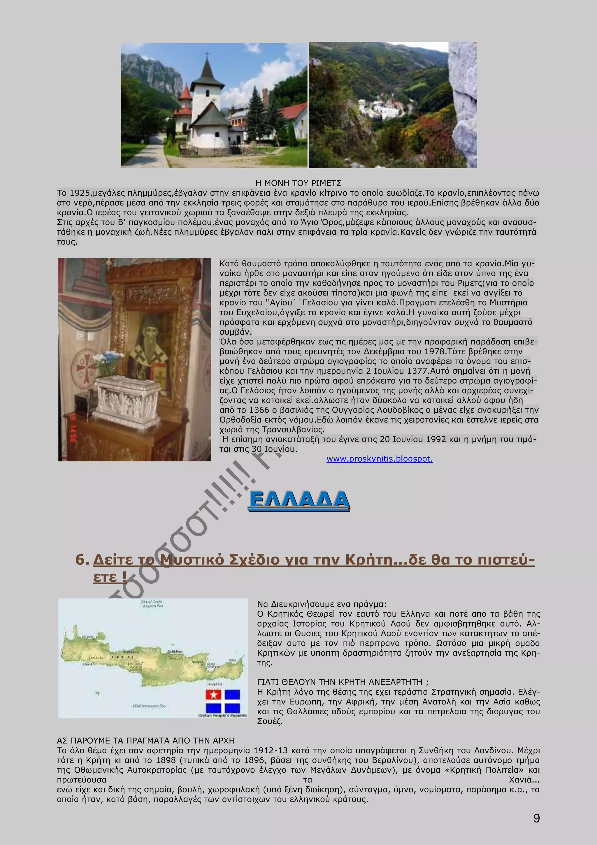 Η ΜΟΝΗ ΤΟΥ ΡΙΜΕΤΣ
Το 1925,μεγάλες πλημμύρες,έβγαλαν στην επιφάνεια ένα κρανίο κίτρινο το οποίο ευωδίαζε.Το κρανίο,επιπλέοντας πάνω
στο νερό,πέρασε μέσα από την εκκλησία τρεις φορές και σταμάτησε στο παράθυρο του ιερού.Επίσης βρέθηκαν άλλα δύο
κρανία.Ο ιερέας του γειτονικού χωριού τα ξαναέθαψε στην δεξιά πλευρά της εκκλησίας.
Στις αρχές του Β' παγκοσμίου πολέμου,ένας μοναχός από το Άγιο Όρος,μάζεψε κάποιους άλλους μοναχούς και ανασυσ-
τάθηκε η μοναχική ζωή.Νέες πλημμύρες έβγαλαν παλι στην επιφάνεια τα τρία κρανία.Κανείς δεν γνώριζε την ταυτότητά
τους.

                                      Κατά θαυμαστό τρόπο αποκαλύφθηκε η ταυτότητα ενός από τα κρανία.Μία γυ-
                                      ναίκα ήρθε στο μοναστήρι και είπε στον ηγούμενο ότι είδε στον ύπνο της ένα
                                      περιστέρι το οποίο την καθοδήγησε προς το μοναστήρι του Ριμετς(για το οποίο
                                      μέχρι τότε δεν είχε ακούσει τίποτα)και μια φωνή της είπε εκεί να αγγίξει το
                                      κρανίο του ''Αγίου΄΄Γελασίου για γίνει καλά.Πραγματι ετελέσθη το Μυστήριο
                                      του Ευχελαίου,άγγιξε το κρανίο και έγινε καλά.Η γυναίκα αυτή ζούσε μέχρι
                                      πρόσφατα και ερχόμενη συχνά στο μοναστήρι,διηγούνταν συχνά το θαυμαστό
                                      συμβάν.
                                      Όλα όσα μεταφέρθηκαν εως τις ημέρες μας με την προφορική παράδοση επιβε-
                                      βαιώθηκαν από τους ερευνητές τον Δεκέμβριο του 1978.Τότε βρέθηκε στην
                                      μονή ένα δεύτερο στρώμα αγιογραφίας το οποίο αναφέρει το όνομα του επισ-
                                      κόπου Γελάσιου και την ημερομηνία 2 Ιουλίου 1377.Αυτό σημαίνει ότι η μονή
                                      είχε χτιστεί πολύ πιο πρώτα αφού επρόκειτο για το δεύτερο στρώμα αγιογραφί-
                                      ας.Ο Γελάσιος ήταν λοιπόν ο ηγούμενος της μονής αλλά και αρχιερέας συνεχί-
                                      ζοντας να κατοικεί εκεί.αλλωστε ήταν δύσκολο να κατοικεί αλλού αφου ήδη
                                      από το 1366 ο βασιλιάς της Ουγγαρίας Λουδοβίκος ο μέγας είχε ανακυρήξει την
                                      Ορθοδοξία εκτός νόμου.Εδώ λοιπόν έκανε τις χειροτονίες και έστελνε ιερείς στα
                                      χωριά της Τρανσυλβανίας.
                                       Η επίσημη αγιοκατάταξή του έγινε στις 20 Ιουνίου 1992 και η μνήμη του τιμά-
                                      ται στις 30 Ιουνίου.
                                                                 www.proskynitis.blogspot.




                                            ΕΛΛΑΔΑ

    6. Δείτε το Μυστικό Σχέδιο για την Κρήτη...δε θα το πιστεύ-
       ετε !
                                               Να Διευκρινήσουμε ενα πράγμα:
                                               O Κρητικός Θεωρεί τον εαυτό του Ελληνα και ποτέ απο τα βάθη της
                                               αρχαίας Ιστορίας του Κρητικού Λαού δεν αμφισβητηθηκε αυτό. Αλ-
                                               λωστε οι Θυσιες του Κρητικού Λαού εναντίον των κατακτητων το απέ-
                                               δειξαν αυτο με τον πιό περιτρανο τρόπο. Ωστόσο μια μικρή ομαδα
                                               Κρητικών με υποπτη δραστηριότητα ζητούν την ανεξαρτησία της Κρη-
                                               της.

                                               ΓΙΑΤΙ ΘΕΛΟΥΝ ΤΗΝ ΚΡΗΤΗ ΑΝΕΞΑΡΤΗΤΗ ;
                                               Η Κρήτη λόγο της θέσης της εχει τεράστια Στρατηγική σημασία. Ελέγ-
                                               χει την Ευρωπη, την Αφρική, την μέση Ανατολή και την Ασία καθως
                                               και τις Θαλλάσιες οδούς εμπορίου και τα πετρελαια της διορυγας του
                                               Σουέζ.

ΑΣ ΠΑΡΟΥΜΕ ΤΑ ΠΡΑΓΜΑΤΑ ΑΠΟ ΤΗΝ ΑΡΧΗ
Το όλο θέμα έχει σαν αφετηρία την ημερομηνία 1912-13 κατά την οποία υπογράφεται η Συνθήκη του Λονδίνου. Μέχρι
τότε η Κρήτη κι από το 1898 (τυπικά από το 1896, βάσει της συνθήκης του Βερολίνου), αποτελούσε αυτόνομο τμήμα
της Οθωμανικής Αυτοκρατορίας (με ταυτόχρονο έλεγχο των Μεγάλων Δυνάμεων), με όνομα «Κρητική Πολιτεία» και
πρωτεύουσα                                               τα                                              Χανιά...
ενώ είχε και δική της σημαία, βουλή, χωροφυλακή (υπό ξένη διοίκηση), σύνταγμα, ύμνο, νομίσματα, παράσημα κ.α., τα
οποία ήταν, κατά βάση, παραλλαγές των αντίστοιχων του ελληνικού κράτους.

                                                                                                                 9
 