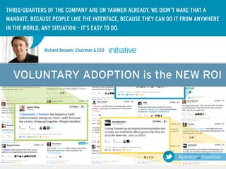 THREE-QUARTERS OF THE COMPANY ARE ON YAMMER ALREADY. WE DIDN’T MAKE THAT A
MANDATE. BECAUSE PEOPLE LIKE THE INTERFACE, BECAUSE THEY CAN DO IT FROM ANYWHERE
IN THE WORLD, ANY SITUATION – IT’S EASY TO DO.


              Richard Beaven; Chairman & CEO




  VOLUNTARY ADOPTION is the NEW ROI




                                                                #yamtour @yammer
 
