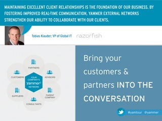 MAINTAINING EXCELLENT CLIENT RELATIONSHIPS IS THE FOUNDATION OF OUR BUSINESS. BY
FOSTERING IMPROVED REAL-TIME COMMUNICATION, YAMMER EXTERNAL NETWORKS
STRENGTHEN OUR ABILITY TO COLLABORATE WITH OUR CLIENTS.


                     Tobias Klauder; VP of Global IT




                                                       Bring your
                  PARTNERS!



   CUSTOMERS!       YOUR        ADVISORS!
                                                       customers &
                  COMPANYʼS!


                  NETWORK!                             partners INTO THE
                                 PARENT!

                                                       CONVERSATION
    SUPPLIERS!
                                COMPANY!


                 CONSULTANTS!



                                                                    #yamtour @yammer
 