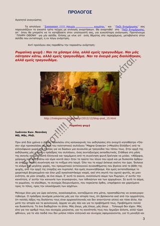 ΠΡΟΛΟΓΟΣ
Αγαπητοί αναγνώστες

        Τα ιστολόγια ¨Σσσσσσσστ !!!!!! Ησυχία ................... κοιμάται.¨ και ¨Παζλ Ενημέρωσης¨ σας
παρουσιάζουν το εικοστό τρίτο τεύχος με επιλογές αναρτήσεων. Θα αναρτηθεί στο ¨Παζλ Ενημέρωσης,
απ΄ όπου θα μπορείτε να το κατεβάσετε στον υπολογιστή σας, για ευκολότερη ανάγνωση. Προτείνουμε
¨ΠΛΗΡΗ ΟΘΟΝΗ¨ για μία σελίδα. Επίσης με κλικ επί ενός θέματος στα περιεχόμενα, μεταβαίνετε στην
σελίδα που αντιστοιχεί, η εν λόγω ανάρτηση.

          Αντί προλόγου σας παραθέτω την παρακάτω ανάρτηση:


Ρωμαίικη ψυχή : Ναι τα χάσαμε όλα, αλλά εμείς τραγουδάμε. Ναι μάς
πάτησαν κάτω, αλλά εμείς τραγουδάμε. Ναι τα όνειρά μας διαλύθηκαν,
αλλά εμείς τραγουδάμε.




                      http://trelogiannis.blogspot.gr/2012/12/blog-post_15.html

                                           Ρωμαίικη ψυχὴ

Ιωάννου Κων. Νεονάκη
MD, MSc, PhD.

Πριν από δύο χρόνια ο Δήμος Ηρακλείου στις καλοκαιρινές του εκδηλώσεις στο ανοιχτό κηποθέατρο «Όα-
ση» είχε προσκαλέσει τα μέλη του πολιτιστικού συλλόγου “Magna Graecia» («Μεγάλη Ελλάδα») από τα
ελληνόφωνα χωριά της Ιταλίας για να δώσουν μια συναυλία με τραγούδια του τόπου τους. Στην αρχή της
εκδήλωσης μάς μίλησε ο πρόεδρος του συλλόγου, ένας συνταξιούχος εκπαιδευτικός. Στάθηκε στη μέση
της σκηνής και με σπαστά Ελληνικά και τρεμάμενη από τη συγκίνηση φωνή ξεκίνησε να μιλάει. «Αδέρφια,
χαίρομαι που σάς βλέπω και είμαι κοντά σας» ήταν τα πρώτα του λόγια που αργά και με δυσκολία άρθρω-
σε από την πολλή συγκίνηση και το πνίξιμο στο λαιμό. Όλο του το κορμί έκλαιγε εκείνη την ώρα. Έκλαιγε
το κλάμα της μεγάλης χαράς, του πραγματικού οντολογικού συναισθήματος που βγαίνει από τα βάθη της
ψυχής, από την αρχή της ύπαρξης και πυρπολεί. Και εμείς συγκινηθήκαμε. Και εμείς ανταποδώσαμε το
χαιρετισμό βουρκωμένοι και όλοι μαζί αγκαλιαστήκαμε νοερά, εκεί στη σιωπή του αχνού φωτός, σε μιαν
ενότητα, σε μίαν ύπαρξη, σε ένα σώμα. Σ’ αυτό το αιώνιο, αναλλοίωτο σώμα των Ρωμηών, σ’ αυτήν την
κοινότητα, σ’ αυτήν την κοινωνία των συγκαιρινών, των τεθνεώτων και των ερχομένων. Σε αυτό το σώμα,
το ρωμαίικο, το ελεύθερο, το συνεχώς διευρυνόμενο, που πορεύεται όρθιο, υπερήφανο και χαρούμενο
προς το τέλος, προς την ολοκλήρωση των εσχάτων.

Μείναμε όλοι μας για ώρα ακίνητοι, αγκαλιασμένοι, κοιταζόμενοι στα μάτια, προσπαθώντας να ανασυγκρο-
τηθούμε. Ο πρόεδρος συνέχισε μιλώντας μάς για την ιστορία τους, ότι βρίσκονται εκεί από την αρχαιότητα,
ότι πολλές λέξεις της διαλέκτου τους είναι αρχαιοελληνικές και δεν απαντώνται αλλού και τόσα άλλα. Και
μετά την ιστορία και τα φιλολογικά, άρχισε να μάς λέει και για τα προβλήματά τους. Προβλήματα πολλά
και δυσεπίλυτα. Το ένα διαδεχόταν το άλλο. Μάς έλεγε, μάς έλεγε, μάς έλεγε … Τελειωμό δεν είχαν. Μάς
είπε για τον αριθμό τους που συνεχώς μειώνεται, για τις κοινότητές τους που ήκμαζαν άλλοτε, αλλά τώρα
φθίνουν, για τα νέα παιδιά που δεν μιλάνε πλέον ελληνικά και συνεχώς αφομοιώνονται, για τη μοναξιά και

                                                                                                     3
 