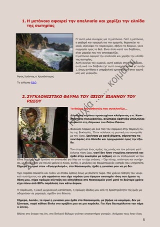 1. Η μετάνοια αφαιρεί την απελπισία και χαρίζει την ελπίδα
      της σωτηρίας


                                              Γι' αυτό μιλώ συνεχώς για τη μετάνοια. Γιατί η μετάνοια,
                                              η φοβερή και τρομερή για την αμαρτία, θεραπεύει τα
                                              κακά, εξαλείφει τις παρανομίες, σβήνει τα δάκρυα, γενα
                                              παρρησία προς το θεό. Είναι όπλο κατά του διαβόλου,
                                              είναι μαχαίρι που τον αποκεφαλίζει.
                                              Η μετάνοια αφαιρεί την απελπισία και χαρίζει την ελπίδα
                                              της σωτηρίας.
                                              Αυτή ανοίγει τον ουρανό, αυτή εισάγει στον παράδεισο,
                                              αυτή νικά τον διάβολο (γι' αυτό συνεχώς ομιλώ γι΄αυτήν
                                              ), όπως αντίθετα η υπερβολική εμπιστοσύνη στον εαυτό
                                              μας μας γκρεμίζει.
Άγιος Ιωάννης ο Χρυσόστομος

Το αλίευσα ΕΔΩ




   2. ΣΥΓΚΛΟΝΙΣΤΙΚΟ ΘΑΥΜΑ ΤΟΥ ὉΣΙΟΥ ἸΩΑΝΝΟΥ ΤΟΥ
      ΡΩΣΟΥ
                                         Το θαύμα του ασθενούς που συγκλονίζει...

                                         Δύο ώρες περίπου προσευχόταν κλαίγοντας ο κ. Κων-
                                         σταντίνος Πολυχρονίου, ανώτερος κρατικός υπάλληλος
                                         μπροστά στη Λάρνακα του Οσίου Ρώσου.

                                         Φορούσε πιζάμες και ένα ταξί τον περίμενε στην Βορεινή πύ-
                                         λη της Εκκλησίας. Όταν τελείωσε τη μυστική του συνομιλία
                                         με τον Όσιο, ξεκίνησε με αργά βήματα, σέρνοντας τις
                                         παντόφλες στο δάπεδο και προχωρούσε προς την έξο-
                                         δο.

                                          Τον σταμάτησε ένας ιερέας της μονής και τον ρώτησε γιατί
                                          έκλαιγε τόση ώρα, γιατί δεν ήταν ντυμένος κανονικά και
                                          ήρθε στην εκκλησία με πιζάμες και αν επιθυμούσε να του
έδινε δωμάτιο στον ξενώνα να αναπαυθεί για λίγο αν το είχε ανάγκη. - Όχι πάτερ, απάντησε και συνέχι-
σε, με ξεκούρασε για πολλά χρόνια ο Άγιος, αυτός, ο μεγάλος και θαυματουργός γιατρός που υπηρετείτε.
Σήμερα το πρωί στον «Ευαγγελισμό», στο Νοσοκομείο, ήρθε η γυναίκα μου να με δει.

Έχει περάσει δεκαετία και πλέον να σταθώ όρθιος όπως με βλέπετε τώρα. Μία χρόνια πάθηση του νευρι-
κού συστήματος και μία αρρώστια που είχα περάσει μου έφεραν αναπηρία τόση που έχασα τη
θέση μου, πήρα πρόωρα σύνταξη και οδηγήθηκα στα Νοσοκομεία γιατί μετά το δεύτερο χρόνο
είχα πάνω από 80% παράλυση των κάτω άκρων.

Ή παράλυση, η κακή ψυχολογική κατάσταση, η πρόωρη έξοδος μου από τη δραστηριότητα της ζωής με
οδηγούσαν σε μαρασμό, σχεδόν στο θάνατο.

Σήμερα, λοιπόν, το πρωί η γυναίκα μου ήρθε στο Νοσοκομείο, με βρήκε να κοιμάμαι, δεν με
ξύπνησε, παρά κάθισε δίπλα στο κρεβάτι μου σε μια καρέκλα. Για λίγα δευτερόλεπτα την πήρε
ο ύπνος.

Βλέπει στο όνειρο της ότι, στο διπλανό θάλαμο γινόταν επισκεπτήριο γιατρών. Ανάμεσα τους ήταν ένας

                                                                                                     5
 