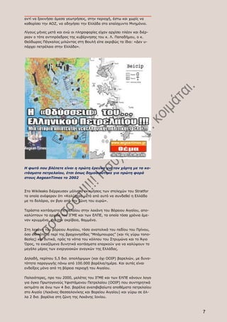 αντί να ξεκινήσει άμεσα γεωτρήσεις, στην περιοχή, έστω και χωρίς να
καθορίσει την ΑΟΖ, να οδηγήσει την Eλλάδα στο επαίσχυντο Μνημόνιο.

Λίγους μήνες μετά και ενώ οι πληροφορίες είχαν αρχίσει πλέον και διέρ-
ρεαν ο τότε αντιπρόεδρος της κυβέρνησης του κ. Λ. Παπαδήμου, ο κ.
Θεόδωρος Πάγκαλος μιλώντας στη Βουλή είπε ακριβώς τα ίδια: «Δεν υ-
πάρχει πετρέλαιο στην Ελλάδα».




Η φωτό που βλέπετε είναι η πρώτη έρευνα για τον χάρτη με τα κο-
ιτάσματα πετρελαίου, έτσι όπως δημοσιεύτηκε για πρώτη φορά
στους AegeanTimes το 2002


Στο Wikileaks διέρρευσαν μάλιστα εκτιμήσεις των στελεχών του Stratfor
τα οποία ανέφεραν ότι «Καλύτερα μετά από αυτό να συνδεθεί η Ελλάδα
με το δολάριο, αν βγει από την ζώνη του ευρώ».

Τεράστια κοιτάσματα πετρελαίου στην λεκάνη του Βόρειου Αιγαίου, απο-
καλύπτουν τα αρχεία του ΙΓΜΕ και των ΕΛΠΕ, τα οποία τόσα χρόνια έμε-
ναν κρυμμένα, για την ακρίβεια, θαμμένα.

Στη λεκάνη του βόρειου Αιγαίου, τόσο ανατολικά του πεδίου του Πρίνου,
όσο ειδικότερα περί της βραχονησίδας “Μπάμπουρας” (και τίς γύρω τοπο-
θεσίες) και δυτικά, πρός τα νότια του κόλπου του Στρυμώνα και το Άγιο
Όρος, τα εικαζόμενα δυνητικά κοιτάσματα επαρκούν για να καλύψουν το
μεγάλο μέρος των ενεργειακών αναγκών της Ελλάδας.

Δηλαδή, περίπου 5,5 δισ. απολήψιμων (και όχι ΟΟΙΡ) βαρελιών, με δυνα-
τότητα παραγωγής πάνω από 100.000 βαρέλια/ημέρα. Και αυτές είναι
ενδείξεις μόνο από τη βόρεια περιοχή του Αιγαίου.

Παλαιότερες, προ του 2000, μελέτες του ΙΓΜΕ και των ΕΛΠΕ κάνουν λογο
για όγκο Πρωτογενούς Υφιστάμενου Πετρελαίου (ΟΟΙΡ) που συντηρητικά
εκτιμάτο σε άνω των 4 δισ. βαρέλια ανεπιβεβαίωτα αποθέματα πετρελαίου
στο Αιγαίο (Λεκάνες Θεσσαλονίκης και Βορείου Αιγαίου) και γύρω σε άλ-
λα 2 δισ. βαρέλια στη ζώνη της Λεκάνης Ιονίου.



                                                                         7
 