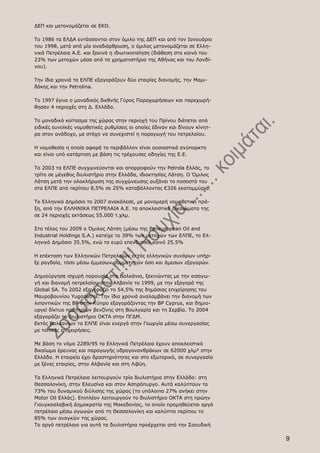 ΔΕΠ και μετονομάζεται σε ΕΚΟ.

Το 1986 τα ΕΛΔΑ εντάσσονται στον όμιλο της ΔΕΠ και από τον Ιανουάριο
του 1998, μετά από μία αναδιάρθρωση, ο όμιλος μετονομάζεται σε Ελλη-
νικά Πετρέλαια Α.Ε. και ξεκινά η ιδιωτικοποίηση (διάθεση στο κοινό του
23% των μετοχών μέσα από τα χρηματιστήρια της Αθήνας και του Λονδί-
νου).

Την ίδια χρονιά τα ΕΛΠΕ εξαγοράζουν δύο εταιρίες διανομής, την Μαμι-
δάκης και την Petrolina.

Το 1997 έγινε ο μοναδικός διεθνής Γύρος Παραχωρήσεων και παρεχωρή-
θησαν 4 περιοχές στη Δ. Ελλάδα.

Το μοναδικό κοίτασμα της χώρας στην περιοχή του Πρίνου διέπεται από
ειδικές ευνοϊκές νομοθετικές ρυθμίσεις οι οποίες έδιναν και δίνουν κίνητ-
ρα στον ανάδοχο, με στόχο να συνεχιστεί η παραγωγή του πετρελαίου.

Η νομοθεσία η οποία αφορά το περιβάλλον είναι ουσιαστικά ανύπαρκτη
και είναι υπό κατάρτιση με βάση τις τρέχουσες οδηγίες της Ε.Ε.

Το 2003 τα ΕΛΠΕ συγχωνεύονται και απορροφούν την Petrola Ελλάς, το
τρίτο σε μέγεθος διυλιστήριο στην Ελλάδα, ιδιοκτησίας Λάτση. Ο Όμιλος
Λάτση μετά την ολοκλήρωση της συγχώνευσης αυξάνει το ποσοστό του
στα ΕΛΠΕ από περίπου 8,5% σε 25% καταβάλλοντας €326 εκατομμύρια.

Το Ελληνικό Δημόσιο το 2007 ανακάλεσε, με μονομερή νομοθετική πρά-
ξη, από την ΕΛΛΗΝΙΚΑ ΠΕΤΡΕΛΑΙΑ Α.Ε. τα αποκλειστικά δικαιώματα της
σε 24 περιοχές εκτάσεως 55.000 τ.χλμ.

Στο τέλος του 2009 ο Όμιλος Λάτση (μέσω της Paneuropean Oil and
Industrial Holdings S.A.) κατείχε το 39% των μετοχών των ΕΛΠΕ, το Ελ-
ληνικό Δημόσιο 35.5%, ενώ το ευρύ επενδυτικό κοινό 25.5%

Η επέκταση των Ελληνικών Πετρελαίων εκτός ελληνικών συνόρων υπήρ-
ξε ραγδαία, τόσο μέσω έμμεσων συμμετοχών όσο και άμεσων εξαγορών.

Δημιούργησε ισχυρή παρουσία στα Βαλκάνια, ξεκινώντας με την εισαγω-
γή και διανομή πετρελαίου στην Αλβανία το 1999, με την εξαγορά της
Global SA. Το 2002 εξαγοράζει το 54,5% της δημόσιας επιχείρησης του
Μαυροβουνίου Yugopetrol. Την ίδια χρονιά αναλαμβάνει την διανομή των
λιπαντικών της BP στην Κύπρο εξαγοράζοντας την BP Cyprus, και δημιο-
υργεί δίκτυο πρατηρίων βενζίνης στη Βουλγαρία και τη Σερβία. Το 2004
εξαγοράζει το διυλιστήριο OKTA στην ΠΓΔΜ.
Εκτός Βαλκανίων τα ΕΛΠΕ είναι ενεργά στην Γεωργία μέσω συνεργασίας
με τοπικές επιχειρήσεις.

Με βάση το νόμο 2289/95 τα Ελληνικά Πετρέλαια έχουν αποκλειστικό
δικαίωμα έρευνας και παραγωγής υδρογονανθράκων σε 62000 χλμ² στην
Ελλάδα. Η εταιρεία έχει δραστηριότητες και στο εξωτερικό, σε συνεργασία
με ξένες εταιρίες, στην Αλβανία και στη Λιβύη.

Τα Ελληνικά Πετρέλαια λειτουργούν τρία διυλιστήρια στην Ελλάδα: στη
Θεσσαλονίκη, στην Ελευσίνα και στον Ασπρόπυργο. Αυτά καλύπτουν το
73% του δυναμικού διύλισης της χώρας (το υπόλοιπο 27% ανήκει στην
Motor Oil Ελλάς). Επιπλέον λειτουργούν το διυλιστήριο ΟΚΤΑ στη πρώην
Γιουγκοσλαβική Δημοκρατία της Μακεδονίας, το οποίο προμηθεύεται αργό
πετρέλαιο μέσω αγωγών από τη Θεσσαλονίκη και καλύπτει περίπου το
85% των αναγκών της χώρας.
Το αργό πετρέλαιο για αυτά τα διυλιστήρια προέρχεται από την Σαουδική

                                                                            9
 