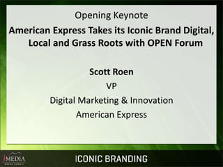 Opening Keynote
American Express Takes its Iconic Brand Digital,
   Local and Grass Roots with OPEN Forum

                   Scott Roen
                       VP
         Digital Marketing & Innovation
                American Express
 