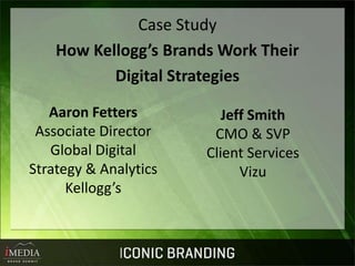 Case Study
    How Kellogg’s Brands Work Their
           Digital Strategies

   Aaron Fetters          Jeff Smith
 Associate Director     CMO & SVP
   Global Digital      Client Services
Strategy & Analytics         Vizu
      Kellogg’s
 
