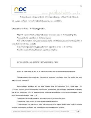 Trata-se daquele ente que ainda não foi nem concebido (ex.: o futuro filho de fulano...).

Fala-se, aqui, em “prole eventual” (no Direito Sucessório, ver o art. 1799, I).



2. Capacidade de Direito e de Fato e Legitimidade.


        Adquirida a personalidade jurídica, toda pessoa passa a ser capaz de direitos e obrigações.
        Possui, portanto, capacidade de direito ou de gozo.
        Todo ser humano tem, assim, capacidade de direito, pelo fato de que a personalidade jurídica é
um atributo inerente à sua condição.
        Se puder atuar pessoalmente, possui, também, capacidade de fato ou de exercício.
        Reunidos os dois atributos, fala-se em capacidade civil plena:




        CAP. DE DIREITO + CAP. DE FATO  CAPACIDADE CIVIL PLENA




        A falta de capacidade de fato ou de exercício, conduz-nos ao problema da incapacidade.


        Questão de Concurso: O que é a “restitutio in integrum”, em Teoria Geral (no âmbito dos atos
praticados por menores)?


        Segundo Clóvis Beviláqua, em sua obra “Theoria Geral do Direito Civil” (RED, 1999, págs. 120-
123), este instituto tem origem romana, consistindo “no benefício concedido aos menores e às pessoas
que se lhes equiparam, a fim de poderem anular quaisquer atos válidos sob outros pontos de vista, nos
quais tenham sido lesadas” (pág. 121).
        Concedida a restituição, as partes retornam ao estado anterior de coisas.
        O Código de 1916, em seu art. 8º acabava com este benefício.
        O novo Código Civil, na mesma linha, não tem dispositivo algum beneficiando especificamente
menores ou incapazes, razão por que entendemos continuar extinto o instituto.
 